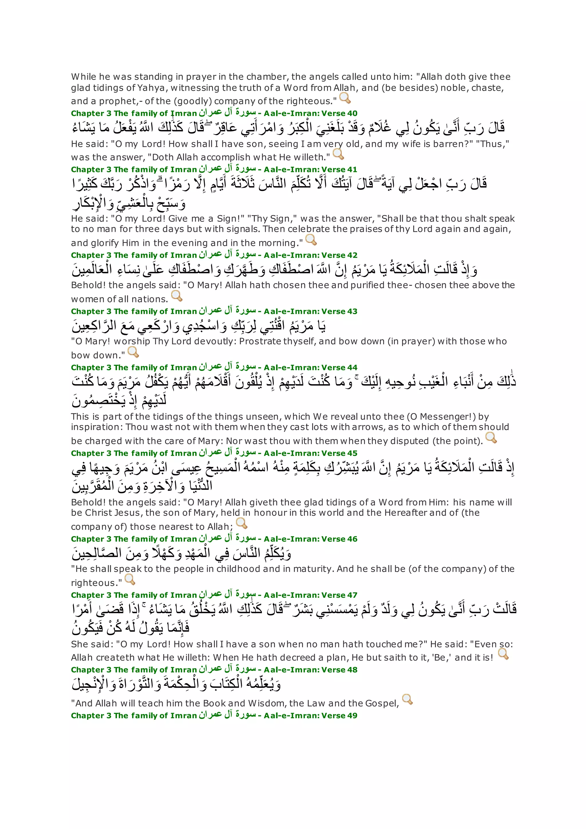 While he was standing in prayer in the chamber, the angels called unto him: "Allah doth give thee
glad tidings of Yahya, witnessing the truth of a Word from Allah, and (be besides) noble, chaste,
and a prophet,- of the (goodly) company of the righteous."
Chapter 3 The family of Imran ‫عمران‬ ‫آل‬ ‫سورة‬ - Aal-e-Imran: Verse 40
‫ع‬ ‫ي‬ِ‫ت‬‫أ‬‫ر‬ْ‫م‬‫ا‬‫و‬ ُ‫ر‬‫ب‬ِ‫ك‬ْ‫ال‬ ‫ي‬ِ‫ن‬‫غ‬‫ل‬‫ب‬ ْ‫د‬‫ق‬‫و‬ ٌ‫م‬‫َل‬ُ‫غ‬ ‫ي‬ِ‫ل‬ ُ‫ن‬‫و‬ُ‫ك‬‫ي‬ َٰ‫ى‬‫ه‬‫ن‬‫أ‬ ِ‫ب‬‫ر‬ ‫ال‬‫ق‬ُ‫ء‬‫ا‬‫ش‬‫ي‬ ‫ا‬‫م‬ ُ‫ل‬‫ع‬ْ‫ف‬‫ي‬ ُ ‫ه‬‫اَّلل‬ ‫ك‬ِ‫ل‬َٰ‫ذ‬‫ك‬ ‫ال‬‫ق‬ ۖ ٌ‫ر‬ِ‫ق‬‫ا‬
He said: "O my Lord! How shall I have son, seeing I am very old, and my wife is barren?" "Thus,"
was the answer, "Doth Allah accomplish what He willeth."
Chapter 3 The family of Imran ‫عمران‬ ‫آل‬ ‫سورة‬ - Aal-e-Imran: Verse 41
‫ك‬‫ه‬‫ب‬‫ر‬ ْ‫ر‬ُ‫ك‬ْ‫ذ‬‫ا‬‫و‬ ۗ ‫ا‬ً‫ز‬ْ‫م‬‫ر‬ ‫ه‬‫َل‬ِ‫إ‬ ٍ‫ام‬‫ه‬‫ي‬‫أ‬ ‫ة‬‫ث‬‫َل‬‫ث‬ ‫اس‬‫ه‬‫ن‬‫ال‬ ‫م‬ِ‫ل‬‫ك‬ُ‫ت‬ ‫ه‬‫َل‬‫أ‬ ‫ك‬ُ‫ت‬‫آي‬ ‫ال‬‫ق‬ ۖ ً‫ة‬‫آي‬ ‫ي‬ِ‫ل‬ ْ‫ل‬‫ع‬ ْ‫اج‬ ِ‫ب‬‫ر‬ ‫ال‬‫ق‬‫ا‬ ً‫ير‬ِ‫ث‬‫ك‬
ِ‫ار‬‫ْك‬‫ب‬ِ ْْ‫ا‬‫و‬ِ‫ِي‬‫ش‬‫ع‬ْ‫ال‬ِ‫ب‬ ْ‫ح‬ِ‫ب‬‫س‬‫و‬
He said: "O my Lord! Give me a Sign!" "Thy Sign," was the answer, "Shall be that thou shalt speak
to no man for three days but with signals. Then celebrate the praises of thy Lord again and again,
and glorify Him in the evening and in the morning."
Chapter 3 The family of Imran ‫عمران‬ ‫آل‬ ‫سورة‬ - Aal-e-Imran: Verse 42
َٰ‫ى‬‫ل‬‫ع‬ ِ‫اك‬‫ف‬‫ط‬ْ‫ص‬‫ا‬‫و‬ ِ‫ك‬‫ر‬‫ه‬‫ه‬‫ط‬‫و‬ ِ‫اك‬‫ف‬‫ط‬ْ‫ص‬‫ا‬ ‫ه‬‫اَّلل‬ ‫ه‬‫ن‬ِ‫إ‬ ُ‫م‬‫ي‬ ْ‫ر‬‫م‬ ‫ا‬‫ي‬ ُ‫ة‬‫ك‬ِ‫ئ‬‫َل‬‫م‬ْ‫ال‬ ِ‫ت‬‫ال‬‫ق‬ ْ‫ذ‬ِ‫إ‬‫و‬‫ين‬ِ‫م‬‫ال‬‫ع‬ْ‫ال‬ ِ‫ء‬‫ا‬‫س‬ِ‫ن‬
Behold! the angels said: "O Mary! Allah hath chosen thee and purified thee- chosen thee above the
women of all nations.
Chapter 3 The family of Imran ‫عمران‬ ‫آل‬ ‫سورة‬ - Aal-e-Imran: Verse 43
‫ين‬ِ‫ع‬ِ‫ك‬‫ا‬ ‫ه‬‫الر‬ ‫ع‬‫م‬ ‫ي‬ِ‫ع‬‫ك‬ ْ‫ار‬‫و‬ ‫ِي‬‫د‬ُ‫ج‬ْ‫س‬‫ا‬‫و‬ ِ‫ك‬ِ‫ب‬‫ر‬ِ‫ل‬ ‫ي‬ِ‫ت‬ُ‫ن‬ْ‫ق‬‫ا‬ ُ‫م‬‫ي‬ ْ‫ر‬‫م‬ ‫ا‬‫ي‬
"O Mary! worship Thy Lord devoutly: Prostrate thyself, and bow down (in prayer) with those who
bow down."
Chapter 3 The family of Imran ‫عمران‬ ‫آل‬ ‫سورة‬ - Aal-e-Imran: Verse 44
ُ‫ل‬ُ‫ف‬ْ‫ك‬‫ي‬ ْ‫م‬ُ‫ه‬ُّ‫ي‬‫أ‬ ْ‫م‬ُ‫ه‬‫م‬‫َل‬ْ‫ق‬‫أ‬ ‫ون‬ُ‫ق‬ْ‫ل‬ُ‫ي‬ ْ‫ذ‬ِ‫إ‬ ْ‫م‬ِ‫ه‬ْ‫ي‬‫د‬‫ل‬ ‫ت‬ْ‫ن‬ُ‫ك‬ ‫ا‬‫م‬‫و‬ ۚ ‫ْك‬‫ي‬‫ل‬ِ‫إ‬ ِ‫ه‬‫ي‬ِ‫وح‬ُ‫ن‬ ِ‫ب‬ْ‫ي‬‫غ‬ْ‫ال‬ ِ‫ء‬‫ا‬‫ب‬ْ‫ن‬‫أ‬ ْ‫ن‬ِ‫م‬ ‫ك‬ِ‫ل‬َٰ‫ذ‬‫ت‬ْ‫ن‬ُ‫ك‬ ‫ا‬‫م‬‫و‬ ‫م‬‫ي‬ْ‫ر‬‫م‬
‫ون‬ُ‫م‬ ِ‫ص‬‫ت‬ْ‫خ‬‫ي‬ ْ‫ذ‬ِ‫إ‬ ْ‫م‬ِ‫ه‬ْ‫ي‬‫د‬‫ل‬
This is part of the tidings of the things unseen, which We reveal unto thee (O Messenger!) by
inspiration: Thou wast not with them when they cast lots with arrows, as to which of them should
be charged with the care of Mary: Nor wast thou with them when they disputed (the point).
Chapter 3 The family of Imran ‫عمران‬ ‫آل‬ ‫سورة‬ - Aal-e-Imran: Verse 45
ُ‫ن‬ْ‫ب‬‫ا‬ ‫ى‬‫يس‬ِ‫ع‬ ُ‫ح‬‫ِي‬‫س‬‫م‬ْ‫ال‬ ُ‫ه‬ُ‫م‬ْ‫س‬‫ا‬ ُ‫ه‬ْ‫ن‬ِ‫م‬ ٍ‫ة‬‫م‬ِ‫ل‬‫ك‬ِ‫ب‬ ِ‫ك‬ُ‫ر‬ِ‫ش‬‫ب‬ُ‫ي‬ ‫ه‬‫اَّلل‬ ‫ه‬‫ن‬ِ‫إ‬ ُ‫م‬‫ي‬ ْ‫ر‬‫م‬ ‫ا‬‫ي‬ ُ‫ة‬‫ك‬ِ‫ئ‬‫َل‬‫م‬ْ‫ال‬ ِ‫ت‬‫ال‬‫ق‬ ْ‫ذ‬ِ‫إ‬‫ي‬ِ‫ف‬ ‫ا‬ً‫ه‬‫ي‬ِ‫ج‬‫و‬ ‫م‬‫ي‬ ْ‫ر‬‫م‬
‫ين‬ِ‫ب‬‫ه‬‫ر‬‫ق‬ُ‫م‬ْ‫ال‬ ‫ن‬ِ‫م‬‫و‬ ِ‫ة‬‫ر‬ِ‫خ‬ ْ‫اْل‬‫و‬ ‫ا‬‫ي‬ْ‫ن‬ُّ‫د‬‫ال‬
Behold! the angels said: "O Mary! Allah giveth thee glad tidings of a Word from Him: his name will
be Christ Jesus, the son of Mary, held in honour in this world and the Hereafter and of (the
company of) those nearest to Allah;
Chapter 3 The family of Imran ‫عمران‬ ‫آل‬ ‫سورة‬ - Aal-e-Imran: Verse 46
‫ين‬ِ‫ح‬ِ‫ل‬‫ا‬‫ه‬‫ص‬‫ال‬ ‫ن‬ِ‫م‬‫و‬ ً‫َل‬ْ‫ه‬‫ك‬‫و‬ ِ‫د‬ْ‫ه‬‫م‬ْ‫ال‬ ‫ي‬ِ‫ف‬ ‫اس‬‫ه‬‫ن‬‫ال‬ ُ‫م‬ِ‫ل‬‫ك‬ُ‫ي‬‫و‬
"He shall speak to the people in childhood and in maturity. And he shall be (of the company) of the
righteous."
Chapter 3 The family of Imran ‫عمران‬ ‫آل‬ ‫سورة‬ - Aal-e-Imran: Verse 47
ْ‫م‬‫ل‬‫و‬ ٌ‫د‬‫ل‬‫و‬ ‫ي‬ِ‫ل‬ ُ‫ن‬‫و‬ُ‫ك‬‫ي‬ َٰ‫ى‬‫ه‬‫ن‬‫أ‬ ِ‫ب‬‫ر‬ ْ‫ت‬‫ال‬‫ق‬‫ا‬ً‫ر‬ْ‫م‬‫أ‬ َٰ‫ى‬‫ض‬‫ق‬ ‫ا‬‫ذ‬ِ‫إ‬ ۚ ُ‫ء‬‫ا‬‫ش‬‫ي‬ ‫ا‬‫م‬ ُ‫ق‬ُ‫ل‬ ْ‫خ‬‫ي‬ ُ ‫ه‬‫اَّلل‬ ِ‫ك‬ِ‫ل‬َٰ‫ذ‬‫ك‬ ‫ال‬‫ق‬ ۖ ٌ‫ر‬‫ش‬‫ب‬ ‫ي‬ِ‫ن‬ْ‫س‬‫س‬ْ‫م‬‫ي‬
ُ‫ن‬‫و‬ُ‫ك‬‫ي‬‫ف‬ ْ‫ن‬ُ‫ك‬ ُ‫ه‬‫ل‬ ُ‫ل‬‫و‬ُ‫ق‬‫ي‬ ‫ا‬‫م‬‫ه‬‫ن‬ِ‫إ‬‫ف‬
She said: "O my Lord! How shall I have a son when no man hath touched me?" He said: "Even so:
Allah createth what He willeth: When He hath decreed a plan, He but saith to it, 'Be,' and it is!
Chapter 3 The family of Imran ‫عمران‬ ‫آل‬ ‫سورة‬ - Aal-e-Imran: Verse 48
‫يل‬ِ‫ج‬ْ‫ن‬ِ ْْ‫ا‬‫و‬ ‫اة‬‫ر‬ ْ‫و‬‫ه‬‫ت‬‫ال‬‫و‬ ‫ة‬‫م‬ْ‫ك‬ ِ‫ح‬ْ‫ال‬‫و‬ ‫اب‬‫ت‬ِ‫ك‬ْ‫ال‬ ُ‫ه‬ُ‫م‬ِ‫ل‬‫ع‬ُ‫ي‬‫و‬
"And Allah will teach him the Book and Wisdom, the Law and the Gospel,
Chapter 3 The family of Imran ‫عمران‬ ‫آل‬ ‫سورة‬ - Aal-e-Imran: Verse 49
 