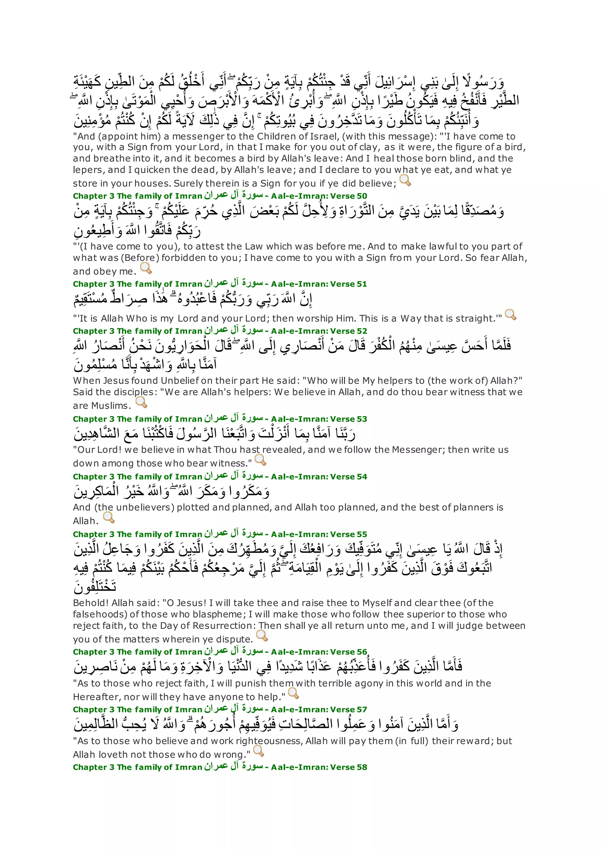 ْ‫م‬ُ‫ك‬ُ‫ت‬ْ‫ئ‬ِ‫ج‬ ْ‫د‬‫ق‬ ‫ي‬ِ‫ن‬‫أ‬ ‫يل‬ِ‫ئ‬‫ا‬‫ْر‬‫س‬ِ‫إ‬ ‫ي‬ِ‫ن‬‫ب‬ َٰ‫ى‬‫ل‬ِ‫إ‬ ً‫وَل‬ُ‫س‬‫ر‬‫و‬ِ‫ة‬‫ْئ‬‫ي‬‫ه‬‫ك‬ ِ‫ن‬‫ي‬ِ‫الط‬ ‫ن‬ِ‫م‬ ْ‫م‬ُ‫ك‬‫ل‬ ُ‫ق‬ُ‫ل‬ ْ‫خ‬‫أ‬ ‫ي‬ِ‫ن‬‫أ‬ ۖ ْ‫م‬ُ‫ك‬ِ‫ب‬‫ر‬ ْ‫ن‬ِ‫م‬ ٍ‫ة‬‫آي‬ِ‫ب‬
ِ‫ب‬ َٰ‫ى‬‫ت‬ْ‫و‬‫م‬ْ‫ال‬ ‫ي‬ِ‫ي‬ْ‫ح‬ُ‫أ‬‫و‬ ‫ص‬‫ْر‬‫ب‬ ْ‫اْل‬‫و‬ ‫ه‬‫م‬ْ‫ك‬ ْ‫اْل‬ ُ‫ئ‬ ِ‫ْر‬‫ب‬ُ‫أ‬‫و‬ ۖ ِ ‫ه‬‫اَّلل‬ ِ‫ن‬ْ‫ذ‬ِ‫إ‬ِ‫ب‬ ‫ا‬ ً‫ْر‬‫ي‬‫ط‬ ُ‫ن‬‫و‬ُ‫ك‬‫ي‬‫ف‬ ِ‫ه‬‫ي‬ِ‫ف‬ ُ‫خ‬ُ‫ف‬ْ‫ن‬‫أ‬‫ف‬ ِ‫ْر‬‫ي‬‫ه‬‫ط‬‫ال‬ۖ ِ ‫ه‬‫اَّلل‬ ِ‫ن‬ْ‫ذ‬ِ‫إ‬
‫ت‬ ‫ا‬‫م‬‫و‬ ‫ون‬ُ‫ل‬ُ‫ك‬ْ‫أ‬‫ت‬ ‫ا‬‫م‬ِ‫ب‬ ْ‫م‬ُ‫ك‬ُ‫ئ‬ِ‫ب‬‫ن‬ُ‫أ‬‫و‬‫ين‬ِ‫ن‬ِ‫م‬ْ‫ؤ‬ُ‫م‬ ْ‫م‬ُ‫ت‬ْ‫ن‬ُ‫ك‬ ْ‫ن‬ِ‫إ‬ ْ‫م‬ُ‫ك‬‫ل‬ ً‫ة‬‫ي‬‫ْل‬ ‫ك‬ِ‫ل‬َٰ‫ذ‬ ‫ي‬ِ‫ف‬ ‫ه‬‫ن‬ِ‫إ‬ ۚ ْ‫م‬ُ‫ك‬ِ‫ت‬‫و‬ُ‫ي‬ُ‫ب‬ ‫ي‬ِ‫ف‬ ‫ون‬ ُ‫ر‬ِ‫هخ‬‫د‬
"And (appoint him) a messenger to the Children of Israel, (with this message): "'I have come to
you, with a Sign from your Lord, in that I make for you out of clay, as it were, the figure of a bird,
and breathe into it, and it becomes a bird by Allah's leave: And I heal those born blind, and the
lepers, and I quicken the dead, by Allah's leave; and I declare to you what ye eat, and what ye
store in your houses. Surely therein is a Sign for you if ye did believe;
Chapter 3 The family of Imran ‫عمران‬ ‫آل‬ ‫سورة‬ - Aal-e-Imran: Verse 50
‫ِي‬‫ذ‬‫ه‬‫ل‬‫ا‬ ‫ض‬ْ‫ع‬‫ب‬ ْ‫م‬ُ‫ك‬‫ل‬ ‫ه‬‫ل‬ِ‫ح‬ُ ِ‫ْل‬‫و‬ ِ‫ة‬‫ا‬‫ر‬ ْ‫و‬‫ه‬‫ت‬‫ال‬ ‫ن‬ِ‫م‬ ‫ه‬‫ي‬‫د‬‫ي‬ ‫ْن‬‫ي‬‫ب‬ ‫ا‬‫م‬ِ‫ل‬ ‫ا‬ً‫ق‬ِ‫د‬‫ص‬ُ‫م‬‫و‬ْ‫ن‬ِ‫م‬ ٍ‫ة‬‫آي‬ِ‫ب‬ ْ‫م‬ُ‫ك‬ُ‫ت‬ْ‫ئ‬ِ‫ج‬‫و‬ ۚ ْ‫م‬ُ‫ك‬ْ‫ي‬‫ل‬‫ع‬ ‫م‬ ِ‫ر‬ُ‫ح‬
ِ‫ن‬‫و‬ُ‫ع‬‫ي‬ِ‫ط‬‫أ‬‫و‬ ‫ه‬‫اَّلل‬ ‫وا‬ُ‫ق‬‫ه‬‫ت‬‫ا‬‫ف‬ ْ‫م‬ُ‫ك‬ِ‫ب‬‫ر‬
"'(I have come to you), to attest the Law which was before me. And to make lawful to you part of
what was (Before) forbidden to you; I have come to you with a Sign from your Lord. So fear Allah,
and obey me.
Chapter 3 The family of Imran ‫عمران‬ ‫آل‬ ‫سورة‬ - Aal-e-Imran: Verse 51
ٌ‫م‬‫ي‬ِ‫ق‬‫ْت‬‫س‬ُ‫م‬ ٌ‫ط‬‫ا‬‫ر‬ ِ‫ص‬ ‫ا‬‫ذ‬َٰ‫ه‬ ۗ ُ‫ه‬‫ُو‬‫د‬ُ‫ب‬ْ‫ع‬‫ا‬‫ف‬ ْ‫م‬ُ‫ك‬ُّ‫ب‬‫ر‬‫و‬ ‫ي‬ِ‫ب‬‫ر‬ ‫ه‬‫اَّلل‬ ‫ه‬‫ن‬ِ‫إ‬
"'It is Allah Who is my Lord and your Lord; then worship Him. This is a Way that is straight.'"
Chapter 3 The family of Imran ‫عمران‬ ‫آل‬ ‫سورة‬ - Aal-e-Imran: Verse 52
ْ‫ن‬‫م‬ ‫ال‬‫ق‬ ‫ر‬ْ‫ف‬ُ‫ك‬ْ‫ال‬ ُ‫م‬ُ‫ه‬ْ‫ن‬ِ‫م‬ َٰ‫ى‬‫يس‬ِ‫ع‬ ‫ه‬‫س‬‫ح‬‫أ‬ ‫ا‬‫ه‬‫م‬‫ل‬‫ف‬ِ ‫اَّلله‬ ُ‫ار‬‫ص‬ْ‫ن‬‫أ‬ ُ‫ن‬ ْ‫ح‬‫ن‬ ‫ون‬ُّ‫ي‬ ِ‫ار‬‫و‬‫ح‬ْ‫ال‬ ‫ال‬‫ق‬ ۖ ِ ‫ه‬‫اَّلل‬ ‫ى‬‫ل‬ِ‫إ‬ ‫ي‬ ِ‫ار‬‫ص‬ْ‫ن‬‫أ‬
‫ون‬ُ‫م‬ِ‫ل‬ْ‫س‬ُ‫م‬ ‫ا‬‫ه‬‫ن‬‫أ‬ِ‫ب‬ ْ‫د‬‫ه‬ْ‫ش‬‫ا‬‫و‬ ِ ‫ه‬‫اَّلل‬ِ‫ب‬ ‫ا‬‫ه‬‫ن‬‫آم‬
When Jesus found Unbelief on their part He said: "Who will be My helpers to (the work of) Allah?"
Said the disciples: "We are Allah's helpers: We believe in Allah, and do thou bear witness that we
are Muslims.
Chapter 3 The family of Imran ‫عمران‬ ‫آل‬ ‫سورة‬ - Aal-e-Imran: Verse 53
‫ول‬ُ‫س‬ ‫ه‬‫الر‬ ‫ا‬‫ن‬ْ‫ع‬‫ب‬‫ه‬‫ت‬‫ا‬‫و‬ ‫ت‬ْ‫ل‬‫ز‬ْ‫ن‬‫أ‬ ‫ا‬‫م‬ِ‫ب‬ ‫ا‬‫ه‬‫ن‬‫آم‬ ‫ا‬‫ن‬‫ه‬‫ب‬‫ر‬‫ِين‬‫د‬ِ‫ه‬‫ا‬‫ه‬‫ش‬‫ال‬ ‫ع‬‫م‬ ‫ا‬‫ْن‬‫ب‬ُ‫ت‬ْ‫ك‬‫ا‬‫ف‬
"Our Lord! we believe in what Thou hast revealed, and we follow the Messenger; then write us
down among those who bear witness."
Chapter 3 The family of Imran ‫آل‬ ‫سورة‬‫عمران‬ - Aal-e-Imran: Verse 54
‫ين‬ ِ‫ر‬ِ‫ك‬‫ا‬‫م‬ْ‫ال‬ ُ‫ْر‬‫ي‬‫خ‬ ُ ‫ه‬‫اَّلل‬‫و‬ ۖ ُ ‫ه‬‫اَّلل‬ ‫ر‬‫ك‬‫م‬‫و‬ ‫وا‬ ُ‫ر‬‫ك‬‫م‬‫و‬
And (the unbelievers) plotted and planned, and Allah too planned, and the best of planners is
Allah.
Chapter 3 The family of Imran ‫عمران‬ ‫آل‬ ‫سورة‬ - Aal-e-Imran: Verse 55
ِ‫ذ‬‫ه‬‫ل‬‫ا‬ ُ‫ل‬ِ‫ع‬‫ا‬‫ج‬‫و‬ ‫وا‬ ُ‫ر‬‫ف‬‫ك‬ ‫ِين‬‫ذ‬‫ه‬‫ل‬‫ا‬ ‫ن‬ِ‫م‬ ‫ك‬ُ‫ر‬ِ‫ه‬‫ط‬ُ‫م‬‫و‬ ‫ه‬‫ي‬‫ل‬ِ‫إ‬ ‫ك‬ُ‫ع‬ِ‫ف‬‫ا‬‫ر‬‫و‬ ‫يك‬ِ‫ف‬‫و‬‫ت‬ُ‫م‬ ‫ي‬ِ‫ن‬ِ‫إ‬ َٰ‫ى‬‫يس‬ِ‫ع‬ ‫ا‬‫ي‬ ُ ‫ه‬‫اَّلل‬ ‫ال‬‫ق‬ ْ‫ذ‬ِ‫إ‬‫ين‬
‫ي‬ِ‫ق‬ْ‫ال‬ ِ‫م‬ ْ‫و‬‫ي‬ َٰ‫ى‬‫ل‬ِ‫إ‬ ‫وا‬ ُ‫ر‬‫ف‬‫ك‬ ‫ِين‬‫ذ‬‫ه‬‫ل‬‫ا‬ ‫ق‬ ْ‫و‬‫ف‬ ‫وك‬ُ‫ع‬‫ب‬‫ه‬‫ت‬‫ا‬ِ‫ه‬‫ي‬ِ‫ف‬ ْ‫م‬ُ‫ت‬ْ‫ن‬ُ‫ك‬ ‫ا‬‫يم‬ِ‫ف‬ ْ‫م‬ُ‫ك‬‫ْن‬‫ي‬‫ب‬ ُ‫م‬ُ‫ك‬ ْ‫ح‬‫أ‬‫ف‬ ْ‫م‬ُ‫ك‬ُ‫ع‬ِ‫ج‬ ْ‫ر‬‫م‬ ‫ه‬‫ي‬‫ل‬ِ‫إ‬ ‫ه‬‫م‬ُ‫ث‬ ۖ ِ‫ة‬‫ام‬
‫ون‬ُ‫ف‬ِ‫ل‬‫ت‬ْ‫خ‬‫ت‬
Behold! Allah said: "O Jesus! I will take thee and raise thee to Myself and clear thee (of the
falsehoods) of those who blaspheme; I will make those who follow thee superior to those who
reject faith, to the Day of Resurrection: Then shall ye all return unto me, and I will judge between
you of the matters wherein ye dispute.
Chapter 3 The family of Imran ‫آل‬ ‫سورة‬‫عمران‬ - Aal-e-Imran: Verse 56
‫ين‬ ِ‫ر‬ ِ‫اص‬‫ن‬ ْ‫ن‬ِ‫م‬ ْ‫م‬ُ‫ه‬‫ل‬ ‫ا‬‫م‬‫و‬ ِ‫ة‬‫ر‬ِ‫خ‬ ْ‫اْل‬‫و‬ ‫ا‬‫ي‬ْ‫ن‬ُّ‫د‬‫ال‬ ‫ي‬ِ‫ف‬ ‫ًا‬‫د‬‫ِي‬‫د‬‫ش‬ ‫ا‬ً‫ب‬‫ا‬‫ذ‬‫ع‬ ْ‫م‬ُ‫ه‬ُ‫ب‬ِ‫ذ‬‫ع‬ُ‫أ‬‫ف‬ ‫وا‬ ُ‫ر‬‫ف‬‫ك‬ ‫ِين‬‫ذ‬‫ه‬‫ل‬‫ا‬ ‫ا‬‫ه‬‫م‬‫أ‬‫ف‬
"As to those who reject faith, I will punish them with terrible agony in this world and in the
Hereafter, nor will they have anyone to help."
Chapter 3 The family of Imran ‫عمران‬ ‫آل‬ ‫سورة‬ - Aal-e-Imran: Verse 57
‫َل‬ ُ ‫ه‬‫اَّلل‬‫و‬ ۗ ْ‫م‬ُ‫ه‬‫ور‬ُ‫ج‬ُ‫أ‬ ْ‫م‬ِ‫ه‬‫ي‬ِ‫ف‬‫و‬ُ‫ي‬‫ف‬ ِ‫ت‬‫ا‬‫ح‬ِ‫ل‬‫ا‬‫ه‬‫ص‬‫ال‬ ‫وا‬ُ‫ل‬ِ‫م‬‫ع‬‫و‬ ‫وا‬ُ‫ن‬‫آم‬ ‫ِين‬‫ذ‬‫ه‬‫ل‬‫ا‬ ‫ا‬‫ه‬‫م‬‫أ‬‫و‬‫ين‬ِ‫م‬ِ‫ل‬‫ا‬‫ه‬‫ظ‬‫ال‬ ُّ‫ب‬ِ‫ح‬ُ‫ي‬
"As to those who believe and work righteousness, Allah will pay them (in full) their reward; but
Allah loveth not those who do wrong."
Chapter 3 The family of Imran ‫عمران‬ ‫آل‬ ‫سورة‬ - Aal-e-Imran: Verse 58
 