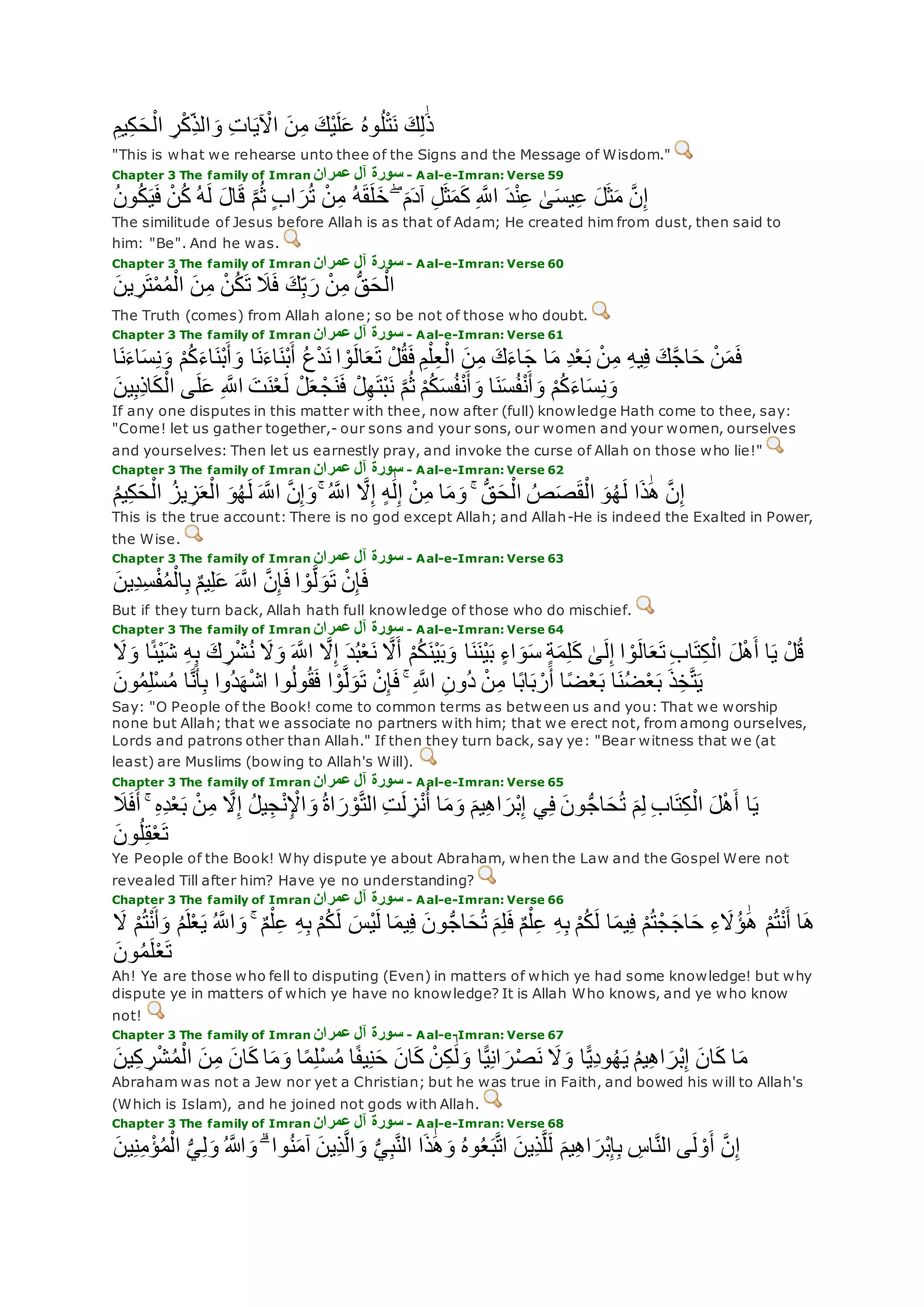ِ‫يم‬ِ‫ك‬‫ح‬ْ‫ال‬ ِ‫ر‬ْ‫ك‬ِ‫الذ‬‫و‬ ِ‫ت‬‫ا‬‫ي‬ ْ‫اْل‬ ‫ن‬ِ‫م‬ ‫ْك‬‫ي‬‫ل‬‫ع‬ ُ‫ه‬‫و‬ُ‫ل‬ْ‫ت‬‫ن‬ ‫ك‬ِ‫ل‬َٰ‫ذ‬
"This is what we rehearse unto thee of the Signs and the Message of Wisdom."
Chapter 3 The family of Imran ‫آل‬ ‫سورة‬‫عمران‬ - Aal-e-Imran: Verse 59
ُ‫ن‬‫و‬ُ‫ك‬‫ي‬‫ف‬ ْ‫ن‬ُ‫ك‬ ُ‫ه‬‫ل‬ ‫ال‬‫ق‬ ‫ه‬‫م‬ُ‫ث‬ ٍ‫ب‬‫ا‬‫ر‬ُ‫ت‬ ْ‫ن‬ِ‫م‬ ُ‫ه‬‫ق‬‫ل‬‫خ‬ ۖ ‫م‬‫آد‬ ِ‫ل‬‫ث‬‫م‬‫ك‬ ِ ‫ه‬‫اَّلل‬ ‫د‬ْ‫ن‬ِ‫ع‬ َٰ‫ى‬‫يس‬ِ‫ع‬ ‫ل‬‫ث‬‫م‬ ‫ه‬‫ن‬ِ‫إ‬
The similitude of Jesus before Allah is as that of Adam; He created him from dust, then said to
him: "Be". And he was.
Chapter 3 The family of Imran ‫عمران‬ ‫آل‬ ‫سورة‬ - Aal-e-Imran: Verse 60
‫ين‬ ِ‫ر‬‫ت‬ْ‫م‬ُ‫م‬ْ‫ال‬ ‫ن‬ِ‫م‬ ْ‫ن‬ُ‫ك‬‫ت‬ ‫َل‬‫ف‬ ‫ك‬ِ‫ب‬‫ر‬ ْ‫ن‬ِ‫م‬ ُّ‫ق‬‫ح‬ْ‫ال‬
The Truth (comes) from Allah alone; so be not of those who doubt.
Chapter 3 The family of Imran ‫عمران‬ ‫آل‬ ‫سورة‬ - Aal-e-Imran: Verse 61
‫ن‬‫اء‬‫س‬ِ‫ن‬‫و‬ ْ‫م‬ُ‫ك‬‫اء‬‫ْن‬‫ب‬‫أ‬‫و‬ ‫ا‬‫ن‬‫اء‬‫ْن‬‫ب‬‫أ‬ ُ‫ع‬ْ‫د‬‫ن‬ ‫ا‬ ْ‫و‬‫ال‬‫ع‬‫ت‬ ْ‫ل‬ُ‫ق‬‫ف‬ ِ‫م‬ْ‫ل‬ِ‫ع‬ْ‫ال‬ ‫ن‬ِ‫م‬ ‫ك‬‫اء‬‫ج‬ ‫ا‬‫م‬ ِ‫د‬ْ‫ع‬‫ب‬ ْ‫ن‬ِ‫م‬ ِ‫ه‬‫ي‬ِ‫ف‬ ‫ك‬‫ه‬‫ج‬‫ا‬‫ح‬ ْ‫ن‬‫م‬‫ف‬‫ا‬
ْ‫م‬ُ‫ك‬‫اء‬‫س‬ِ‫ن‬‫و‬‫ين‬ِ‫ب‬ِ‫ذ‬‫ا‬‫ك‬ْ‫ال‬ ‫ى‬‫ل‬‫ع‬ ِ ‫ه‬‫اَّلل‬ ‫ت‬‫ن‬ْ‫ع‬‫ل‬ ْ‫ل‬‫ع‬ ْ‫ج‬‫ن‬‫ف‬ ْ‫ل‬ِ‫ه‬‫ْت‬‫ب‬‫ن‬ ‫ه‬‫م‬ُ‫ث‬ ْ‫م‬ُ‫ك‬‫س‬ُ‫ف‬ْ‫ن‬‫أ‬‫و‬ ‫ا‬‫ن‬‫س‬ُ‫ف‬ْ‫ن‬‫أ‬‫و‬
If any one disputes in this matter with thee, now after (full) knowledge Hath come to thee, say:
"Come! let us gather together,- our sons and your sons, our women and your women, ourselves
and yourselves: Then let us earnestly pray, and invoke the curse of Allah on those who lie!"
Chapter 3 The family of Imran ‫عمران‬ ‫آل‬ ‫سورة‬ - Aal-e-Imran: Verse 62
‫ا‬‫ذ‬َٰ‫ه‬ ‫ه‬‫ن‬ِ‫إ‬ُ‫م‬‫ي‬ِ‫ك‬‫ح‬ْ‫ال‬ ُ‫يز‬ ِ‫ز‬‫ع‬ْ‫ال‬ ‫و‬ُ‫ه‬‫ل‬ ‫ه‬‫اَّلل‬ ‫ه‬‫ن‬ِ‫إ‬‫و‬ ۚ ُ ‫ه‬‫اَّلل‬ ‫ه‬‫َل‬ِ‫إ‬ ٍ‫ه‬َٰ‫ل‬ِ‫إ‬ ْ‫ن‬ِ‫م‬ ‫ا‬‫م‬‫و‬ ۚ ُّ‫ق‬‫ح‬ْ‫ال‬ ُ‫ص‬‫ص‬‫ق‬ْ‫ال‬ ‫و‬ُ‫ه‬‫ل‬
This is the true account: There is no god except Allah; and Allah-He is indeed the Exalted in Power,
the Wise.
Chapter 3 The family of Imran ‫عمران‬ ‫آل‬ ‫سورة‬ - Aal-e-Imran: Verse 63
‫ِين‬‫د‬ِ‫س‬ْ‫ف‬ُ‫م‬ْ‫ال‬ِ‫ب‬ ٌ‫م‬‫ي‬ِ‫ل‬‫ع‬ ‫ه‬‫اَّلل‬ ‫ه‬‫ن‬ِ‫إ‬‫ف‬ ‫ا‬ ْ‫و‬‫ه‬‫ل‬‫و‬‫ت‬ ْ‫ن‬ِ‫إ‬‫ف‬
But if they turn back, Allah hath full knowledge of those who do mischief.
Chapter 3 The family of Imran ‫عمران‬ ‫آل‬ ‫سورة‬ - Aal-e-Imran: Verse 64
ْ‫ش‬ُ‫ن‬ ‫َل‬‫و‬ ‫ه‬‫اَّلل‬ ‫ه‬‫َل‬ِ‫إ‬ ‫د‬ُ‫ب‬ْ‫ع‬‫ن‬ ‫ه‬‫َل‬‫أ‬ ْ‫م‬ُ‫ك‬‫ْن‬‫ي‬‫ب‬‫و‬ ‫ا‬‫ن‬‫ْن‬‫ي‬‫ب‬ ٍ‫ء‬‫ا‬‫و‬‫س‬ ٍ‫ة‬‫م‬ِ‫ل‬‫ك‬ َٰ‫ى‬‫ل‬ِ‫إ‬ ‫ا‬ ْ‫و‬‫ال‬‫ع‬‫ت‬ ِ‫ب‬‫ا‬‫ت‬ِ‫ك‬ْ‫ال‬ ‫ل‬ْ‫ه‬‫أ‬ ‫ا‬‫ي‬ ْ‫ل‬ُ‫ق‬ْ‫ي‬‫ش‬ ِ‫ه‬ِ‫ب‬ ‫ك‬ ِ‫ر‬‫َل‬‫و‬ ‫ا‬ً‫ئ‬
‫ون‬ُ‫م‬ِ‫ل‬ْ‫س‬ُ‫م‬ ‫ا‬‫ه‬‫ن‬‫أ‬ِ‫ب‬ ‫ُوا‬‫د‬‫ه‬ْ‫ش‬‫ا‬ ‫وا‬ُ‫ل‬‫و‬ُ‫ق‬‫ف‬ ‫ا‬ ْ‫و‬‫ه‬‫ل‬‫و‬‫ت‬ ْ‫ن‬ِ‫إ‬‫ف‬ ۚ ِ ‫ه‬‫اَّلل‬ ِ‫ن‬‫ُو‬‫د‬ ْ‫ن‬ِ‫م‬ ‫ا‬ً‫ب‬‫ا‬‫ب‬ ْ‫ر‬‫أ‬ ‫ا‬ً‫ض‬ْ‫ع‬‫ب‬ ‫ا‬‫ن‬ُ‫ض‬ْ‫ع‬‫ب‬ ‫ذ‬ِ‫خ‬‫ه‬‫ت‬‫ي‬
Say: "O People of the Book! come to common terms as between us and you: That we worship
none but Allah; that we associate no partners with him; that we erect not, from among ourselves,
Lords and patrons other than Allah." If then they turn back, say ye: "Bear witness that we (at
least) are Muslims (bowing to Allah's Will).
Chapter 3 The family of Imran ‫عمران‬ ‫آل‬ ‫سورة‬ - Aal-e-Imran: Verse 65
‫أ‬ ۚ ِ‫ه‬ِ‫د‬ْ‫ع‬‫ب‬ ْ‫ن‬ِ‫م‬ ‫ه‬‫َل‬ِ‫إ‬ ُ‫ل‬‫ي‬ِ‫ج‬ْ‫ن‬ِ ْْ‫ا‬‫و‬ ُ‫ة‬‫ا‬‫ر‬ ْ‫و‬‫ه‬‫ت‬‫ال‬ ِ‫ت‬‫ل‬ ِ‫ز‬ْ‫ن‬ُ‫أ‬ ‫ا‬‫م‬‫و‬ ‫يم‬ِ‫ه‬‫ا‬‫ْر‬‫ب‬ِ‫إ‬ ‫ي‬ِ‫ف‬ ‫ون‬ُّ‫ج‬‫ا‬‫ح‬ُ‫ت‬ ‫م‬ِ‫ل‬ ِ‫ب‬‫ا‬‫ت‬ِ‫ك‬ْ‫ال‬ ‫ل‬ْ‫ه‬‫أ‬ ‫ا‬‫ي‬‫َل‬‫ف‬
‫ون‬ُ‫ل‬ِ‫ق‬ْ‫ع‬‫ت‬
Ye People of the Book! Why dispute ye about Abraham, when the Law and the Gospel Were not
revealed Till after him? Have ye no understanding?
Chapter 3 The family of Imran ‫عمران‬ ‫آل‬ ‫سورة‬ - Aal-e-Imran: Verse 66
ْ‫م‬ُ‫ت‬ْ‫ج‬‫اج‬‫ح‬ ِ‫ء‬‫َُل‬‫ؤ‬ َٰ‫ه‬ ْ‫م‬ُ‫ت‬ْ‫ن‬‫أ‬ ‫ا‬‫ه‬‫َل‬ ْ‫م‬ُ‫ت‬ْ‫ن‬‫أ‬‫و‬ ُ‫م‬‫ل‬ْ‫ع‬‫ي‬ ُ ‫ه‬‫اَّلل‬‫و‬ ۚ ٌ‫م‬ْ‫ل‬ِ‫ع‬ ِ‫ه‬ِ‫ب‬ ْ‫م‬ُ‫ك‬‫ل‬ ‫ْس‬‫ي‬‫ل‬ ‫ا‬‫يم‬ِ‫ف‬ ‫ون‬ُّ‫ج‬‫ا‬‫ح‬ُ‫ت‬ ‫م‬ِ‫ل‬‫ف‬ ٌ‫م‬ْ‫ل‬ِ‫ع‬ ِ‫ه‬ِ‫ب‬ ْ‫م‬ُ‫ك‬‫ل‬ ‫ا‬‫يم‬ِ‫ف‬
‫ون‬ُ‫م‬‫ل‬ْ‫ع‬‫ت‬
Ah! Ye are those who fell to disputing (Even) in matters of which ye had some knowledge! but why
dispute ye in matters of which ye have no knowledge? It is Allah Who knows, and ye who know
not!
Chapter 3 The family of Imran ‫عمران‬ ‫آل‬ ‫سورة‬ - Aal-e-Imran: Verse 67
‫ان‬‫ك‬ ْ‫ن‬ِ‫ك‬ َٰ‫ل‬‫و‬ ‫ا‬ًّ‫ي‬ِ‫ن‬‫ا‬‫ر‬ْ‫ص‬‫ن‬ ‫َل‬‫و‬ ‫ا‬ًّ‫ي‬ِ‫د‬‫و‬ُ‫ه‬‫ي‬ ُ‫م‬‫ي‬ِ‫ه‬‫ا‬‫ْر‬‫ب‬ِ‫إ‬ ‫ان‬‫ك‬ ‫ا‬‫م‬‫ين‬ِ‫ك‬ ِ‫ر‬ْ‫ش‬ُ‫م‬ْ‫ال‬ ‫ن‬ِ‫م‬ ‫ان‬‫ك‬ ‫ا‬‫م‬‫و‬ ‫ا‬ً‫م‬ِ‫ل‬ْ‫س‬ُ‫م‬ ‫ا‬ً‫ف‬‫ي‬ِ‫ن‬‫ح‬
Abraham was not a Jew nor yet a Christian; but he was true in Faith, and bowed his will to Allah's
(Which is Islam), and he joined not gods with Allah.
Chapter 3 The family of Imran ‫عمران‬ ‫آل‬ ‫سورة‬ - Aal-e-Imran: Verse 68
ُ‫م‬ْ‫ال‬ ُّ‫ي‬ِ‫ل‬‫و‬ ُ ‫اَّلله‬‫و‬ ۗ ‫وا‬ُ‫ن‬‫آم‬ ‫ِين‬‫ذ‬‫ه‬‫ل‬‫ا‬‫و‬ ُّ‫ي‬ِ‫ب‬‫ه‬‫ن‬‫ال‬ ‫ا‬‫ذ‬َٰ‫ه‬‫و‬ ُ‫ه‬‫و‬ُ‫ع‬‫ب‬‫ه‬‫ت‬‫ا‬ ‫ِين‬‫ذ‬‫ه‬‫ل‬‫ل‬ ‫يم‬ِ‫ه‬‫ا‬‫ْر‬‫ب‬ِ‫إ‬ِ‫ب‬ ِ‫اس‬‫ه‬‫ن‬‫ال‬ ‫ى‬‫ل‬ ْ‫و‬‫أ‬ ‫ه‬‫ن‬ِ‫إ‬‫ين‬ِ‫ن‬ِ‫م‬ْ‫ؤ‬
 
