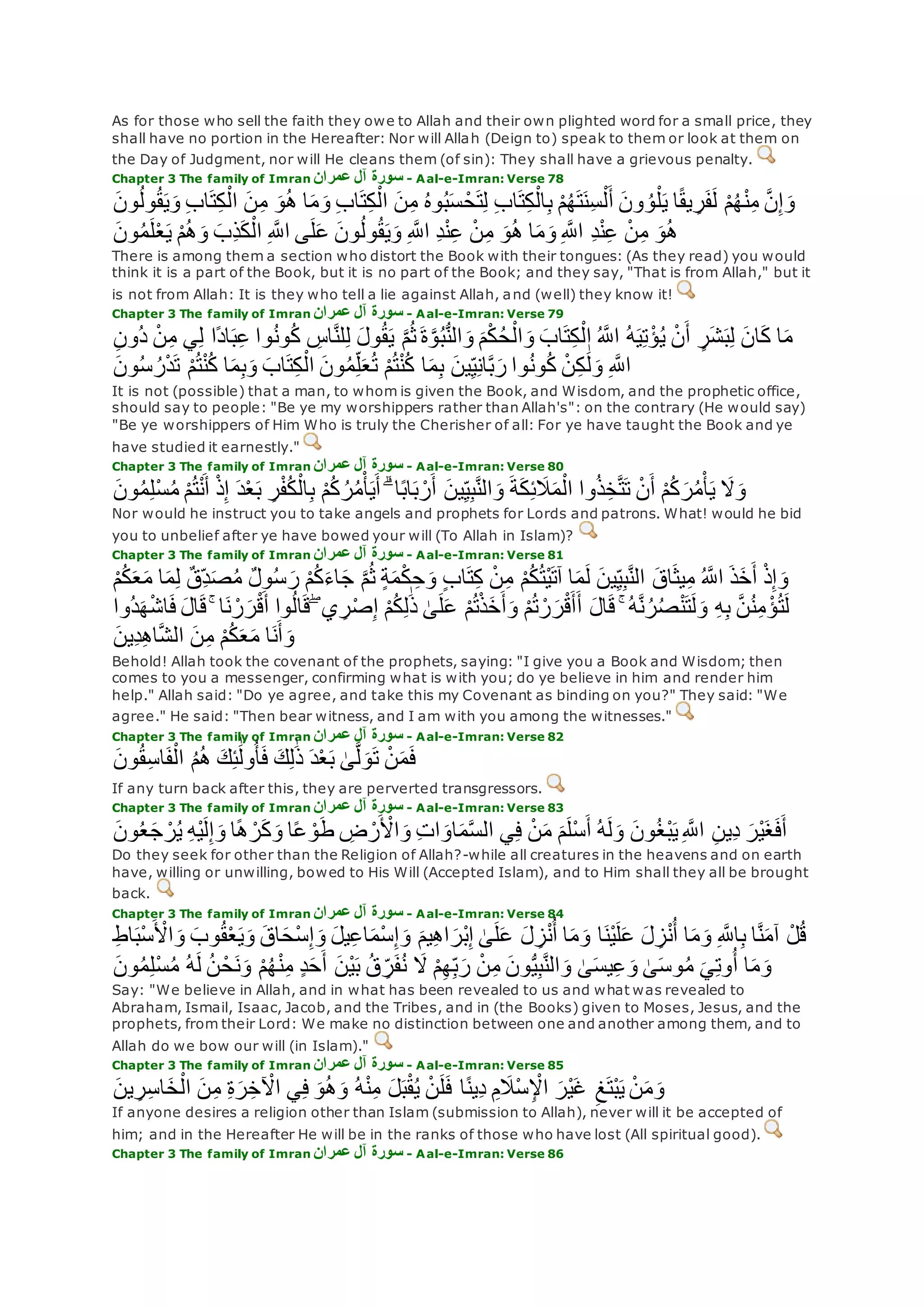As for those who sell the faith they owe to Allah and their own plighted word for a small price, they
shall have no portion in the Hereafter: Nor will Allah (Deign to) speak to them or look at them on
the Day of Judgment, nor will He cleans them (of sin): They shall have a grievous penalty.
Chapter 3 The family of Imran ‫عمران‬ ‫آل‬ ‫سورة‬ - Aal-e-Imran: Verse 78
‫و‬ ِ‫ب‬‫ا‬‫ت‬ِ‫ك‬ْ‫ال‬ ‫ن‬ِ‫م‬ ‫و‬ُ‫ه‬ ‫ا‬‫م‬‫و‬ ِ‫ب‬‫ا‬‫ت‬ِ‫ك‬ْ‫ال‬ ‫ن‬ِ‫م‬ ُ‫ه‬‫و‬ُ‫ب‬‫س‬ ْ‫ح‬‫ت‬ِ‫ل‬ ِ‫ب‬‫ا‬‫ت‬ِ‫ك‬ْ‫ال‬ِ‫ب‬ ْ‫م‬ُ‫ه‬‫ت‬‫ِن‬‫س‬ْ‫ل‬‫أ‬ ‫ون‬ ُ‫و‬ْ‫ل‬‫ي‬ ‫ا‬ً‫ق‬‫ي‬ ِ‫ر‬‫ف‬‫ل‬ ْ‫م‬ُ‫ه‬ْ‫ن‬ِ‫م‬ ‫ه‬‫ن‬ِ‫إ‬‫و‬‫ون‬ُ‫ل‬‫و‬ُ‫ق‬‫ي‬
‫ون‬ُ‫م‬‫ل‬ْ‫ع‬‫ي‬ ْ‫م‬ُ‫ه‬‫و‬ ‫ِب‬‫ذ‬‫ك‬ْ‫ال‬ ِ ‫ه‬‫اَّلل‬ ‫ى‬‫ل‬‫ع‬ ‫ون‬ُ‫ل‬‫و‬ُ‫ق‬‫ي‬‫و‬ ِ ‫ه‬‫اَّلل‬ ِ‫د‬ْ‫ن‬ِ‫ع‬ ْ‫ن‬ِ‫م‬ ‫و‬ُ‫ه‬ ‫ا‬‫م‬‫و‬ ِ ‫ه‬‫اَّلل‬ ِ‫د‬ْ‫ن‬ِ‫ع‬ ْ‫ن‬ِ‫م‬ ‫و‬ُ‫ه‬
There is among them a section who distort the Book with their tongues: (As they read) you would
think it is a part of the Book, but it is no part of the Book; and they say, "That is from Allah," but it
is not from Allah: It is they who tell a lie against Allah, and (well) they know it!
Chapter 3 The family of Imran ‫عمران‬ ‫آل‬ ‫سورة‬ - Aal-e-Imran: Verse 79
‫وا‬ُ‫ن‬‫و‬ُ‫ك‬ ِ‫اس‬‫ه‬‫ن‬‫ل‬ِ‫ل‬ ‫ول‬ُ‫ق‬‫ي‬ ‫ه‬‫م‬ُ‫ث‬ ‫ة‬‫ه‬‫و‬ُ‫ب‬ُّ‫ن‬‫ال‬‫و‬ ‫م‬ْ‫ك‬ُ‫ح‬ْ‫ال‬‫و‬ ‫اب‬‫ت‬ِ‫ك‬ْ‫ال‬ ُ ‫ه‬‫اَّلل‬ ُ‫ه‬‫ي‬ِ‫ت‬ْ‫ؤ‬ُ‫ي‬ ْ‫ن‬‫أ‬ ٍ‫ر‬‫ش‬‫ب‬ِ‫ل‬ ‫ان‬‫ك‬ ‫ا‬‫م‬ِ‫ن‬‫ُو‬‫د‬ ْ‫ن‬ِ‫م‬ ‫ي‬ِ‫ل‬ ‫ًا‬‫د‬‫ا‬‫ب‬ِ‫ع‬
‫ون‬ُ‫س‬ ُ‫ر‬ْ‫د‬‫ت‬ ْ‫م‬ُ‫ت‬ْ‫ن‬ُ‫ك‬ ‫ا‬‫م‬ِ‫ب‬‫و‬ ‫اب‬‫ت‬ِ‫ك‬ْ‫ال‬ ‫ون‬ُ‫م‬ِ‫ل‬‫ع‬ُ‫ت‬ ْ‫م‬ُ‫ت‬ْ‫ن‬ُ‫ك‬ ‫ا‬‫م‬ِ‫ب‬ ‫ين‬ِ‫ي‬ِ‫ن‬‫ا‬‫ه‬‫ب‬‫ر‬ ‫وا‬ُ‫ن‬‫و‬ُ‫ك‬ ْ‫ن‬ِ‫ك‬ َٰ‫ل‬‫و‬ ِ ‫ه‬‫اَّلل‬
It is not (possible) that a man, to whom is given the Book, and Wisdom, and the prophetic office,
should say to people: "Be ye my worshippers rather than Allah's": on the contrary (He would say)
"Be ye worshippers of Him Who is truly the Cherisher of all: For ye have taught the Book and ye
have studied it earnestly."
Chapter 3 The family of Imran ‫عمران‬ ‫آل‬ ‫سورة‬ - Aal-e-Imran: Verse 80
ُ‫ت‬ْ‫ن‬‫أ‬ ْ‫ذ‬ِ‫إ‬ ‫د‬ْ‫ع‬‫ب‬ ِ‫ر‬ْ‫ف‬ُ‫ك‬ْ‫ال‬ِ‫ب‬ ْ‫م‬ُ‫ك‬ ُ‫ر‬ُ‫م‬ْ‫أ‬‫ي‬‫أ‬ ۗ ‫ا‬ً‫ب‬‫ا‬‫ب‬ ْ‫ر‬‫أ‬ ‫ين‬ِ‫ي‬ِ‫ب‬‫ه‬‫ن‬‫ال‬‫و‬ ‫ة‬‫ك‬ِ‫ئ‬‫َل‬‫م‬ْ‫ال‬ ‫وا‬ُ‫ذ‬ِ‫خ‬‫ه‬‫ت‬‫ت‬ ْ‫ن‬‫أ‬ ْ‫م‬ُ‫ك‬‫ر‬ُ‫م‬ْ‫أ‬‫ي‬ ‫َل‬‫و‬‫ون‬ُ‫م‬ِ‫ل‬ْ‫س‬ُ‫م‬ ْ‫م‬
Nor would he instruct you to take angels and prophets for Lords and patrons. What! would he bid
you to unbelief after ye have bowed your will (To Allah in Islam)?
Chapter 3 The family of Imran ‫عمران‬ ‫آل‬ ‫سورة‬ - Aal-e-Imran: Verse 81
ُ ‫ه‬‫اَّلل‬ ‫ذ‬‫خ‬‫أ‬ ْ‫ذ‬ِ‫إ‬‫و‬ْ‫م‬ُ‫ك‬‫ع‬‫م‬ ‫ا‬‫م‬ِ‫ل‬ ٌ‫ق‬ِ‫د‬‫ص‬ُ‫م‬ ٌ‫ل‬‫و‬ُ‫س‬‫ر‬ ْ‫م‬ُ‫ك‬‫اء‬‫ج‬ ‫ه‬‫م‬ُ‫ث‬ ٍ‫ة‬‫م‬ْ‫ك‬ ِ‫ح‬‫و‬ ٍ‫ب‬‫ا‬‫ت‬ِ‫ك‬ ْ‫ن‬ِ‫م‬ ْ‫م‬ُ‫ك‬ُ‫ت‬ْ‫ي‬‫آت‬ ‫ا‬‫م‬‫ل‬ ‫ين‬ِ‫ي‬ِ‫ب‬‫ه‬‫ن‬‫ال‬ ‫اق‬‫يث‬ِ‫م‬
‫ا‬‫ق‬ ۚ ‫ا‬‫ن‬ ْ‫ر‬‫ر‬ْ‫ق‬‫أ‬ ‫وا‬ُ‫ل‬‫ا‬‫ق‬ ۖ ‫ي‬ ِ‫ر‬ْ‫ص‬ِ‫إ‬ ْ‫م‬ُ‫ك‬ِ‫ل‬َٰ‫ذ‬ َٰ‫ى‬‫ل‬‫ع‬ ْ‫م‬ُ‫ت‬ْ‫ذ‬‫خ‬‫أ‬‫و‬ ْ‫م‬ُ‫ت‬ ْ‫ر‬‫ر‬ْ‫ق‬‫أ‬‫أ‬ ‫ال‬‫ق‬ ۚ ُ‫ه‬‫ه‬‫ن‬ُ‫ر‬ُ‫ص‬ْ‫ن‬‫ت‬‫ل‬‫و‬ ِ‫ه‬ِ‫ب‬ ‫ه‬‫ن‬ُ‫ن‬ِ‫م‬ ْ‫ؤ‬ُ‫ت‬‫ل‬‫ُوا‬‫د‬‫ه‬ْ‫ش‬‫ا‬‫ف‬ ‫ل‬
‫و‬‫ِين‬‫د‬ِ‫ه‬‫ا‬‫ه‬‫ش‬‫ال‬ ‫ن‬ِ‫م‬ ْ‫م‬ُ‫ك‬‫ع‬‫م‬ ‫ا‬‫ن‬‫أ‬
Behold! Allah took the covenant of the prophets, saying: "I give you a Book and Wisdom; then
comes to you a messenger, confirming what is with you; do ye believe in him and render him
help." Allah said: "Do ye agree, and take this my Covenant as binding on you?" They said: "We
agree." He said: "Then bear witness, and I am with you among the witnesses."
Chapter 3 The family of Imran ‫عمران‬ ‫آل‬ ‫سورة‬ - Aal-e-Imran: Verse 82
‫ون‬ُ‫ق‬ِ‫س‬‫ا‬‫ف‬ْ‫ال‬ ُ‫م‬ُ‫ه‬ ‫ك‬ِ‫ئ‬َٰ‫ول‬ُ‫أ‬‫ف‬ ‫ك‬ِ‫ل‬َٰ‫ذ‬ ‫د‬ْ‫ع‬‫ب‬ َٰ‫ى‬‫ه‬‫ل‬‫و‬‫ت‬ ْ‫ن‬‫م‬‫ف‬
If any turn back after this, they are perverted transgressors.
Chapter 3 The family of Imran ‫عمران‬ ‫آل‬ ‫سورة‬ - Aal-e-Imran: Verse 83
‫ون‬ُ‫ع‬‫ج‬ ْ‫ر‬ُ‫ي‬ ِ‫ه‬ْ‫ي‬‫ل‬ِ‫إ‬‫و‬ ‫ا‬ً‫ه‬ ْ‫ر‬‫ك‬‫و‬ ‫ا‬ً‫ع‬ ْ‫و‬‫ط‬ ِ‫ض‬ ْ‫ر‬ ْ‫اْل‬‫و‬ ِ‫ت‬‫ا‬‫او‬‫م‬‫ه‬‫س‬‫ال‬ ‫ي‬ِ‫ف‬ ْ‫ن‬‫م‬ ‫م‬‫ْل‬‫س‬‫أ‬ ُ‫ه‬‫ل‬‫و‬ ‫ون‬ُ‫غ‬ْ‫ب‬‫ي‬ِ ‫ه‬‫اَّلل‬ ِ‫ن‬‫ِي‬‫د‬ ‫ْر‬‫ي‬‫غ‬‫ف‬‫أ‬
Do they seek for other than the Religion of Allah?-while all creatures in the heavens and on earth
have, willing or unwilling, bowed to His Will (Accepted Islam), and to Him shall they all be brought
back.
Chapter 3 The family of Imran ‫عمران‬ ‫آل‬ ‫سورة‬ - Aal-e-Imran: Verse 84
‫ا‬‫م‬‫و‬ ‫ا‬‫ْن‬‫ي‬‫ل‬‫ع‬ ‫ل‬ ِ‫ز‬ْ‫ن‬ُ‫أ‬ ‫ا‬‫م‬‫و‬ ِ ‫ه‬‫اَّلل‬ِ‫ب‬ ‫ا‬‫ه‬‫ن‬‫آم‬ ْ‫ل‬ُ‫ق‬ِ‫ط‬‫ا‬‫ْب‬‫س‬ ْ‫اْل‬‫و‬ ‫وب‬ُ‫ق‬ْ‫ع‬‫ي‬‫و‬ ‫اق‬‫ْح‬‫س‬ِ‫إ‬‫و‬ ‫يل‬ِ‫ع‬‫ا‬‫ْم‬‫س‬ِ‫إ‬‫و‬ ‫يم‬ِ‫ه‬‫ا‬‫ْر‬‫ب‬ِ‫إ‬ َٰ‫ى‬‫ل‬‫ع‬ ‫ل‬ ِ‫ز‬ْ‫ن‬ُ‫أ‬
‫ون‬ُ‫م‬ِ‫ل‬ْ‫س‬ُ‫م‬ ُ‫ه‬‫ل‬ ُ‫ن‬ ْ‫ح‬‫ن‬‫و‬ ْ‫م‬ُ‫ه‬ْ‫ن‬ِ‫م‬ ٍ‫د‬‫ح‬‫أ‬ ‫ْن‬‫ي‬‫ب‬ ُ‫ق‬ ِ‫ر‬‫ف‬ُ‫ن‬ ‫َل‬ ْ‫م‬ِ‫ه‬ِ‫ب‬‫ر‬ ْ‫ن‬ِ‫م‬ ‫ون‬ُّ‫ي‬ِ‫ب‬‫ه‬‫ن‬‫ال‬‫و‬ َٰ‫ى‬‫يس‬ِ‫ع‬‫و‬ َٰ‫ى‬‫وس‬ُ‫م‬ ‫ي‬ِ‫ت‬‫و‬ُ‫أ‬ ‫ا‬‫م‬‫و‬
Say: "We believe in Allah, and in what has been revealed to us and what was revealed to
Abraham, Ismail, Isaac, Jacob, and the Tribes, and in (the Books) given to Moses, Jesus, and the
prophets, from their Lord: We make no distinction between one and another among them, and to
Allah do we bow our will (in Islam)."
Chapter 3 The family of Imran ‫عمران‬ ‫آل‬ ‫سورة‬ - Aal-e-Imran: Verse 85
‫ين‬ ِ‫ر‬ِ‫س‬‫ا‬‫خ‬ْ‫ال‬ ‫ن‬ِ‫م‬ ِ‫ة‬‫ر‬ِ‫خ‬ ْ‫اْل‬ ‫ي‬ِ‫ف‬ ‫و‬ُ‫ه‬‫و‬ ُ‫ه‬ْ‫ن‬ِ‫م‬ ‫ل‬‫ب‬ْ‫ق‬ُ‫ي‬ ْ‫ن‬‫ل‬‫ف‬ ‫ا‬ً‫ن‬‫ِي‬‫د‬ ِ‫م‬‫َْل‬‫س‬ِ ْْ‫ا‬ ‫ْر‬‫ي‬‫غ‬ ِ‫غ‬‫ْت‬‫ب‬‫ي‬ ْ‫ن‬‫م‬‫و‬
If anyone desires a religion other than Islam (submission to Allah), never will it be accepted of
him; and in the Hereafter He will be in the ranks of those who have lost (All spiritual good).
Chapter 3 The family of Imran ‫عمران‬ ‫آل‬ ‫سورة‬ - Aal-e-Imran: Verse 86
 