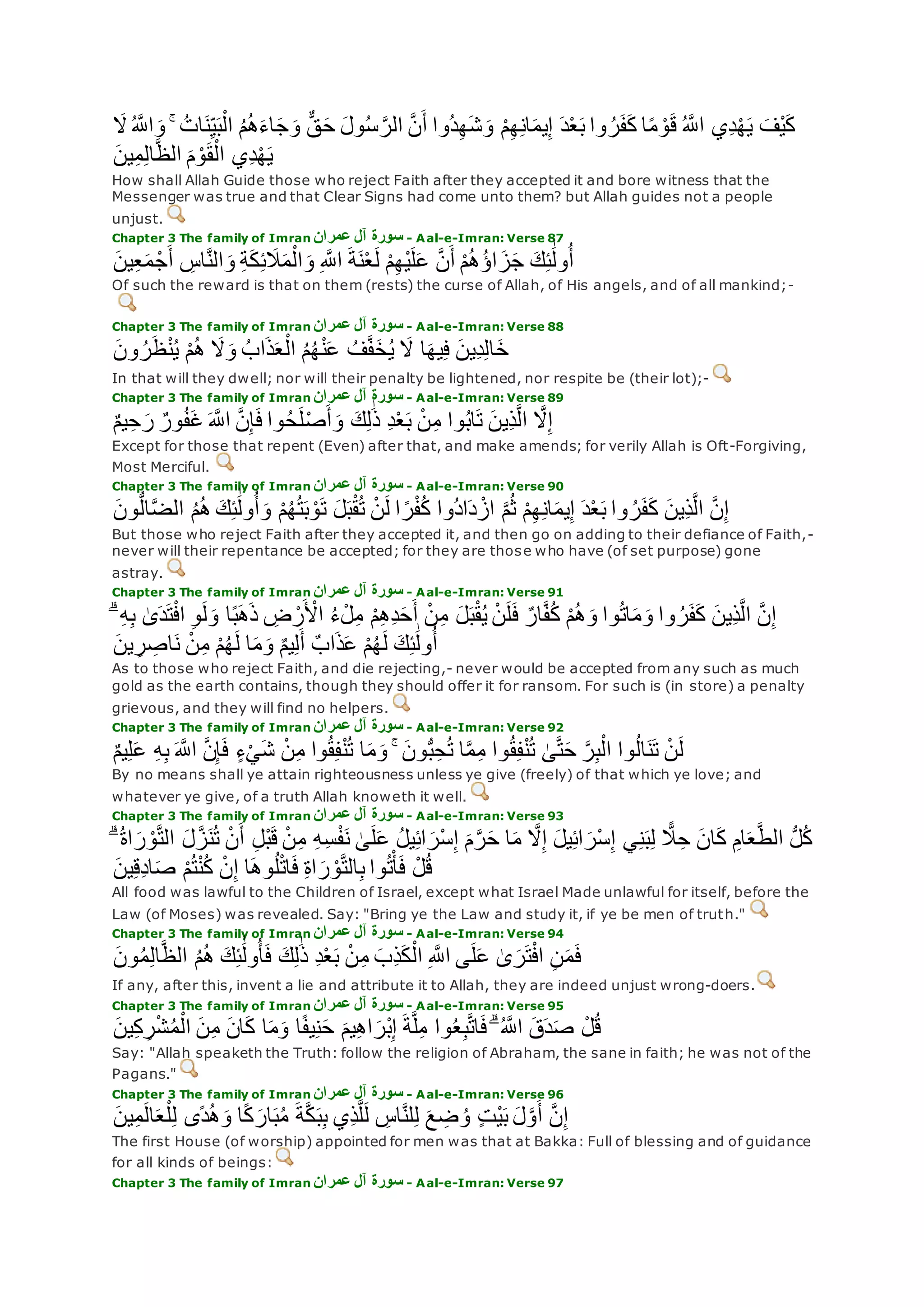 ‫ا‬‫و‬ ۚ ُ‫ات‬‫ن‬ِ‫ي‬‫ب‬ْ‫ال‬ ُ‫م‬ُ‫ه‬‫اء‬‫ج‬‫و‬ ٌّ‫ق‬‫ح‬ ‫ول‬ُ‫س‬ ‫ه‬‫الر‬ ‫ه‬‫ن‬‫أ‬ ‫ُوا‬‫د‬ِ‫ه‬‫ش‬‫و‬ ْ‫م‬ِ‫ه‬ِ‫ن‬‫ا‬‫يم‬ِ‫إ‬ ‫د‬ْ‫ع‬‫ب‬ ‫وا‬ ُ‫ر‬‫ف‬‫ك‬ ‫ا‬ً‫م‬ ْ‫و‬‫ق‬ ُ ‫ه‬‫اَّلل‬ ‫ِي‬‫د‬ْ‫ه‬‫ي‬ ‫ْف‬‫ي‬‫ك‬‫َل‬ُ ‫ه‬‫َّلل‬
‫ين‬ِ‫م‬ِ‫ل‬‫ا‬‫ه‬‫ظ‬‫ال‬ ‫م‬ ْ‫و‬‫ق‬ْ‫ال‬ ‫ِي‬‫د‬ْ‫ه‬‫ي‬
How shall Allah Guide those who reject Faith after they accepted it and bore witness that the
Messenger was true and that Clear Signs had come unto them? but Allah guides not a people
unjust.
Chapter 3 The family of Imran ‫عمران‬ ‫آل‬ ‫سورة‬ - Aal-e-Imran: Verse 87
‫ين‬ِ‫ع‬‫م‬ ْ‫ج‬‫أ‬ ِ‫اس‬‫ه‬‫ن‬‫ال‬‫و‬ ِ‫ة‬‫ك‬ِ‫ئ‬‫َل‬‫م‬ْ‫ال‬‫و‬ ِ ‫ه‬‫اَّلل‬ ‫ة‬‫ن‬ْ‫ع‬‫ل‬ ْ‫م‬ِ‫ه‬ْ‫ي‬‫ل‬‫ع‬ ‫ه‬‫ن‬‫أ‬ ْ‫م‬ُ‫ه‬ُ‫ؤ‬‫ا‬‫ز‬‫ج‬ ‫ك‬ِ‫ئ‬َٰ‫ول‬ُ‫أ‬
Of such the reward is that on them (rests) the curse of Allah, of His angels, and of all mankind;-
Chapter 3 The family of Imran ‫عمران‬ ‫آل‬ ‫سورة‬ - Aal-e-Imran: Verse 88
‫ون‬ ُ‫ر‬‫ظ‬ْ‫ن‬ُ‫ي‬ ْ‫م‬ُ‫ه‬ ‫َل‬‫و‬ ُ‫اب‬‫ذ‬‫ع‬ْ‫ال‬ ُ‫م‬ُ‫ه‬ْ‫ن‬‫ع‬ ُ‫ف‬‫ه‬‫ف‬‫خ‬ُ‫ي‬ ‫َل‬ ‫ا‬‫يه‬ِ‫ف‬ ‫ِين‬‫د‬ِ‫ل‬‫ا‬‫خ‬
In that will they dwell; nor will their penalty be lightened, nor respite be (their lot);-
Chapter 3 The family of Imran ‫عمران‬ ‫آل‬ ‫سورة‬ - Aal-e-Imran: Verse 89
ٌ‫م‬‫ي‬ِ‫ح‬‫ر‬ ٌ‫ور‬ُ‫ف‬‫غ‬ ‫ه‬‫اَّلل‬ ‫ه‬‫ن‬ِ‫إ‬‫ف‬ ‫وا‬ُ‫ح‬‫ل‬ْ‫ص‬‫أ‬‫و‬ ‫ك‬ِ‫ل‬َٰ‫ذ‬ ِ‫د‬ْ‫ع‬‫ب‬ ْ‫ن‬ِ‫م‬ ‫وا‬ُ‫ب‬‫ا‬‫ت‬ ‫ِين‬‫ذ‬‫ه‬‫ل‬‫ا‬ ‫ه‬‫َل‬ِ‫إ‬
Except for those that repent (Even) after that, and make amends; for verily Allah is Oft-Forgiving,
Most Merciful.
Chapter 3 The family of Imran ‫عمران‬ ‫آل‬ ‫سورة‬ - Aal-e-Imran: Verse 90
‫د‬ْ‫ع‬‫ب‬ ‫وا‬ ُ‫ر‬‫ف‬‫ك‬ ‫ِين‬‫ذ‬‫ه‬‫ل‬‫ا‬ ‫ه‬‫ن‬ِ‫إ‬‫ون‬ُّ‫ل‬‫ا‬‫ه‬‫ض‬‫ال‬ ُ‫م‬ُ‫ه‬ ‫ك‬ِ‫ئ‬َٰ‫ول‬ُ‫أ‬‫و‬ ْ‫م‬ُ‫ه‬ُ‫ت‬‫ب‬ ْ‫و‬‫ت‬ ‫ل‬‫ب‬ْ‫ق‬ُ‫ت‬ ْ‫ن‬‫ل‬ ‫ا‬ ً‫ر‬ْ‫ف‬ُ‫ك‬ ‫ُوا‬‫د‬‫ا‬‫د‬ ْ‫از‬ ‫ه‬‫م‬ُ‫ث‬ ْ‫م‬ِ‫ه‬ِ‫ن‬‫ا‬‫يم‬ِ‫إ‬
But those who reject Faith after they accepted it, and then go on adding to their defiance of Faith,-
never will their repentance be accepted; for they are those who have (of set purpose) gone
astray.
Chapter 3 The family of Imran ‫عمران‬ ‫آل‬ ‫سورة‬ - Aal-e-Imran: Verse 91
ُ‫ء‬ْ‫ل‬ِ‫م‬ ْ‫م‬ِ‫ه‬ِ‫د‬‫ح‬‫أ‬ ْ‫ن‬ِ‫م‬ ‫ل‬‫ب‬ْ‫ق‬ُ‫ي‬ ْ‫ن‬‫ل‬‫ف‬ ٌ‫ار‬‫ه‬‫ف‬ُ‫ك‬ ْ‫م‬ُ‫ه‬‫و‬ ‫وا‬ُ‫ت‬‫ا‬‫م‬‫و‬ ‫وا‬ ُ‫ر‬‫ف‬‫ك‬ ‫ِين‬‫ذ‬‫ه‬‫ل‬‫ا‬ ‫ه‬‫ن‬ِ‫إ‬ۗ ِ‫ه‬ِ‫ب‬ َٰ‫ى‬‫د‬‫ت‬ْ‫ف‬‫ا‬ ِ‫و‬‫ل‬‫و‬ ‫ا‬ً‫ب‬‫ه‬‫ذ‬ ِ‫ض‬ ْ‫ر‬ ْ‫اْل‬
‫ين‬ ِ‫ر‬ ِ‫اص‬‫ن‬ ْ‫ن‬ِ‫م‬ ْ‫م‬ُ‫ه‬‫ل‬ ‫ا‬‫م‬‫و‬ ٌ‫م‬‫ي‬ِ‫ل‬‫أ‬ ٌ‫اب‬‫ذ‬‫ع‬ ْ‫م‬ُ‫ه‬‫ل‬ ‫ك‬ِ‫ئ‬َٰ‫ول‬ُ‫أ‬
As to those who reject Faith, and die rejecting,- never would be accepted from any such as much
gold as the earth contains, though they should offer it for ransom. For such is (in store) a penalty
grievous, and they will find no helpers.
Chapter 3 The family of Imran ‫عمران‬ ‫آل‬ ‫سورة‬ - Aal-e-Imran: Verse 92
‫ا‬‫ه‬‫م‬ِ‫م‬ ‫وا‬ُ‫ق‬ِ‫ف‬ْ‫ن‬ُ‫ت‬ َٰ‫ى‬‫ه‬‫ت‬‫ح‬ ‫ه‬‫ر‬ِ‫ب‬ْ‫ال‬ ‫وا‬ُ‫ل‬‫ا‬‫ن‬‫ت‬ ْ‫ن‬‫ل‬ٌ‫م‬‫ي‬ِ‫ل‬‫ع‬ ِ‫ه‬ِ‫ب‬ ‫ه‬‫اَّلل‬ ‫ه‬‫ن‬ِ‫إ‬‫ف‬ ٍ‫ء‬ْ‫ي‬‫ش‬ ْ‫ن‬ِ‫م‬ ‫وا‬ُ‫ق‬ِ‫ف‬ْ‫ن‬ُ‫ت‬ ‫ا‬‫م‬‫و‬ ۚ ‫ون‬ُّ‫ب‬ِ‫ح‬ُ‫ت‬
By no means shall ye attain righteousness unless ye give (freely) of that which ye love; and
whatever ye give, of a truth Allah knoweth it well.
Chapter 3 The family of Imran ‫عمران‬ ‫آل‬ ‫سورة‬ - Aal-e-Imran: Verse 93
‫ل‬‫ه‬‫ز‬‫ن‬ُ‫ت‬ ْ‫ن‬‫أ‬ ِ‫ل‬ْ‫ب‬‫ق‬ ْ‫ن‬ِ‫م‬ ِ‫ه‬ِ‫س‬ْ‫ف‬‫ن‬ َٰ‫ى‬‫ل‬‫ع‬ ُ‫ل‬‫ي‬ِ‫ئ‬‫ا‬‫ْر‬‫س‬ِ‫إ‬ ‫م‬‫ه‬‫ر‬‫ح‬ ‫ا‬‫م‬ ‫ه‬‫َل‬ِ‫إ‬ ‫يل‬ِ‫ئ‬‫ا‬‫ْر‬‫س‬ِ‫إ‬ ‫ي‬ِ‫ن‬‫ب‬ِ‫ل‬ ًّ‫َل‬ِ‫ح‬ ‫ان‬‫ك‬ ِ‫ام‬‫ع‬‫ه‬‫ط‬‫ال‬ ُّ‫ل‬ُ‫ك‬ۗ ُ‫ة‬‫ا‬‫ر‬ ْ‫و‬‫ه‬‫ت‬‫ال‬
‫ين‬ِ‫ق‬ِ‫د‬‫ا‬‫ص‬ ْ‫م‬ُ‫ت‬ْ‫ن‬ُ‫ك‬ ْ‫ن‬ِ‫إ‬ ‫ا‬‫وه‬ُ‫ل‬ْ‫ت‬‫ا‬‫ف‬ ِ‫ة‬‫ا‬‫ر‬ ْ‫و‬‫ه‬‫ت‬‫ال‬ِ‫ب‬ ‫وا‬ُ‫ت‬ْ‫أ‬‫ف‬ ْ‫ل‬ُ‫ق‬
All food was lawful to the Children of Israel, except what Israel Made unlawful for itself, before the
Law (of Moses) was revealed. Say: "Bring ye the Law and study it, if ye be men of truth."
Chapter 3 The family of Imran ‫عمران‬ ‫آل‬ ‫سورة‬ - Aal-e-Imran: Verse 94
‫ون‬ُ‫م‬ِ‫ل‬‫ا‬‫ه‬‫ظ‬‫ال‬ ُ‫م‬ُ‫ه‬ ‫ك‬ِ‫ئ‬َٰ‫ول‬ُ‫أ‬‫ف‬ ‫ك‬ِ‫ل‬َٰ‫ذ‬ ِ‫د‬ْ‫ع‬‫ب‬ ْ‫ن‬ِ‫م‬ ‫ِب‬‫ذ‬‫ك‬ْ‫ال‬ ِ ‫ه‬‫اَّلل‬ ‫ى‬‫ل‬‫ع‬ َٰ‫ى‬‫ر‬‫ت‬ْ‫ف‬‫ا‬ ِ‫ن‬‫م‬‫ف‬
If any, after this, invent a lie and attribute it to Allah, they are indeed unjust wrong-doers.
Chapter 3 The family of Imran ‫عمران‬ ‫آل‬ ‫سورة‬ - Aal-e-Imran: Verse 95
‫ان‬‫ك‬ ‫ا‬‫م‬‫و‬ ‫ا‬ً‫ف‬‫ي‬ِ‫ن‬‫ح‬ ‫يم‬ِ‫ه‬‫ا‬‫ْر‬‫ب‬ِ‫إ‬ ‫ة‬‫ه‬‫ل‬ِ‫م‬ ‫وا‬ُ‫ع‬ِ‫ب‬‫ه‬‫ت‬‫ا‬‫ف‬ ۗ ُ ‫ه‬‫اَّلل‬ ‫ق‬‫د‬‫ص‬ ْ‫ل‬ُ‫ق‬‫ين‬ِ‫ك‬ ِ‫ر‬ْ‫ش‬ُ‫م‬ْ‫ال‬ ‫ن‬ِ‫م‬
Say: "Allah speaketh the Truth: follow the religion of Abraham, the sane in faith; he was not of the
Pagans."
Chapter 3 The family of Imran ‫عمران‬ ‫آل‬ ‫سورة‬ - Aal-e-Imran: Verse 96
‫ه‬‫ن‬ِ‫إ‬‫ين‬ِ‫م‬‫ال‬‫ع‬ْ‫ل‬ِ‫ل‬ ‫ًى‬‫د‬ُ‫ه‬‫و‬ ‫ا‬ً‫ك‬‫ار‬‫ب‬ُ‫م‬ ‫ة‬‫ه‬‫ك‬‫ب‬ِ‫ب‬ ‫ِي‬‫ذ‬‫ه‬‫ل‬‫ل‬ ِ‫اس‬‫ه‬‫ن‬‫ل‬ِ‫ل‬ ‫ع‬ ِ‫ض‬ ُ‫و‬ ٍ‫ت‬ْ‫ي‬‫ب‬ ‫ل‬‫ه‬‫و‬‫أ‬
The first House (of worship) appointed for men was that at Bakka: Full of blessing and of guidance
for all kinds of beings:
Chapter 3 The family of Imran ‫عمران‬ ‫آل‬ ‫سورة‬ - Aal-e-Imran: Verse 97
 