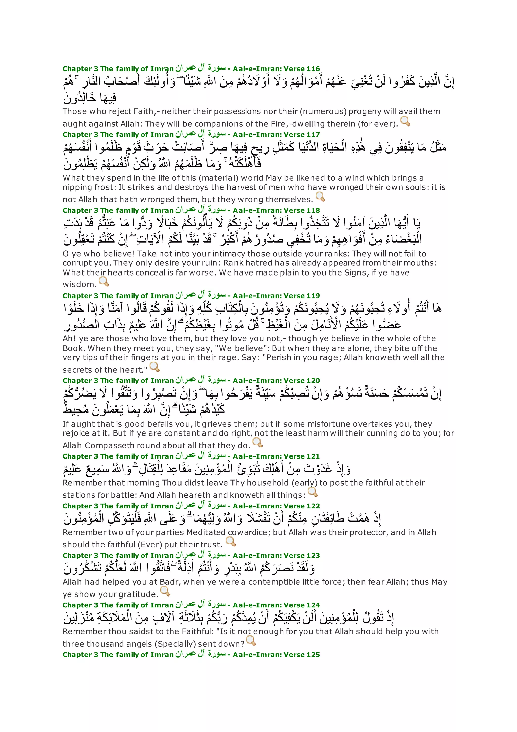 Chapter 3 The family of Imran ‫عمران‬ ‫آل‬ ‫سورة‬ - Aal-e-Imran: Verse 116
‫ا‬‫ح‬ْ‫ص‬‫أ‬ ‫ك‬ِ‫ئ‬َٰ‫ول‬ُ‫أ‬‫و‬ ۖ ‫ا‬ً‫ئ‬ْ‫ي‬‫ش‬ ِ ‫ه‬‫اَّلل‬ ‫ن‬ِ‫م‬ ْ‫م‬ُ‫ه‬ُ‫د‬‫َل‬ ْ‫و‬‫أ‬ ‫َل‬‫و‬ ْ‫م‬ُ‫ه‬ُ‫ل‬‫ا‬‫و‬ْ‫م‬‫أ‬ ْ‫م‬ُ‫ه‬ْ‫ن‬‫ع‬ ‫ي‬ِ‫ن‬ْ‫غ‬ُ‫ت‬ ْ‫ن‬‫ل‬ ‫وا‬ ُ‫ر‬‫ف‬‫ك‬ ‫ِين‬‫ذ‬‫ه‬‫ل‬‫ا‬ ‫ه‬‫ن‬ِ‫إ‬ۚ ِ‫ار‬‫ه‬‫ن‬‫ال‬ ُ‫ب‬ْ‫م‬ُ‫ه‬
‫ُون‬‫د‬ِ‫ل‬‫ا‬‫خ‬ ‫ا‬‫يه‬ِ‫ف‬
Those who reject Faith,- neither their possessions nor their (numerous) progeny will avail them
aught against Allah: They will be companions of the Fire,-dwelling therein (for ever).
Chapter 3 The family of Imran ‫عمران‬ ‫آل‬ ‫سورة‬ - Aal-e-Imran: Verse 117
‫س‬ُ‫ف‬ْ‫ن‬‫أ‬ ‫وا‬ُ‫م‬‫ل‬‫ظ‬ ٍ‫م‬ ْ‫و‬‫ق‬ ‫ث‬ ْ‫ر‬‫ح‬ ْ‫ت‬‫اب‬‫ص‬‫أ‬ ٌّ‫ر‬ ِ‫ص‬ ‫ا‬‫يه‬ِ‫ف‬ ٍ‫يح‬ ِ‫ر‬ ِ‫ل‬‫ث‬‫م‬‫ك‬ ‫ا‬‫ي‬ْ‫ن‬ُّ‫د‬‫ال‬ ِ‫ة‬‫ا‬‫ي‬‫ح‬ْ‫ال‬ ِ‫ه‬ِ‫ذ‬َٰ‫ه‬ ‫ي‬ِ‫ف‬ ‫ون‬ُ‫ق‬ِ‫ف‬ْ‫ن‬ُ‫ي‬ ‫ا‬‫م‬ ُ‫ل‬‫ث‬‫م‬ْ‫م‬ُ‫ه‬
‫ل‬ْ‫ه‬‫أ‬‫ف‬‫ون‬ُ‫م‬ِ‫ل‬ْ‫ظ‬‫ي‬ ْ‫م‬ُ‫ه‬‫س‬ُ‫ف‬ْ‫ن‬‫أ‬ ْ‫ن‬ِ‫ك‬َٰ‫ل‬‫و‬ ُ ‫اَّلله‬ ُ‫م‬ُ‫ه‬‫م‬‫ل‬‫ظ‬ ‫ا‬‫م‬‫و‬ ۚ ُ‫ه‬ْ‫ت‬‫ك‬
What they spend in the life of this (material) world May be likened to a wind which brings a
nipping frost: It strikes and destroys the harvest of men who have wronged their own souls: it is
not Allah that hath wronged them, but they wrong themselves.
Chapter 3 The family of Imran ‫عمران‬ ‫آل‬ ‫سورة‬ - Aal-e-Imran: Verse 118
ْ‫ن‬ِ‫م‬ ً‫ة‬‫ان‬‫ط‬ِ‫ب‬ ‫وا‬ُ‫ذ‬ِ‫خ‬‫ه‬‫ت‬‫ت‬ ‫َل‬ ‫وا‬ُ‫ن‬‫آم‬ ‫ِين‬‫ذ‬‫ه‬‫ل‬‫ا‬ ‫ا‬‫ه‬ُّ‫ي‬‫أ‬ ‫ا‬‫ي‬ِ‫ت‬‫د‬‫ب‬ ْ‫د‬‫ق‬ ْ‫م‬ُّ‫ت‬ِ‫ن‬‫ع‬ ‫ا‬‫م‬ ‫ُّوا‬‫د‬‫و‬ ً‫اَل‬‫ب‬‫خ‬ ْ‫م‬ُ‫ك‬‫ون‬ُ‫ل‬ْ‫أ‬‫ي‬ ‫َل‬ ْ‫م‬ُ‫ك‬ِ‫ن‬‫ُو‬‫د‬
ُ‫ل‬ِ‫ق‬ْ‫ع‬‫ت‬ ْ‫م‬ُ‫ت‬ْ‫ن‬ُ‫ك‬ ْ‫ن‬ِ‫إ‬ ۖ ِ‫ت‬‫ا‬‫ي‬ ْ‫اْل‬ ُ‫م‬ُ‫ك‬‫ل‬ ‫ا‬‫ه‬‫ن‬‫ه‬‫ي‬‫ب‬ ْ‫د‬‫ق‬ ۚ ُ‫ر‬‫ب‬ْ‫ك‬‫أ‬ ْ‫م‬ُ‫ه‬ُ‫ُور‬‫د‬ُ‫ص‬ ‫ي‬ِ‫ف‬ْ‫خ‬ُ‫ت‬ ‫ا‬‫م‬‫و‬ ْ‫م‬ِ‫ه‬ِ‫ه‬‫ا‬‫و‬ْ‫ف‬‫أ‬ ْ‫ن‬ِ‫م‬ ُ‫ء‬‫ا‬‫ض‬ْ‫غ‬‫ب‬ْ‫ال‬‫ون‬
O ye who believe! Take not into your intimacy those outside your ranks: They will not fail to
corrupt you. They only desire your ruin: Rank hatred has already appeared from their mouths:
What their hearts conceal is far worse. We have made plain to you the Signs, if ye have
wisdom.
Chapter 3 The family of Imran ‫عمران‬ ‫آل‬ ‫سورة‬ - Aal-e-Imran: Verse 119
‫ه‬‫ن‬‫آم‬ ‫وا‬ُ‫ل‬‫ا‬‫ق‬ ْ‫م‬ُ‫ك‬‫و‬ُ‫ق‬‫ل‬ ‫ا‬‫ذ‬ِ‫إ‬‫و‬ ِ‫ه‬ِ‫ل‬ُ‫ك‬ ِ‫ب‬‫ا‬‫ت‬ِ‫ك‬ْ‫ال‬ِ‫ب‬ ‫ون‬ُ‫ن‬ِ‫م‬ ْ‫ؤ‬ُ‫ت‬‫و‬ ْ‫م‬ُ‫ك‬‫ون‬ُّ‫ب‬ِ‫ح‬ُ‫ي‬ ‫َل‬‫و‬ ْ‫م‬ُ‫ه‬‫ون‬ُّ‫ب‬ِ‫ح‬ُ‫ت‬ ِ‫ء‬‫وَل‬ُ‫أ‬ ْ‫م‬ُ‫ت‬ْ‫ن‬‫أ‬ ‫ا‬‫ه‬‫ل‬‫خ‬ ‫ا‬‫ذ‬ِ‫إ‬‫و‬ ‫ا‬‫ا‬ ْ‫و‬
ِ‫ُور‬‫د‬ُّ‫ص‬‫ال‬ ِ‫ت‬‫ا‬‫ذ‬ِ‫ب‬ ٌ‫م‬‫ي‬ِ‫ل‬‫ع‬ ‫ه‬‫اَّلل‬ ‫ه‬‫ن‬ِ‫إ‬ ۗ ْ‫م‬ُ‫ك‬ِ‫ظ‬ْ‫ي‬‫غ‬ِ‫ب‬ ‫وا‬ُ‫ت‬‫و‬ُ‫م‬ ْ‫ل‬ُ‫ق‬ ۚ ِ‫ظ‬ْ‫ي‬‫غ‬ْ‫ال‬ ‫ن‬ِ‫م‬ ‫ل‬ِ‫م‬‫ا‬‫ن‬ ْ‫اْل‬ ُ‫م‬ُ‫ك‬ْ‫ي‬‫ل‬‫ع‬ ‫وا‬ُّ‫ض‬‫ع‬
Ah! ye are those who love them, but they love you not,- though ye believe in the whole of the
Book. When they meet you, they say, "We believe": But when they are alone, they bite off the
very tips of their fingers at you in their rage. Say: "Perish in you rage; Allah knoweth well all the
secrets of the heart."
Chapter 3 The family of Imran ‫عمران‬ ‫آل‬ ‫سورة‬ - Aal-e-Imran: Verse 120
ُّ‫ر‬ُ‫ض‬‫ي‬ ‫َل‬ ‫وا‬ُ‫ق‬‫ه‬‫ت‬‫ت‬‫و‬ ‫وا‬ ُ‫ر‬ِ‫ب‬ْ‫ص‬‫ت‬ ْ‫ن‬ِ‫إ‬‫و‬ ۖ ‫ا‬‫ه‬ِ‫ب‬ ‫وا‬ُ‫ح‬‫ر‬ْ‫ف‬‫ي‬ ٌ‫ة‬‫ئ‬ِ‫ي‬‫س‬ ْ‫م‬ُ‫ك‬ْ‫ب‬ ِ‫ص‬ُ‫ت‬ ْ‫ن‬ِ‫إ‬‫و‬ ْ‫م‬ُ‫ه‬ْ‫ؤ‬ُ‫س‬‫ت‬ ٌ‫ة‬‫ن‬‫س‬‫ح‬ ْ‫م‬ُ‫ك‬ْ‫س‬‫س‬ْ‫م‬‫ت‬ ْ‫ن‬ِ‫إ‬ْ‫م‬ُ‫ك‬
ٌ‫ط‬‫ي‬ِ‫ح‬ُ‫م‬ ‫ون‬ُ‫ل‬‫م‬ْ‫ع‬‫ي‬ ‫ا‬‫م‬ِ‫ب‬ ‫ه‬‫اَّلل‬ ‫ه‬‫ن‬ِ‫إ‬ ۗ ‫ا‬ً‫ئ‬ْ‫ي‬‫ش‬ ْ‫م‬ُ‫ه‬ُ‫د‬ْ‫ي‬‫ك‬
If aught that is good befalls you, it grieves them; but if some misfortune overtakes you, they
rejoice at it. But if ye are constant and do right, not the least harm will their cunning do to you; for
Allah Compasseth round about all that they do.
Chapter 3 The family of Imran ‫عمران‬ ‫آل‬ ‫سورة‬ - Aal-e-Imran: Verse 121
ٌ‫م‬‫ي‬ِ‫ل‬‫ع‬ ٌ‫ع‬‫ي‬ِ‫م‬‫س‬ ُ ‫ه‬‫اَّلل‬‫و‬ ۗ ِ‫ل‬‫ا‬‫ت‬ِ‫ق‬ْ‫ل‬ِ‫ل‬ ‫د‬ِ‫ع‬‫ا‬‫ق‬‫م‬ ‫ين‬ِ‫ن‬ِ‫م‬ ْ‫ؤ‬ُ‫م‬ْ‫ال‬ ُ‫ئ‬ِ‫و‬‫ب‬ُ‫ت‬ ‫ك‬ِ‫ل‬ْ‫ه‬‫أ‬ ْ‫ن‬ِ‫م‬ ‫ت‬ ْ‫و‬‫د‬‫غ‬ ْ‫ذ‬ِ‫إ‬‫و‬
Remember that morning Thou didst leave Thy household (early) to post the faithful at their
stations for battle: And Allah heareth and knoweth all things:
Chapter 3 The family of Imran ‫عمران‬ ‫آل‬ ‫سورة‬ - Aal-e-Imran: Verse 122
ِ‫ن‬‫ا‬‫ت‬‫ف‬ِ‫ئ‬‫ا‬‫ط‬ ْ‫ت‬‫ه‬‫م‬‫ه‬ ْ‫ذ‬ِ‫إ‬‫ون‬ُ‫ن‬ِ‫م‬ْ‫ؤ‬ُ‫م‬ْ‫ال‬ ِ‫ل‬‫ه‬‫ك‬‫و‬‫ت‬‫ي‬ْ‫ل‬‫ف‬ ِ ‫ه‬‫اَّلل‬ ‫ى‬‫ل‬‫ع‬‫و‬ ۗ ‫ا‬‫م‬ُ‫ه‬ُّ‫ي‬ِ‫ل‬‫و‬ ُ ‫ه‬‫اَّلل‬‫و‬ ‫َل‬‫ش‬ْ‫ف‬‫ت‬ ْ‫ن‬‫أ‬ ْ‫م‬ُ‫ك‬ْ‫ن‬ِ‫م‬
Remember two of your parties Meditated cowardice; but Allah was their protector, and in Allah
should the faithful (Ever) put their trust.
Chapter 3 The family of Imran ‫عمران‬ ‫آل‬ ‫سورة‬ - Aal-e-Imran: Verse 123
‫ون‬ُ‫ر‬ُ‫ك‬ْ‫ش‬‫ت‬ ْ‫م‬ُ‫ك‬‫ه‬‫ل‬‫ع‬‫ل‬ ‫ه‬‫اَّلل‬ ‫وا‬ُ‫ق‬‫ه‬‫ت‬‫ا‬‫ف‬ ۖ ٌ‫ة‬‫ه‬‫ل‬ِ‫ذ‬‫أ‬ ْ‫م‬ُ‫ت‬ْ‫ن‬‫أ‬‫و‬ ٍ‫ر‬ْ‫د‬‫ب‬ِ‫ب‬ ُ ‫ه‬‫اَّلل‬ ُ‫م‬ُ‫ك‬‫ر‬‫ص‬‫ن‬ ْ‫د‬‫ق‬‫ل‬‫و‬
Allah had helped you at Badr, when ye were a contemptible little force; then fear Allah; thus May
ye show your gratitude.
Chapter 3 The family of Imran ‫عمران‬ ‫آل‬ ‫سورة‬ - Aal-e-Imran: Verse 124
ْ‫ن‬‫أ‬ ْ‫م‬ُ‫ك‬‫ي‬ِ‫ف‬ْ‫ك‬‫ي‬ ْ‫ن‬‫ل‬‫أ‬ ‫ين‬ِ‫ن‬ِ‫م‬ ْ‫ؤ‬ُ‫م‬ْ‫ل‬ِ‫ل‬ ُ‫ل‬‫و‬ُ‫ق‬‫ت‬ ْ‫ذ‬ِ‫إ‬‫ين‬ِ‫ل‬‫ز‬ْ‫ن‬ُ‫م‬ ِ‫ة‬‫ك‬ِ‫ئ‬‫َل‬‫م‬ْ‫ال‬ ‫ن‬ِ‫م‬ ٍ‫ف‬‫آَل‬ ِ‫ة‬‫ث‬‫َل‬‫ث‬ِ‫ب‬ ْ‫م‬ُ‫ك‬ُّ‫ب‬‫ر‬ ْ‫م‬ُ‫ك‬‫ه‬‫د‬ِ‫م‬ُ‫ي‬
Remember thou saidst to the Faithful: "Is it not enough for you that Allah should help you with
three thousand angels (Specially) sent down?
Chapter 3 The family of Imran ‫عمران‬ ‫آل‬ ‫سورة‬ - Aal-e-Imran: Verse 125
 