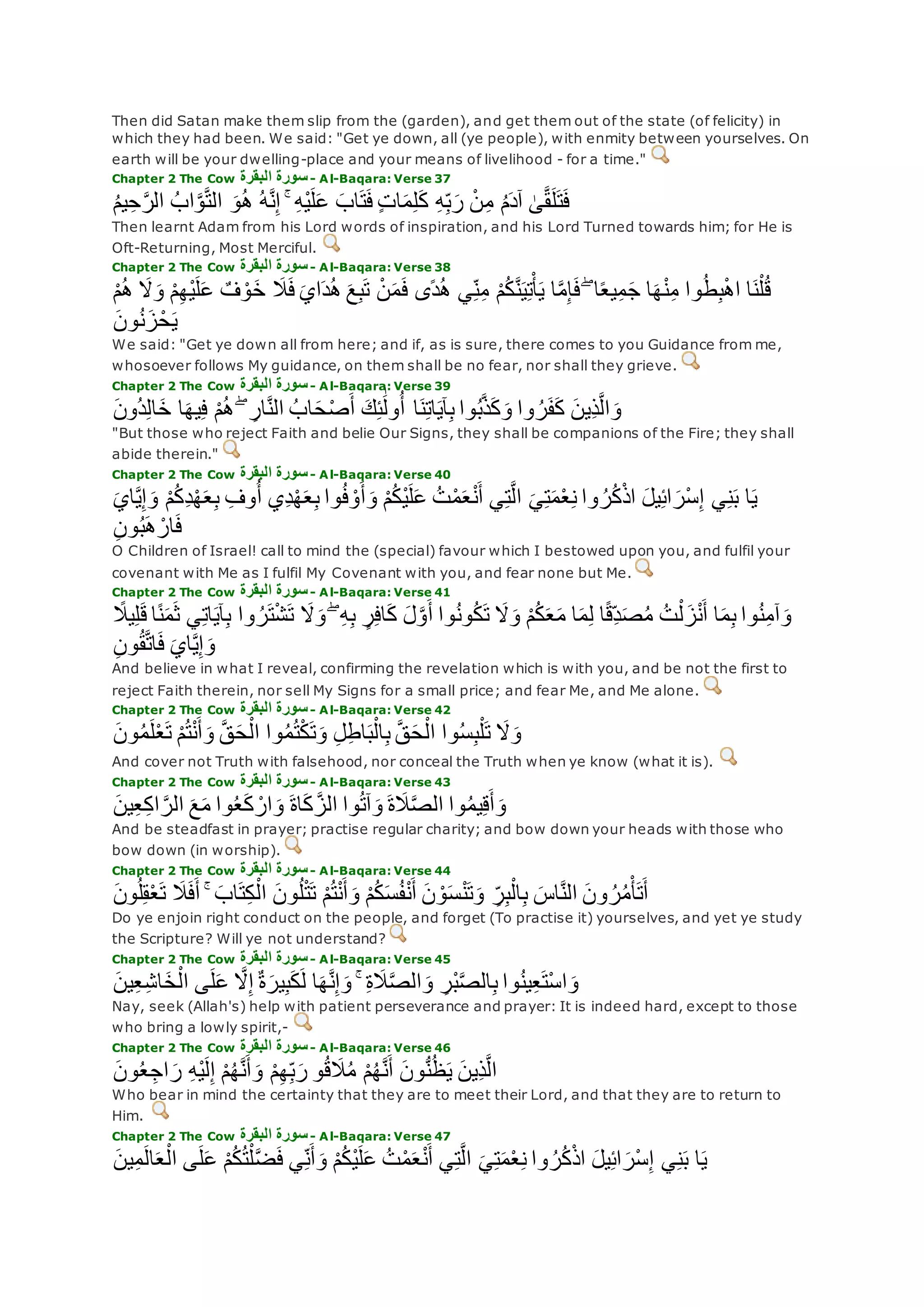 Then did Satan make them slip from the (garden), and get them out of the state (of felicity) in
which they had been. We said: "Get ye down, all (ye people), with enmity between yourselves. On
earth will be your dwelling-place and your means of livelihood - for a time."
Chapter 2 The Cow ‫البقرة‬ ‫سورة‬- Al-Baqara: Verse 37
ُ‫م‬‫ي‬ِ‫ح‬‫ه‬‫ر‬‫ال‬ ُ‫اب‬‫ه‬‫و‬‫ه‬‫ت‬‫ال‬ ‫و‬ُ‫ه‬ ُ‫ه‬‫ه‬‫ن‬ِ‫إ‬ ۚ ِ‫ه‬ْ‫ي‬‫ل‬‫ع‬ ‫اب‬‫ت‬‫ف‬ ٍ‫ت‬‫ا‬‫م‬ِ‫ل‬‫ك‬ ِ‫ه‬ِ‫ب‬‫ر‬ ْ‫ن‬ِ‫م‬ ُ‫م‬‫آد‬ َٰ‫ى‬‫ه‬‫ق‬‫ل‬‫ت‬‫ف‬
Then learnt Adam from his Lord words of inspiration, and his Lord Turned towards him; for He is
Oft-Returning, Most Merciful.
Chapter 2 The Cow ‫البقرة‬ ‫سورة‬- Al-Baqara: Verse 38
ْ‫ن‬‫م‬‫ف‬ ‫ًى‬‫د‬ُ‫ه‬ ‫ي‬ِ‫ن‬ِ‫م‬ ْ‫م‬ُ‫ك‬‫ه‬‫ن‬‫ي‬ِ‫ت‬ْ‫أ‬‫ي‬ ‫ا‬‫ه‬‫م‬ِ‫إ‬‫ف‬ ۖ ‫ا‬ً‫ع‬‫ي‬ِ‫م‬‫ج‬ ‫ا‬‫ه‬ْ‫ن‬ِ‫م‬ ‫وا‬ُ‫ط‬ِ‫ب‬ْ‫ه‬‫ا‬ ‫ا‬‫ن‬ْ‫ل‬ُ‫ق‬ْ‫م‬ُ‫ه‬ ‫َل‬‫و‬ ْ‫م‬ِ‫ه‬ْ‫ي‬‫ل‬‫ع‬ ٌ‫ف‬ ْ‫و‬‫خ‬ ‫َل‬‫ف‬ ‫اي‬‫د‬ُ‫ه‬ ‫ع‬ِ‫ب‬‫ت‬
‫ون‬ُ‫ن‬‫ز‬ْ‫ح‬‫ي‬
We said: "Get ye down all from here; and if, as is sure, there comes to you Guidance from me,
whosoever follows My guidance, on them shall be no fear, nor shall they grieve.
Chapter 2 The Cow ‫البقرة‬ ‫سورة‬- Al-Baqara: Verse 39
‫ُون‬‫د‬ِ‫ل‬‫ا‬‫خ‬ ‫ا‬‫يه‬ِ‫ف‬ ْ‫م‬ُ‫ه‬ ۖ ِ‫ار‬‫ه‬‫ن‬‫ال‬ ُ‫اب‬‫ح‬ْ‫ص‬‫أ‬ ‫ك‬ِ‫ئ‬َٰ‫ول‬ُ‫أ‬ ‫ا‬‫ن‬ِ‫ت‬‫ا‬‫آي‬ِ‫ب‬ ‫وا‬ُ‫ب‬‫ه‬‫ذ‬‫ك‬‫و‬ ‫وا‬ ُ‫ر‬‫ف‬‫ك‬ ‫ِين‬‫ذ‬‫ه‬‫ل‬‫ا‬‫و‬
"But those who reject Faith and belie Our Signs, they shall be companions of the Fire; they shall
abide therein."
Chapter 2 The Cow ‫البقرة‬ ‫سورة‬- Al-Baqara: Verse 40
‫وا‬ُ‫ف‬ ْ‫و‬‫أ‬‫و‬ ْ‫م‬ُ‫ك‬ْ‫ي‬‫ل‬‫ع‬ ُ‫ت‬ْ‫م‬‫ع‬ْ‫ن‬‫أ‬ ‫ي‬ِ‫ت‬‫ه‬‫ل‬‫ا‬ ‫ي‬ِ‫ت‬‫م‬ْ‫ع‬ِ‫ن‬ ‫وا‬ ُ‫ر‬ُ‫ك‬ْ‫ذ‬‫ا‬ ‫يل‬ِ‫ئ‬‫ا‬‫ْر‬‫س‬ِ‫إ‬ ‫ي‬ِ‫ن‬‫ب‬ ‫ا‬‫ي‬‫اي‬‫ه‬‫ي‬ِ‫إ‬‫و‬ ْ‫م‬ُ‫ك‬ِ‫د‬ْ‫ه‬‫ع‬ِ‫ب‬ ِ‫وف‬ُ‫أ‬ ‫ِي‬‫د‬ْ‫ه‬‫ع‬ِ‫ب‬
ِ‫ن‬‫و‬ُ‫ب‬‫ه‬ ْ‫ار‬‫ف‬
O Children of Israel! call to mind the (special) favour which I bestowed upon you, and fulfil your
covenant with Me as I fulfil My Covenant with you, and fear none but Me.
Chapter 2 The Cow ‫البقرة‬ ‫سورة‬- Al-Baqara: Verse 41
ً‫ن‬‫م‬‫ث‬ ‫ي‬ِ‫ت‬‫ا‬‫آي‬ِ‫ب‬ ‫وا‬ ُ‫ر‬‫ت‬ْ‫ش‬‫ت‬ ‫َل‬‫و‬ ۖ ِ‫ه‬ِ‫ب‬ ٍ‫ر‬ِ‫ف‬‫ا‬‫ك‬ ‫ل‬‫ه‬‫و‬‫أ‬ ‫وا‬ُ‫ن‬‫و‬ُ‫ك‬‫ت‬ ‫َل‬‫و‬ ْ‫م‬ُ‫ك‬‫ع‬‫م‬ ‫ا‬‫م‬ِ‫ل‬ ‫ا‬ً‫ق‬ِ‫د‬‫ص‬ُ‫م‬ ُ‫ت‬ْ‫ل‬‫ز‬ْ‫ن‬‫أ‬ ‫ا‬‫م‬ِ‫ب‬ ‫وا‬ُ‫ن‬ِ‫م‬‫آ‬‫و‬ً‫يَل‬ِ‫ل‬‫ق‬ ‫ا‬
ِ‫ن‬‫و‬ُ‫ق‬‫ه‬‫ت‬‫ا‬‫ف‬ ‫اي‬‫ه‬‫ي‬ِ‫إ‬‫و‬
And believe in what I reveal, confirming the revelation which is with you, and be not the first to
reject Faith therein, nor sell My Signs for a small price; and fear Me, and Me alone.
Chapter 2 The Cow ‫البقرة‬ ‫سورة‬- Al-Baqara: Verse 42
‫ون‬ُ‫م‬‫ل‬ْ‫ع‬‫ت‬ ْ‫م‬ُ‫ت‬ْ‫ن‬‫أ‬‫و‬ ‫ه‬‫ق‬‫ح‬ْ‫ال‬ ‫وا‬ُ‫م‬ُ‫ت‬ْ‫ك‬‫ت‬‫و‬ ِ‫ل‬ِ‫ط‬‫ا‬‫ب‬ْ‫ال‬ِ‫ب‬ ‫ه‬‫ق‬‫ح‬ْ‫ال‬ ‫وا‬ُ‫س‬ِ‫ب‬ْ‫ل‬‫ت‬ ‫َل‬‫و‬
And cover not Truth with falsehood, nor conceal the Truth when ye know (what it is).
Chapter 2 The Cow ‫البقرة‬ ‫سورة‬- Al-Baqara: Verse 43
‫ين‬ِ‫ع‬ِ‫ك‬‫ا‬ ‫ه‬‫الر‬ ‫ع‬‫م‬ ‫وا‬ُ‫ع‬‫ك‬ ْ‫ار‬‫و‬ ‫اة‬‫ك‬ ‫ه‬‫الز‬ ‫وا‬ُ‫ت‬‫آ‬‫و‬ ‫ة‬‫َل‬‫ه‬‫ص‬‫ال‬ ‫وا‬ُ‫م‬‫ي‬ِ‫ق‬‫أ‬‫و‬
And be steadfast in prayer; practise regular charity; and bow down your heads with those who
bow down (in worship).
Chapter 2 The Cow ‫البقرة‬ ‫سورة‬- Al-Baqara: Verse 44
‫ون‬ُ‫ل‬ِ‫ق‬ْ‫ع‬‫ت‬ ‫َل‬‫ف‬‫أ‬ ۚ ‫اب‬‫ت‬ِ‫ك‬ْ‫ال‬ ‫ون‬ُ‫ل‬ْ‫ت‬‫ت‬ ْ‫م‬ُ‫ت‬ْ‫ن‬‫أ‬‫و‬ ْ‫م‬ُ‫ك‬‫س‬ُ‫ف‬ْ‫ن‬‫أ‬ ‫ن‬ ْ‫و‬‫س‬ْ‫ن‬‫ت‬‫و‬ ِ‫ر‬ِ‫ب‬ْ‫ال‬ِ‫ب‬ ‫اس‬‫ه‬‫ن‬‫ال‬ ‫ون‬ ُ‫ر‬ُ‫م‬ْ‫أ‬‫ت‬‫أ‬
Do ye enjoin right conduct on the people, and forget (To practise it) yourselves, and yet ye study
the Scripture? Will ye not understand?
Chapter 2 The Cow ‫البقرة‬ ‫سورة‬- Al-Baqara: Verse 45
‫ا‬‫ه‬‫ه‬‫ن‬ِ‫إ‬‫و‬ ۚ ِ‫ة‬‫َل‬‫ه‬‫ص‬‫ال‬‫و‬ ِ‫ْر‬‫ب‬‫ه‬‫ص‬‫ال‬ِ‫ب‬ ‫وا‬ُ‫ن‬‫ي‬ِ‫ع‬‫ْت‬‫س‬‫ا‬‫و‬‫ين‬ِ‫ع‬ِ‫ش‬‫ا‬‫خ‬ْ‫ال‬ ‫ى‬‫ل‬‫ع‬ ‫ه‬‫َل‬ِ‫إ‬ ٌ‫ة‬‫ير‬ِ‫ب‬‫ك‬‫ل‬
Nay, seek (Allah's) help with patient perseverance and prayer: It is indeed hard, except to those
who bring a lowly spirit,-
Chapter 2 The Cow ‫البقرة‬ ‫سورة‬- Al-Baqara: Verse 46
‫ون‬ُ‫ع‬ ِ‫اج‬‫ر‬ ِ‫ه‬ْ‫ي‬‫ل‬ِ‫إ‬ ْ‫م‬ُ‫ه‬‫ه‬‫ن‬‫أ‬‫و‬ ْ‫م‬ِ‫ه‬ِ‫ب‬‫ر‬ ‫و‬ُ‫ق‬‫َل‬ُ‫م‬ ْ‫م‬ُ‫ه‬‫ه‬‫ن‬‫أ‬ ‫ون‬ُّ‫ن‬ُ‫ظ‬‫ي‬ ‫ِين‬‫ذ‬‫ه‬‫ل‬‫ا‬
Who bear in mind the certainty that they are to meet their Lord, and that they are to return to
Him.
Chapter 2 The Cow ‫البقرة‬ ‫سورة‬- Al-Baqara: Verse 47
‫ين‬ِ‫م‬‫ال‬‫ع‬ْ‫ال‬ ‫ى‬‫ل‬‫ع‬ ْ‫م‬ُ‫ك‬ُ‫ت‬ْ‫ل‬‫ه‬‫ض‬‫ف‬ ‫ي‬ِ‫ن‬‫أ‬‫و‬ ْ‫م‬ُ‫ك‬ْ‫ي‬‫ل‬‫ع‬ ُ‫ت‬ْ‫م‬‫ع‬ْ‫ن‬‫أ‬ ‫ي‬ِ‫ت‬‫ه‬‫ل‬‫ا‬ ‫ي‬ِ‫ت‬‫م‬ْ‫ع‬ِ‫ن‬ ‫وا‬ ُ‫ر‬ُ‫ك‬ْ‫ذ‬‫ا‬ ‫يل‬ِ‫ئ‬‫ا‬‫ْر‬‫س‬ِ‫إ‬ ‫ي‬ِ‫ن‬‫ب‬ ‫ا‬‫ي‬
 