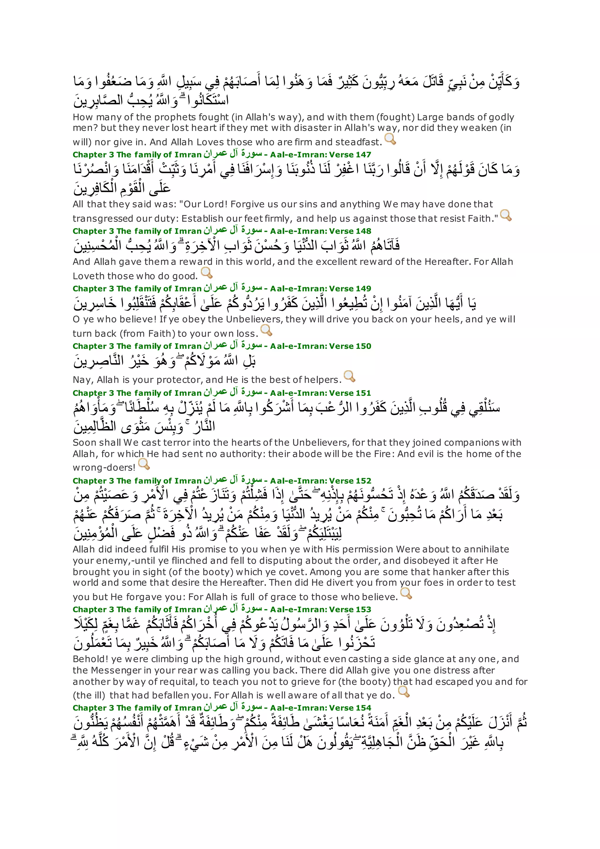 ‫ا‬‫م‬ِ‫ل‬ ‫وا‬ُ‫ن‬‫ه‬‫و‬ ‫ا‬‫م‬‫ف‬ ٌ‫ير‬ِ‫ث‬‫ك‬ ‫ون‬ُّ‫ي‬ِ‫ب‬ ِ‫ر‬ ُ‫ه‬‫ع‬‫م‬ ‫ل‬‫ات‬‫ق‬ ٍ‫ي‬ِ‫ب‬‫ن‬ ْ‫ن‬ِ‫م‬ ْ‫ن‬ِ‫ي‬‫أ‬‫ك‬‫و‬‫ا‬‫م‬‫و‬ ‫وا‬ُ‫ف‬ُ‫ع‬‫ض‬ ‫ا‬‫م‬‫و‬ ِ ‫ه‬‫اَّلل‬ ِ‫ل‬‫ي‬ِ‫ب‬‫س‬ ‫ي‬ِ‫ف‬ ْ‫م‬ُ‫ه‬‫اب‬‫ص‬‫أ‬
‫ين‬ ِ‫ر‬ِ‫ب‬‫ا‬‫ه‬‫ص‬‫ال‬ ُّ‫ب‬ ِ‫ح‬ُ‫ي‬ ُ ‫اَّلله‬‫و‬ ۗ ‫وا‬ُ‫ن‬‫ا‬‫ك‬‫ْت‬‫س‬‫ا‬
How many of the prophets fought (in Allah's way), and with them (fought) Large bands of godly
men? but they never lost heart if they met with disaster in Allah's way, nor did they weaken (in
will) nor give in. And Allah Loves those who are firm and steadfast.
Chapter 3 The family of Imran ‫عمران‬ ‫آل‬ ‫سورة‬ - Aal-e-Imran: Verse 147
‫ه‬‫َل‬ِ‫إ‬ ْ‫م‬ُ‫ه‬‫ل‬ ْ‫و‬‫ق‬ ‫ان‬‫ك‬ ‫ا‬‫م‬‫و‬‫ا‬‫ن‬ ْ‫ر‬ُ‫ص‬ْ‫ن‬‫ا‬‫و‬ ‫ا‬‫ن‬‫ام‬‫د‬ْ‫ق‬‫أ‬ ْ‫ت‬ِ‫ب‬‫ث‬‫و‬ ‫ا‬‫ن‬ ِ‫ر‬ْ‫م‬‫أ‬ ‫ي‬ِ‫ف‬ ‫ا‬‫ن‬‫اف‬‫ْر‬‫س‬ِ‫إ‬‫و‬ ‫ا‬‫ن‬‫وب‬ُ‫ن‬ُ‫ذ‬ ‫ا‬‫ن‬‫ل‬ ْ‫ر‬ِ‫ف‬ْ‫غ‬‫ا‬ ‫ا‬‫ن‬‫ه‬‫ب‬‫ر‬ ‫وا‬ُ‫ل‬‫ا‬‫ق‬ ْ‫ن‬‫أ‬
‫ين‬ ِ‫ر‬ِ‫ف‬‫ا‬‫ك‬ْ‫ال‬ ِ‫م‬ ْ‫و‬‫ق‬ْ‫ال‬ ‫ى‬‫ل‬‫ع‬
All that they said was: "Our Lord! Forgive us our sins and anything We may have done that
transgressed our duty: Establish our feet firmly, and help us against those that resist Faith."
Chapter 3 The family of Imran ‫عمران‬ ‫آل‬ ‫سورة‬ - Aal-e-Imran: Verse 148
ِ‫ب‬‫ا‬‫و‬‫ث‬ ‫ْن‬‫س‬ُ‫ح‬‫و‬ ‫ا‬‫ي‬ْ‫ن‬ُّ‫د‬‫ال‬ ‫اب‬‫و‬‫ث‬ ُ ‫ه‬‫اَّلل‬ ُ‫م‬ُ‫ه‬‫ا‬‫آت‬‫ف‬‫ين‬ِ‫ن‬ِ‫س‬ ْ‫ح‬ُ‫م‬ْ‫ال‬ ُّ‫ب‬ ِ‫ح‬ُ‫ي‬ ُ ‫ه‬‫اَّلل‬‫و‬ ۗ ِ‫ة‬‫ر‬ِ‫خ‬ ْ‫اْل‬
And Allah gave them a reward in this world, and the excellent reward of the Hereafter. For Allah
Loveth those who do good.
Chapter 3 The family of Imran ‫سورة‬‫عمران‬ ‫آل‬ - Aal-e-Imran: Verse 149
‫ين‬ ِ‫ر‬ِ‫س‬‫ا‬‫خ‬ ‫وا‬ُ‫ب‬ِ‫ل‬‫ق‬ْ‫ن‬‫ت‬‫ف‬ ْ‫م‬ُ‫ك‬ِ‫ب‬‫ا‬‫ْق‬‫ع‬‫أ‬ َٰ‫ى‬‫ل‬‫ع‬ ْ‫م‬ُ‫ك‬‫ُّو‬‫د‬ُ‫ر‬‫ي‬ ‫وا‬ ُ‫ر‬‫ف‬‫ك‬ ‫ِين‬‫ذ‬‫ه‬‫ل‬‫ا‬ ‫وا‬ُ‫ع‬‫ي‬ِ‫ط‬ُ‫ت‬ ْ‫ن‬ِ‫إ‬ ‫وا‬ُ‫ن‬‫آم‬ ‫ِين‬‫ذ‬‫ه‬‫ل‬‫ا‬ ‫ا‬‫ه‬ُّ‫ي‬‫أ‬ ‫ا‬‫ي‬
O ye who believe! If ye obey the Unbelievers, they will drive you back on your heels, and ye will
turn back (from Faith) to your own loss.
Chapter 3 The family of Imran ‫عمران‬ ‫آل‬ ‫سورة‬ - Aal-e-Imran: Verse 150
‫ين‬ ِ‫ر‬ ِ‫اص‬‫ه‬‫ن‬‫ال‬ ُ‫ْر‬‫ي‬‫خ‬ ‫و‬ُ‫ه‬‫و‬ ۖ ْ‫م‬ُ‫ك‬‫َل‬ ْ‫و‬‫م‬ ُ ‫ه‬‫اَّلل‬ ِ‫ل‬‫ب‬
Nay, Allah is your protector, and He is the best of helpers.
Chapter 3 The family of Imran ‫عمران‬ ‫آل‬ ‫سورة‬ - Aal-e-Imran: Verse 151
ِ‫ه‬ِ‫ب‬ ْ‫ل‬ ِ‫ز‬‫ن‬ُ‫ي‬ ْ‫م‬‫ل‬ ‫ا‬‫م‬ ِ ‫ه‬‫اَّلل‬ِ‫ب‬ ‫وا‬ُ‫ك‬‫ر‬ْ‫ش‬‫أ‬ ‫ا‬‫م‬ِ‫ب‬ ‫ْب‬‫ع‬ ُّ‫الر‬ ‫وا‬ ُ‫ر‬‫ف‬‫ك‬ ‫ِين‬‫ذ‬‫ه‬‫ل‬‫ا‬ ِ‫ب‬‫و‬ُ‫ل‬ُ‫ق‬ ‫ي‬ِ‫ف‬ ‫ي‬ِ‫ق‬ْ‫ل‬ُ‫ن‬‫س‬ُ‫م‬ُ‫ه‬‫ا‬‫و‬ْ‫أ‬‫م‬‫و‬ ۖ ‫ا‬ً‫ن‬‫ا‬‫ط‬ْ‫ل‬ُ‫س‬
‫ين‬ِ‫م‬ِ‫ل‬‫ا‬‫ه‬‫ظ‬‫ال‬ ‫ى‬‫و‬ْ‫ث‬‫م‬ ‫س‬ْ‫ئ‬ِ‫ب‬‫و‬ ۚ ُ‫ار‬‫ه‬‫ن‬‫ال‬
Soon shall We cast terror into the hearts of the Unbelievers, for that they joined companions with
Allah, for which He had sent no authority: their abode will be the Fire: And evil is the home of the
wrong-doers!
Chapter 3 The family of Imran ‫عمران‬ ‫آل‬ ‫سورة‬ - Aal-e-Imran: Verse 152
ُ‫ت‬ْ‫ع‬‫از‬‫ن‬‫ت‬‫و‬ ْ‫م‬ُ‫ت‬ْ‫ل‬ِ‫ش‬‫ف‬ ‫ا‬‫ذ‬ِ‫إ‬ َٰ‫ى‬‫ه‬‫ت‬‫ح‬ ۖ ِ‫ه‬ِ‫ن‬ْ‫ذ‬ِ‫إ‬ِ‫ب‬ ْ‫م‬ُ‫ه‬‫ون‬ُّ‫س‬ُ‫ح‬‫ت‬ ْ‫ذ‬ِ‫إ‬ ُ‫ه‬‫ْد‬‫ع‬‫و‬ ُ ‫ه‬‫اَّلل‬ ُ‫م‬ُ‫ك‬‫ق‬‫د‬‫ص‬ ْ‫د‬‫ق‬‫ل‬‫و‬ْ‫ن‬ِ‫م‬ ْ‫م‬ُ‫ت‬ْ‫ي‬‫ص‬‫ع‬‫و‬ ِ‫ر‬ْ‫م‬ ْ‫اْل‬ ‫ي‬ِ‫ف‬ ْ‫م‬
ْ‫م‬ُ‫ك‬‫ف‬‫ر‬‫ص‬ ‫ه‬‫م‬ُ‫ث‬ ۚ ‫ة‬‫ر‬ِ‫خ‬ ْ‫اْل‬ ُ‫د‬‫ي‬ ِ‫ر‬ُ‫ي‬ ْ‫ن‬‫م‬ ْ‫م‬ُ‫ك‬ْ‫ن‬ِ‫م‬‫و‬ ‫ا‬‫ي‬ْ‫ن‬ُّ‫د‬‫ال‬ ُ‫د‬‫ي‬ ِ‫ر‬ُ‫ي‬ ْ‫ن‬‫م‬ ْ‫م‬ُ‫ك‬ْ‫ن‬ِ‫م‬ ۚ ‫ون‬ُّ‫ب‬ِ‫ح‬ُ‫ت‬ ‫ا‬‫م‬ ْ‫م‬ُ‫ك‬‫ا‬‫ر‬‫أ‬ ‫ا‬‫م‬ ِ‫د‬ْ‫ع‬‫ب‬ْ‫م‬ُ‫ه‬ْ‫ن‬‫ع‬
‫ين‬ِ‫ن‬ِ‫م‬ْ‫ؤ‬ُ‫م‬ْ‫ال‬ ‫ى‬‫ل‬‫ع‬ ٍ‫ل‬ْ‫ض‬‫ف‬ ‫و‬ُ‫ذ‬ ُ ‫اَّلله‬‫و‬ ۗ ْ‫م‬ُ‫ك‬ْ‫ن‬‫ع‬ ‫ا‬‫ف‬‫ع‬ ْ‫د‬‫ق‬‫ل‬‫و‬ ۖ ْ‫م‬ُ‫ك‬‫ي‬ِ‫ل‬‫ْت‬‫ب‬‫ي‬ِ‫ل‬
Allah did indeed fulfil His promise to you when ye with His permission Were about to annihilate
your enemy,-until ye flinched and fell to disputing about the order, and disobeyed it after He
brought you in sight (of the booty) which ye covet. Among you are some that hanker after this
world and some that desire the Hereafter. Then did He divert you from your foes in order to test
you but He forgave you: For Allah is full of grace to those who believe.
Chapter 3 The family of Imran ‫عمران‬ ‫آل‬ ‫سورة‬ - Aal-e-Imran: Verse 153
‫َْل‬‫ي‬‫ك‬ِ‫ل‬ ٍ‫م‬‫غ‬ِ‫ب‬ ‫ا‬ًّ‫م‬‫غ‬ ْ‫م‬ُ‫ك‬‫اب‬‫ث‬‫أ‬‫ف‬ ْ‫م‬ُ‫ك‬‫ا‬‫ر‬ْ‫خ‬ُ‫أ‬ ‫ي‬ِ‫ف‬ ْ‫م‬ُ‫ك‬‫و‬ُ‫ع‬ْ‫د‬‫ي‬ ُ‫ل‬‫و‬ُ‫س‬ ‫ه‬‫الر‬‫و‬ ٍ‫د‬‫ح‬‫أ‬ َٰ‫ى‬‫ل‬‫ع‬ ‫ون‬ ُ‫و‬ْ‫ل‬‫ت‬ ‫َل‬‫و‬ ‫ُون‬‫د‬ِ‫ع‬ْ‫ص‬ُ‫ت‬ ْ‫ذ‬ِ‫إ‬
ۗ ْ‫م‬ُ‫ك‬‫اب‬‫ص‬‫أ‬ ‫ا‬‫م‬ ‫َل‬‫و‬ ْ‫م‬ُ‫ك‬‫ات‬‫ف‬ ‫ا‬‫م‬ َٰ‫ى‬‫ل‬‫ع‬ ‫وا‬ُ‫ن‬‫ز‬ْ‫ح‬‫ت‬‫ون‬ُ‫ل‬‫م‬ْ‫ع‬‫ت‬ ‫ا‬‫م‬ِ‫ب‬ ٌ‫ير‬ِ‫ب‬‫خ‬ ُ ‫ه‬‫اَّلل‬‫و‬
Behold! ye were climbing up the high ground, without even casting a side glance at any one, and
the Messenger in your rear was calling you back. There did Allah give you one distress after
another by way of requital, to teach you not to grieve for (the booty) that had escaped you and for
(the ill) that had befallen you. For Allah is well aware of all that ye do.
Chapter 3 The family of Imran ‫عمران‬ ‫آل‬ ‫سورة‬ - Aal-e-Imran: Verse 154
ْ‫م‬ُ‫ه‬ْ‫ت‬‫ه‬‫م‬‫ه‬‫أ‬ ْ‫د‬‫ق‬ ٌ‫ة‬‫ف‬ِ‫ئ‬‫ا‬‫ط‬‫و‬ ۖ ْ‫م‬ُ‫ك‬ْ‫ن‬ِ‫م‬ ً‫ة‬‫ف‬ِ‫ئ‬‫ا‬‫ط‬ َٰ‫ى‬‫ش‬ْ‫غ‬‫ي‬ ‫ا‬ً‫س‬‫ا‬‫ع‬ُ‫ن‬ ً‫ة‬‫ن‬‫م‬‫أ‬ ِ‫م‬‫غ‬ْ‫ال‬ ِ‫د‬ْ‫ع‬‫ب‬ ْ‫ن‬ِ‫م‬ ْ‫م‬ُ‫ك‬ْ‫ي‬‫ل‬‫ع‬ ‫ل‬‫ز‬ْ‫ن‬‫أ‬ ‫ه‬‫م‬ُ‫ث‬‫ون‬ُّ‫ن‬ُ‫ظ‬‫ي‬ ْ‫م‬ُ‫ه‬ُ‫س‬ُ‫ف‬ْ‫ن‬‫أ‬
ْ‫اْل‬ ‫ن‬ِ‫م‬ ‫ا‬‫ن‬‫ل‬ ْ‫ل‬‫ه‬ ‫ون‬ُ‫ل‬‫و‬ُ‫ق‬‫ي‬ ۖ ِ‫ة‬‫ه‬‫ي‬ِ‫ل‬ِ‫ه‬‫ا‬‫ج‬ْ‫ال‬ ‫ه‬‫ن‬‫ظ‬ ِ‫ق‬‫ح‬ْ‫ال‬ ‫ْر‬‫ي‬‫غ‬ ِ ‫ه‬‫اَّلل‬ِ‫ب‬ۗ ِ ‫ه‬ ِ‫َّلل‬ ُ‫ه‬‫ه‬‫ل‬ُ‫ك‬ ‫ر‬ْ‫م‬ ْ‫اْل‬ ‫ه‬‫ن‬ِ‫إ‬ ْ‫ل‬ُ‫ق‬ ۗ ٍ‫ء‬ْ‫ي‬‫ش‬ ْ‫ن‬ِ‫م‬ ِ‫ر‬ْ‫م‬
 