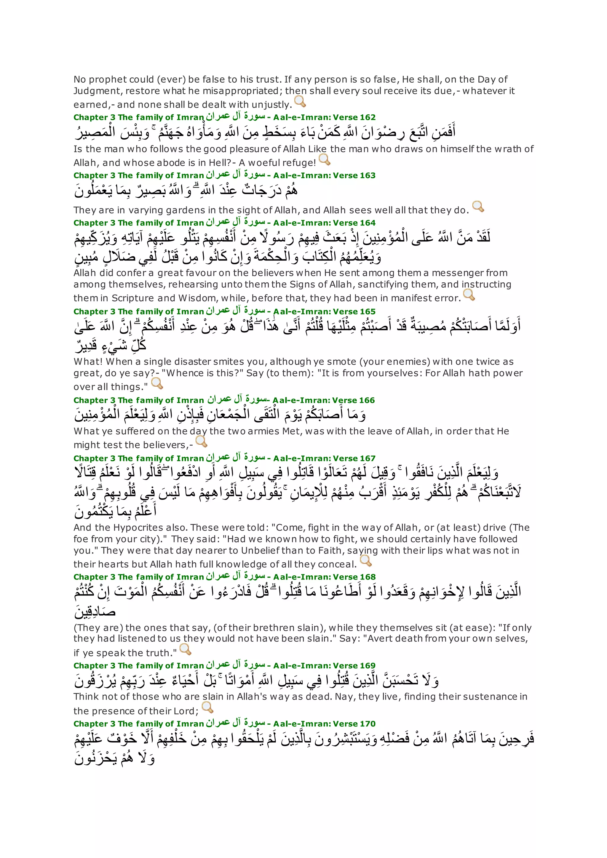 No prophet could (ever) be false to his trust. If any person is so false, He shall, on the Day of
Judgment, restore what he misappropriated; then shall every soul receive its due,- whatever it
earned,- and none shall be dealt with unjustly.
Chapter 3 The family of Imran ‫عمران‬ ‫آل‬ ‫سورة‬ - Aal-e-Imran: Verse 162
ُ‫ير‬ ِ‫ص‬‫م‬ْ‫ال‬ ‫س‬ْ‫ئ‬ِ‫ب‬‫و‬ ۚ ُ‫م‬‫ه‬‫ن‬‫ه‬‫ج‬ ُ‫ه‬‫ا‬‫و‬ْ‫أ‬‫م‬‫و‬ ِ ‫ه‬‫اَّلل‬ ‫ن‬ِ‫م‬ ٍ‫ط‬‫خ‬‫س‬ِ‫ب‬ ‫اء‬‫ب‬ ْ‫ن‬‫م‬‫ك‬ ِ ‫ه‬‫اَّلل‬ ‫ان‬‫و‬ْ‫ض‬ ِ‫ر‬ ‫ع‬‫ب‬‫ه‬‫ت‬‫ا‬ ِ‫ن‬‫م‬‫ف‬‫أ‬
Is the man who follows the good pleasure of Allah Like the man who draws on himself the wrath of
Allah, and whose abode is in Hell?- A woeful refuge!
Chapter 3 The family of Imran ‫عمران‬ ‫آل‬ ‫سورة‬ - Aal-e-Imran: Verse 163
‫ون‬ُ‫ل‬‫م‬ْ‫ع‬‫ي‬ ‫ا‬‫م‬ِ‫ب‬ ٌ‫ير‬ ِ‫ص‬‫ب‬ ُ ‫ه‬‫اَّلل‬‫و‬ ۗ ِ ‫ه‬‫اَّلل‬ ‫د‬ْ‫ن‬ِ‫ع‬ ٌ‫ات‬‫ج‬‫ر‬‫د‬ ْ‫م‬ُ‫ه‬
They are in varying gardens in the sight of Allah, and Allah sees well all that they do.
Chapter 3 The family of Imran ‫عمران‬ ‫آل‬ ‫سورة‬ - Aal-e-Imran: Verse 164
ِ‫ك‬‫ز‬ُ‫ي‬‫و‬ ِ‫ه‬ِ‫ت‬‫ا‬‫آي‬ ْ‫م‬ِ‫ه‬ْ‫ي‬‫ل‬‫ع‬ ‫و‬ُ‫ل‬ْ‫ت‬‫ي‬ ْ‫م‬ِ‫ه‬ِ‫س‬ُ‫ف‬ْ‫ن‬‫أ‬ ْ‫ن‬ِ‫م‬ ً‫وَل‬ُ‫س‬‫ر‬ ْ‫م‬ِ‫ه‬‫ي‬ِ‫ف‬ ‫ث‬‫ع‬‫ب‬ ْ‫ذ‬ِ‫إ‬ ‫ين‬ِ‫ن‬ِ‫م‬ ْ‫ؤ‬ُ‫م‬ْ‫ال‬ ‫ى‬‫ل‬‫ع‬ ُ ‫ه‬‫اَّلل‬ ‫ه‬‫ن‬‫م‬ ْ‫د‬‫ق‬‫ل‬ْ‫م‬ِ‫ه‬‫ي‬
‫وا‬ُ‫ن‬‫ا‬‫ك‬ ْ‫ن‬ِ‫إ‬‫و‬ ‫ة‬‫م‬ْ‫ك‬ ِ‫ح‬ْ‫ال‬‫و‬ ‫اب‬‫ت‬ِ‫ك‬ْ‫ال‬ ُ‫م‬ُ‫ه‬ُ‫م‬ِ‫ل‬‫ع‬ُ‫ي‬‫و‬ٍ‫ن‬‫ي‬ِ‫ب‬ُ‫م‬ ٍ‫ل‬‫َل‬‫ض‬ ‫ي‬ِ‫ف‬‫ل‬ ُ‫ل‬ْ‫ب‬‫ق‬ ْ‫ن‬ِ‫م‬
Allah did confer a great favour on the believers when He sent among them a messenger from
among themselves, rehearsing unto them the Signs of Allah, sanctifying them, and instructing
them in Scripture and Wisdom, while, before that, they had been in manifest error.
Chapter 3 The family of Imran ‫عمران‬ ‫آل‬ ‫سورة‬ - Aal-e-Imran: Verse 165
ۖ ‫ا‬‫ذ‬َٰ‫ه‬ َٰ‫ى‬‫ه‬‫ن‬‫أ‬ ْ‫م‬ُ‫ت‬ْ‫ل‬ُ‫ق‬ ‫ا‬‫ْه‬‫ي‬‫ل‬ْ‫ث‬ِ‫م‬ ْ‫م‬ُ‫ت‬ْ‫ب‬‫ص‬‫أ‬ ْ‫د‬‫ق‬ ٌ‫ة‬‫يب‬ ِ‫ص‬ُ‫م‬ ْ‫م‬ُ‫ك‬ْ‫ت‬‫اب‬‫ص‬‫أ‬ ‫ا‬‫ه‬‫م‬‫ل‬‫و‬‫أ‬َٰ‫ى‬‫ل‬‫ع‬ ‫ه‬‫اَّلل‬ ‫ه‬‫ن‬ِ‫إ‬ ۗ ْ‫م‬ُ‫ك‬ِ‫س‬ُ‫ف‬ْ‫ن‬‫أ‬ ِ‫د‬ْ‫ن‬ِ‫ع‬ ْ‫ن‬ِ‫م‬ ‫و‬ُ‫ه‬ ْ‫ل‬ُ‫ق‬
ٌ‫ِير‬‫د‬‫ق‬ ٍ‫ء‬ْ‫ي‬‫ش‬ ِ‫ل‬ُ‫ك‬
What! When a single disaster smites you, although ye smote (your enemies) with one twice as
great, do ye say?- "Whence is this?" Say (to them): "It is from yourselves: For Allah hath power
over all things."
Chapter 3 The family of Imran ‫عمران‬ ‫آل‬ ‫سورة‬- Aal-e-Imran: Verse 166
‫ين‬ِ‫ن‬ِ‫م‬ ْ‫ؤ‬ُ‫م‬ْ‫ال‬ ‫م‬‫ل‬ْ‫ع‬‫ي‬ِ‫ل‬‫و‬ ِ ‫ه‬‫اَّلل‬ ِ‫ن‬ْ‫ذ‬ِ‫إ‬ِ‫ب‬‫ف‬ ِ‫ن‬‫ا‬‫ع‬ْ‫م‬‫ج‬ْ‫ال‬ ‫ى‬‫ق‬‫ت‬ْ‫ال‬ ‫م‬ ْ‫و‬‫ي‬ ْ‫م‬ُ‫ك‬‫اب‬‫ص‬‫أ‬ ‫ا‬‫م‬‫و‬
What ye suffered on the day the two armies Met, was with the leave of Allah, in order that He
might test the believers,-
Chapter 3 The family of Imran ‫عمران‬ ‫آل‬ ‫سورة‬ - Aal-e-Imran: Verse 167
‫ِين‬‫ذ‬‫ه‬‫ل‬‫ا‬ ‫م‬‫ل‬ْ‫ع‬‫ي‬ِ‫ل‬‫و‬ً‫اَل‬‫ت‬ِ‫ق‬ ُ‫م‬‫ل‬ْ‫ع‬‫ن‬ ْ‫و‬‫ل‬ ‫وا‬ُ‫ل‬‫ا‬‫ق‬ ۖ ‫وا‬ُ‫ع‬‫ف‬ْ‫د‬‫ا‬ ِ‫و‬‫أ‬ ِ ‫ه‬‫اَّلل‬ ِ‫ل‬‫ي‬ِ‫ب‬‫س‬ ‫ي‬ِ‫ف‬ ‫وا‬ُ‫ل‬ِ‫ت‬‫ا‬‫ق‬ ‫ا‬ ْ‫و‬‫ال‬‫ع‬‫ت‬ ْ‫م‬ُ‫ه‬‫ل‬ ‫يل‬ِ‫ق‬‫و‬ ۚ ‫وا‬ُ‫ق‬‫اف‬‫ن‬
ُ‫ل‬ُ‫ق‬ ‫ي‬ِ‫ف‬ ‫ْس‬‫ي‬‫ل‬ ‫ا‬‫م‬ ْ‫م‬ِ‫ه‬ِ‫ه‬‫ا‬‫و‬ْ‫ف‬‫أ‬ِ‫ب‬ ‫ون‬ُ‫ل‬‫و‬ُ‫ق‬‫ي‬ ۚ ِ‫ن‬‫ا‬‫يم‬ِ ْ‫َل‬ِ‫ل‬ ْ‫م‬ُ‫ه‬ْ‫ن‬ِ‫م‬ ُ‫ب‬‫ر‬ْ‫ق‬‫أ‬ ٍ‫ذ‬ِ‫ئ‬‫م‬ ْ‫و‬‫ي‬ ِ‫ر‬ْ‫ف‬ُ‫ك‬ْ‫ل‬ِ‫ل‬ ْ‫م‬ُ‫ه‬ ۗ ْ‫م‬ُ‫ك‬‫ا‬‫ن‬ْ‫ع‬‫ب‬‫ه‬‫ت‬‫َل‬‫و‬ ۗ ْ‫م‬ِ‫ه‬ِ‫ب‬‫و‬ُ ‫ه‬‫اَّلل‬
‫ون‬ُ‫م‬ُ‫ت‬ْ‫ك‬‫ي‬ ‫ا‬‫م‬ِ‫ب‬ ُ‫م‬‫ْل‬‫ع‬‫أ‬
And the Hypocrites also. These were told: "Come, fight in the way of Allah, or (at least) drive (The
foe from your city)." They said: "Had we known how to fight, we should certainly have followed
you." They were that day nearer to Unbelief than to Faith, saying with their lips what was not in
their hearts but Allah hath full knowledge of all they conceal.
Chapter 3 The family of Imran ‫عمران‬ ‫آل‬ ‫سورة‬ - Aal-e-Imran: Verse 168
ْ‫ن‬ِ‫إ‬ ‫ت‬ ْ‫و‬‫م‬ْ‫ال‬ ُ‫م‬ُ‫ك‬ِ‫س‬ُ‫ف‬ْ‫ن‬‫أ‬ ْ‫ن‬‫ع‬ ‫وا‬ُ‫ء‬‫ر‬ْ‫د‬‫ا‬‫ف‬ ْ‫ل‬ُ‫ق‬ ۗ ‫وا‬ُ‫ل‬ِ‫ت‬ُ‫ق‬ ‫ا‬‫م‬ ‫ا‬‫ون‬ُ‫ع‬‫ا‬‫ط‬‫أ‬ ْ‫و‬‫ل‬ ‫ُوا‬‫د‬‫ع‬‫ق‬‫و‬ ْ‫م‬ِ‫ه‬ِ‫ن‬‫ا‬‫و‬ ْ‫خ‬ِ ِْ ‫وا‬ُ‫ل‬‫ا‬‫ق‬ ‫ِين‬‫ذ‬‫ه‬‫ل‬‫ا‬ْ‫م‬ُ‫ت‬ْ‫ن‬ُ‫ك‬
‫ين‬ِ‫ق‬ِ‫د‬‫ا‬‫ص‬
(They are) the ones that say, (of their brethren slain), while they themselves sit (at ease): "If only
they had listened to us they would not have been slain." Say: "Avert death from your own selves,
if ye speak the truth."
Chapter 3 The family of Imran ‫عمران‬ ‫آل‬ ‫سورة‬ - Aal-e-Imran: Verse 169
‫َل‬‫و‬‫ون‬ُ‫ق‬‫ز‬ ْ‫ر‬ُ‫ي‬ ْ‫م‬ِ‫ه‬ِ‫ب‬‫ر‬ ‫د‬ْ‫ن‬ِ‫ع‬ ٌ‫ء‬‫ا‬‫ي‬ْ‫ح‬‫أ‬ ْ‫ل‬‫ب‬ ۚ ‫ا‬ً‫ت‬‫ا‬‫و‬ْ‫م‬‫أ‬ ِ ‫ه‬‫اَّلل‬ ِ‫ل‬‫ي‬ِ‫ب‬‫س‬ ‫ي‬ِ‫ف‬ ‫وا‬ُ‫ل‬ِ‫ت‬ُ‫ق‬ ‫ِين‬‫ذ‬‫ه‬‫ل‬‫ا‬ ‫ه‬‫ن‬‫ب‬‫س‬ ْ‫ح‬‫ت‬
Think not of those who are slain in Allah's way as dead. Nay, they live, finding their sustenance in
the presence of their Lord;
Chapter 3 The family of Imran ‫عمران‬ ‫آل‬ ‫سورة‬ - Aal-e-Imran: Verse 170
‫خ‬ ‫ه‬‫َل‬‫أ‬ ْ‫م‬ِ‫ه‬ِ‫ف‬ْ‫ل‬‫خ‬ ْ‫ن‬ِ‫م‬ ْ‫م‬ِ‫ه‬ِ‫ب‬ ‫وا‬ُ‫ق‬‫ح‬ْ‫ل‬‫ي‬ ْ‫م‬‫ل‬ ‫ِين‬‫ذ‬‫ه‬‫ل‬‫ا‬ِ‫ب‬ ‫ون‬ ُ‫ر‬ِ‫ش‬ْ‫ب‬‫ْت‬‫س‬‫ي‬‫و‬ ِ‫ه‬ِ‫ل‬ْ‫ض‬‫ف‬ ْ‫ن‬ِ‫م‬ ُ ‫ه‬‫اَّلل‬ ُ‫م‬ُ‫ه‬‫ا‬‫آت‬ ‫ا‬‫م‬ِ‫ب‬ ‫ين‬ِ‫ح‬ ِ‫ر‬‫ف‬ْ‫م‬ِ‫ه‬ْ‫ي‬‫ل‬‫ع‬ ٌ‫ف‬ ْ‫و‬
ْ‫م‬ُ‫ه‬ ‫َل‬‫و‬‫ون‬ُ‫ن‬‫ز‬ْ‫ح‬‫ي‬
 