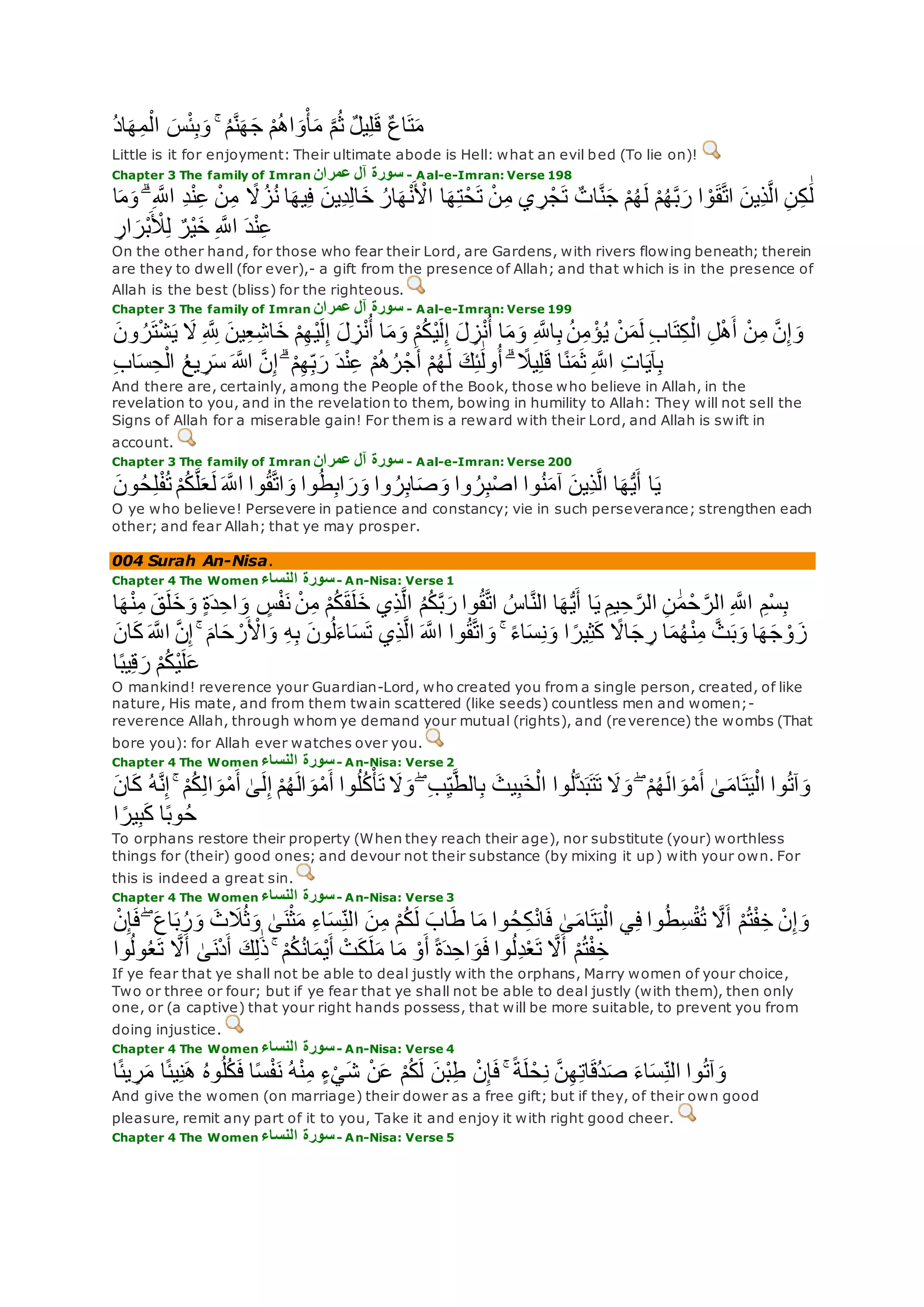 ُ‫د‬‫ا‬‫ه‬ِ‫م‬ْ‫ال‬ ‫س‬ْ‫ئ‬ِ‫ب‬‫و‬ ۚ ُ‫م‬‫ه‬‫ن‬‫ه‬‫ج‬ ْ‫م‬ُ‫ه‬‫ا‬‫و‬ْ‫أ‬‫م‬ ‫ه‬‫م‬ُ‫ث‬ ٌ‫ل‬‫ي‬ِ‫ل‬‫ق‬ ٌ‫ع‬‫ا‬‫ت‬‫م‬
Little is it for enjoyment: Their ultimate abode is Hell: what an evil bed (To lie on)!
Chapter 3 The family of Imran ‫عمران‬ ‫آل‬ ‫سورة‬ - Aal-e-Imran: Verse 198
ً‫َل‬ُ‫ز‬ُ‫ن‬ ‫ا‬‫يه‬ِ‫ف‬ ‫ِين‬‫د‬ِ‫ل‬‫ا‬‫خ‬ ُ‫ار‬‫ه‬ْ‫ن‬ ْ‫اْل‬ ‫ا‬‫ه‬ِ‫ت‬ْ‫ح‬‫ت‬ ْ‫ن‬ِ‫م‬ ‫ي‬ ِ‫ر‬ْ‫ج‬‫ت‬ ٌ‫ات‬‫ه‬‫ن‬‫ج‬ ْ‫م‬ُ‫ه‬‫ل‬ ْ‫م‬ُ‫ه‬‫ه‬‫ب‬‫ر‬ ‫ا‬ ْ‫و‬‫ق‬‫ه‬‫ت‬‫ا‬ ‫ِين‬‫ذ‬‫ه‬‫ل‬‫ا‬ ِ‫ن‬ِ‫ك‬ َٰ‫ل‬‫ا‬‫م‬‫و‬ ۗ ِ ‫ه‬‫اَّلل‬ ِ‫د‬ْ‫ن‬ِ‫ع‬ ْ‫ن‬ِ‫م‬
ِ‫ار‬‫ْر‬‫ب‬ ْ‫ِل‬ِ‫ل‬ ٌ‫ْر‬‫ي‬‫خ‬ ِ ‫ه‬‫اَّلل‬ ‫د‬ْ‫ن‬ِ‫ع‬
On the other hand, for those who fear their Lord, are Gardens, with rivers flowing beneath; therein
are they to dwell (for ever),- a gift from the presence of Allah; and that which is in the presence of
Allah is the best (bliss) for the righteous.
Chapter 3 The family of Imran ‫عمران‬ ‫آل‬ ‫سورة‬ - Aal-e-Imran: Verse 199
ْ‫ي‬‫ل‬ِ‫إ‬ ‫ل‬ ِ‫ز‬ْ‫ن‬ُ‫أ‬ ‫ا‬‫م‬‫و‬ ِ ‫ه‬‫اَّلل‬ِ‫ب‬ ُ‫ن‬ِ‫م‬ ْ‫ؤ‬ُ‫ي‬ ْ‫ن‬‫م‬‫ل‬ ِ‫ب‬‫ا‬‫ت‬ِ‫ك‬ْ‫ال‬ ِ‫ل‬ْ‫ه‬‫أ‬ ْ‫ن‬ِ‫م‬ ‫ه‬‫ن‬ِ‫إ‬‫و‬‫ون‬ ُ‫ر‬‫ت‬ْ‫ش‬‫ي‬ ‫َل‬ ِ ‫ه‬ ِ‫َّلل‬ ‫ين‬ِ‫ع‬ِ‫ش‬‫ا‬‫خ‬ ْ‫م‬ِ‫ه‬ْ‫ي‬‫ل‬ِ‫إ‬ ‫ل‬ ِ‫ز‬ْ‫ن‬ُ‫أ‬ ‫ا‬‫م‬‫و‬ ْ‫م‬ُ‫ك‬
ِ‫ب‬‫ا‬‫س‬ِ‫ح‬ْ‫ال‬ ُ‫ع‬‫ي‬ ِ‫ر‬‫س‬ ‫اَّلله‬ ‫ه‬‫ن‬ِ‫إ‬ ۗ ْ‫م‬ِ‫ه‬ِ‫ب‬‫ر‬ ‫د‬ْ‫ن‬ِ‫ع‬ ْ‫م‬ُ‫ه‬ُ‫ر‬ْ‫ج‬‫أ‬ ْ‫م‬ُ‫ه‬‫ل‬ ‫ك‬ِ‫ئ‬َٰ‫ول‬ُ‫أ‬ ۗ ً‫يَل‬ِ‫ل‬‫ق‬ ‫ا‬ً‫ن‬‫م‬‫ث‬ ِ ‫ه‬‫اَّلل‬ ِ‫ت‬‫ا‬‫آي‬ِ‫ب‬
And there are, certainly, among the People of the Book, those who believe in Allah, in the
revelation to you, and in the revelation to them, bowing in humility to Allah: They will not sell the
Signs of Allah for a miserable gain! For them is a reward with their Lord, and Allah is swift in
account.
Chapter 3 The family of Imran ‫عمران‬ ‫آل‬ ‫سورة‬ - Aal-e-Imran: Verse 200
‫ون‬ُ‫ح‬ِ‫ل‬ْ‫ف‬ُ‫ت‬ ْ‫م‬ُ‫ك‬‫ه‬‫ل‬‫ع‬‫ل‬ ‫ه‬‫اَّلل‬ ‫وا‬ُ‫ق‬‫ه‬‫ت‬‫ا‬‫و‬ ‫وا‬ُ‫ط‬ِ‫ب‬‫ا‬‫ر‬‫و‬ ‫وا‬ ُ‫ر‬ِ‫ب‬‫ا‬‫ص‬‫و‬ ‫وا‬ ُ‫ر‬ِ‫ب‬ْ‫ص‬‫ا‬ ‫وا‬ُ‫ن‬‫آم‬ ‫ِين‬‫ذ‬‫ه‬‫ل‬‫ا‬ ‫ا‬‫ه‬ُّ‫ي‬‫أ‬ ‫ا‬‫ي‬
O ye who believe! Persevere in patience and constancy; vie in such perseverance; strengthen each
other; and fear Allah; that ye may prosper.
004 Surah An-Nisa.
Chapter 4 The Women ‫النساء‬ ‫سورة‬- An-Nisa: Verse 1
ِ‫يم‬ِ‫ح‬ ‫ه‬‫الر‬ ِ‫ن‬ َٰ‫م‬ ْ‫ح‬ ‫ه‬‫الر‬ ِ ‫ه‬‫اَّلل‬ ِ‫ْم‬‫س‬ِ‫ب‬‫ا‬‫ه‬ْ‫ن‬ِ‫م‬ ‫ق‬‫ل‬‫خ‬‫و‬ ٍ‫ة‬‫د‬ِ‫اح‬‫و‬ ٍ‫س‬ْ‫ف‬‫ن‬ ْ‫ن‬ِ‫م‬ ْ‫م‬ُ‫ك‬‫ق‬‫ل‬‫خ‬ ‫ِي‬‫ذ‬‫ه‬‫ل‬‫ا‬ ُ‫م‬ُ‫ك‬‫ه‬‫ب‬‫ر‬ ‫وا‬ُ‫ق‬‫ه‬‫ت‬‫ا‬ ُ‫اس‬‫ه‬‫ن‬‫ال‬ ‫ا‬‫ه‬ُّ‫ي‬‫أ‬ ‫ا‬‫ي‬
‫ه‬‫ن‬ِ‫إ‬ ۚ ‫ام‬‫ح‬ ْ‫ر‬ ْ‫اْل‬‫و‬ ِ‫ه‬ِ‫ب‬ ‫ون‬ُ‫ل‬‫اء‬‫س‬‫ت‬ ‫ِي‬‫ذ‬‫ه‬‫ل‬‫ا‬ ‫ه‬‫اَّلل‬ ‫وا‬ُ‫ق‬‫ه‬‫ت‬‫ا‬‫و‬ ۚ ً‫ء‬‫ا‬‫س‬ِ‫ن‬‫و‬ ‫ا‬ ً‫ير‬ِ‫ث‬‫ك‬ ً‫اَل‬‫ج‬ ِ‫ر‬ ‫ا‬‫م‬ُ‫ه‬ْ‫ن‬ِ‫م‬ ‫ه‬‫ث‬‫ب‬‫و‬ ‫ا‬‫ه‬‫ج‬ ْ‫و‬‫ز‬‫ان‬‫ك‬ ‫ه‬‫اَّلل‬
‫ي‬ِ‫ق‬‫ر‬ ْ‫م‬ُ‫ك‬ْ‫ي‬‫ل‬‫ع‬‫ا‬ً‫ب‬
O mankind! reverence your Guardian-Lord, who created you from a single person, created, of like
nature, His mate, and from them twain scattered (like seeds) countless men and women;-
reverence Allah, through whom ye demand your mutual (rights), and (reverence) the wombs (That
bore you): for Allah ever watches over you.
Chapter 4 The Women ‫النساء‬ ‫سورة‬- An-Nisa: Verse 2
ۖ ِ‫ب‬ِ‫ي‬‫ه‬‫ط‬‫ال‬ِ‫ب‬ ‫يث‬ِ‫ب‬‫خ‬ْ‫ال‬ ‫وا‬ُ‫ل‬‫ه‬‫د‬‫ب‬‫ت‬‫ت‬ ‫َل‬‫و‬ ۖ ْ‫م‬ُ‫ه‬‫ال‬‫و‬ْ‫م‬‫أ‬ َٰ‫ى‬‫ام‬‫ت‬‫ي‬ْ‫ال‬ ‫وا‬ُ‫ت‬‫آ‬‫و‬‫ان‬‫ك‬ ُ‫ه‬‫ه‬‫ن‬ِ‫إ‬ ۚ ْ‫م‬ُ‫ك‬ِ‫ل‬‫ا‬‫و‬ْ‫م‬‫أ‬ َٰ‫ى‬‫ل‬ِ‫إ‬ ْ‫م‬ُ‫ه‬‫ال‬‫و‬ْ‫م‬‫أ‬ ‫وا‬ُ‫ل‬ُ‫ك‬ْ‫أ‬‫ت‬ ‫َل‬‫و‬
‫ا‬ ً‫ير‬ِ‫ب‬‫ك‬ ‫ا‬ً‫ب‬‫و‬ُ‫ح‬
To orphans restore their property (When they reach their age), nor substitute (your) worthless
things for (their) good ones; and devour not their substance (by mixing it up) with your own. For
this is indeed a great sin.
Chapter 4 The Women ‫النساء‬ ‫سورة‬- An-Nisa: Verse 3
َٰ‫ى‬‫ن‬ْ‫ث‬‫م‬ ِ‫ء‬‫ا‬‫س‬ِ‫الن‬ ‫ن‬ِ‫م‬ ْ‫م‬ُ‫ك‬‫ل‬ ‫اب‬‫ط‬ ‫ا‬‫م‬ ‫وا‬ُ‫ح‬ِ‫ك‬ْ‫ن‬‫ا‬‫ف‬ َٰ‫ى‬‫ام‬‫ت‬‫ي‬ْ‫ال‬ ‫ي‬ِ‫ف‬ ‫وا‬ُ‫ط‬ِ‫س‬ْ‫ق‬ُ‫ت‬ ‫ه‬‫َل‬‫أ‬ ْ‫م‬ُ‫ت‬ْ‫ف‬ِ‫خ‬ ْ‫ن‬ِ‫إ‬‫و‬ْ‫ن‬ِ‫إ‬‫ف‬ ۖ ‫اع‬‫ب‬ُ‫ر‬‫و‬ ‫ث‬‫َل‬ُ‫ث‬‫و‬
‫وا‬ُ‫ل‬‫و‬ُ‫ع‬‫ت‬ ‫ه‬‫َل‬‫أ‬ َٰ‫ى‬‫ن‬ْ‫د‬‫أ‬ ‫ك‬ِ‫ل‬َٰ‫ذ‬ ۚ ْ‫م‬ُ‫ك‬ُ‫ن‬‫ا‬‫ْم‬‫ي‬‫أ‬ ْ‫ت‬‫ك‬‫ل‬‫م‬ ‫ا‬‫م‬ ْ‫و‬‫أ‬ ً‫ة‬‫د‬ِ‫اح‬‫و‬‫ف‬ ‫وا‬ُ‫ل‬ِ‫د‬ْ‫ع‬‫ت‬ ‫ه‬‫َل‬‫أ‬ ْ‫م‬ُ‫ت‬ْ‫ف‬ِ‫خ‬
If ye fear that ye shall not be able to deal justly with the orphans, Marry women of your choice,
Two or three or four; but if ye fear that ye shall not be able to deal justly (with them), then only
one, or (a captive) that your right hands possess, that will be more suitable, to prevent you from
doing injustice.
Chapter 4 The Women ‫النساء‬ ‫سورة‬- An-Nisa: Verse 4
‫ا‬ً‫ئ‬‫ي‬ ِ‫ر‬‫م‬ ‫ا‬ً‫ئ‬‫ي‬ِ‫ن‬‫ه‬ ُ‫ه‬‫و‬ُ‫ل‬ُ‫ك‬‫ف‬ ‫ا‬ً‫س‬ْ‫ف‬‫ن‬ ُ‫ه‬ْ‫ن‬ِ‫م‬ ٍ‫ء‬ْ‫ي‬‫ش‬ ْ‫ن‬‫ع‬ ْ‫م‬ُ‫ك‬‫ل‬ ‫ْن‬‫ب‬ِ‫ط‬ ْ‫ن‬ِ‫إ‬‫ف‬ ۚ ً‫ة‬‫ل‬ ْ‫ح‬ِ‫ن‬ ‫ه‬‫ن‬ِ‫ه‬ِ‫ت‬‫ا‬‫ُق‬‫د‬‫ص‬ ‫اء‬‫س‬ِ‫الن‬ ‫وا‬ُ‫ت‬‫آ‬‫و‬
And give the women (on marriage) their dower as a free gift; but if they, of their own good
pleasure, remit any part of it to you, Take it and enjoy it with right good cheer.
Chapter 4 The Women ‫النساء‬ ‫سورة‬- An-Nisa: Verse 5
 