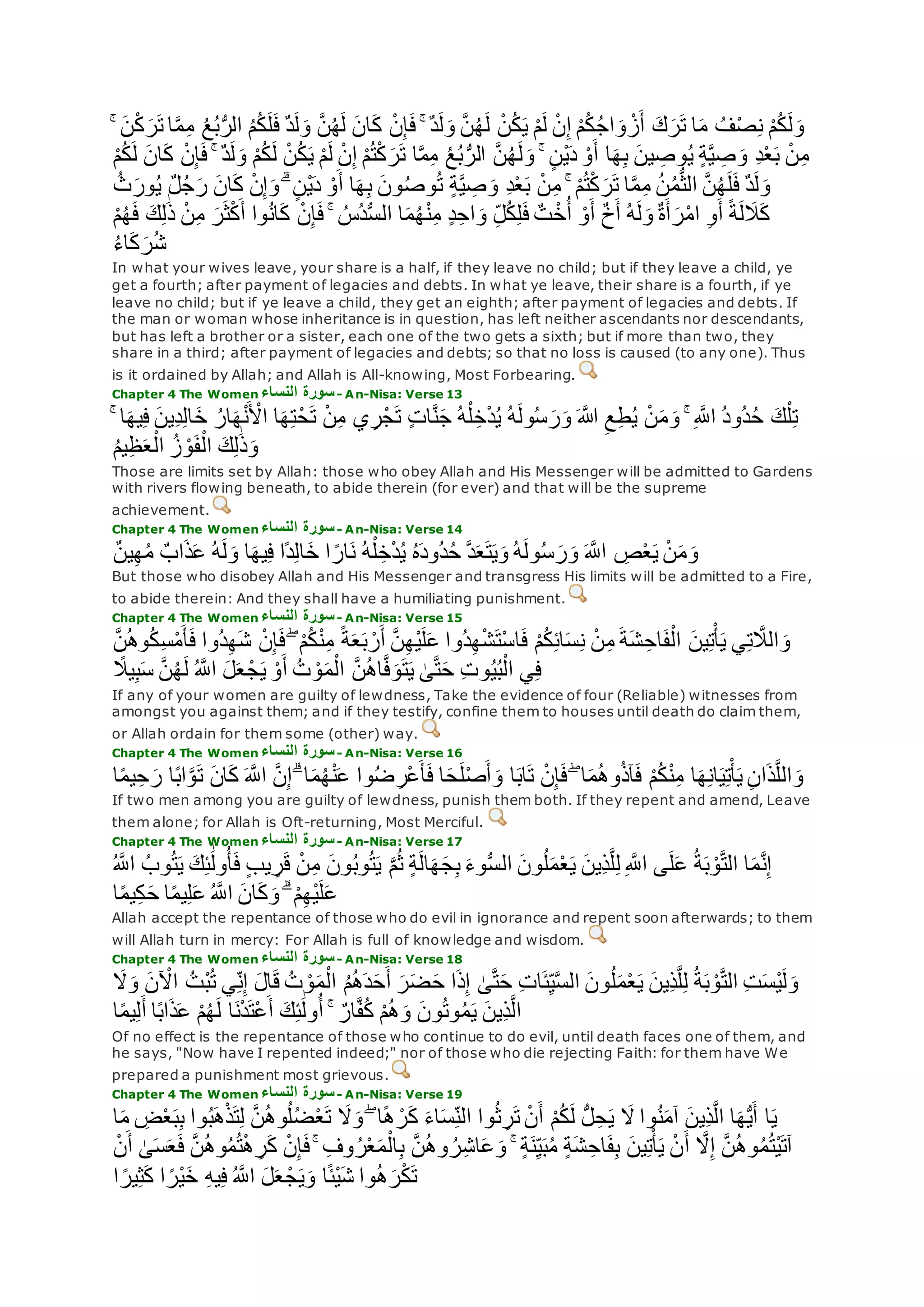 ‫ه‬‫م‬ِ‫م‬ ُ‫ع‬ُ‫ب‬ُّ‫ر‬‫ال‬ ُ‫م‬ُ‫ك‬‫ل‬‫ف‬ ٌ‫د‬‫ل‬‫و‬ ‫ه‬‫ن‬ُ‫ه‬‫ل‬ ‫ان‬‫ك‬ ْ‫ن‬ِ‫إ‬‫ف‬ ۚ ٌ‫د‬‫ل‬‫و‬ ‫ه‬‫ن‬ُ‫ه‬‫ل‬ ْ‫ن‬ُ‫ك‬‫ي‬ ْ‫م‬‫ل‬ ْ‫ن‬ِ‫إ‬ ْ‫م‬ُ‫ك‬ُ‫ج‬‫ا‬‫و‬ ْ‫ز‬‫أ‬ ‫ك‬‫ر‬‫ت‬ ‫ا‬‫م‬ ُ‫ف‬ْ‫ص‬ِ‫ن‬ ْ‫م‬ُ‫ك‬‫ل‬‫و‬ۚ ‫ن‬ْ‫ك‬‫ر‬‫ت‬ ‫ا‬
‫ا‬‫ه‬‫م‬ِ‫م‬ ُ‫ع‬ُ‫ب‬ُّ‫الر‬ ‫ه‬‫ن‬ُ‫ه‬‫ل‬‫و‬ ۚ ٍ‫ن‬ْ‫ي‬‫د‬ ْ‫و‬‫أ‬ ‫ا‬‫ه‬ِ‫ب‬ ‫ين‬ ِ‫وص‬ُ‫ي‬ ٍ‫ة‬‫ه‬‫ي‬ ِ‫ص‬‫و‬ ِ‫د‬ْ‫ع‬‫ب‬ ْ‫ن‬ِ‫م‬ْ‫م‬ُ‫ك‬‫ل‬ ‫ان‬‫ك‬ ْ‫ن‬ِ‫إ‬‫ف‬ ۚ ٌ‫د‬‫ل‬‫و‬ ْ‫م‬ُ‫ك‬‫ل‬ ْ‫ن‬ُ‫ك‬‫ي‬ ْ‫م‬‫ل‬ ْ‫ن‬ِ‫إ‬ ْ‫م‬ُ‫ت‬ْ‫ك‬‫ر‬‫ت‬
ُ‫ث‬‫ور‬ُ‫ي‬ ٌ‫ل‬ُ‫ج‬‫ر‬ ‫ان‬‫ك‬ ْ‫ن‬ِ‫إ‬‫و‬ ۗ ٍ‫ن‬ْ‫ي‬‫د‬ ْ‫و‬‫أ‬ ‫ا‬‫ه‬ِ‫ب‬ ‫ون‬ُ‫ص‬‫و‬ُ‫ت‬ ٍ‫ة‬‫ه‬‫ي‬ ِ‫ص‬‫و‬ ِ‫د‬ْ‫ع‬‫ب‬ ْ‫ن‬ِ‫م‬ ۚ ْ‫م‬ُ‫ت‬ْ‫ك‬‫ر‬‫ت‬ ‫ا‬‫ه‬‫م‬ِ‫م‬ ُ‫ن‬ُ‫م‬ُّ‫ث‬‫ال‬ ‫ه‬‫ن‬ُ‫ه‬‫ل‬‫ف‬ ٌ‫د‬‫ل‬‫و‬
ٍ‫د‬ِ‫اح‬‫و‬ ِ‫ل‬ُ‫ك‬ِ‫ل‬‫ف‬ ٌ‫ت‬ ْ‫خ‬ُ‫أ‬ ْ‫و‬‫أ‬ ٌ‫خ‬‫أ‬ ُ‫ه‬‫ل‬‫و‬ ٌ‫ة‬‫أ‬‫ر‬ْ‫م‬‫ا‬ ِ‫و‬‫أ‬ ً‫ة‬‫ل‬‫َل‬‫ك‬ْ‫م‬ُ‫ه‬‫ف‬ ‫ك‬ِ‫ل‬َٰ‫ذ‬ ْ‫ن‬ِ‫م‬ ‫ر‬‫ث‬ْ‫ك‬‫أ‬ ‫وا‬ُ‫ن‬‫ا‬‫ك‬ ْ‫ن‬ِ‫إ‬‫ف‬ ۚ ُ‫ُس‬‫د‬ُّ‫س‬‫ال‬ ‫ا‬‫م‬ُ‫ه‬ْ‫ن‬ِ‫م‬
ُ‫ء‬‫ا‬‫ك‬‫ر‬ُ‫ش‬
In what your wives leave, your share is a half, if they leave no child; but if they leave a child, ye
get a fourth; after payment of legacies and debts. In what ye leave, their share is a fourth, if ye
leave no child; but if ye leave a child, they get an eighth; after payment of legacies and debts. If
the man or woman whose inheritance is in question, has left neither ascendants nor descendants,
but has left a brother or a sister, each one of the two gets a sixth; but if more than two, they
share in a third; after payment of legacies and debts; so that no loss is caused (to any one). Thus
is it ordained by Allah; and Allah is All-knowing, Most Forbearing.
Chapter 4 The Women ‫النساء‬ ‫سورة‬- An-Nisa: Verse 13
‫ِين‬‫د‬ِ‫ل‬‫ا‬‫خ‬ ُ‫ار‬‫ه‬ْ‫ن‬ ْ‫اْل‬ ‫ا‬‫ه‬ِ‫ت‬ْ‫ح‬‫ت‬ ْ‫ن‬ِ‫م‬ ‫ي‬ِ‫ر‬ْ‫ج‬‫ت‬ ٍ‫ت‬‫ا‬‫ه‬‫ن‬‫ج‬ ُ‫ه‬ْ‫ل‬ ِ‫خ‬ْ‫د‬ُ‫ي‬ ُ‫ه‬‫ول‬ُ‫س‬‫ر‬‫و‬ ‫اَّلله‬ ِ‫ع‬ِ‫ط‬ُ‫ي‬ ْ‫ن‬‫م‬‫و‬ ۚ ِ ‫ه‬‫اَّلل‬ ُ‫د‬‫ُو‬‫د‬ُ‫ح‬ ‫ك‬ْ‫ل‬ِ‫ت‬ۚ ‫ا‬‫يه‬ِ‫ف‬
ُ‫م‬‫ي‬ِ‫ظ‬‫ع‬ْ‫ال‬ ُ‫ز‬ ْ‫و‬‫ف‬ْ‫ال‬ ‫ك‬ِ‫ل‬َٰ‫ذ‬‫و‬
Those are limits set by Allah: those who obey Allah and His Messenger will be admitted to Gardens
with rivers flowing beneath, to abide therein (for ever) and that will be the supreme
achievement.
Chapter 4 The Women ‫النساء‬ ‫سورة‬- An-Nisa: Verse 14
ٌ‫ن‬‫ي‬ِ‫ه‬ُ‫م‬ ٌ‫اب‬‫ذ‬‫ع‬ ُ‫ه‬‫ل‬‫و‬ ‫ا‬‫يه‬ِ‫ف‬ ‫ًا‬‫د‬ِ‫ل‬‫ا‬‫خ‬ ‫ا‬ ً‫ار‬‫ن‬ ُ‫ه‬ْ‫ل‬ ِ‫خ‬ْ‫د‬ُ‫ي‬ ُ‫ه‬‫ُود‬‫د‬ُ‫ح‬ ‫ه‬‫د‬‫ع‬‫ت‬‫ي‬‫و‬ ُ‫ه‬‫ول‬ُ‫س‬‫ر‬‫و‬ ‫ه‬‫اَّلل‬ ِ‫ص‬ْ‫ع‬‫ي‬ ْ‫ن‬‫م‬‫و‬
But those who disobey Allah and His Messenger and transgress His limits will be admitted to a Fire,
to abide therein: And they shall have a humiliating punishment.
Chapter 4 The Women ‫النساء‬ ‫سورة‬- An-Nisa: Verse 15
ً‫ة‬‫ع‬‫ب‬ ْ‫ر‬‫أ‬ ‫ه‬‫ن‬ِ‫ه‬ْ‫ي‬‫ل‬‫ع‬ ‫ُوا‬‫د‬ِ‫ه‬ْ‫ش‬‫ْت‬‫س‬‫ا‬‫ف‬ ْ‫م‬ُ‫ك‬ِ‫ئ‬‫ا‬‫س‬ِ‫ن‬ ْ‫ن‬ِ‫م‬ ‫ة‬‫ش‬ ِ‫اح‬‫ف‬ْ‫ال‬ ‫ين‬ِ‫ت‬ْ‫أ‬‫ي‬ ‫ي‬ِ‫ت‬ ‫ه‬‫الَل‬‫و‬‫ه‬‫ن‬ُ‫ه‬‫و‬ُ‫ك‬ِ‫س‬ْ‫م‬‫أ‬‫ف‬ ‫ُوا‬‫د‬ِ‫ه‬‫ش‬ ْ‫ن‬ِ‫إ‬‫ف‬ ۖ ْ‫م‬ُ‫ك‬ْ‫ن‬ِ‫م‬
ً‫يَل‬ِ‫ب‬‫س‬ ‫ه‬‫ن‬ُ‫ه‬‫ل‬ ُ ‫ه‬‫اَّلل‬ ‫ل‬‫ع‬ ْ‫ج‬‫ي‬ ْ‫و‬‫أ‬ ُ‫ت‬ ْ‫و‬‫م‬ْ‫ال‬ ‫ه‬‫ن‬ُ‫ه‬‫ا‬‫ه‬‫ف‬‫و‬‫ت‬‫ي‬ َٰ‫ى‬‫ه‬‫ت‬‫ح‬ ِ‫ت‬‫و‬ُ‫ي‬ُ‫ب‬ْ‫ال‬ ‫ي‬ِ‫ف‬
If any of your women are guilty of lewdness, Take the evidence of four (Reliable) witnesses from
amongst you against them; and if they testify, confine them to houses until death do claim them,
or Allah ordain for them some (other) way.
Chapter 4 The Women ‫النساء‬ ‫سورة‬- An-Nisa: Verse 16
ْ‫م‬ُ‫ك‬ْ‫ن‬ِ‫م‬ ‫ا‬‫ه‬ِ‫ن‬‫ا‬‫ي‬ِ‫ت‬ْ‫أ‬‫ي‬ ِ‫ن‬‫ا‬‫ذ‬‫ه‬‫ل‬‫ال‬‫و‬‫ا‬ً‫م‬‫ي‬ِ‫ح‬‫ر‬ ‫ا‬ً‫ب‬‫ا‬‫ه‬‫و‬‫ت‬ ‫ان‬‫ك‬ ‫ه‬‫اَّلل‬ ‫ه‬‫ن‬ِ‫إ‬ ۗ ‫ا‬‫م‬ُ‫ه‬ْ‫ن‬‫ع‬ ‫وا‬ُ‫ض‬ ِ‫ْر‬‫ع‬‫أ‬‫ف‬ ‫ا‬‫ح‬‫ل‬ْ‫ص‬‫أ‬‫و‬ ‫ا‬‫اب‬‫ت‬ ْ‫ن‬ِ‫إ‬‫ف‬ ۖ ‫ا‬‫م‬ُ‫ه‬‫و‬ُ‫ذ‬‫آ‬‫ف‬
If two men among you are guilty of lewdness, punish them both. If they repent and amend, Leave
them alone; for Allah is Oft-returning, Most Merciful.
Chapter 4 The Women ‫النساء‬ ‫سورة‬- An-Nisa: Verse 17
ُ‫ت‬‫ي‬ ‫ك‬ِ‫ئ‬َٰ‫ول‬ُ‫أ‬‫ف‬ ٍ‫ب‬‫ي‬ ِ‫ر‬‫ق‬ ْ‫ن‬ِ‫م‬ ‫ون‬ُ‫ب‬‫و‬ُ‫ت‬‫ي‬ ‫ه‬‫م‬ُ‫ث‬ ٍ‫ة‬‫ال‬‫ه‬‫ج‬ِ‫ب‬ ‫وء‬ُّ‫س‬‫ال‬ ‫ون‬ُ‫ل‬‫م‬ْ‫ع‬‫ي‬ ‫ِين‬‫ذ‬‫ه‬‫ل‬ِ‫ل‬ ِ ‫ه‬‫اَّلل‬ ‫ى‬‫ل‬‫ع‬ ُ‫ة‬‫ب‬ ْ‫و‬‫ه‬‫ت‬‫ال‬ ‫ا‬‫م‬‫ه‬‫ن‬ِ‫إ‬ُ ‫ه‬‫اَّلل‬ ُ‫وب‬
‫ك‬‫و‬ ۗ ْ‫م‬ِ‫ه‬ْ‫ي‬‫ل‬‫ع‬‫ا‬ً‫م‬‫ي‬ِ‫ك‬‫ح‬ ‫ا‬ً‫م‬‫ي‬ِ‫ل‬‫ع‬ ُ ‫ه‬‫اَّلل‬ ‫ان‬
Allah accept the repentance of those who do evil in ignorance and repent soon afterwards; to them
will Allah turn in mercy: For Allah is full of knowledge and wisdom.
Chapter 4 The Women ‫النساء‬ ‫سورة‬- An-Nisa: Verse 18
ْ‫اْل‬ ُ‫ْت‬‫ب‬ُ‫ت‬ ‫ي‬ِ‫ن‬ِ‫إ‬ ‫ال‬‫ق‬ ُ‫ت‬ ْ‫و‬‫م‬ْ‫ال‬ ُ‫م‬ُ‫ه‬‫د‬‫ح‬‫أ‬ ‫ر‬‫ض‬‫ح‬ ‫ا‬‫ذ‬ِ‫إ‬ َٰ‫ى‬‫ه‬‫ت‬‫ح‬ ِ‫ت‬‫ا‬‫ئ‬ِ‫ي‬‫ه‬‫س‬‫ال‬ ‫ون‬ُ‫ل‬‫م‬ْ‫ع‬‫ي‬ ‫ِين‬‫ذ‬‫ه‬‫ل‬ِ‫ل‬ ُ‫ة‬‫ب‬ ْ‫و‬‫ه‬‫ت‬‫ال‬ ِ‫ت‬‫ْس‬‫ي‬‫ل‬‫و‬‫َل‬‫و‬ ‫ن‬
ْ‫م‬ُ‫ه‬‫ل‬ ‫ا‬‫ن‬ْ‫د‬‫ْت‬‫ع‬‫أ‬ ‫ك‬ِ‫ئ‬َٰ‫ول‬ُ‫أ‬ ۚ ٌ‫ار‬‫ه‬‫ف‬ُ‫ك‬ ْ‫م‬ُ‫ه‬‫و‬ ‫ون‬ُ‫ت‬‫و‬ُ‫م‬‫ي‬ ‫ِين‬‫ذ‬‫ه‬‫ل‬‫ا‬‫ا‬ً‫م‬‫ي‬ِ‫ل‬‫أ‬ ‫ا‬ً‫ب‬‫ا‬‫ذ‬‫ع‬
Of no effect is the repentance of those who continue to do evil, until death faces one of them, and
he says, "Now have I repented indeed;" nor of those who die rejecting Faith: for them have We
prepared a punishment most grievous.
Chapter 4 The Women ‫النساء‬ ‫سورة‬- An-Nisa: Verse 19
ْ‫ع‬‫ب‬ِ‫ب‬ ‫وا‬ُ‫ب‬‫ه‬ْ‫ذ‬‫ت‬ِ‫ل‬ ‫ه‬‫ن‬ُ‫ه‬‫و‬ُ‫ل‬ُ‫ض‬ْ‫ع‬‫ت‬ ‫َل‬‫و‬ ۖ ‫ا‬ً‫ه‬ ْ‫ر‬‫ك‬ ‫اء‬‫س‬ِ‫الن‬ ‫وا‬ُ‫ث‬ ِ‫ر‬‫ت‬ ْ‫ن‬‫أ‬ ْ‫م‬ُ‫ك‬‫ل‬ ُّ‫ل‬ِ‫ح‬‫ي‬ ‫َل‬ ‫وا‬ُ‫ن‬‫آم‬ ‫ِين‬‫ذ‬‫ه‬‫ل‬‫ا‬ ‫ا‬‫ه‬ُّ‫ي‬‫أ‬ ‫ا‬‫ي‬‫ا‬‫م‬ ِ‫ض‬
‫أ‬ ‫ه‬‫َل‬ِ‫إ‬ ‫ه‬‫ن‬ُ‫ه‬‫و‬ُ‫م‬ُ‫ت‬ْ‫ي‬‫آت‬ْ‫ن‬‫أ‬ َٰ‫ى‬‫س‬‫ع‬‫ف‬ ‫ه‬‫ن‬ُ‫ه‬‫و‬ُ‫م‬ُ‫ت‬ْ‫ه‬ ِ‫ر‬‫ك‬ ْ‫ن‬ِ‫إ‬‫ف‬ ۚ ِ‫وف‬ُ‫ر‬ْ‫ع‬‫م‬ْ‫ال‬ِ‫ب‬ ‫ه‬‫ن‬ُ‫ه‬‫و‬ ُ‫ر‬ِ‫ش‬‫ا‬‫ع‬‫و‬ ۚ ٍ‫ة‬‫ن‬ِ‫ي‬‫ب‬ُ‫م‬ ٍ‫ة‬‫ش‬ ِ‫اح‬‫ف‬ِ‫ب‬ ‫ين‬ِ‫ت‬ْ‫أ‬‫ي‬ ْ‫ن‬
‫ا‬ ً‫ير‬ِ‫ث‬‫ك‬ ‫ا‬ ً‫ْر‬‫ي‬‫خ‬ ِ‫ه‬‫ي‬ِ‫ف‬ ُ ‫ه‬‫اَّلل‬ ‫ل‬‫ع‬ ْ‫ج‬‫ي‬‫و‬ ‫ا‬ً‫ئ‬ْ‫ي‬‫ش‬ ‫وا‬ُ‫ه‬‫ر‬ْ‫ك‬‫ت‬
 