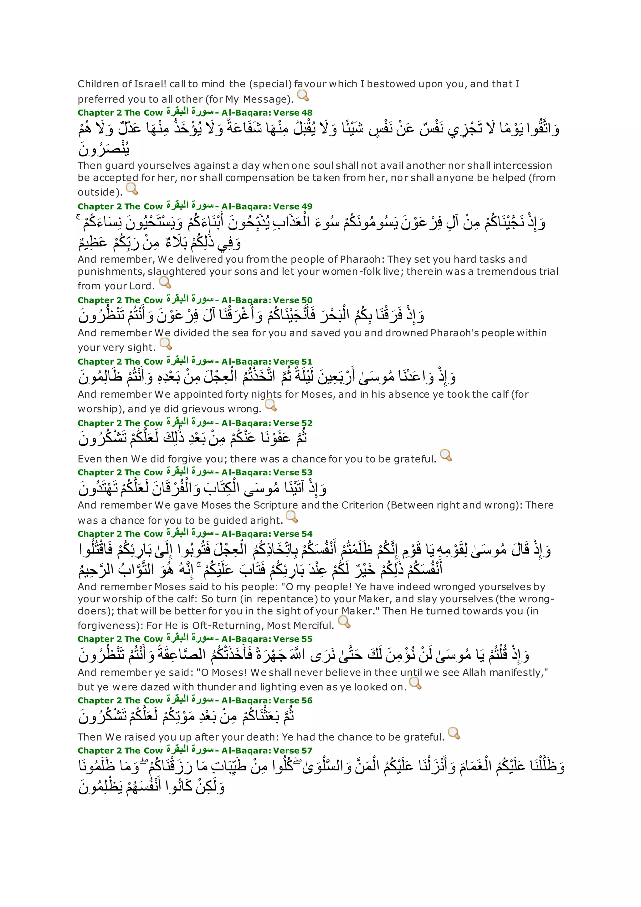 Children of Israel! call to mind the (special) favour which I bestowed upon you, and that I
preferred you to all other (for My Message).
Chapter 2 The Cow ‫البقرة‬ ‫سورة‬- Al-Baqara: Verse 48
ٍ‫س‬ْ‫ف‬‫ن‬ ْ‫ن‬‫ع‬ ٌ‫س‬ْ‫ف‬‫ن‬ ‫ي‬ ِ‫ز‬ْ‫ج‬‫ت‬ ‫َل‬ ‫ا‬ً‫م‬ ْ‫و‬‫ي‬ ‫وا‬ُ‫ق‬‫ه‬‫ت‬‫ا‬‫و‬ْ‫م‬ُ‫ه‬ ‫َل‬‫و‬ ٌ‫ل‬ْ‫د‬‫ع‬ ‫ا‬‫ه‬ْ‫ن‬ِ‫م‬ ُ‫ذ‬‫خ‬ ْ‫ؤ‬ُ‫ي‬ ‫َل‬‫و‬ ٌ‫ة‬‫اع‬‫ف‬‫ش‬ ‫ا‬‫ه‬ْ‫ن‬ِ‫م‬ ُ‫ل‬‫ب‬ْ‫ق‬ُ‫ي‬ ‫َل‬‫و‬ ‫ا‬ً‫ئ‬ْ‫ي‬‫ش‬
‫ون‬ ُ‫ر‬‫ص‬ْ‫ن‬ُ‫ي‬
Then guard yourselves against a day when one soul shall not avail another nor shall intercession
be accepted for her, nor shall compensation be taken from her, nor shall anyone be helped (from
outside).
Chapter 2 The Cow ‫البقرة‬ ‫سورة‬- Al-Baqara: Verse 49
ْ‫م‬ُ‫ك‬‫اء‬‫ْن‬‫ب‬‫أ‬ ‫ون‬ُ‫ح‬ِ‫ب‬‫ذ‬ُ‫ي‬ ِ‫ب‬‫ا‬‫ذ‬‫ع‬ْ‫ال‬ ‫وء‬ُ‫س‬ ْ‫م‬ُ‫ك‬‫ون‬ُ‫م‬‫و‬ُ‫س‬‫ي‬ ‫ن‬ ْ‫و‬‫ع‬ ْ‫ر‬ِ‫ف‬ ِ‫ل‬‫آ‬ ْ‫ن‬ِ‫م‬ ْ‫م‬ُ‫ك‬‫ا‬‫ْن‬‫ي‬‫ه‬‫ج‬‫ن‬ ْ‫ذ‬ِ‫إ‬‫و‬ۚ ْ‫م‬ُ‫ك‬‫اء‬‫س‬ِ‫ن‬ ‫ون‬ُ‫ي‬ْ‫ح‬‫ْت‬‫س‬‫ي‬‫و‬
ٌ‫م‬‫ي‬ِ‫ظ‬‫ع‬ ْ‫م‬ُ‫ك‬ِ‫ب‬‫ر‬ ْ‫ن‬ِ‫م‬ ٌ‫ء‬‫َل‬‫ب‬ ْ‫م‬ُ‫ك‬ِ‫ل‬َٰ‫ذ‬ ‫ي‬ِ‫ف‬‫و‬
And remember, We delivered you from the people of Pharaoh: They set you hard tasks and
punishments, slaughtered your sons and let your women-folk live; therein was a tremendous trial
from your Lord.
Chapter 2 The Cow ‫البقرة‬ ‫سورة‬- Al-Baqara: Verse 50
‫ون‬ ُ‫ر‬ُ‫ظ‬ْ‫ن‬‫ت‬ ْ‫م‬ُ‫ت‬ْ‫ن‬‫أ‬‫و‬ ‫ن‬ ْ‫و‬‫ع‬ ْ‫ر‬ِ‫ف‬ ‫آل‬ ‫ا‬‫ن‬ْ‫ق‬‫ر‬ْ‫غ‬‫أ‬‫و‬ ْ‫م‬ُ‫ك‬‫ا‬‫ْن‬‫ي‬‫ج‬ْ‫ن‬‫أ‬‫ف‬ ‫ر‬ْ‫ح‬‫ب‬ْ‫ال‬ ُ‫م‬ُ‫ك‬ِ‫ب‬ ‫ا‬‫ن‬ْ‫ق‬‫ر‬‫ف‬ ْ‫ذ‬ِ‫إ‬‫و‬
And remember We divided the sea for you and saved you and drowned Pharaoh's people within
your very sight.
Chapter 2 The Cow ‫البقرة‬ ‫سورة‬- Al-Baqara: Verse 51
ُ‫م‬ُ‫ت‬ْ‫ذ‬‫خ‬‫ه‬‫ت‬‫ا‬ ‫ه‬‫م‬ُ‫ث‬ ً‫ة‬‫ْل‬‫ي‬‫ل‬ ‫ين‬ِ‫ع‬‫ب‬ ْ‫ر‬‫أ‬ َٰ‫ى‬‫وس‬ُ‫م‬ ‫ا‬‫ن‬ْ‫د‬‫اع‬‫و‬ ْ‫ذ‬ِ‫إ‬‫و‬‫ون‬ُ‫م‬ِ‫ل‬‫ا‬‫ظ‬ ْ‫م‬ُ‫ت‬ْ‫ن‬‫أ‬‫و‬ ِ‫ه‬ِ‫د‬ْ‫ع‬‫ب‬ ْ‫ن‬ِ‫م‬ ‫ل‬ْ‫ج‬ِ‫ع‬ْ‫ال‬
And remember We appointed forty nights for Moses, and in his absence ye took the calf (for
worship), and ye did grievous wrong.
Chapter 2 The Cow ‫البقرة‬ ‫سورة‬- Al-Baqara: Verse 52
‫ون‬ ُ‫ر‬ُ‫ك‬ْ‫ش‬‫ت‬ ْ‫م‬ُ‫ك‬‫ه‬‫ل‬‫ع‬‫ل‬ ‫ك‬ِ‫ل‬َٰ‫ذ‬ ِ‫د‬ْ‫ع‬‫ب‬ ْ‫ن‬ِ‫م‬ ْ‫م‬ُ‫ك‬ْ‫ن‬‫ع‬ ‫ا‬‫ن‬ ْ‫و‬‫ف‬‫ع‬ ‫ه‬‫م‬ُ‫ث‬
Even then We did forgive you; there was a chance for you to be grateful.
Chapter 2 The Cow ‫البقرة‬ ‫سورة‬- Al-Baqara: Verse 53
‫ُون‬‫د‬‫ت‬ْ‫ه‬‫ت‬ ْ‫م‬ُ‫ك‬‫ه‬‫ل‬‫ع‬‫ل‬ ‫ان‬‫ق‬ ْ‫ر‬ُ‫ف‬ْ‫ال‬‫و‬ ‫اب‬‫ت‬ِ‫ك‬ْ‫ال‬ ‫ى‬‫وس‬ُ‫م‬ ‫ا‬‫ْن‬‫ي‬‫آت‬ ْ‫ذ‬ِ‫إ‬‫و‬
And remember We gave Moses the Scripture and the Criterion (Between right and wrong): There
was a chance for you to be guided aright.
Chapter 2 The Cow ‫البقرة‬ ‫سورة‬- Al-Baqara: Verse 54
ِ‫ار‬‫ب‬ َٰ‫ى‬‫ل‬ِ‫إ‬ ‫وا‬ُ‫ب‬‫و‬ُ‫ت‬‫ف‬ ‫ل‬ْ‫ج‬ِ‫ع‬ْ‫ال‬ ُ‫م‬ُ‫ك‬ِ‫ذ‬‫ا‬‫خ‬ِ‫ات‬ِ‫ب‬ ْ‫م‬ُ‫ك‬‫س‬ُ‫ف‬ْ‫ن‬‫أ‬ ْ‫م‬ُ‫ت‬ْ‫م‬‫ل‬‫ظ‬ ْ‫م‬ُ‫ك‬‫ه‬‫ن‬ِ‫إ‬ ِ‫م‬ ْ‫و‬‫ق‬ ‫ا‬‫ي‬ ِ‫ه‬ِ‫م‬ ْ‫و‬‫ق‬ِ‫ل‬ َٰ‫ى‬‫وس‬ُ‫م‬ ‫ال‬‫ق‬ ْ‫ذ‬ِ‫إ‬‫و‬‫وا‬ُ‫ل‬ُ‫ت‬ْ‫ق‬‫ا‬‫ف‬ ْ‫م‬ُ‫ك‬ِ‫ئ‬
ْ‫م‬ُ‫ك‬‫س‬ُ‫ف‬ْ‫ن‬‫أ‬ُ‫م‬‫ي‬ِ‫ح‬‫ه‬‫الر‬ ُ‫اب‬‫ه‬‫و‬‫ه‬‫ت‬‫ال‬ ‫و‬ُ‫ه‬ ُ‫ه‬‫ه‬‫ن‬ِ‫إ‬ ۚ ْ‫م‬ُ‫ك‬ْ‫ي‬‫ل‬‫ع‬ ‫اب‬‫ت‬‫ف‬ ْ‫م‬ُ‫ك‬ِ‫ئ‬ ِ‫ار‬‫ب‬ ‫د‬ْ‫ن‬ِ‫ع‬ ْ‫م‬ُ‫ك‬‫ل‬ ٌ‫ْر‬‫ي‬‫خ‬ ْ‫م‬ُ‫ك‬ِ‫ل‬َٰ‫ذ‬
And remember Moses said to his people: "O my people! Ye have indeed wronged yourselves by
your worship of the calf: So turn (in repentance) to your Maker, and slay yourselves (the wrong-
doers); that will be better for you in the sight of your Maker." Then He turned towards you (in
forgiveness): For He is Oft-Returning, Most Merciful.
Chapter 2 The Cow ‫سورة‬‫البقرة‬ - Al-Baqara: Verse 55
ُ‫ر‬ُ‫ظ‬ْ‫ن‬‫ت‬ ْ‫م‬ُ‫ت‬ْ‫ن‬‫أ‬‫و‬ ُ‫ة‬‫ق‬ِ‫ع‬‫ا‬‫ه‬‫ص‬‫ال‬ ُ‫م‬ُ‫ك‬ْ‫ت‬‫ذ‬‫خ‬‫أ‬‫ف‬ ً‫ة‬‫ر‬ْ‫ه‬‫ج‬ ‫ه‬‫اَّلل‬ ‫ى‬‫ر‬‫ن‬ َٰ‫ى‬‫ه‬‫ت‬‫ح‬ ‫ك‬‫ل‬ ‫ن‬ِ‫م‬ ْ‫ؤ‬ُ‫ن‬ ْ‫ن‬‫ل‬ َٰ‫ى‬‫وس‬ُ‫م‬ ‫ا‬‫ي‬ ْ‫م‬ُ‫ت‬ْ‫ل‬ُ‫ق‬ ْ‫ذ‬ِ‫إ‬‫و‬‫ون‬
And remember ye said: "O Moses! We shall never believe in thee until we see Allah manifestly,"
but ye were dazed with thunder and lighting even as ye looked on.
Chapter 2 The Cow ‫البقرة‬ ‫سورة‬- Al-Baqara: Verse 56
‫ون‬ ُ‫ر‬ُ‫ك‬ْ‫ش‬‫ت‬ ْ‫م‬ُ‫ك‬‫ه‬‫ل‬‫ع‬‫ل‬ ْ‫م‬ُ‫ك‬ِ‫ت‬ ْ‫و‬‫م‬ ِ‫د‬ْ‫ع‬‫ب‬ ْ‫ن‬ِ‫م‬ ْ‫م‬ُ‫ك‬‫ا‬‫ن‬ْ‫ث‬‫ع‬‫ب‬ ‫ه‬‫م‬ُ‫ث‬
Then We raised you up after your death: Ye had the chance to be grateful.
Chapter 2 The Cow ‫البقرة‬ ‫سورة‬- Al-Baqara: Verse 57
ْ‫ن‬ِ‫م‬ ‫وا‬ُ‫ل‬ُ‫ك‬ ۖ َٰ‫ى‬‫و‬ْ‫ل‬‫ه‬‫س‬‫ال‬‫و‬ ‫ه‬‫ن‬‫م‬ْ‫ال‬ ُ‫م‬ُ‫ك‬ْ‫ي‬‫ل‬‫ع‬ ‫ا‬‫ن‬ْ‫ل‬‫ز‬ْ‫ن‬‫أ‬‫و‬ ‫ام‬‫م‬‫غ‬ْ‫ال‬ ُ‫م‬ُ‫ك‬ْ‫ي‬‫ل‬‫ع‬ ‫ا‬‫ن‬ْ‫ل‬‫ه‬‫ل‬‫ظ‬‫و‬‫ا‬‫ون‬ُ‫م‬‫ل‬‫ظ‬ ‫ا‬‫م‬‫و‬ ۖ ْ‫م‬ُ‫ك‬‫ا‬‫ن‬ْ‫ق‬‫ز‬‫ر‬ ‫ا‬‫م‬ ِ‫ت‬‫ا‬‫ب‬ِ‫ي‬‫ط‬
‫ون‬ُ‫م‬ِ‫ل‬ْ‫ظ‬‫ي‬ ْ‫م‬ُ‫ه‬‫س‬ُ‫ف‬ْ‫ن‬‫أ‬ ‫وا‬ُ‫ن‬‫ا‬‫ك‬ ْ‫ن‬ِ‫ك‬ َٰ‫ل‬‫و‬
 