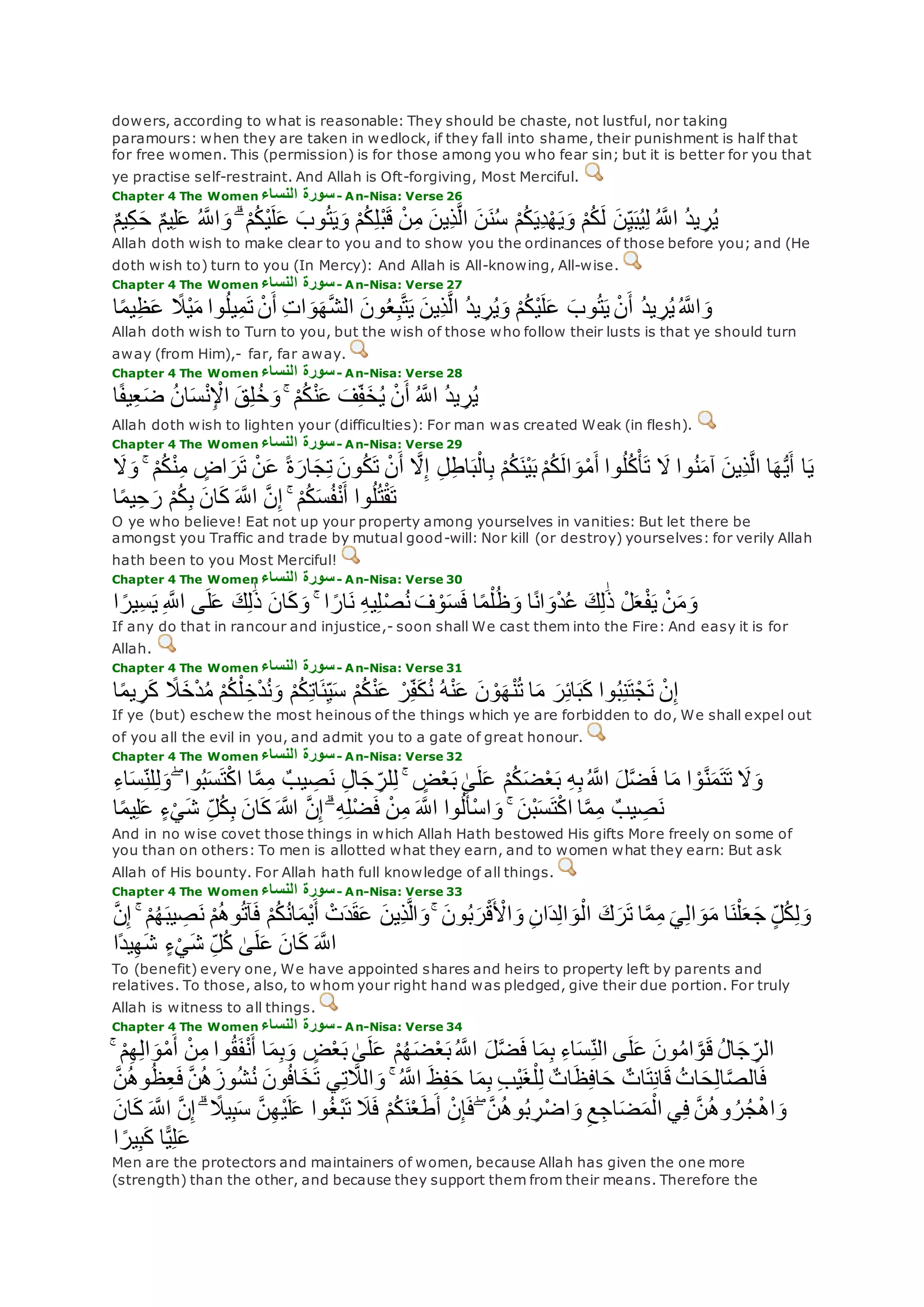dowers, according to what is reasonable: They should be chaste, not lustful, nor taking
paramours: when they are taken in wedlock, if they fall into shame, their punishment is half that
for free women. This (permission) is for those among you who fear sin; but it is better for you that
ye practise self-restraint. And Allah is Oft-forgiving, Most Merciful.
Chapter 4 The Women ‫النساء‬ ‫سورة‬- An-Nisa: Verse 26
ْ‫م‬ُ‫ك‬‫ل‬ ‫ن‬ِ‫ي‬‫ب‬ُ‫ي‬ِ‫ل‬ ُ ‫ه‬‫اَّلل‬ ُ‫د‬‫ي‬ ِ‫ر‬ُ‫ي‬ٌ‫م‬‫ي‬ِ‫ك‬‫ح‬ ٌ‫م‬‫ي‬ِ‫ل‬‫ع‬ ُ ‫ه‬‫اَّلل‬‫و‬ ۗ ْ‫م‬ُ‫ك‬ْ‫ي‬‫ل‬‫ع‬ ‫وب‬ُ‫ت‬‫ي‬‫و‬ ْ‫م‬ُ‫ك‬ِ‫ل‬ْ‫ب‬‫ق‬ ْ‫ن‬ِ‫م‬ ‫ِين‬‫ذ‬‫ه‬‫ل‬‫ا‬ ‫ن‬‫ن‬ُ‫س‬ ْ‫م‬ُ‫ك‬‫ِي‬‫د‬ْ‫ه‬‫ي‬‫و‬
Allah doth wish to make clear to you and to show you the ordinances of those before you; and (He
doth wish to) turn to you (In Mercy): And Allah is All-knowing, All-wise.
Chapter 4 The Women ‫النساء‬ ‫سورة‬- An-Nisa: Verse 27
‫ا‬ً‫م‬‫ي‬ِ‫ظ‬‫ع‬ ً‫َْل‬‫ي‬‫م‬ ‫وا‬ُ‫ل‬‫ي‬ِ‫م‬‫ت‬ ْ‫ن‬‫أ‬ ِ‫ت‬‫ا‬‫و‬‫ه‬‫ه‬‫ش‬‫ال‬ ‫ون‬ُ‫ع‬ِ‫ب‬‫ه‬‫ت‬‫ي‬ ‫ِين‬‫ذ‬‫ه‬‫ل‬‫ا‬ ُ‫د‬‫ي‬ ِ‫ر‬ُ‫ي‬‫و‬ ْ‫م‬ُ‫ك‬ْ‫ي‬‫ل‬‫ع‬ ‫وب‬ُ‫ت‬‫ي‬ ْ‫ن‬‫أ‬ ُ‫د‬‫ي‬ ِ‫ر‬ُ‫ي‬ُ ‫ه‬‫اَّلل‬‫و‬
Allah doth wish to Turn to you, but the wish of those who follow their lusts is that ye should turn
away (from Him),- far, far away.
Chapter 4 The Women ‫النساء‬ ‫سورة‬- An-Nisa: Verse 28
ْ‫م‬ُ‫ك‬ْ‫ن‬‫ع‬ ‫ف‬ِ‫ف‬‫خ‬ُ‫ي‬ ْ‫ن‬‫أ‬ ُ ‫ه‬‫اَّلل‬ ُ‫د‬‫ي‬ ِ‫ر‬ُ‫ي‬ۚ‫ا‬ً‫ف‬‫ي‬ِ‫ع‬‫ض‬ ُ‫ن‬‫ا‬‫س‬ْ‫ن‬ِ ْْ‫ا‬ ‫ق‬ِ‫ل‬ُ‫خ‬‫و‬
Allah doth wish to lighten your (difficulties): For man was created Weak (in flesh).
Chapter 4 The Women ‫النساء‬ ‫سورة‬- An-Nisa: Verse 29
‫وا‬ُ‫ن‬‫آم‬ ‫ِين‬‫ذ‬‫ه‬‫ل‬‫ا‬ ‫ا‬‫ه‬ُّ‫ي‬‫أ‬ ‫ا‬‫ي‬‫َل‬‫و‬ ۚ ْ‫م‬ُ‫ك‬ْ‫ن‬ِ‫م‬ ٍ‫اض‬‫ر‬‫ت‬ ْ‫ن‬‫ع‬ ً‫ة‬‫ار‬‫ج‬ِ‫ت‬ ‫ون‬ُ‫ك‬‫ت‬ ْ‫ن‬‫أ‬ ‫ه‬‫َل‬ِ‫إ‬ ِ‫ل‬ِ‫ط‬‫ا‬‫ب‬ْ‫ال‬ِ‫ب‬ ْ‫م‬ُ‫ك‬‫ْن‬‫ي‬‫ب‬ ْ‫م‬ُ‫ك‬‫ال‬‫و‬ْ‫م‬‫أ‬ ‫وا‬ُ‫ل‬ُ‫ك‬ْ‫أ‬‫ت‬ ‫َل‬
‫ا‬ً‫م‬‫ي‬ِ‫ح‬‫ر‬ ْ‫م‬ُ‫ك‬ِ‫ب‬ ‫ان‬‫ك‬ ‫ه‬‫اَّلل‬ ‫ه‬‫ن‬ِ‫إ‬ ۚ ْ‫م‬ُ‫ك‬‫س‬ُ‫ف‬ْ‫ن‬‫أ‬ ‫وا‬ُ‫ل‬ُ‫ت‬ْ‫ق‬‫ت‬
O ye who believe! Eat not up your property among yourselves in vanities: But let there be
amongst you Traffic and trade by mutual good-will: Nor kill (or destroy) yourselves: for verily Allah
hath been to you Most Merciful!
Chapter 4 The Women ‫النساء‬ ‫سورة‬- An-Nisa: Verse 30
ْ‫ن‬‫م‬‫و‬‫ا‬ ً‫ِير‬‫س‬‫ي‬ ِ ‫ه‬‫اَّلل‬ ‫ى‬‫ل‬‫ع‬ ‫ك‬ِ‫ل‬َٰ‫ذ‬ ‫ان‬‫ك‬‫و‬ ۚ ‫ا‬ ً‫ار‬‫ن‬ ِ‫ه‬‫ي‬ِ‫ل‬ْ‫ص‬ُ‫ن‬ ‫ف‬ ْ‫و‬‫س‬‫ف‬ ‫ا‬ً‫م‬ْ‫ل‬ُ‫ظ‬‫و‬ ‫ا‬ً‫ن‬‫ا‬‫و‬ْ‫د‬ُ‫ع‬ ‫ك‬ِ‫ل‬َٰ‫ذ‬ ْ‫ل‬‫ع‬ْ‫ف‬‫ي‬
If any do that in rancour and injustice,- soon shall We cast them into the Fire: And easy it is for
Allah.
Chapter 4 The Women ‫النساء‬ ‫سورة‬- An-Nisa: Verse 31
‫ا‬ً‫م‬‫ي‬ ِ‫ر‬‫ك‬ ً‫َل‬‫خ‬ْ‫د‬ُ‫م‬ ْ‫م‬ُ‫ك‬ْ‫ل‬ ِ‫خ‬ْ‫د‬ُ‫ن‬‫و‬ ْ‫م‬ُ‫ك‬ِ‫ت‬‫ا‬‫ئ‬ِ‫ي‬‫س‬ ْ‫م‬ُ‫ك‬ْ‫ن‬‫ع‬ ْ‫ر‬ِ‫ف‬‫ك‬ُ‫ن‬ ُ‫ه‬ْ‫ن‬‫ع‬ ‫ن‬ ْ‫و‬‫ه‬ْ‫ن‬ُ‫ت‬ ‫ا‬‫م‬ ‫ر‬ِ‫ئ‬‫ا‬‫ب‬‫ك‬ ‫وا‬ُ‫ب‬ِ‫ن‬‫ت‬ْ‫ج‬‫ت‬ ْ‫ن‬ِ‫إ‬
If ye (but) eschew the most heinous of the things which ye are forbidden to do, We shall expel out
of you all the evil in you, and admit you to a gate of great honour.
Chapter 4 The Women ‫النساء‬ ‫سورة‬- An-Nisa: Verse 32
ْ‫م‬ُ‫ك‬‫ض‬ْ‫ع‬‫ب‬ ِ‫ه‬ِ‫ب‬ُ ‫ه‬‫اَّلل‬ ‫ل‬‫ه‬‫ض‬‫ف‬ ‫ا‬‫م‬ ‫ا‬ ْ‫و‬‫ه‬‫ن‬‫م‬‫ت‬‫ت‬ ‫َل‬‫و‬ِ‫ء‬‫ا‬‫س‬ِ‫لن‬ِ‫ل‬‫و‬ ۖ ‫وا‬ُ‫ب‬‫س‬‫ت‬ْ‫ك‬‫ا‬ ‫ا‬‫ه‬‫م‬ِ‫م‬ ٌ‫يب‬ ِ‫ص‬‫ن‬ ِ‫ل‬‫ا‬‫ج‬ ِ‫لر‬ِ‫ل‬ ۚ ٍ‫ض‬ْ‫ع‬‫ب‬ َٰ‫ى‬‫ل‬‫ع‬
‫ا‬ً‫م‬‫ي‬ِ‫ل‬‫ع‬ ٍ‫ء‬ْ‫ي‬‫ش‬ ِ‫ل‬ُ‫ك‬ِ‫ب‬ ‫ان‬‫ك‬ ‫اَّلله‬ ‫ه‬‫ن‬ِ‫إ‬ ۗ ِ‫ه‬ِ‫ل‬ْ‫ض‬‫ف‬ ْ‫ن‬ِ‫م‬ ‫ه‬‫اَّلل‬ ‫وا‬ُ‫ل‬‫ْأ‬‫س‬‫ا‬‫و‬ ۚ ‫ْن‬‫ب‬‫س‬‫ت‬ْ‫ك‬‫ا‬ ‫ا‬‫ه‬‫م‬ِ‫م‬ ٌ‫يب‬ ِ‫ص‬‫ن‬
And in no wise covet those things in which Allah Hath bestowed His gifts More freely on some of
you than on others: To men is allotted what they earn, and to women what they earn: But ask
Allah of His bounty. For Allah hath full knowledge of all things.
Chapter 4 The Women ‫سورة‬‫النساء‬ - An-Nisa: Verse 33
‫ن‬ ْ‫م‬ُ‫ه‬‫و‬ُ‫ت‬‫آ‬‫ف‬ ْ‫م‬ُ‫ك‬ُ‫ن‬‫ا‬‫ْم‬‫ي‬‫أ‬ ْ‫ت‬‫د‬‫ق‬‫ع‬ ‫ِين‬‫ذ‬‫ه‬‫ل‬‫ا‬‫و‬ ۚ ‫ون‬ُ‫ب‬‫ر‬ْ‫ق‬ ْ‫اْل‬‫و‬ ِ‫ن‬‫ا‬‫د‬ِ‫ل‬‫ا‬‫و‬ْ‫ال‬ ‫ك‬‫ر‬‫ت‬ ‫ا‬‫ه‬‫م‬ِ‫م‬ ‫ي‬ِ‫ل‬‫ا‬‫و‬‫م‬ ‫ا‬‫ن‬ْ‫ل‬‫ع‬‫ج‬ ٍ‫ل‬ُ‫ك‬ِ‫ل‬‫و‬‫ه‬‫ن‬ِ‫إ‬ ۚ ْ‫م‬ُ‫ه‬‫يب‬ ِ‫ص‬
‫ًا‬‫د‬‫ي‬ِ‫ه‬‫ش‬ ٍ‫ء‬ْ‫ي‬‫ش‬ ِ‫ل‬ُ‫ك‬ َٰ‫ى‬‫ل‬‫ع‬ ‫ان‬‫ك‬ ‫ه‬‫اَّلل‬
To (benefit) every one, We have appointed shares and heirs to property left by parents and
relatives. To those, also, to whom your right hand was pledged, give their due portion. For truly
Allah is witness to all things.
Chapter 4 The Women ‫سورة‬‫النساء‬ - An-Nisa: Verse 34
ۚ ْ‫م‬ِ‫ه‬ِ‫ل‬‫ا‬‫و‬ْ‫م‬‫أ‬ ْ‫ن‬ِ‫م‬ ‫وا‬ُ‫ق‬‫ف‬ْ‫ن‬‫أ‬ ‫ا‬‫م‬ِ‫ب‬‫و‬ ٍ‫ض‬ْ‫ع‬‫ب‬ َٰ‫ى‬‫ل‬‫ع‬ ْ‫م‬ُ‫ه‬‫ض‬ْ‫ع‬‫ب‬ُ ‫ه‬‫اَّلل‬ ‫ل‬‫ه‬‫ض‬‫ف‬ ‫ا‬‫م‬ِ‫ب‬ ِ‫ء‬‫ا‬‫س‬ِ‫الن‬ ‫ى‬‫ل‬‫ع‬ ‫ون‬ُ‫م‬‫ا‬ ‫ه‬‫و‬‫ق‬ ُ‫ل‬‫ا‬‫ج‬ ِ‫الر‬
‫وز‬ُ‫ش‬ُ‫ن‬ ‫ون‬ُ‫ف‬‫ا‬‫خ‬‫ت‬ ‫ي‬ِ‫ت‬ ‫ه‬‫الَل‬‫و‬ ۚ ُ ‫ه‬‫اَّلل‬ ‫ظ‬ِ‫ف‬‫ح‬ ‫ا‬‫م‬ِ‫ب‬ ِ‫ب‬ْ‫ي‬‫غ‬ْ‫ل‬ِ‫ل‬ ٌ‫ات‬‫ظ‬ِ‫ف‬‫ا‬‫ح‬ ٌ‫ات‬‫ت‬ِ‫ن‬‫ا‬‫ق‬ ُ‫ات‬‫ح‬ِ‫ل‬‫ا‬‫ه‬‫ص‬‫ال‬‫ف‬‫ه‬‫ن‬ُ‫ه‬‫و‬ُ‫ظ‬ِ‫ع‬‫ف‬ ‫ه‬‫ن‬ُ‫ه‬
‫ك‬ ‫ه‬‫اَّلل‬ ‫ه‬‫ن‬ِ‫إ‬ ۗ ً‫يَل‬ِ‫ب‬‫س‬ ‫ه‬‫ن‬ِ‫ه‬ْ‫ي‬‫ل‬‫ع‬ ‫وا‬ُ‫غ‬ْ‫ب‬‫ت‬ ‫َل‬‫ف‬ ْ‫م‬ُ‫ك‬‫ن‬ْ‫ع‬‫ط‬‫أ‬ ْ‫ن‬ِ‫إ‬‫ف‬ ۖ ‫ه‬‫ن‬ُ‫ه‬‫و‬ُ‫ب‬ ِ‫ر‬ْ‫ض‬‫ا‬‫و‬ ِ‫ع‬ِ‫اج‬‫ض‬‫م‬ْ‫ال‬ ‫ي‬ِ‫ف‬ ‫ه‬‫ن‬ُ‫ه‬‫و‬ ُ‫ر‬ُ‫ج‬ْ‫ه‬‫ا‬‫و‬‫ان‬
‫ا‬ ً‫ير‬ِ‫ب‬‫ك‬ ‫ا‬ًّ‫ي‬ِ‫ل‬‫ع‬
Men are the protectors and maintainers of women, because Allah has given the one more
(strength) than the other, and because they support them from their means. Therefore the
 