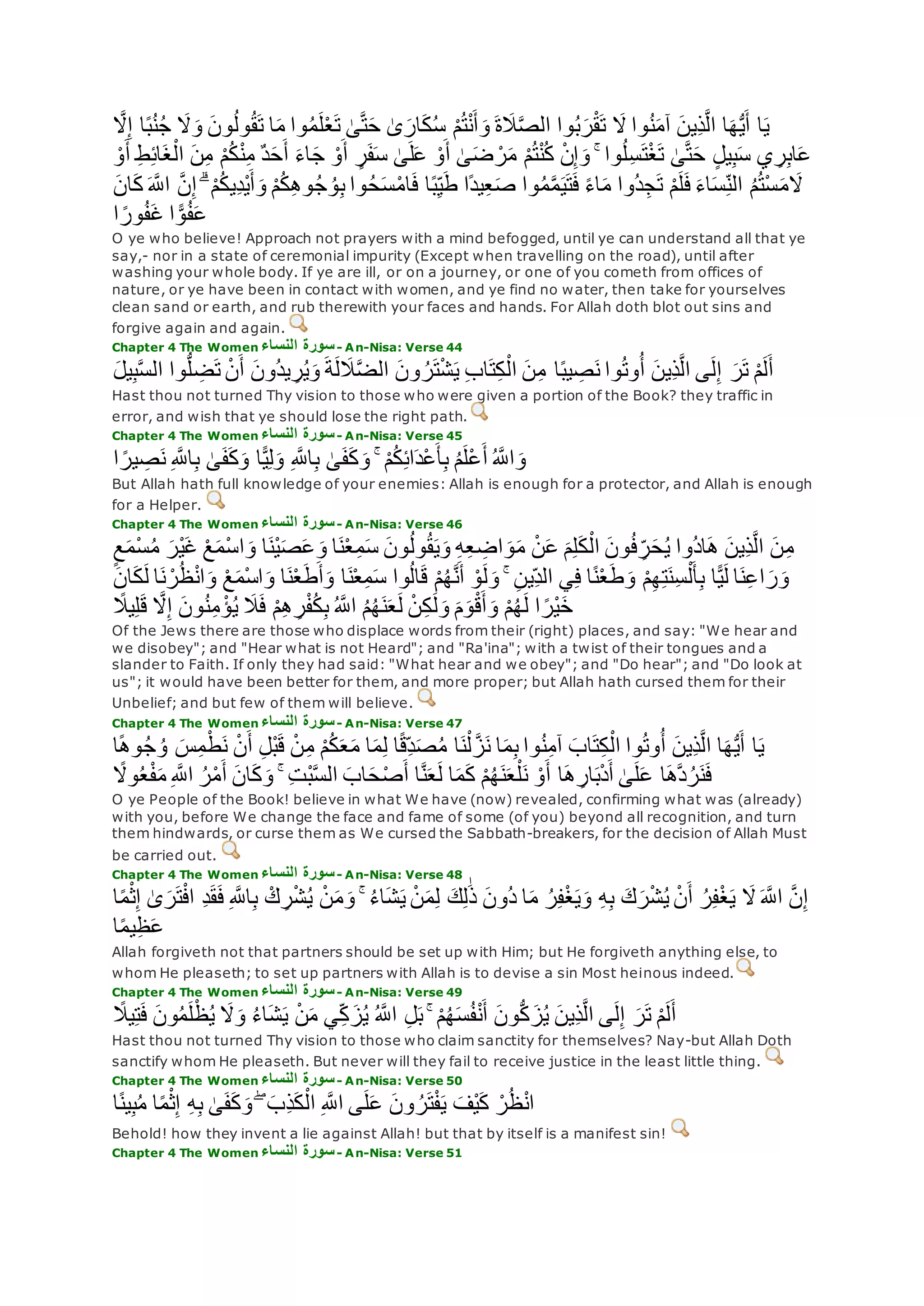 ‫ا‬‫ه‬ُّ‫ي‬‫أ‬ ‫ا‬‫ي‬‫ه‬‫َل‬ِ‫إ‬ ‫ا‬ً‫ب‬ُ‫ن‬ُ‫ج‬ ‫َل‬‫و‬ ‫ون‬ُ‫ل‬‫و‬ُ‫ق‬‫ت‬ ‫ا‬‫م‬ ‫وا‬ُ‫م‬‫ل‬ْ‫ع‬‫ت‬ َٰ‫ى‬‫ه‬‫ت‬‫ح‬ َٰ‫ى‬‫ار‬‫ك‬ُ‫س‬ ْ‫م‬ُ‫ت‬ْ‫ن‬‫أ‬‫و‬ ‫ة‬‫َل‬‫ه‬‫ص‬‫ال‬ ‫وا‬ُ‫ب‬‫ر‬ْ‫ق‬‫ت‬ ‫َل‬ ‫وا‬ُ‫ن‬‫آم‬ ‫ِين‬‫ذ‬‫ه‬‫ل‬‫ا‬
ِ‫ط‬ِ‫ئ‬‫ا‬‫غ‬ْ‫ال‬ ‫ن‬ِ‫م‬ ْ‫م‬ُ‫ك‬ْ‫ن‬ِ‫م‬ ٌ‫د‬‫ح‬‫أ‬ ‫اء‬‫ج‬ ْ‫و‬‫أ‬ ٍ‫ر‬‫ف‬‫س‬ َٰ‫ى‬‫ل‬‫ع‬ ْ‫و‬‫أ‬ َٰ‫ى‬‫ض‬ ْ‫ر‬‫م‬ ْ‫م‬ُ‫ت‬ْ‫ن‬ُ‫ك‬ ْ‫ن‬ِ‫إ‬‫و‬ ۚ ‫وا‬ُ‫ل‬ِ‫س‬‫ت‬ْ‫غ‬‫ت‬ َٰ‫ى‬‫ه‬‫ت‬‫ح‬ ٍ‫ل‬‫ي‬ِ‫ب‬‫س‬ ‫ي‬ ِ‫ر‬ِ‫ب‬‫ا‬‫ع‬ْ‫و‬‫أ‬
‫م‬‫َل‬‫ه‬‫اَّلل‬ ‫ه‬‫ن‬ِ‫إ‬ ۗ ْ‫م‬ُ‫ك‬‫ِي‬‫د‬ْ‫ي‬‫أ‬‫و‬ ْ‫م‬ُ‫ك‬ِ‫ه‬‫و‬ُ‫ج‬ ُ‫و‬ِ‫ب‬ ‫وا‬ُ‫ح‬‫س‬ْ‫م‬‫ا‬‫ف‬ ‫ا‬ً‫ب‬ِ‫ي‬‫ط‬ ‫ًا‬‫د‬‫ي‬ِ‫ع‬‫ص‬ ‫وا‬ُ‫م‬‫ه‬‫م‬‫ي‬‫ت‬‫ف‬ ً‫ء‬‫ا‬‫م‬ ‫ُوا‬‫د‬ِ‫ج‬‫ت‬ ْ‫م‬‫ل‬‫ف‬ ‫اء‬‫س‬ِ‫الن‬ ُ‫م‬ُ‫ت‬ْ‫س‬‫ان‬‫ك‬
‫ا‬ ً‫ور‬ُ‫ف‬‫غ‬ ‫ا‬ ًّ‫و‬ُ‫ف‬‫ع‬
O ye who believe! Approach not prayers with a mind befogged, until ye can understand all that ye
say,- nor in a state of ceremonial impurity (Except when travelling on the road), until after
washing your whole body. If ye are ill, or on a journey, or one of you cometh from offices of
nature, or ye have been in contact with women, and ye find no water, then take for yourselves
clean sand or earth, and rub therewith your faces and hands. For Allah doth blot out sins and
forgive again and again.
Chapter 4 The Women ‫النساء‬ ‫سورة‬- An-Nisa: Verse 44
‫ر‬‫ت‬ ْ‫م‬‫ل‬‫أ‬‫يل‬ِ‫ب‬‫ه‬‫س‬‫ال‬ ‫وا‬ُّ‫ل‬ ِ‫ض‬‫ت‬ ْ‫ن‬‫أ‬ ‫ُون‬‫د‬‫ي‬ ِ‫ر‬ُ‫ي‬‫و‬ ‫ة‬‫ل‬‫َل‬‫ه‬‫ض‬‫ال‬ ‫ون‬ ُ‫ر‬‫ت‬ْ‫ش‬‫ي‬ ِ‫ب‬‫ا‬‫ت‬ِ‫ك‬ْ‫ال‬ ‫ن‬ِ‫م‬ ‫ا‬ً‫ب‬‫ي‬ ِ‫ص‬‫ن‬ ‫وا‬ُ‫ت‬‫و‬ُ‫أ‬ ‫ِين‬‫ذ‬‫ه‬‫ل‬‫ا‬ ‫ى‬‫ل‬ِ‫إ‬
Hast thou not turned Thy vision to those who were given a portion of the Book? they traffic in
error, and wish that ye should lose the right path.
Chapter 4 The Women ‫النساء‬ ‫سورة‬- An-Nisa: Verse 45
‫ا‬ ً‫ير‬ ِ‫ص‬‫ن‬ ِ ‫ه‬‫اَّلل‬ِ‫ب‬ َٰ‫ى‬‫ف‬‫ك‬‫و‬ ‫ا‬ًّ‫ي‬ِ‫ل‬‫و‬ ِ ‫ه‬‫اَّلل‬ِ‫ب‬ َٰ‫ى‬‫ف‬‫ك‬‫و‬ ۚ ْ‫م‬ُ‫ك‬ِ‫ئ‬‫ا‬‫ْد‬‫ع‬‫أ‬ِ‫ب‬ ُ‫م‬‫ْل‬‫ع‬‫أ‬ ُ ‫ه‬‫اَّلل‬‫و‬
But Allah hath full knowledge of your enemies: Allah is enough for a protector, and Allah is enough
for a Helper.
Chapter 4 The Women ‫النساء‬ ‫سورة‬- An-Nisa: Verse 46
‫ا‬‫ن‬ْ‫ع‬ِ‫م‬‫س‬ ‫ون‬ُ‫ل‬‫و‬ُ‫ق‬‫ي‬‫و‬ ِ‫ه‬ِ‫ع‬ ِ‫اض‬‫و‬‫م‬ ْ‫ن‬‫ع‬ ‫م‬ِ‫ل‬‫ك‬ْ‫ال‬ ‫ون‬ُ‫ف‬ ِ‫ر‬‫ح‬ُ‫ي‬ ‫ُوا‬‫د‬‫ا‬‫ه‬ ‫ِين‬‫ذ‬‫ه‬‫ل‬‫ا‬ ‫ن‬ِ‫م‬ٍ‫ع‬‫ْم‬‫س‬ُ‫م‬ ‫ْر‬‫ي‬‫غ‬ ْ‫ع‬‫ْم‬‫س‬‫ا‬‫و‬ ‫ا‬‫ْن‬‫ي‬‫ص‬‫ع‬‫و‬
ْ‫ر‬ُ‫ظ‬ْ‫ن‬‫ا‬‫و‬ ْ‫ع‬‫ْم‬‫س‬‫ا‬‫و‬ ‫ا‬‫ن‬ْ‫ع‬‫ط‬‫أ‬‫و‬ ‫ا‬‫ن‬ْ‫ع‬ِ‫م‬‫س‬ ‫وا‬ُ‫ل‬‫ا‬‫ق‬ ْ‫م‬ُ‫ه‬‫ه‬‫ن‬‫أ‬ ْ‫و‬‫ل‬‫و‬ ۚ ِ‫ن‬‫ِي‬‫الد‬ ‫ي‬ِ‫ف‬ ‫ا‬ً‫ن‬ْ‫ع‬‫ط‬‫و‬ ْ‫م‬ِ‫ه‬ِ‫ت‬‫ِن‬‫س‬ْ‫ل‬‫أ‬ِ‫ب‬ ‫ا‬ًّ‫ي‬‫ل‬ ‫ا‬‫ن‬ِ‫ع‬‫ا‬‫ر‬‫و‬‫ان‬‫ك‬‫ل‬ ‫ا‬‫ن‬
ِ‫م‬ ْ‫ؤ‬ُ‫ي‬ ‫َل‬‫ف‬ ْ‫م‬ِ‫ه‬ ِ‫ر‬ْ‫ف‬ُ‫ك‬ِ‫ب‬ ُ ‫ه‬‫اَّلل‬ ُ‫م‬ُ‫ه‬‫ن‬‫ع‬‫ل‬ ْ‫ن‬ِ‫ك‬ َٰ‫ل‬‫و‬ ‫م‬‫و‬ْ‫ق‬‫أ‬‫و‬ ْ‫م‬ُ‫ه‬‫ل‬ ‫ا‬ ً‫ْر‬‫ي‬‫خ‬ً‫يَل‬ِ‫ل‬‫ق‬ ‫ه‬‫َل‬ِ‫إ‬ ‫ون‬ُ‫ن‬
Of the Jews there are those who displace words from their (right) places, and say: "We hear and
we disobey"; and "Hear what is not Heard"; and "Ra'ina"; with a twist of their tongues and a
slander to Faith. If only they had said: "What hear and we obey"; and "Do hear"; and "Do look at
us"; it would have been better for them, and more proper; but Allah hath cursed them for their
Unbelief; and but few of them will believe.
Chapter 4 The Women ‫النساء‬ ‫سورة‬- An-Nisa: Verse 47
ً‫ه‬‫و‬ُ‫ج‬ ُ‫و‬ ‫س‬ِ‫م‬ْ‫ط‬‫ن‬ ْ‫ن‬‫أ‬ ِ‫ل‬ْ‫ب‬‫ق‬ ْ‫ن‬ِ‫م‬ ْ‫م‬ُ‫ك‬‫ع‬‫م‬ ‫ا‬‫م‬ِ‫ل‬ ‫ا‬ً‫ق‬ِ‫د‬‫ص‬ُ‫م‬ ‫ا‬‫ن‬ْ‫ل‬ ‫ه‬‫ز‬‫ن‬ ‫ا‬‫م‬ِ‫ب‬ ‫وا‬ُ‫ن‬ِ‫م‬‫آ‬ ‫اب‬‫ت‬ِ‫ك‬ْ‫ال‬ ‫وا‬ُ‫ت‬‫و‬ُ‫أ‬ ‫ِين‬‫ذ‬‫ه‬‫ل‬‫ا‬ ‫ا‬‫ه‬ُّ‫ي‬‫أ‬ ‫ا‬‫ي‬‫ا‬
ۚ ِ‫ت‬ْ‫ب‬‫ه‬‫س‬‫ال‬ ‫اب‬‫ح‬ْ‫ص‬‫أ‬ ‫ا‬‫ه‬‫ن‬‫ع‬‫ل‬ ‫ا‬‫م‬‫ك‬ ْ‫م‬ُ‫ه‬‫ن‬‫ع‬ْ‫ل‬‫ن‬ ْ‫و‬‫أ‬ ‫ا‬‫ه‬ ِ‫ار‬‫ب‬ْ‫د‬‫أ‬ َٰ‫ى‬‫ل‬‫ع‬ ‫ا‬‫هه‬‫د‬ُ‫ر‬‫ن‬‫ف‬ً‫وَل‬ُ‫ع‬ْ‫ف‬‫م‬ ِ ‫ه‬‫اَّلل‬ ُ‫ر‬ْ‫م‬‫أ‬ ‫ان‬‫ك‬‫و‬
O ye People of the Book! believe in what We have (now) revealed, confirming what was (already)
with you, before We change the face and fame of some (of you) beyond all recognition, and turn
them hindwards, or curse them as We cursed the Sabbath-breakers, for the decision of Allah Must
be carried out.
Chapter 4 The Women ‫النساء‬ ‫سورة‬- An-Nisa: Verse 48
‫ُون‬‫د‬ ‫ا‬‫م‬ ُ‫ر‬ِ‫ف‬ْ‫غ‬‫ي‬‫و‬ ِ‫ه‬ِ‫ب‬ ‫ك‬‫ر‬ْ‫ش‬ُ‫ي‬ ْ‫ن‬‫أ‬ ُ‫ر‬ِ‫ف‬ْ‫غ‬‫ي‬ ‫َل‬ ‫ه‬‫اَّلل‬ ‫ه‬‫ن‬ِ‫إ‬‫ا‬ً‫م‬ْ‫ث‬ِ‫إ‬ َٰ‫ى‬‫ر‬‫ت‬ْ‫ف‬‫ا‬ ِ‫د‬‫ق‬‫ف‬ ِ ‫ه‬‫اَّلل‬ِ‫ب‬ ْ‫ك‬ ِ‫ر‬ْ‫ش‬ُ‫ي‬ ْ‫ن‬‫م‬‫و‬ ۚ ُ‫ء‬‫ا‬‫ش‬‫ي‬ ْ‫ن‬‫م‬ِ‫ل‬ ‫ك‬ِ‫ل‬َٰ‫ذ‬
‫ا‬ً‫م‬‫ي‬ِ‫ظ‬‫ع‬
Allah forgiveth not that partners should be set up with Him; but He forgiveth anything else, to
whom He pleaseth; to set up partners with Allah is to devise a sin Most heinous indeed.
Chapter 4 The Women ‫النساء‬ ‫سورة‬- An-Nisa: Verse 49
ً‫يَل‬ِ‫ت‬‫ف‬ ‫ون‬ُ‫م‬‫ل‬ْ‫ظ‬ُ‫ي‬ ‫َل‬‫و‬ ُ‫ء‬‫ا‬‫ش‬‫ي‬ ْ‫ن‬‫م‬ ‫ي‬ِ‫ك‬‫ز‬ُ‫ي‬ ُ ‫ه‬‫اَّلل‬ ِ‫ل‬‫ب‬ ۚ ْ‫م‬ُ‫ه‬‫س‬ُ‫ف‬ْ‫ن‬‫أ‬ ‫ون‬ُّ‫ك‬‫ز‬ُ‫ي‬ ‫ِين‬‫ذ‬‫ه‬‫ل‬‫ا‬ ‫ى‬‫ل‬ِ‫إ‬ ‫ر‬‫ت‬ ْ‫م‬‫ل‬‫أ‬
Hast thou not turned Thy vision to those who claim sanctity for themselves? Nay-but Allah Doth
sanctify whom He pleaseth. But never will they fail to receive justice in the least little thing.
Chapter 4 The Women ‫النساء‬ ‫سورة‬- An-Nisa: Verse 50
‫ا‬ً‫ن‬‫ي‬ِ‫ب‬ُ‫م‬ ‫ا‬ً‫م‬ْ‫ث‬ِ‫إ‬ ِ‫ه‬ِ‫ب‬ َٰ‫ى‬‫ف‬‫ك‬‫و‬ ۖ ‫ِب‬‫ذ‬‫ك‬ْ‫ال‬ ِ ‫ه‬‫اَّلل‬ ‫ى‬‫ل‬‫ع‬ ‫ون‬ ُ‫ر‬‫ت‬ْ‫ف‬‫ي‬ ‫ْف‬‫ي‬‫ك‬ ْ‫ر‬ُ‫ظ‬ْ‫ن‬‫ا‬
Behold! how they invent a lie against Allah! but that by itself is a manifest sin!
Chapter 4 The Women ‫النساء‬ ‫سورة‬- An-Nisa: Verse 51
 