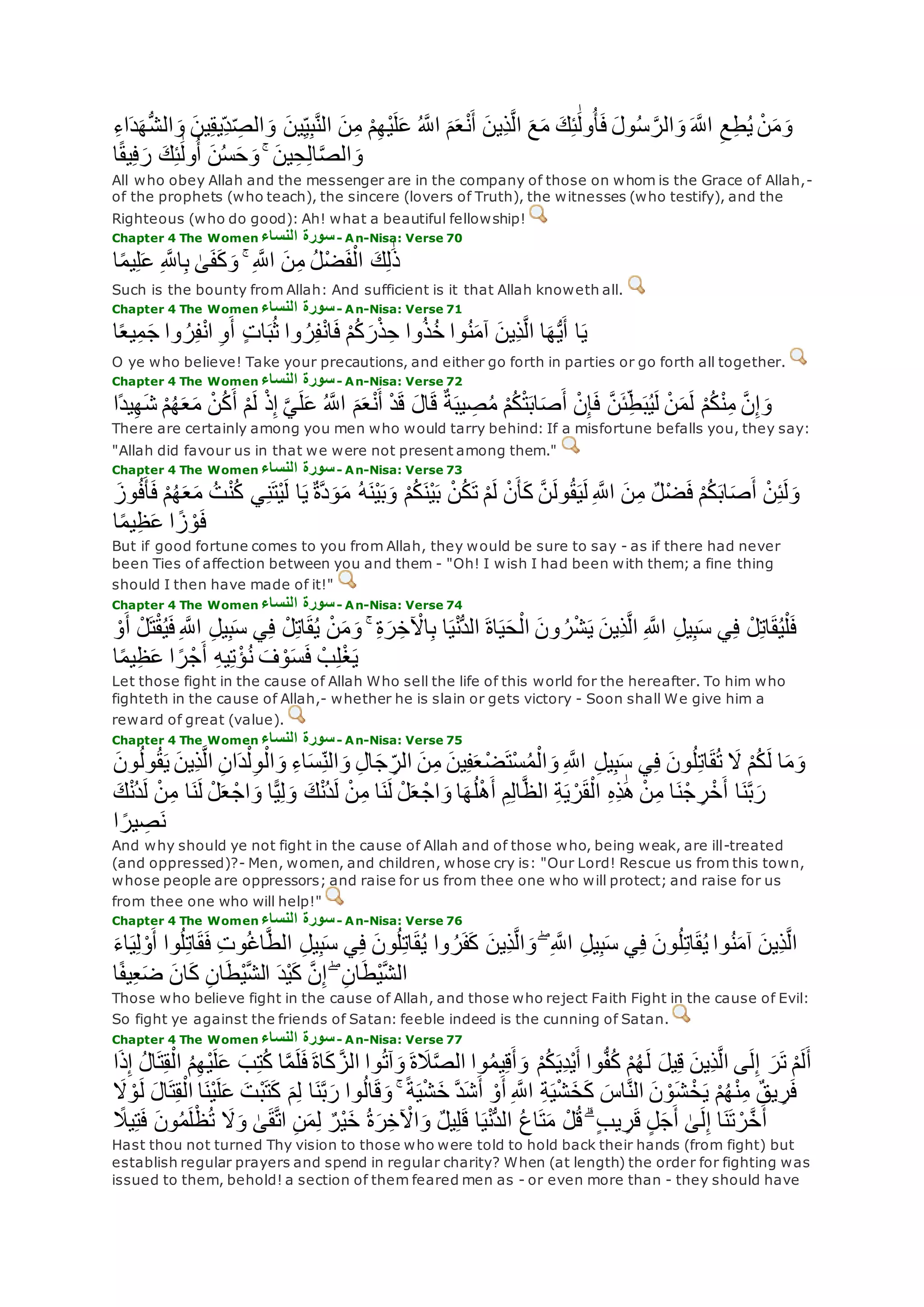 ‫ين‬ِ‫ق‬‫ِي‬‫د‬ ِ‫الص‬‫و‬ ‫ين‬ِ‫ي‬ِ‫ب‬‫ه‬‫ن‬‫ال‬ ‫ن‬ِ‫م‬ ْ‫م‬ِ‫ه‬ْ‫ي‬‫ل‬‫ع‬ ُ ‫ه‬‫اَّلل‬ ‫م‬‫ع‬ْ‫ن‬‫أ‬ ‫ِين‬‫ذ‬‫ه‬‫ل‬‫ا‬ ‫ع‬‫م‬ ‫ك‬ِ‫ئ‬َٰ‫ول‬ُ‫أ‬‫ف‬ ‫ول‬ُ‫س‬ ‫ه‬‫الر‬‫و‬ ‫ه‬‫اَّلل‬ ِ‫ع‬ِ‫ط‬ُ‫ي‬ ْ‫ن‬‫م‬‫و‬ِ‫ء‬‫ا‬‫د‬‫ه‬ُّ‫ش‬‫ال‬‫و‬
‫ا‬ً‫ق‬‫ي‬ِ‫ف‬‫ر‬ ‫ك‬ِ‫ئ‬َٰ‫ول‬ُ‫أ‬ ‫ن‬ُ‫س‬‫ح‬‫و‬ ۚ ‫ين‬ِ‫ح‬ِ‫ل‬‫ا‬‫ه‬‫ص‬‫ال‬‫و‬
All who obey Allah and the messenger are in the company of those on whom is the Grace of Allah,-
of the prophets (who teach), the sincere (lovers of Truth), the witnesses (who testify), and the
Righteous (who do good): Ah! what a beautiful fellowship!
Chapter 4 The Women ‫النساء‬ ‫سورة‬- An-Nisa: Verse 70
‫ا‬ً‫م‬‫ي‬ِ‫ل‬‫ع‬ ِ ‫ه‬‫اَّلل‬ِ‫ب‬ َٰ‫ى‬‫ف‬‫ك‬‫و‬ ۚ ِ ‫ه‬‫اَّلل‬ ‫ن‬ِ‫م‬ ُ‫ل‬ْ‫ض‬‫ف‬ْ‫ال‬ ‫ك‬ِ‫ل‬َٰ‫ذ‬
Such is the bounty from Allah: And sufficient is it that Allah knoweth all.
Chapter 4 The Women ‫النساء‬ ‫سورة‬- An-Nisa: Verse 71
‫ا‬ً‫ع‬‫ي‬ِ‫م‬‫ج‬ ‫وا‬ ُ‫ر‬ِ‫ف‬ْ‫ن‬‫ا‬ ِ‫و‬‫أ‬ ٍ‫ت‬‫ا‬‫ب‬ُ‫ث‬ ‫وا‬ ُ‫ر‬ِ‫ف‬ْ‫ن‬‫ا‬‫ف‬ ْ‫م‬ُ‫ك‬‫ر‬ْ‫ذ‬ِ‫ح‬ ‫وا‬ُ‫ذ‬ُ‫خ‬ ‫وا‬ُ‫ن‬‫آم‬ ‫ِين‬‫ذ‬‫ه‬‫ل‬‫ا‬ ‫ا‬‫ه‬ُّ‫ي‬‫أ‬ ‫ا‬‫ي‬
O ye who believe! Take your precautions, and either go forth in parties or go forth all together.
Chapter 4 The Women ‫النساء‬ ‫سورة‬- An-Nisa: Verse 72
ْ‫د‬‫ق‬ ‫ال‬‫ق‬ ٌ‫ة‬‫يب‬ ِ‫ص‬ُ‫م‬ ْ‫م‬ُ‫ك‬ْ‫ت‬‫اب‬‫ص‬‫أ‬ ْ‫ن‬ِ‫إ‬‫ف‬ ‫ه‬‫ن‬‫ئ‬ِ‫ط‬‫ب‬ُ‫ي‬‫ل‬ ْ‫ن‬‫م‬‫ل‬ ْ‫م‬ُ‫ك‬ْ‫ن‬ِ‫م‬ ‫ه‬‫ن‬ِ‫إ‬‫و‬‫ًا‬‫د‬‫ي‬ِ‫ه‬‫ش‬ ْ‫م‬ُ‫ه‬‫ع‬‫م‬ ْ‫ن‬ُ‫ك‬‫أ‬ ْ‫م‬‫ل‬ ْ‫ذ‬ِ‫إ‬ ‫ه‬‫ي‬‫ل‬‫ع‬ ُ ‫ه‬‫اَّلل‬ ‫م‬‫ع‬ْ‫ن‬‫أ‬
There are certainly among you men who would tarry behind: If a misfortune befalls you, they say:
"Allah did favour us in that we were not present among them."
Chapter 4 The Women ‫النساء‬ ‫سورة‬- An-Nisa: Verse 73
ُ‫ت‬ْ‫ن‬ُ‫ك‬ ‫ي‬ِ‫ن‬‫ْت‬‫ي‬‫ل‬ ‫ا‬‫ي‬ ٌ‫ة‬‫ه‬‫د‬‫و‬‫م‬ ُ‫ه‬‫ْن‬‫ي‬‫ب‬‫و‬ ْ‫م‬ُ‫ك‬‫ْن‬‫ي‬‫ب‬ ْ‫ن‬ُ‫ك‬‫ت‬ ْ‫م‬‫ل‬ ْ‫ن‬‫أ‬‫ك‬ ‫ه‬‫ن‬‫ول‬ُ‫ق‬‫ي‬‫ل‬ ِ ‫ه‬‫اَّلل‬ ‫ن‬ِ‫م‬ ٌ‫ل‬ْ‫ض‬‫ف‬ ْ‫م‬ُ‫ك‬‫اب‬‫ص‬‫أ‬ ْ‫ن‬ِ‫ئ‬‫ل‬‫و‬‫وز‬ُ‫ف‬‫أ‬‫ف‬ ْ‫م‬ُ‫ه‬‫ع‬‫م‬
ِ‫ظ‬‫ع‬ ‫ا‬ ً‫ز‬ ْ‫و‬‫ف‬‫ا‬ً‫م‬‫ي‬
But if good fortune comes to you from Allah, they would be sure to say - as if there had never
been Ties of affection between you and them - "Oh! I wish I had been with them; a fine thing
should I then have made of it!"
Chapter 4 The Women ‫النساء‬ ‫سورة‬- An-Nisa: Verse 74
ِ ‫ه‬‫اَّلل‬ ِ‫ل‬‫ي‬ِ‫ب‬‫س‬ ‫ي‬ِ‫ف‬ ْ‫ل‬ِ‫ت‬‫ا‬‫ق‬ُ‫ي‬ ْ‫ن‬‫م‬‫و‬ ۚ ِ‫ة‬‫ر‬ِ‫خ‬ ْ‫اْل‬ِ‫ب‬ ‫ا‬‫ي‬ْ‫ن‬ُّ‫د‬‫ال‬ ‫اة‬‫ي‬‫ح‬ْ‫ال‬ ‫ون‬ ُ‫ر‬ْ‫ش‬‫ي‬ ‫ِين‬‫ذ‬‫ه‬‫ل‬‫ا‬ ِ ‫ه‬‫اَّلل‬ ِ‫ل‬‫ي‬ِ‫ب‬‫س‬ ‫ي‬ِ‫ف‬ ْ‫ل‬ِ‫ت‬‫ا‬‫ق‬ُ‫ي‬ْ‫ل‬‫ف‬ْ‫و‬‫أ‬ ْ‫ل‬‫ت‬ْ‫ق‬ُ‫ي‬‫ف‬
‫س‬‫ف‬ ْ‫ب‬ِ‫ل‬ْ‫غ‬‫ي‬‫ا‬ً‫م‬‫ي‬ِ‫ظ‬‫ع‬ ‫ا‬ ً‫ر‬ْ‫ج‬‫أ‬ ِ‫ه‬‫ي‬ِ‫ت‬ْ‫ؤ‬ُ‫ن‬ ‫ف‬ ْ‫و‬
Let those fight in the cause of Allah Who sell the life of this world for the hereafter. To him who
fighteth in the cause of Allah,- whether he is slain or gets victory - Soon shall We give him a
reward of great (value).
Chapter 4 The Women ‫النساء‬ ‫سورة‬- An-Nisa: Verse 75
‫ِين‬‫ذ‬‫ه‬‫ل‬‫ا‬ ِ‫ن‬‫ا‬‫د‬ْ‫ل‬ِ‫و‬ْ‫ال‬‫و‬ ِ‫ء‬‫ا‬‫س‬ِ‫الن‬‫و‬ ِ‫ل‬‫ا‬‫ج‬ ِ‫الر‬ ‫ن‬ِ‫م‬ ‫ين‬ِ‫ف‬‫ع‬ْ‫ض‬‫ْت‬‫س‬ُ‫م‬ْ‫ال‬‫و‬ ِ ‫ه‬‫اَّلل‬ ِ‫ل‬‫ي‬ِ‫ب‬‫س‬ ‫ي‬ِ‫ف‬ ‫ون‬ُ‫ل‬ِ‫ت‬‫ا‬‫ق‬ُ‫ت‬ ‫َل‬ ْ‫م‬ُ‫ك‬‫ل‬ ‫ا‬‫م‬‫و‬‫ون‬ُ‫ل‬‫و‬ُ‫ق‬‫ي‬
‫ن‬ْ‫ج‬ ِ‫ر‬ْ‫خ‬‫أ‬ ‫ا‬‫ن‬‫ه‬‫ب‬‫ر‬‫ك‬ْ‫ن‬ُ‫د‬‫ل‬ ْ‫ن‬ِ‫م‬ ‫ا‬‫ن‬‫ل‬ ْ‫ل‬‫ع‬ ْ‫اج‬‫و‬ ‫ا‬ًّ‫ي‬ِ‫ل‬‫و‬ ‫ك‬ْ‫ن‬ُ‫د‬‫ل‬ ْ‫ن‬ِ‫م‬ ‫ا‬‫ن‬‫ل‬ ْ‫ل‬‫ع‬ ْ‫اج‬‫و‬ ‫ا‬‫ه‬ُ‫ل‬ْ‫ه‬‫أ‬ ِ‫م‬ِ‫ل‬‫ا‬‫ه‬‫ظ‬‫ال‬ ِ‫ة‬‫ي‬ ْ‫ر‬‫ق‬ْ‫ال‬ ِ‫ه‬ِ‫ذ‬َٰ‫ه‬ ْ‫ن‬ِ‫م‬ ‫ا‬
‫ا‬ ً‫ير‬ ِ‫ص‬‫ن‬
And why should ye not fight in the cause of Allah and of those who, being weak, are ill-treated
(and oppressed)?- Men, women, and children, whose cry is: "Our Lord! Rescue us from this town,
whose people are oppressors; and raise for us from thee one who will protect; and raise for us
from thee one who will help!"
Chapter 4 The Women ‫النساء‬ ‫سورة‬- An-Nisa: Verse 76
‫أ‬ ‫وا‬ُ‫ل‬ِ‫ت‬‫ا‬‫ق‬‫ف‬ ِ‫ت‬‫و‬ُ‫غ‬‫ا‬‫ه‬‫ط‬‫ال‬ ِ‫ل‬‫ي‬ِ‫ب‬‫س‬ ‫ي‬ِ‫ف‬ ‫ون‬ُ‫ل‬ِ‫ت‬‫ا‬‫ق‬ُ‫ي‬ ‫وا‬ ُ‫ر‬‫ف‬‫ك‬ ‫ِين‬‫ذ‬‫ه‬‫ل‬‫ا‬‫و‬ ۖ ِ ‫ه‬‫اَّلل‬ ِ‫ل‬‫ي‬ِ‫ب‬‫س‬ ‫ي‬ِ‫ف‬ ‫ون‬ُ‫ل‬ِ‫ت‬‫ا‬‫ق‬ُ‫ي‬ ‫وا‬ُ‫ن‬‫آم‬ ‫ِين‬‫ذ‬‫ه‬‫ل‬‫ا‬‫اء‬‫ي‬ِ‫ل‬ ْ‫و‬
‫ا‬ً‫ف‬‫ي‬ِ‫ع‬‫ض‬ ‫ان‬‫ك‬ ِ‫ن‬‫ا‬‫ْط‬‫ي‬‫ه‬‫ش‬‫ال‬ ‫ْد‬‫ي‬‫ك‬ ‫ه‬‫ن‬ِ‫إ‬ ۖ ِ‫ن‬‫ا‬‫ْط‬‫ي‬‫ه‬‫ش‬‫ال‬
Those who believe fight in the cause of Allah, and those who reject Faith Fight in the cause of Evil:
So fight ye against the friends of Satan: feeble indeed is the cunning of Satan.
Chapter 4 The Women ‫النساء‬ ‫سورة‬- An-Nisa: Verse 77
ْ‫ي‬‫ل‬‫ع‬ ‫ب‬ِ‫ت‬ُ‫ك‬ ‫ا‬‫ه‬‫م‬‫ل‬‫ف‬ ‫اة‬‫ك‬ ‫ه‬‫الز‬ ‫وا‬ُ‫ت‬‫آ‬‫و‬ ‫ة‬‫َل‬‫ه‬‫ص‬‫ال‬ ‫وا‬ُ‫م‬‫ي‬ِ‫ق‬‫أ‬‫و‬ ْ‫م‬ُ‫ك‬‫ِي‬‫د‬ْ‫ي‬‫أ‬ ‫وا‬ُّ‫ف‬ُ‫ك‬ ْ‫م‬ُ‫ه‬‫ل‬ ‫يل‬ِ‫ق‬ ‫ِين‬‫ذ‬‫ه‬‫ل‬‫ا‬ ‫ى‬‫ل‬ِ‫إ‬ ‫ر‬‫ت‬ ْ‫م‬‫ل‬‫أ‬‫ا‬‫ذ‬ِ‫إ‬ ُ‫ل‬‫ا‬‫ت‬ِ‫ق‬ْ‫ال‬ ُ‫م‬ِ‫ه‬
‫م‬ِ‫ل‬ ‫ا‬‫ن‬‫ه‬‫ب‬‫ر‬ ‫وا‬ُ‫ل‬‫ا‬‫ق‬‫و‬ ۚ ً‫ة‬‫ي‬ْ‫ش‬‫خ‬ ‫ه‬‫د‬‫ش‬‫أ‬ ْ‫و‬‫أ‬ ِ ‫ه‬‫اَّلل‬ ِ‫ة‬‫ي‬ْ‫ش‬‫خ‬‫ك‬ ‫اس‬‫ه‬‫ن‬‫ال‬ ‫ن‬ ْ‫و‬‫ش‬ ْ‫خ‬‫ي‬ ْ‫م‬ُ‫ه‬ْ‫ن‬ِ‫م‬ ٌ‫ق‬‫ي‬ ِ‫ر‬‫ف‬‫َل‬ ْ‫و‬‫ل‬ ‫ال‬‫ت‬ِ‫ق‬ْ‫ال‬ ‫ا‬‫ْن‬‫ي‬‫ل‬‫ع‬ ‫ْت‬‫ب‬‫ت‬‫ك‬
‫ف‬ ‫ون‬ُ‫م‬‫ل‬ْ‫ظ‬ُ‫ت‬ ‫َل‬‫و‬ َٰ‫ى‬‫ق‬‫ه‬‫ت‬‫ا‬ ِ‫ن‬‫م‬ِ‫ل‬ ٌ‫ْر‬‫ي‬‫خ‬ ُ‫ة‬‫ر‬ِ‫خ‬ ْ‫اْل‬‫و‬ ٌ‫ل‬‫ي‬ِ‫ل‬‫ق‬ ‫ا‬‫ي‬ْ‫ن‬ُّ‫د‬‫ال‬ ُ‫ع‬‫ا‬‫ت‬‫م‬ ْ‫ل‬ُ‫ق‬ ۗ ٍ‫ب‬‫ي‬ ِ‫ر‬‫ق‬ ٍ‫ل‬‫ج‬‫أ‬ َٰ‫ى‬‫ل‬ِ‫إ‬ ‫ا‬‫ن‬‫ت‬ ْ‫ر‬‫ه‬‫خ‬‫أ‬ً‫يَل‬ِ‫ت‬
Hast thou not turned Thy vision to those who were told to hold back their hands (from fight) but
establish regular prayers and spend in regular charity? When (at length) the order for fighting was
issued to them, behold! a section of them feared men as - or even more than - they should have
 