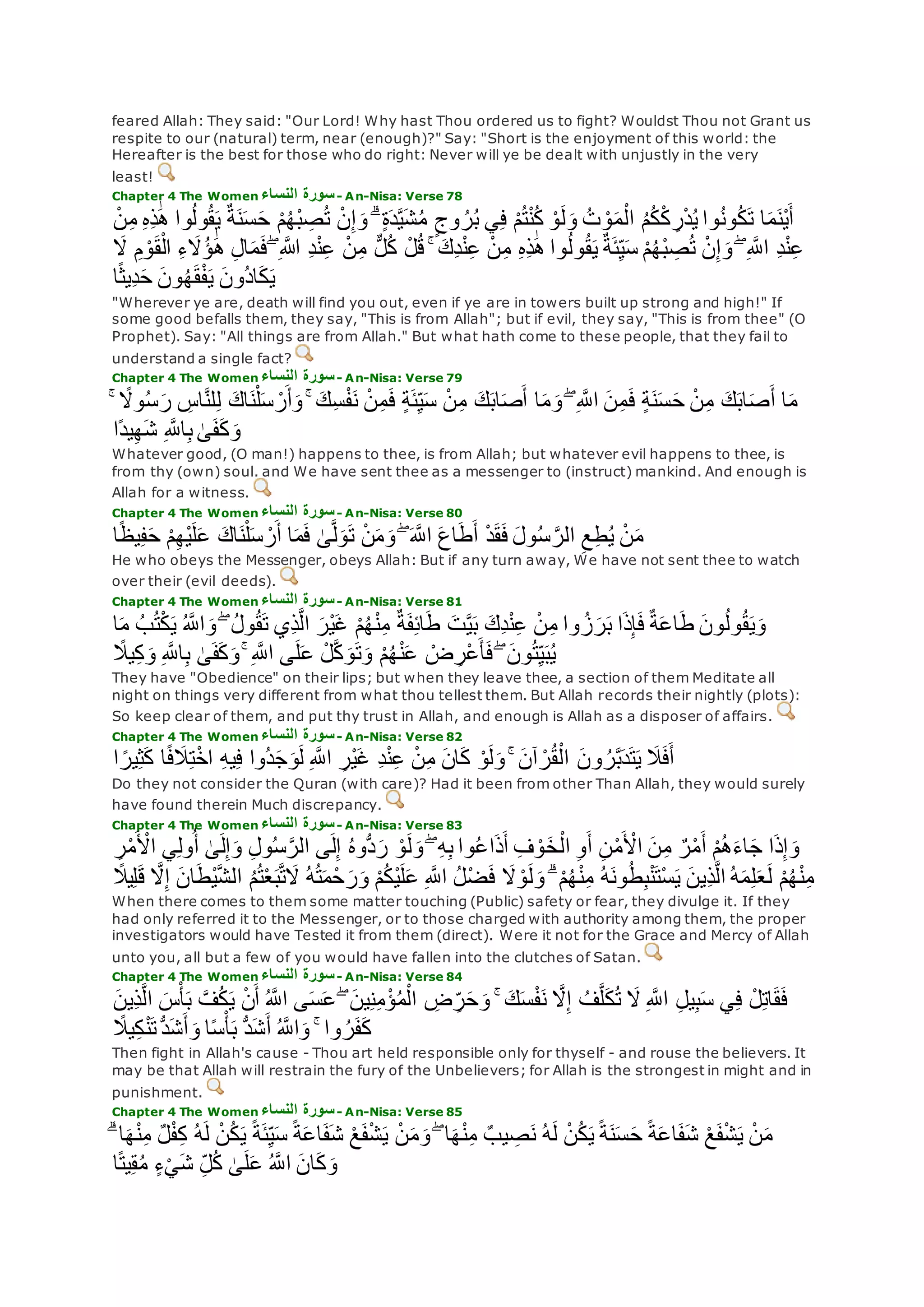 feared Allah: They said: "Our Lord! Why hast Thou ordered us to fight? Wouldst Thou not Grant us
respite to our (natural) term, near (enough)?" Say: "Short is the enjoyment of this world: the
Hereafter is the best for those who do right: Never will ye be dealt with unjustly in the very
least!
Chapter 4 The Women ‫النساء‬ ‫سورة‬- An-Nisa: Verse 78
َٰ‫ه‬ ‫وا‬ُ‫ل‬‫و‬ُ‫ق‬‫ي‬ ٌ‫ة‬‫ن‬‫س‬‫ح‬ ْ‫م‬ُ‫ه‬ْ‫ب‬ ِ‫ص‬ُ‫ت‬ ْ‫ن‬ِ‫إ‬‫و‬ ۗ ٍ‫ة‬‫د‬‫ه‬‫ي‬‫ش‬ُ‫م‬ ٍ‫وج‬ ُ‫ر‬ُ‫ب‬ ‫ي‬ِ‫ف‬ ْ‫م‬ُ‫ت‬ْ‫ن‬ُ‫ك‬ ْ‫و‬‫ل‬‫و‬ ُ‫ت‬ ْ‫و‬‫م‬ْ‫ال‬ ُ‫م‬ُ‫ك‬ْ‫ك‬ ِ‫ر‬ْ‫د‬ُ‫ي‬ ‫وا‬ُ‫ن‬‫و‬ُ‫ك‬‫ت‬ ‫ا‬‫م‬‫ْن‬‫ي‬‫أ‬ْ‫ن‬ِ‫م‬ ِ‫ه‬ِ‫ذ‬
ْ‫ن‬ِ‫إ‬‫و‬ ۖ ِ ‫ه‬‫اَّلل‬ ِ‫د‬ْ‫ن‬ِ‫ع‬‫َل‬ ِ‫م‬ ْ‫و‬‫ق‬ْ‫ال‬ ِ‫ء‬‫َُل‬‫ؤ‬ َٰ‫ه‬ ِ‫ل‬‫ا‬‫م‬‫ف‬ ۖ ِ ‫اَّلله‬ ِ‫د‬ْ‫ن‬ِ‫ع‬ ْ‫ن‬ِ‫م‬ ٌّ‫ل‬ُ‫ك‬ ْ‫ل‬ُ‫ق‬ ۚ ‫ِك‬‫د‬ْ‫ن‬ِ‫ع‬ ْ‫ن‬ِ‫م‬ ِ‫ه‬ِ‫ذ‬َٰ‫ه‬ ‫وا‬ُ‫ل‬‫و‬ُ‫ق‬‫ي‬ ٌ‫ة‬‫ئ‬ِ‫ي‬‫س‬ ْ‫م‬ُ‫ه‬ْ‫ب‬ ِ‫ص‬ُ‫ت‬
‫ا‬ً‫ث‬‫ِي‬‫د‬‫ح‬ ‫ون‬ُ‫ه‬‫ق‬ْ‫ف‬‫ي‬ ‫ُون‬‫د‬‫ا‬‫ك‬‫ي‬
"Wherever ye are, death will find you out, even if ye are in towers built up strong and high!" If
some good befalls them, they say, "This is from Allah"; but if evil, they say, "This is from thee" (O
Prophet). Say: "All things are from Allah." But what hath come to these people, that they fail to
understand a single fact?
Chapter 4 The Women ‫النساء‬ ‫سورة‬- An-Nisa: Verse 79
‫و‬ُ‫س‬‫ر‬ ِ‫اس‬‫ه‬‫ن‬‫ل‬ِ‫ل‬ ‫اك‬‫ن‬ْ‫ل‬‫س‬ ْ‫ر‬‫أ‬‫و‬ ۚ ‫ِك‬‫س‬ْ‫ف‬‫ن‬ ْ‫ن‬ِ‫م‬‫ف‬ ٍ‫ة‬‫ئ‬ِ‫ي‬‫س‬ ْ‫ن‬ِ‫م‬ ‫ك‬‫اب‬‫ص‬‫أ‬ ‫ا‬‫م‬‫و‬ ۖ ِ ‫ه‬‫اَّلل‬ ‫ن‬ِ‫م‬‫ف‬ ٍ‫ة‬‫ن‬‫س‬‫ح‬ ْ‫ن‬ِ‫م‬ ‫ك‬‫اب‬‫ص‬‫أ‬ ‫ا‬‫م‬ۚ ً‫َل‬
‫ًا‬‫د‬‫ي‬ِ‫ه‬‫ش‬ ِ ‫ه‬‫اَّلل‬ِ‫ب‬ َٰ‫ى‬‫ف‬‫ك‬‫و‬
Whatever good, (O man!) happens to thee, is from Allah; but whatever evil happens to thee, is
from thy (own) soul. and We have sent thee as a messenger to (instruct) mankind. And enough is
Allah for a witness.
Chapter 4 The Women ‫النساء‬ ‫سورة‬- An-Nisa: Verse 80
‫ا‬ً‫ظ‬‫ي‬ِ‫ف‬‫ح‬ ْ‫م‬ِ‫ه‬ْ‫ي‬‫ل‬‫ع‬ ‫اك‬‫ن‬ْ‫ل‬‫س‬ ْ‫ر‬‫أ‬ ‫ا‬‫م‬‫ف‬ َٰ‫ى‬‫ه‬‫ل‬‫و‬‫ت‬ ْ‫ن‬‫م‬‫و‬ ۖ ‫ه‬‫اَّلل‬ ‫اع‬‫ط‬‫أ‬ ْ‫د‬‫ق‬‫ف‬ ‫ول‬ُ‫س‬ ‫ه‬‫الر‬ ِ‫ع‬ِ‫ط‬ُ‫ي‬ ْ‫ن‬‫م‬
He who obeys the Messenger, obeys Allah: But if any turn away, We have not sent thee to watch
over their (evil deeds).
Chapter 4 The Women ‫النساء‬ ‫سورة‬- An-Nisa: Verse 81
‫م‬ ُ‫ب‬ُ‫ت‬ْ‫ك‬‫ي‬ ُ ‫ه‬‫اَّلل‬‫و‬ ۖ ُ‫ل‬‫و‬ُ‫ق‬‫ت‬ ‫ِي‬‫ذ‬‫ه‬‫ل‬‫ا‬ ‫ْر‬‫ي‬‫غ‬ ْ‫م‬ُ‫ه‬ْ‫ن‬ِ‫م‬ ٌ‫ة‬‫ف‬ِ‫ئ‬‫ا‬‫ط‬ ‫ت‬‫ه‬‫ي‬‫ب‬ ‫ِك‬‫د‬ْ‫ن‬ِ‫ع‬ ْ‫ن‬ِ‫م‬ ‫وا‬ ُ‫ز‬‫ر‬‫ب‬ ‫ا‬‫ذ‬ِ‫إ‬‫ف‬ ٌ‫ة‬‫اع‬‫ط‬ ‫ون‬ُ‫ل‬‫و‬ُ‫ق‬‫ي‬‫و‬‫ا‬
ً‫يَل‬ِ‫ك‬‫و‬ ِ ‫ه‬‫اَّلل‬ِ‫ب‬ َٰ‫ى‬‫ف‬‫ك‬‫و‬ ۚ ِ ‫ه‬‫اَّلل‬ ‫ى‬‫ل‬‫ع‬ ْ‫ل‬‫ه‬‫ك‬‫و‬‫ت‬‫و‬ ْ‫م‬ُ‫ه‬ْ‫ن‬‫ع‬ ْ‫ض‬ ِ‫ْر‬‫ع‬‫أ‬‫ف‬ ۖ ‫ون‬ُ‫ت‬ِ‫ي‬‫ب‬ُ‫ي‬
They have "Obedience" on their lips; but when they leave thee, a section of them Meditate all
night on things very different from what thou tellest them. But Allah records their nightly (plots):
So keep clear of them, and put thy trust in Allah, and enough is Allah as a disposer of affairs.
Chapter 4 The Women ‫النساء‬ ‫سورة‬- An-Nisa: Verse 82
‫ون‬ ُ‫ر‬‫ه‬‫ب‬‫د‬‫ت‬‫ي‬ ‫َل‬‫ف‬‫أ‬‫ا‬ ً‫ير‬ِ‫ث‬‫ك‬ ‫ا‬ً‫ف‬‫َل‬ِ‫ت‬ْ‫خ‬‫ا‬ ِ‫ه‬‫ي‬ِ‫ف‬ ‫ُوا‬‫د‬‫ج‬‫و‬‫ل‬ ِ ‫ه‬‫اَّلل‬ ِ‫ْر‬‫ي‬‫غ‬ ِ‫د‬ْ‫ن‬ِ‫ع‬ ْ‫ن‬ِ‫م‬ ‫ان‬‫ك‬ ْ‫و‬‫ل‬‫و‬ ۚ ‫آن‬ ْ‫ر‬ُ‫ق‬ْ‫ال‬
Do they not consider the Quran (with care)? Had it been from other Than Allah, they would surely
have found therein Much discrepancy.
Chapter 4 The Women ‫النساء‬ ‫سورة‬- An-Nisa: Verse 83
ْ‫اْل‬ ‫ي‬ِ‫ل‬‫و‬ُ‫أ‬ َٰ‫ى‬‫ل‬ِ‫إ‬‫و‬ ِ‫ل‬‫و‬ُ‫س‬‫ه‬‫الر‬ ‫ى‬‫ل‬ِ‫إ‬ ُ‫ه‬‫ُّو‬‫د‬‫ر‬ ْ‫و‬‫ل‬‫و‬ ۖ ِ‫ه‬ِ‫ب‬ ‫وا‬ُ‫ع‬‫ا‬‫ذ‬‫أ‬ ِ‫ف‬ ْ‫و‬‫خ‬ْ‫ال‬ ِ‫و‬‫أ‬ ِ‫ن‬ْ‫م‬ ْ‫اْل‬ ‫ن‬ِ‫م‬ ٌ‫ر‬ْ‫م‬‫أ‬ ْ‫م‬ُ‫ه‬‫اء‬‫ج‬ ‫ا‬‫ذ‬ِ‫إ‬‫و‬ِ‫ر‬ْ‫م‬
ِ‫ذ‬‫ه‬‫ل‬‫ا‬ ُ‫ه‬‫م‬ِ‫ل‬‫ع‬‫ل‬ ْ‫م‬ُ‫ه‬ْ‫ن‬ِ‫م‬ً‫يَل‬ِ‫ل‬‫ق‬ ‫ه‬‫َل‬ِ‫إ‬ ‫ان‬‫ْط‬‫ي‬‫ه‬‫ش‬‫ال‬ ُ‫م‬ُ‫ت‬ْ‫ع‬‫ب‬‫ه‬‫ت‬‫َل‬ ُ‫ه‬ُ‫ت‬‫م‬ْ‫ح‬‫ر‬‫و‬ ْ‫م‬ُ‫ك‬ْ‫ي‬‫ل‬‫ع‬ ِ ‫ه‬‫اَّلل‬ ُ‫ل‬ْ‫ض‬‫ف‬ ‫َل‬ ْ‫و‬‫ل‬‫و‬ ۗ ْ‫م‬ُ‫ه‬ْ‫ن‬ِ‫م‬ ُ‫ه‬‫ون‬ُ‫ط‬ِ‫ب‬ْ‫ن‬‫ْت‬‫س‬‫ي‬ ‫ين‬
When there comes to them some matter touching (Public) safety or fear, they divulge it. If they
had only referred it to the Messenger, or to those charged with authority among them, the proper
investigators would have Tested it from them (direct). Were it not for the Grace and Mercy of Allah
unto you, all but a few of you would have fallen into the clutches of Satan.
Chapter 4 The Women ‫النساء‬ ‫سورة‬- An-Nisa: Verse 84
‫ه‬‫ل‬‫ا‬ ‫س‬ْ‫أ‬‫ب‬ ‫ه‬‫ف‬ُ‫ك‬‫ي‬ ْ‫ن‬‫أ‬ ُ ‫ه‬‫اَّلل‬ ‫ى‬‫س‬‫ع‬ ۖ ‫ين‬ِ‫ن‬ِ‫م‬ْ‫ؤ‬ُ‫م‬ْ‫ال‬ ِ‫ض‬ ِ‫ر‬‫ح‬‫و‬ ۚ ‫ك‬‫س‬ْ‫ف‬‫ن‬ ‫ه‬‫َل‬ِ‫إ‬ ُ‫ف‬‫ه‬‫ل‬‫ك‬ُ‫ت‬ ‫َل‬ ِ ‫ه‬‫اَّلل‬ ِ‫ل‬‫ي‬ِ‫ب‬‫س‬ ‫ي‬ِ‫ف‬ ْ‫ل‬ِ‫ت‬‫ا‬‫ق‬‫ف‬‫ِين‬‫ذ‬
ُّ‫د‬‫ش‬‫أ‬ ُ ‫ه‬‫اَّلل‬‫و‬ ۚ ‫وا‬ ُ‫ر‬‫ف‬‫ك‬ً‫يَل‬ِ‫ك‬ْ‫ن‬‫ت‬ُّ‫د‬‫ش‬‫أ‬‫و‬ ‫ا‬ً‫س‬ْ‫أ‬‫ب‬
Then fight in Allah's cause - Thou art held responsible only for thyself - and rouse the believers. It
may be that Allah will restrain the fury of the Unbelievers; for Allah is the strongest in might and in
punishment.
Chapter 4 The Women ‫النساء‬ ‫سورة‬- An-Nisa: Verse 85
‫ا‬‫ه‬ْ‫ن‬ِ‫م‬ ٌ‫ل‬ْ‫ف‬ِ‫ك‬ ُ‫ه‬‫ل‬ ْ‫ن‬ُ‫ك‬‫ي‬ ً‫ة‬‫ئ‬ِ‫ي‬‫س‬ ً‫ة‬‫اع‬‫ف‬‫ش‬ ْ‫ع‬‫ف‬ْ‫ش‬‫ي‬ ْ‫ن‬‫م‬‫و‬ ۖ ‫ا‬‫ه‬ْ‫ن‬ِ‫م‬ ٌ‫يب‬ ِ‫ص‬‫ن‬ ُ‫ه‬‫ل‬ ْ‫ن‬ُ‫ك‬‫ي‬ ً‫ة‬‫ن‬‫س‬‫ح‬ ً‫ة‬‫اع‬‫ف‬‫ش‬ ْ‫ع‬‫ف‬ْ‫ش‬‫ي‬ ْ‫ن‬‫م‬ۗ
ِ‫ل‬ُ‫ك‬ َٰ‫ى‬‫ل‬‫ع‬ ُ ‫ه‬‫اَّلل‬ ‫ان‬‫ك‬‫و‬‫ا‬ً‫ت‬‫ي‬ِ‫ق‬ُ‫م‬ ٍ‫ء‬ْ‫ي‬‫ش‬
 