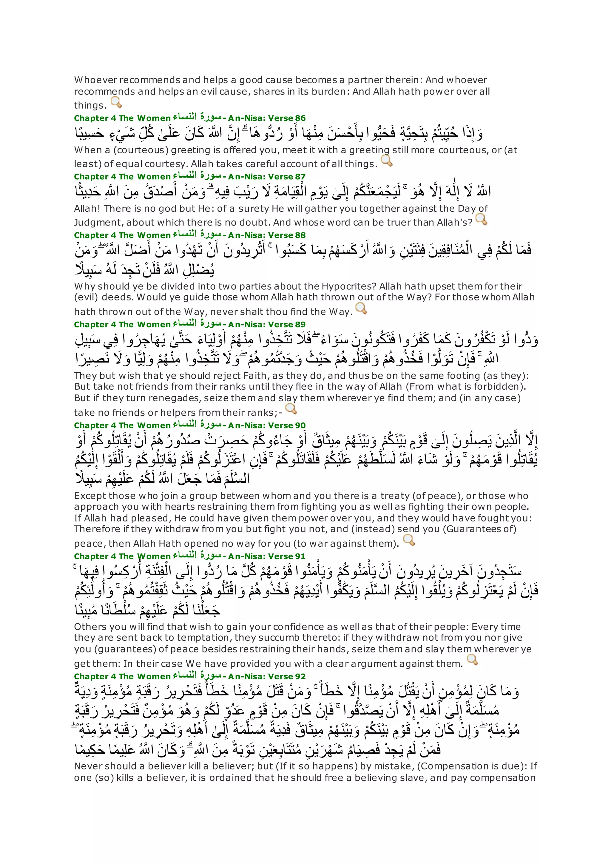 Whoever recommends and helps a good cause becomes a partner therein: And whoever
recommends and helps an evil cause, shares in its burden: And Allah hath power over all
things.
Chapter 4 The Women ‫النساء‬ ‫سورة‬- An-Nisa: Verse 86
‫ا‬ً‫ب‬‫ِي‬‫س‬‫ح‬ ٍ‫ء‬ْ‫ي‬‫ش‬ ِ‫ل‬ُ‫ك‬ َٰ‫ى‬‫ل‬‫ع‬ ‫ان‬‫ك‬ ‫اَّلله‬ ‫ه‬‫ن‬ِ‫إ‬ ۗ ‫ا‬‫ُّوه‬‫د‬ُ‫ر‬ ْ‫و‬‫أ‬ ‫ا‬‫ه‬ْ‫ن‬ِ‫م‬ ‫ن‬‫س‬ ْ‫ح‬‫أ‬ِ‫ب‬ ‫وا‬ُّ‫ي‬‫ح‬‫ف‬ ٍ‫ة‬‫ه‬‫ي‬ِ‫ح‬‫ت‬ِ‫ب‬ ْ‫م‬ُ‫ت‬‫ي‬ِ‫ي‬ُ‫ح‬ ‫ا‬‫ذ‬ِ‫إ‬‫و‬
When a (courteous) greeting is offered you, meet it with a greeting still more courteous, or (at
least) of equal courtesy. Allah takes careful account of all things.
Chapter 4 The Women ‫النساء‬ ‫سورة‬- An-Nisa: Verse 87
َٰ‫ى‬‫ل‬ِ‫إ‬ ْ‫م‬ُ‫ك‬‫ه‬‫ن‬‫ع‬‫م‬ ْ‫ج‬‫ي‬‫ل‬ ۚ ‫و‬ُ‫ه‬ ‫ه‬‫َل‬ِ‫إ‬ ‫ه‬َٰ‫ل‬ِ‫إ‬ ‫َل‬ ُ ‫ه‬‫اَّلل‬‫ا‬ً‫ث‬‫ِي‬‫د‬‫ح‬ ِ ‫ه‬‫اَّلل‬ ‫ن‬ِ‫م‬ ُ‫ق‬‫د‬ْ‫ص‬‫أ‬ ْ‫ن‬‫م‬‫و‬ ۗ ِ‫ه‬‫ي‬ِ‫ف‬ ‫ْب‬‫ي‬‫ر‬ ‫َل‬ ِ‫ة‬‫ام‬‫ي‬ِ‫ق‬ْ‫ال‬ ِ‫م‬ ْ‫و‬‫ي‬
Allah! There is no god but He: of a surety He will gather you together against the Day of
Judgment, about which there is no doubt. And whose word can be truer than Allah's?
Chapter 4 The Women ‫النساء‬ ‫سورة‬- An-Nisa: Verse 88
‫ا‬ ‫ه‬‫ل‬‫ض‬‫أ‬ ْ‫ن‬‫م‬ ‫ُوا‬‫د‬ْ‫ه‬‫ت‬ ْ‫ن‬‫أ‬ ‫ُون‬‫د‬‫ي‬ ِ‫ر‬ُ‫ت‬‫أ‬ ۚ ‫وا‬ُ‫ب‬‫س‬‫ك‬ ‫ا‬‫م‬ِ‫ب‬ ْ‫م‬ُ‫ه‬‫س‬‫ك‬ ْ‫ر‬‫أ‬ ُ ‫ه‬‫اَّلل‬‫و‬ ِ‫ن‬ْ‫ي‬‫ت‬‫ئ‬ِ‫ف‬ ‫ين‬ِ‫ق‬ِ‫ف‬‫ا‬‫ن‬ُ‫م‬ْ‫ال‬ ‫ي‬ِ‫ف‬ ْ‫م‬ُ‫ك‬‫ل‬ ‫ا‬‫م‬‫ف‬ْ‫ن‬‫م‬‫و‬ ۖ ُ ‫َّلله‬
ُ ‫ه‬‫اَّلل‬ ِ‫ل‬ِ‫ل‬ْ‫ض‬ُ‫ي‬ً‫يَل‬ِ‫ب‬‫س‬ ُ‫ه‬‫ل‬ ‫د‬ِ‫ج‬‫ت‬ ْ‫ن‬‫ل‬‫ف‬
Why should ye be divided into two parties about the Hypocrites? Allah hath upset them for their
(evil) deeds. Would ye guide those whom Allah hath thrown out of the Way? For those whom Allah
hath thrown out of the Way, never shalt thou find the Way.
Chapter 4 The Women ‫النساء‬ ‫سورة‬- An-Nisa: Verse 89
‫ي‬ِ‫ف‬ ‫وا‬ُ‫ر‬ِ‫اج‬‫ه‬ُ‫ي‬ َٰ‫ى‬‫ه‬‫ت‬‫ح‬ ‫اء‬‫ي‬ِ‫ل‬ ْ‫و‬‫أ‬ ْ‫م‬ُ‫ه‬ْ‫ن‬ِ‫م‬ ‫وا‬ُ‫ذ‬ِ‫خ‬‫ه‬‫ت‬‫ت‬ ‫َل‬‫ف‬ ۖ ً‫ء‬‫ا‬‫و‬‫س‬ ‫ون‬ُ‫ن‬‫و‬ُ‫ك‬‫ت‬‫ف‬ ‫وا‬ ُ‫ر‬‫ف‬‫ك‬ ‫ا‬‫م‬‫ك‬ ‫ون‬ ُ‫ر‬ُ‫ف‬ْ‫ك‬‫ت‬ ْ‫و‬‫ل‬ ‫ُّوا‬‫د‬‫و‬ِ‫ل‬‫ي‬ِ‫ب‬‫س‬
ِ‫ص‬‫ن‬ ‫َل‬‫و‬ ‫ا‬ًّ‫ي‬ِ‫ل‬‫و‬ ْ‫م‬ُ‫ه‬ْ‫ن‬ِ‫م‬ ‫وا‬ُ‫ذ‬ِ‫خ‬‫ه‬‫ت‬‫ت‬ ‫َل‬‫و‬ ۖ ْ‫م‬ُ‫ه‬‫و‬ُ‫م‬ُ‫ت‬ْ‫د‬‫ج‬‫و‬ ُ‫ْث‬‫ي‬‫ح‬ ْ‫م‬ُ‫ه‬‫و‬ُ‫ل‬ُ‫ت‬ْ‫ق‬‫ا‬‫و‬ ْ‫م‬ُ‫ه‬‫و‬ُ‫ذ‬ُ‫خ‬‫ف‬ ‫ا‬ ْ‫و‬‫ه‬‫ل‬‫و‬‫ت‬ ْ‫ن‬ِ‫إ‬‫ف‬ ۚ ِ ‫ه‬‫اَّلل‬‫ا‬ً‫ير‬
They but wish that ye should reject Faith, as they do, and thus be on the same footing (as they):
But take not friends from their ranks until they flee in the way of Allah (From what is forbidden).
But if they turn renegades, seize them and slay them wherever ye find them; and (in any case)
take no friends or helpers from their ranks;-
Chapter 4 The Women ‫النساء‬ ‫سورة‬- An-Nisa: Verse 90
ُ‫ل‬ِ‫ت‬‫ا‬‫ق‬ُ‫ي‬ ْ‫ن‬‫أ‬ ْ‫م‬ُ‫ه‬ُ‫ُور‬‫د‬ُ‫ص‬ ْ‫ت‬‫ر‬ ِ‫ص‬‫ح‬ ْ‫م‬ُ‫ك‬‫و‬ُ‫ء‬‫ا‬‫ج‬ ْ‫و‬‫أ‬ ٌ‫ق‬‫ا‬‫يث‬ِ‫م‬ ْ‫م‬ُ‫ه‬‫ْن‬‫ي‬‫ب‬‫و‬ ْ‫م‬ُ‫ك‬‫ْن‬‫ي‬‫ب‬ ٍ‫م‬ ْ‫و‬‫ق‬ َٰ‫ى‬‫ل‬ِ‫إ‬ ‫ون‬ُ‫ل‬ ِ‫ص‬‫ي‬ ‫ِين‬‫ذ‬‫ه‬‫ل‬‫ا‬ ‫ه‬‫َل‬ِ‫إ‬ْ‫و‬‫أ‬ ْ‫م‬ُ‫ك‬‫و‬
ُ‫ه‬‫م‬ ْ‫و‬‫ق‬ ‫وا‬ُ‫ل‬ِ‫ت‬‫ا‬‫ق‬ُ‫ي‬‫ا‬ ْ‫و‬‫ق‬ْ‫ل‬‫أ‬‫و‬ ْ‫م‬ُ‫ك‬‫و‬ُ‫ل‬ِ‫ت‬‫ا‬‫ق‬ُ‫ي‬ ْ‫م‬‫ل‬‫ف‬ ْ‫م‬ُ‫ك‬‫و‬ُ‫ل‬‫ز‬‫ْت‬‫ع‬‫ا‬ ِ‫ن‬ِ‫إ‬‫ف‬ ۚ ْ‫م‬ُ‫ك‬‫و‬ُ‫ل‬‫ات‬‫ق‬‫ل‬‫ف‬ ْ‫م‬ُ‫ك‬ْ‫ي‬‫ل‬‫ع‬ ْ‫م‬ُ‫ه‬‫ط‬‫ه‬‫ل‬‫س‬‫ل‬ ُ ‫اَّلله‬ ‫اء‬‫ش‬ ْ‫و‬‫ل‬‫و‬ ۚ ْ‫م‬ُ‫م‬ُ‫ك‬ْ‫ي‬‫ل‬ِ‫إ‬
ً‫يَل‬ِ‫ب‬‫س‬ ْ‫م‬ِ‫ه‬ْ‫ي‬‫ل‬‫ع‬ ْ‫م‬ُ‫ك‬‫ل‬ ُ ‫ه‬‫اَّلل‬ ‫ل‬‫ع‬‫ج‬ ‫ا‬‫م‬‫ف‬ ‫م‬‫ل‬‫ه‬‫س‬‫ال‬
Except those who join a group between whom and you there is a treaty (of peace), or those who
approach you with hearts restraining them from fighting you as well as fighting their own people.
If Allah had pleased, He could have given them power over you, and they would have fought you:
Therefore if they withdraw from you but fight you not, and (instead) send you (Guarantees of)
peace, then Allah Hath opened no way for you (to war against them).
Chapter 4 The Women ‫النساء‬ ‫سورة‬- An-Nisa: Verse 91
‫ين‬ ِ‫ر‬‫آخ‬ ‫ُون‬‫د‬ِ‫ج‬‫ت‬‫س‬ۚ ‫ا‬‫يه‬ِ‫ف‬ ‫وا‬ُ‫س‬ِ‫ك‬ ْ‫ر‬ُ‫أ‬ ِ‫ة‬‫ن‬ْ‫ت‬ِ‫ف‬ْ‫ال‬ ‫ى‬‫ل‬ِ‫إ‬ ‫ُّوا‬‫د‬ُ‫ر‬ ‫ا‬‫م‬ ‫ه‬‫ل‬ُ‫ك‬ ْ‫م‬ُ‫ه‬‫م‬ ْ‫و‬‫ق‬ ‫وا‬ُ‫ن‬‫م‬ْ‫أ‬‫ي‬‫و‬ ْ‫م‬ُ‫ك‬‫و‬ُ‫ن‬‫م‬ْ‫أ‬‫ي‬ ْ‫ن‬‫أ‬ ‫ُون‬‫د‬‫ي‬ ِ‫ر‬ُ‫ي‬
ْ‫ف‬ِ‫ق‬‫ث‬ ُ‫ْث‬‫ي‬‫ح‬ ْ‫م‬ُ‫ه‬‫و‬ُ‫ل‬ُ‫ت‬ْ‫ق‬‫ا‬‫و‬ ْ‫م‬ُ‫ه‬‫و‬ُ‫ذ‬ُ‫خ‬‫ف‬ ْ‫م‬ُ‫ه‬‫ِي‬‫د‬ْ‫ي‬‫أ‬ ‫وا‬ُّ‫ف‬ُ‫ك‬‫ي‬‫و‬ ‫م‬‫ل‬‫ه‬‫س‬‫ال‬ ُ‫م‬ُ‫ك‬ْ‫ي‬‫ل‬ِ‫إ‬ ‫وا‬ُ‫ق‬ْ‫ل‬ُ‫ي‬‫و‬ ْ‫م‬ُ‫ك‬‫و‬ُ‫ل‬ ِ‫ز‬‫ت‬ْ‫ع‬‫ي‬ ْ‫م‬‫ل‬ ْ‫ن‬ِ‫إ‬‫ف‬َٰ‫ول‬ُ‫أ‬‫و‬ ۚ ْ‫م‬ُ‫ه‬‫و‬ُ‫م‬ُ‫ت‬ْ‫م‬ُ‫ك‬ِ‫ئ‬
‫ا‬ً‫ن‬‫ي‬ِ‫ب‬ُ‫م‬ ‫ا‬ً‫ن‬‫ا‬‫ط‬ْ‫ل‬ُ‫س‬ ْ‫م‬ِ‫ه‬ْ‫ي‬‫ل‬‫ع‬ ْ‫م‬ُ‫ك‬‫ل‬ ‫ا‬‫ن‬ْ‫ل‬‫ع‬‫ج‬
Others you will find that wish to gain your confidence as well as that of their people: Every time
they are sent back to temptation, they succumb thereto: if they withdraw not from you nor give
you (guarantees) of peace besides restraining their hands, seize them and slay them wherever ye
get them: In their case We have provided you with a clear argument against them.
Chapter 4 The Women ‫النساء‬ ‫سورة‬- An-Nisa: Verse 92
ٍ‫ة‬‫ن‬ِ‫م‬ْ‫ؤ‬ُ‫م‬ ٍ‫ة‬‫ب‬‫ق‬‫ر‬ ُ‫ير‬ ِ‫ر‬ْ‫ح‬‫ت‬‫ف‬ً‫أ‬‫ط‬‫خ‬ ‫ا‬ً‫ن‬ِ‫م‬ْ‫ؤ‬ُ‫م‬ ‫ل‬‫ت‬‫ق‬ ْ‫ن‬‫م‬‫و‬ ۚ ً‫أ‬‫ط‬‫خ‬ ‫ه‬‫َل‬ِ‫إ‬ ‫ا‬ً‫ن‬ِ‫م‬ ْ‫ؤ‬ُ‫م‬ ‫ل‬ُ‫ت‬ْ‫ق‬‫ي‬ ْ‫ن‬‫أ‬ ٍ‫ن‬ِ‫م‬ ْ‫ؤ‬ُ‫م‬ِ‫ل‬ ‫ان‬‫ك‬ ‫ا‬‫م‬‫و‬ٌ‫ة‬‫ِي‬‫د‬‫و‬
‫و‬ُ‫ه‬‫و‬ ْ‫م‬ُ‫ك‬‫ل‬ ٍ‫ُو‬‫د‬‫ع‬ ٍ‫م‬ ْ‫و‬‫ق‬ ْ‫ن‬ِ‫م‬ ‫ان‬‫ك‬ ْ‫ن‬ِ‫إ‬‫ف‬ ۚ ‫وا‬ُ‫ق‬‫ه‬‫د‬‫ه‬‫ص‬‫ي‬ ْ‫ن‬‫أ‬ ‫ه‬‫َل‬ِ‫إ‬ ِ‫ه‬ِ‫ل‬ْ‫ه‬‫أ‬ َٰ‫ى‬‫ل‬ِ‫إ‬ ٌ‫ة‬‫م‬‫ه‬‫ل‬‫س‬ُ‫م‬ٍ‫ة‬‫ب‬‫ق‬‫ر‬ ُ‫ير‬ ِ‫ر‬ْ‫ح‬‫ت‬‫ف‬ ٌ‫ن‬ِ‫م‬ ْ‫ؤ‬ُ‫م‬
‫ب‬‫ق‬‫ر‬ ُ‫ير‬ ِ‫ر‬ْ‫ح‬‫ت‬‫و‬ ِ‫ه‬ِ‫ل‬ْ‫ه‬‫أ‬ َٰ‫ى‬‫ل‬ِ‫إ‬ ٌ‫ة‬‫م‬‫ه‬‫ل‬‫س‬ُ‫م‬ ٌ‫ة‬‫ِي‬‫د‬‫ف‬ ٌ‫ق‬‫ا‬‫يث‬ِ‫م‬ ْ‫م‬ُ‫ه‬‫ْن‬‫ي‬‫ب‬‫و‬ ْ‫م‬ُ‫ك‬‫ْن‬‫ي‬‫ب‬ ٍ‫م‬ ْ‫و‬‫ق‬ ْ‫ن‬ِ‫م‬ ‫ان‬‫ك‬ ْ‫ن‬ِ‫إ‬‫و‬ ۖ ٍ‫ة‬‫ن‬ِ‫م‬ ْ‫ؤ‬ُ‫م‬ۖ ٍ‫ة‬‫ن‬ِ‫م‬ ْ‫ؤ‬ُ‫م‬ ٍ‫ة‬
‫و‬ ۗ ِ ‫ه‬‫اَّلل‬ ‫ن‬ِ‫م‬ ً‫ة‬‫ب‬ ْ‫و‬‫ت‬ ِ‫ن‬ْ‫ي‬‫ع‬ِ‫ب‬‫ا‬‫ت‬‫ت‬ُ‫م‬ ِ‫ن‬ْ‫ي‬‫ر‬ْ‫ه‬‫ش‬ ُ‫م‬‫ا‬‫ي‬ ِ‫ص‬‫ف‬ ْ‫د‬ِ‫ج‬‫ي‬ ْ‫م‬‫ل‬ ْ‫ن‬‫م‬‫ف‬‫ا‬ً‫م‬‫ي‬ِ‫ك‬‫ح‬ ‫ا‬ً‫م‬‫ي‬ِ‫ل‬‫ع‬ ُ ‫ه‬‫اَّلل‬ ‫ان‬‫ك‬
Never should a believer kill a believer; but (If it so happens) by mistake, (Compensation is due): If
one (so) kills a believer, it is ordained that he should free a believing slave, and pay compensation
 