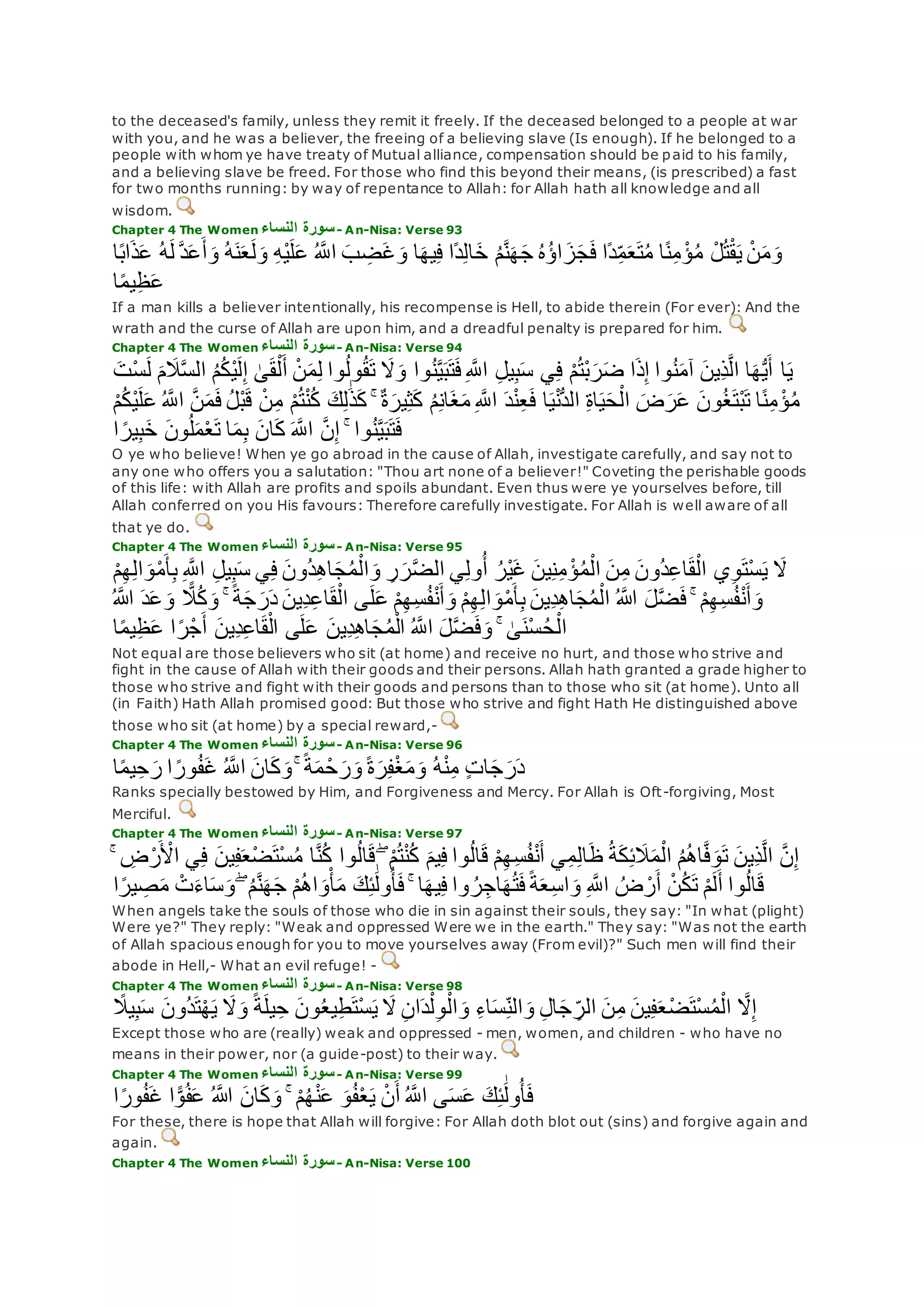 to the deceased's family, unless they remit it freely. If the deceased belonged to a people at war
with you, and he was a believer, the freeing of a believing slave (Is enough). If he belonged to a
people with whom ye have treaty of Mutual alliance, compensation should be paid to his family,
and a believing slave be freed. For those who find this beyond their means, (is prescribed) a fast
for two months running: by way of repentance to Allah: for Allah hath all knowledge and all
wisdom.
Chapter 4 The Women ‫النساء‬ ‫سورة‬- An-Nisa: Verse 93
‫ل‬ ‫ه‬‫د‬‫ع‬‫أ‬‫و‬ ُ‫ه‬‫ن‬‫ع‬‫ل‬‫و‬ ِ‫ه‬ْ‫ي‬‫ل‬‫ع‬ ُ ‫ه‬‫اَّلل‬ ‫ب‬ ِ‫ض‬‫غ‬‫و‬ ‫ا‬‫يه‬ِ‫ف‬ ‫ًا‬‫د‬ِ‫ل‬‫ا‬‫خ‬ ُ‫م‬‫ه‬‫ن‬‫ه‬‫ج‬ ُ‫ه‬ُ‫ؤ‬‫ا‬‫ز‬‫ج‬‫ف‬ ‫ًا‬‫د‬ِ‫م‬‫ع‬‫ت‬ُ‫م‬ ‫ا‬ً‫ن‬ِ‫م‬ ْ‫ؤ‬ُ‫م‬ ْ‫ل‬ُ‫ت‬ْ‫ق‬‫ي‬ ْ‫ن‬‫م‬‫و‬‫ا‬ً‫ب‬‫ا‬‫ذ‬‫ع‬ ُ‫ه‬
‫ا‬ً‫م‬‫ي‬ِ‫ظ‬‫ع‬
If a man kills a believer intentionally, his recompense is Hell, to abide therein (For ever): And the
wrath and the curse of Allah are upon him, and a dreadful penalty is prepared for him.
Chapter 4 The Women ‫النساء‬ ‫سورة‬- An-Nisa: Verse 94
‫ا‬‫ي‬‫ه‬‫س‬‫ال‬ ُ‫م‬ُ‫ك‬ْ‫ي‬‫ل‬ِ‫إ‬ َٰ‫ى‬‫ق‬ْ‫ل‬‫أ‬ ْ‫ن‬‫م‬ِ‫ل‬ ‫وا‬ُ‫ل‬‫و‬ُ‫ق‬‫ت‬ ‫َل‬‫و‬ ‫وا‬ُ‫ن‬‫ه‬‫ي‬‫ب‬‫ت‬‫ف‬ِ ‫ه‬‫اَّلل‬ ِ‫ل‬‫ي‬ِ‫ب‬‫س‬ ‫ي‬ِ‫ف‬ ْ‫م‬ُ‫ت‬ْ‫ب‬‫ر‬‫ض‬ ‫ا‬‫ذ‬ِ‫إ‬ ‫وا‬ُ‫ن‬‫آم‬ ‫ِين‬‫ذ‬‫ه‬‫ل‬‫ا‬ ‫ا‬‫ه‬ُّ‫ي‬‫أ‬‫ْت‬‫س‬‫ل‬ ‫م‬‫َل‬
ْ‫ب‬‫ق‬ ْ‫ن‬ِ‫م‬ ْ‫م‬ُ‫ت‬ْ‫ن‬ُ‫ك‬ ‫ك‬ِ‫ل‬َٰ‫ذ‬‫ك‬ ۚ ٌ‫ة‬‫ير‬ِ‫ث‬‫ك‬ ُ‫م‬ِ‫ن‬‫ا‬‫غ‬‫م‬ ِ ‫ه‬‫اَّلل‬ ‫د‬ْ‫ن‬ِ‫ع‬‫ف‬ ‫ا‬‫ي‬ْ‫ن‬ُّ‫د‬‫ال‬ ِ‫ة‬‫ا‬‫ي‬‫ح‬ْ‫ال‬ ‫ض‬‫ر‬‫ع‬ ‫ون‬ُ‫غ‬‫ْت‬‫ب‬‫ت‬ ‫ا‬ً‫ن‬ِ‫م‬ ْ‫ؤ‬ُ‫م‬ْ‫م‬ُ‫ك‬ْ‫ي‬‫ل‬‫ع‬ ُ ‫ه‬‫اَّلل‬ ‫ه‬‫ن‬‫م‬‫ف‬ ُ‫ل‬
‫ا‬ ً‫ير‬ِ‫ب‬‫خ‬ ‫ون‬ُ‫ل‬‫م‬ْ‫ع‬‫ت‬ ‫ا‬‫م‬ِ‫ب‬ ‫ان‬‫ك‬ ‫ه‬‫اَّلل‬ ‫ه‬‫ن‬ِ‫إ‬ ۚ ‫وا‬ُ‫ن‬‫ه‬‫ي‬‫ب‬‫ت‬‫ف‬
O ye who believe! When ye go abroad in the cause of Allah, investigate carefully, and say not to
any one who offers you a salutation: "Thou art none of a believer!" Coveting the perishable goods
of this life: with Allah are profits and spoils abundant. Even thus were ye yourselves before, till
Allah conferred on you His favours: Therefore carefully investigate. For Allah is well aware of all
that ye do.
Chapter 4 The Women ‫النساء‬ ‫سورة‬- An-Nisa: Verse 95
ْ‫م‬ِ‫ه‬ِ‫ل‬‫ا‬‫و‬ْ‫م‬‫أ‬ِ‫ب‬ ِ ‫ه‬‫اَّلل‬ ِ‫ل‬‫ي‬ِ‫ب‬‫س‬ ‫ي‬ِ‫ف‬ ‫ُون‬‫د‬ِ‫ه‬‫ا‬‫ج‬ُ‫م‬ْ‫ال‬‫و‬ ِ‫ر‬‫ر‬‫ه‬‫ض‬‫ال‬ ‫ي‬ِ‫ل‬‫و‬ُ‫أ‬ ُ‫ْر‬‫ي‬‫غ‬ ‫ين‬ِ‫ن‬ِ‫م‬ ْ‫ؤ‬ُ‫م‬ْ‫ال‬ ‫ن‬ِ‫م‬ ‫ُون‬‫د‬ِ‫ع‬‫ا‬‫ق‬ْ‫ال‬ ‫ي‬ِ‫و‬‫ْت‬‫س‬‫ي‬ ‫َل‬
ُ ‫اَّلله‬ ‫ل‬‫ه‬‫ض‬‫ف‬ ۚ ْ‫م‬ِ‫ه‬ِ‫س‬ُ‫ف‬ْ‫ن‬‫أ‬‫و‬ُ ‫اَّلله‬ ‫د‬‫ع‬‫و‬ ًّ‫َل‬ُ‫ك‬‫و‬ ۚ ً‫ة‬‫ج‬‫ر‬‫د‬ ‫ِين‬‫د‬ِ‫ع‬‫ا‬‫ق‬ْ‫ال‬ ‫ى‬‫ل‬‫ع‬ ْ‫م‬ِ‫ه‬ِ‫س‬ُ‫ف‬ْ‫ن‬‫أ‬‫و‬ ْ‫م‬ِ‫ه‬ِ‫ل‬‫ا‬‫و‬ْ‫م‬‫أ‬ِ‫ب‬ ‫ِين‬‫د‬ِ‫ه‬‫ا‬‫ج‬ُ‫م‬ْ‫ال‬
‫ا‬ً‫م‬‫ي‬ِ‫ظ‬‫ع‬ ‫ا‬ً‫ر‬ْ‫ج‬‫أ‬ ‫ِين‬‫د‬ِ‫ع‬‫ا‬‫ق‬ْ‫ال‬ ‫ى‬‫ل‬‫ع‬ ‫ِين‬‫د‬ِ‫ه‬‫ا‬‫ج‬ُ‫م‬ْ‫ال‬ ُ ‫ه‬‫اَّلل‬ ‫ل‬‫ه‬‫ض‬‫ف‬‫و‬ ۚ َٰ‫ى‬‫ْن‬‫س‬ُ‫ح‬ْ‫ال‬
Not equal are those believers who sit (at home) and receive no hurt, and those who strive and
fight in the cause of Allah with their goods and their persons. Allah hath granted a grade higher to
those who strive and fight with their goods and persons than to those who sit (at home). Unto all
(in Faith) Hath Allah promised good: But those who strive and fight Hath He distinguished above
those who sit (at home) by a special reward,-
Chapter 4 The Women ‫النساء‬ ‫سورة‬- An-Nisa: Verse 96
ۚ ً‫ة‬‫م‬ ْ‫ح‬‫ر‬‫و‬ ً‫ة‬‫ر‬ِ‫ف‬ْ‫غ‬‫م‬‫و‬ ُ‫ه‬ْ‫ن‬ِ‫م‬ ٍ‫ت‬‫ا‬‫ج‬‫ر‬‫د‬‫ا‬ً‫م‬‫ي‬ِ‫ح‬‫ر‬ ‫ا‬ ً‫ور‬ُ‫ف‬‫غ‬ ُ ‫ه‬‫اَّلل‬ ‫ان‬‫ك‬‫و‬
Ranks specially bestowed by Him, and Forgiveness and Mercy. For Allah is Oft-forgiving, Most
Merciful.
Chapter 4 The Women ‫النساء‬ ‫سورة‬- An-Nisa: Verse 97
‫ه‬‫ن‬ِ‫إ‬ْ‫اْل‬ ‫ي‬ِ‫ف‬ ‫ين‬ِ‫ف‬‫ْع‬‫ض‬‫ْت‬‫س‬ُ‫م‬ ‫ا‬‫ه‬‫ن‬ُ‫ك‬ ‫وا‬ُ‫ل‬‫ا‬‫ق‬ ۖ ْ‫م‬ُ‫ت‬ْ‫ن‬ُ‫ك‬ ‫يم‬ِ‫ف‬ ‫وا‬ُ‫ل‬‫ا‬‫ق‬ ْ‫م‬ِ‫ه‬ِ‫س‬ُ‫ف‬ْ‫ن‬‫أ‬ ‫ي‬ِ‫م‬ِ‫ل‬‫ا‬‫ظ‬ ُ‫ة‬‫ك‬ِ‫ئ‬‫َل‬‫م‬ْ‫ال‬ ُ‫م‬ُ‫ه‬‫ا‬‫ه‬‫ف‬‫و‬‫ت‬ ‫ِين‬‫ذ‬‫ه‬‫ل‬‫ا‬ۚ ِ‫ض‬ْ‫ر‬
ً‫ير‬ ِ‫ص‬‫م‬ ْ‫ت‬‫اء‬‫س‬‫و‬ ۖ ُ‫م‬‫ه‬‫ن‬‫ه‬‫ج‬ ْ‫م‬ُ‫ه‬‫ا‬‫و‬ْ‫أ‬‫م‬ ‫ك‬ِ‫ئ‬َٰ‫ول‬ُ‫أ‬‫ف‬ ۚ ‫ا‬‫يه‬ِ‫ف‬ ‫وا‬ ُ‫ر‬ِ‫اج‬‫ه‬ُ‫ت‬‫ف‬ً‫ة‬‫ع‬ِ‫س‬‫ا‬‫و‬ ِ ‫ه‬‫اَّلل‬ ُ‫ض‬ ْ‫ر‬‫أ‬ ْ‫ن‬ُ‫ك‬‫ت‬ ْ‫م‬‫ل‬‫أ‬ ‫وا‬ُ‫ل‬‫ا‬‫ق‬‫ا‬
When angels take the souls of those who die in sin against their souls, they say: "In what (plight)
Were ye?" They reply: "Weak and oppressed Were we in the earth." They say: "Was not the earth
of Allah spacious enough for you to move yourselves away (From evil)?" Such men will find their
abode in Hell,- What an evil refuge! -
Chapter 4 The Women ‫النساء‬ ‫سورة‬- An-Nisa: Verse 98
‫َل‬ ِ‫ن‬‫ا‬‫د‬ْ‫ل‬ِ‫و‬ْ‫ال‬‫و‬ ِ‫ء‬‫ا‬‫س‬ِ‫الن‬‫و‬ ِ‫ل‬‫ا‬‫ج‬ ِ‫الر‬ ‫ن‬ِ‫م‬ ‫ين‬ِ‫ف‬‫ع‬ْ‫ض‬‫ْت‬‫س‬ُ‫م‬ْ‫ال‬ ‫ه‬‫َل‬ِ‫إ‬ً‫يَل‬ِ‫ب‬‫س‬ ‫ُون‬‫د‬‫ت‬ْ‫ه‬‫ي‬ ‫َل‬‫و‬ ً‫ة‬‫يل‬ِ‫ح‬ ‫ون‬ُ‫ع‬‫ي‬ِ‫ط‬‫ْت‬‫س‬‫ي‬
Except those who are (really) weak and oppressed - men, women, and children - who have no
means in their power, nor (a guide-post) to their way.
Chapter 4 The Women ‫النساء‬ ‫سورة‬- An-Nisa: Verse 99
‫ا‬ً‫ر‬‫و‬ُ‫ف‬‫غ‬ ‫ا‬ًّ‫و‬ُ‫ف‬‫ع‬ ُ ‫اَّلله‬ ‫ان‬‫ك‬‫و‬ ۚ ْ‫م‬ُ‫ه‬ْ‫ن‬‫ع‬ ‫و‬ُ‫ف‬ْ‫ع‬‫ي‬ ْ‫ن‬‫أ‬ ُ ‫ه‬‫اَّلل‬ ‫ى‬‫س‬‫ع‬ ‫ك‬ِ‫ئ‬َٰ‫ول‬ُ‫أ‬‫ف‬
For these, there is hope that Allah will forgive: For Allah doth blot out (sins) and forgive again and
again.
Chapter 4 The Women ‫النساء‬ ‫سورة‬- An-Nisa: Verse 100
 