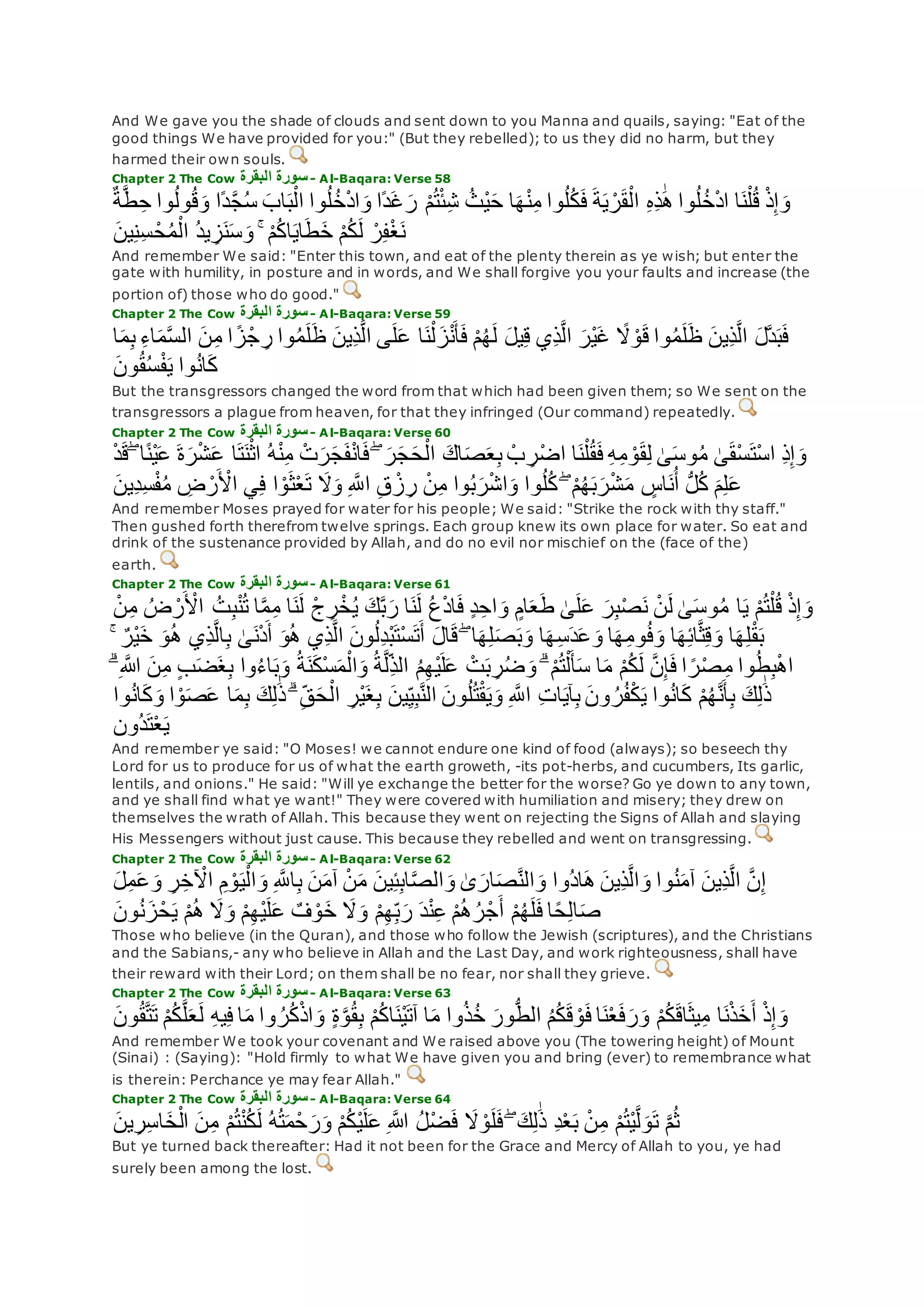 And We gave you the shade of clouds and sent down to you Manna and quails, saying: "Eat of the
good things We have provided for you:" (But they rebelled); to us they did no harm, but they
harmed their own souls.
Chapter 2 The Cow ‫البقرة‬ ‫سورة‬- Al-Baqara: Verse 58
‫وا‬ُ‫ل‬ُ‫خ‬ْ‫د‬‫ا‬‫و‬ ‫ًا‬‫د‬‫غ‬‫ر‬ ْ‫م‬ُ‫ت‬ْ‫ئ‬ِ‫ش‬ ُ‫ْث‬‫ي‬‫ح‬ ‫ا‬‫ه‬ْ‫ن‬ِ‫م‬ ‫وا‬ُ‫ل‬ُ‫ك‬‫ف‬ ‫ة‬‫ي‬ ْ‫ر‬‫ق‬ْ‫ال‬ ِ‫ه‬ِ‫ذ‬َٰ‫ه‬ ‫وا‬ُ‫ل‬ُ‫خ‬ْ‫د‬‫ا‬ ‫ا‬‫ن‬ْ‫ل‬ُ‫ق‬ ْ‫ذ‬ِ‫إ‬‫و‬ٌ‫ة‬‫ه‬‫ط‬ِ‫ح‬ ‫وا‬ُ‫ل‬‫و‬ُ‫ق‬‫و‬ ‫ًا‬‫د‬‫ه‬‫ج‬ُ‫س‬ ‫اب‬‫ب‬ْ‫ال‬
‫ين‬ِ‫ن‬ِ‫س‬ ْ‫ح‬ُ‫م‬ْ‫ال‬ ُ‫د‬‫ي‬ ِ‫ز‬‫ن‬‫س‬‫و‬ ۚ ْ‫م‬ُ‫ك‬‫ا‬‫اي‬‫ط‬‫خ‬ ْ‫م‬ُ‫ك‬‫ل‬ ْ‫ر‬ِ‫ف‬ْ‫غ‬‫ن‬
And remember We said: "Enter this town, and eat of the plenty therein as ye wish; but enter the
gate with humility, in posture and in words, and We shall forgive you your faults and increase (the
portion of) those who do good."
Chapter 2 The Cow ‫البقرة‬ ‫سورة‬- Al-Baqara: Verse 59
‫ى‬‫ل‬‫ع‬ ‫ا‬‫ن‬ْ‫ل‬‫ز‬ْ‫ن‬‫أ‬‫ف‬ ْ‫م‬ُ‫ه‬‫ل‬ ‫يل‬ِ‫ق‬ ‫ِي‬‫ذ‬‫ه‬‫ل‬‫ا‬ ‫ْر‬‫ي‬‫غ‬ ً‫َل‬ ْ‫و‬‫ق‬ ‫وا‬ُ‫م‬‫ل‬‫ظ‬ ‫ِين‬‫ذ‬‫ه‬‫ل‬‫ا‬ ‫هل‬‫د‬‫ب‬‫ف‬‫ا‬‫م‬ِ‫ب‬ ِ‫ء‬‫ا‬‫م‬‫ه‬‫س‬‫ال‬ ‫ن‬ِ‫م‬ ‫ا‬ ً‫ز‬ْ‫ج‬ ِ‫ر‬ ‫وا‬ُ‫م‬‫ل‬‫ظ‬ ‫ِين‬‫ذ‬‫ه‬‫ل‬‫ا‬
‫ون‬ُ‫ق‬ُ‫س‬ْ‫ف‬‫ي‬ ‫وا‬ُ‫ن‬‫ا‬‫ك‬
But the transgressors changed the word from that which had been given them; so We sent on the
transgressors a plague from heaven, for that they infringed (Our command) repeatedly.
Chapter 2 The Cow ‫البقرة‬ ‫سورة‬- Al-Baqara: Verse 60
ۖ ‫ا‬ً‫ن‬ْ‫ي‬‫ع‬ ‫ة‬‫ر‬ْ‫ش‬‫ع‬ ‫ا‬‫ت‬‫ن‬ْ‫اث‬ ُ‫ه‬ْ‫ن‬ِ‫م‬ ْ‫ت‬‫ر‬‫ج‬‫ف‬ْ‫ن‬‫ا‬‫ف‬ ۖ ‫ر‬‫ج‬‫ح‬ْ‫ال‬ ‫اك‬‫ص‬‫ع‬ِ‫ب‬ ْ‫ب‬ ِ‫ر‬ْ‫ض‬‫ا‬ ‫ا‬‫ن‬ْ‫ل‬ُ‫ق‬‫ف‬ ِ‫ه‬ِ‫م‬ ْ‫و‬‫ق‬ِ‫ل‬ َٰ‫ى‬‫وس‬ُ‫م‬ َٰ‫ى‬‫ْق‬‫س‬‫ْت‬‫س‬‫ا‬ ِ‫ذ‬ِ‫إ‬‫و‬ْ‫د‬‫ق‬
ْ‫ش‬‫م‬ ٍ‫اس‬‫ن‬ُ‫أ‬ ُّ‫ل‬ُ‫ك‬ ‫م‬ِ‫ل‬‫ع‬‫ِين‬‫د‬ِ‫س‬ْ‫ف‬ُ‫م‬ ِ‫ض‬ ْ‫ر‬ ْ‫اْل‬ ‫ي‬ِ‫ف‬ ‫ا‬ ْ‫و‬‫ث‬ْ‫ع‬‫ت‬ ‫َل‬‫و‬ ِ ‫ه‬‫اَّلل‬ ِ‫ق‬ ْ‫ز‬ِ‫ر‬ ْ‫ن‬ِ‫م‬ ‫وا‬ُ‫ب‬‫ر‬ْ‫ش‬‫ا‬‫و‬ ‫وا‬ُ‫ل‬ُ‫ك‬ ۖ ْ‫م‬ُ‫ه‬‫ب‬‫ر‬
And remember Moses prayed for water for his people; We said: "Strike the rock with thy staff."
Then gushed forth therefrom twelve springs. Each group knew its own place for water. So eat and
drink of the sustenance provided by Allah, and do no evil nor mischief on the (face of the)
earth.
Chapter 2 The Cow ‫البقرة‬ ‫سورة‬- Al-Baqara: Verse 61
‫ا‬‫ي‬ ْ‫م‬ُ‫ت‬ْ‫ل‬ُ‫ق‬ ْ‫ذ‬ِ‫إ‬‫و‬ْ‫ن‬ِ‫م‬ ُ‫ض‬ ْ‫ر‬ ْ‫اْل‬ ُ‫ت‬ِ‫ب‬ْ‫ن‬ُ‫ت‬ ‫ا‬‫ه‬‫م‬ِ‫م‬ ‫ا‬‫ن‬‫ل‬ ْ‫ج‬ ِ‫ر‬ْ‫خ‬ُ‫ي‬ ‫ك‬‫ه‬‫ب‬‫ر‬ ‫ا‬‫ن‬‫ل‬ ُ‫ع‬ْ‫د‬‫ا‬‫ف‬ ٍ‫د‬ِ‫اح‬‫و‬ ٍ‫ام‬‫ع‬‫ط‬ َٰ‫ى‬‫ل‬‫ع‬ ‫ر‬ِ‫ب‬ْ‫ص‬‫ن‬ ْ‫ن‬‫ل‬ َٰ‫ى‬‫وس‬ُ‫م‬
ْ‫ي‬‫خ‬ ‫و‬ُ‫ه‬ ‫ِي‬‫ذ‬‫ه‬‫ل‬‫ا‬ِ‫ب‬ َٰ‫ى‬‫ن‬ْ‫د‬‫أ‬ ‫و‬ُ‫ه‬ ‫ِي‬‫ذ‬‫ه‬‫ل‬‫ا‬ ‫ون‬ُ‫ل‬ِ‫د‬ْ‫ب‬‫ْت‬‫س‬‫ت‬‫أ‬ ‫ال‬‫ق‬ ۖ ‫ا‬‫ه‬ِ‫ل‬‫ص‬‫ب‬‫و‬ ‫ا‬‫ه‬ِ‫س‬‫د‬‫ع‬‫و‬ ‫ا‬‫ه‬ِ‫م‬‫و‬ُ‫ف‬‫و‬ ‫ا‬‫ه‬ِ‫ئ‬‫ا‬‫ه‬‫ث‬ِ‫ق‬‫و‬ ‫ا‬‫ه‬ِ‫ل‬ْ‫ق‬‫ب‬ۚ ٌ‫ر‬
ِ‫م‬ ‫وا‬ُ‫ط‬ِ‫ب‬ْ‫ه‬‫ا‬ۗ ِ ‫اَّلله‬ ‫ن‬ِ‫م‬ ٍ‫ب‬‫ض‬‫غ‬ِ‫ب‬ ‫وا‬ُ‫ء‬‫ا‬‫ب‬‫و‬ ُ‫ة‬‫ن‬‫ْك‬‫س‬‫م‬ْ‫ال‬‫و‬ ُ‫ة‬‫ه‬‫ل‬ِ‫الذ‬ ُ‫م‬ِ‫ه‬ْ‫ي‬‫ل‬‫ع‬ ْ‫ت‬‫ب‬ ِ‫ر‬ُ‫ض‬‫و‬ ۗ ْ‫م‬ُ‫ت‬ْ‫ل‬‫أ‬‫س‬ ‫ا‬‫م‬ ْ‫م‬ُ‫ك‬‫ل‬ ‫ه‬‫ن‬ِ‫إ‬‫ف‬ ‫ا‬ ً‫ر‬ْ‫ص‬
ْ‫و‬‫ص‬‫ع‬ ‫ا‬‫م‬ِ‫ب‬ ‫ك‬ِ‫ل‬َٰ‫ذ‬ ۗ ِ‫ق‬‫ح‬ْ‫ال‬ ِ‫ْر‬‫ي‬‫غ‬ِ‫ب‬ ‫ين‬ِ‫ي‬ِ‫ب‬‫ه‬‫ن‬‫ال‬ ‫ون‬ُ‫ل‬ُ‫ت‬ْ‫ق‬‫ي‬‫و‬ ِ ‫ه‬‫اَّلل‬ ِ‫ت‬‫ا‬‫آي‬ِ‫ب‬ ‫ون‬ ُ‫ر‬ُ‫ف‬ْ‫ك‬‫ي‬ ‫وا‬ُ‫ن‬‫ا‬‫ك‬ ْ‫م‬ُ‫ه‬‫ه‬‫ن‬‫أ‬ِ‫ب‬ ‫ك‬ِ‫ل‬َٰ‫ذ‬‫و‬ُ‫ن‬‫ا‬‫ك‬‫و‬ ‫ا‬‫ا‬
‫ُون‬‫د‬‫ت‬ْ‫ع‬‫ي‬
And remember ye said: "O Moses! we cannot endure one kind of food (always); so beseech thy
Lord for us to produce for us of what the earth groweth, -its pot-herbs, and cucumbers, Its garlic,
lentils, and onions." He said: "Will ye exchange the better for the worse? Go ye down to any town,
and ye shall find what ye want!" They were covered with humiliation and misery; they drew on
themselves the wrath of Allah. This because they went on rejecting the Signs of Allah and slaying
His Messengers without just cause. This because they rebelled and went on transgressing.
Chapter 2 The Cow ‫البقرة‬ ‫سورة‬- Al-Baqara: Verse 62
ْ‫ن‬‫م‬ ‫ين‬ِ‫ئ‬ِ‫ب‬‫ا‬‫ه‬‫ص‬‫ال‬‫و‬ َٰ‫ى‬‫ار‬‫ص‬‫ه‬‫ن‬‫ال‬‫و‬ ‫ُوا‬‫د‬‫ا‬‫ه‬ ‫ِين‬‫ذ‬‫ه‬‫ل‬‫ا‬‫و‬ ‫وا‬ُ‫ن‬‫آم‬ ‫ِين‬‫ذ‬‫ه‬‫ل‬‫ا‬ ‫ه‬‫ن‬ِ‫إ‬‫ل‬ِ‫م‬‫ع‬‫و‬ ِ‫ر‬ِ‫خ‬ ْ‫اْل‬ ِ‫م‬ ْ‫و‬‫ي‬ْ‫ال‬‫و‬ ِ ‫ه‬‫اَّلل‬ِ‫ب‬ ‫ن‬‫آم‬
‫ون‬ُ‫ن‬‫ز‬ْ‫ح‬‫ي‬ ْ‫م‬ُ‫ه‬ ‫َل‬‫و‬ ْ‫م‬ِ‫ه‬ْ‫ي‬‫ل‬‫ع‬ ٌ‫ف‬ ْ‫و‬‫خ‬ ‫َل‬‫و‬ ْ‫م‬ِ‫ه‬ِ‫ب‬‫ر‬ ‫د‬ْ‫ن‬ِ‫ع‬ ْ‫م‬ُ‫ه‬ُ‫ر‬ْ‫ج‬‫أ‬ ْ‫م‬ُ‫ه‬‫ل‬‫ف‬ ‫ا‬ً‫ح‬ِ‫ل‬‫ا‬‫ص‬
Those who believe (in the Quran), and those who follow the Jewish (scriptures), and the Christians
and the Sabians,- any who believe in Allah and the Last Day, and work righteousness, shall have
their reward with their Lord; on them shall be no fear, nor shall they grieve.
Chapter 2 The Cow ‫البقرة‬ ‫سورة‬- Al-Baqara: Verse 63
‫ه‬‫ل‬‫ع‬‫ل‬ ِ‫ه‬‫ي‬ِ‫ف‬ ‫ا‬‫م‬ ‫وا‬ ُ‫ر‬ُ‫ك‬ْ‫ذ‬‫ا‬‫و‬ ٍ‫ة‬‫ه‬‫و‬ُ‫ق‬ِ‫ب‬ ْ‫م‬ُ‫ك‬‫ا‬‫ْن‬‫ي‬‫آت‬ ‫ا‬‫م‬ ‫وا‬ُ‫ذ‬ُ‫خ‬ ‫ور‬ُّ‫ط‬‫ال‬ ُ‫م‬ُ‫ك‬‫ق‬ ْ‫و‬‫ف‬ ‫ا‬‫ن‬ْ‫ع‬‫ف‬‫ر‬‫و‬ ْ‫م‬ُ‫ك‬‫اق‬‫يث‬ِ‫م‬ ‫ا‬‫ن‬ْ‫ذ‬‫خ‬‫أ‬ ْ‫ذ‬ِ‫إ‬‫و‬‫ون‬ُ‫ق‬‫ه‬‫ت‬‫ت‬ ْ‫م‬ُ‫ك‬
And remember We took your covenant and We raised above you (The towering height) of Mount
(Sinai) : (Saying): "Hold firmly to what We have given you and bring (ever) to remembrance what
is therein: Perchance ye may fear Allah."
Chapter 2 The Cow ‫البقرة‬ ‫سورة‬- Al-Baqara: Verse 64
ِ‫د‬ْ‫ع‬‫ب‬ ْ‫ن‬ِ‫م‬ ْ‫م‬ُ‫ت‬ْ‫ي‬‫ه‬‫ل‬‫و‬‫ت‬ ‫ه‬‫م‬ُ‫ث‬‫ين‬ِ‫ر‬ِ‫س‬‫ا‬‫خ‬ْ‫ال‬ ‫ن‬ِ‫م‬ ْ‫م‬ُ‫ت‬ْ‫ن‬ُ‫ك‬‫ل‬ ُ‫ه‬ُ‫ت‬‫م‬ْ‫ح‬‫ر‬‫و‬ ْ‫م‬ُ‫ك‬ْ‫ي‬‫ل‬‫ع‬ ِ ‫اَّلله‬ ُ‫ل‬ْ‫ض‬‫ف‬ ‫َل‬ ْ‫و‬‫ل‬‫ف‬ ۖ ‫ك‬ِ‫ل‬َٰ‫ذ‬
But ye turned back thereafter: Had it not been for the Grace and Mercy of Allah to you, ye had
surely been among the lost.
 
