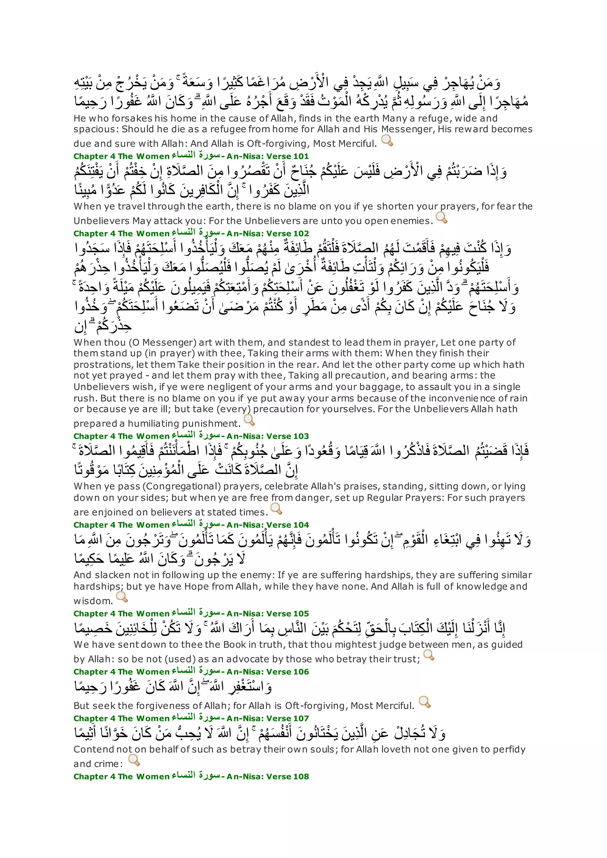 ِ‫ه‬ِ‫ت‬ْ‫ي‬‫ب‬ ْ‫ن‬ِ‫م‬ ْ‫ج‬ُ‫ر‬ْ‫خ‬‫ي‬ ْ‫ن‬‫م‬‫و‬ ۚ ً‫ة‬‫ع‬‫س‬‫و‬ ‫ا‬ ً‫ير‬ِ‫ث‬‫ك‬ ‫ا‬ً‫م‬‫اغ‬‫ر‬ُ‫م‬ ِ‫ض‬ ْ‫ر‬ ْ‫اْل‬ ‫ي‬ِ‫ف‬ ْ‫د‬ِ‫ج‬‫ي‬ِ ‫ه‬‫اَّلل‬ ِ‫ل‬‫ي‬ِ‫ب‬‫س‬ ‫ي‬ِ‫ف‬ ْ‫ر‬ِ‫اج‬‫ه‬ُ‫ي‬ ْ‫ن‬‫م‬‫و‬
ِ‫ه‬ِ‫ل‬‫و‬ُ‫س‬‫ر‬‫و‬ ِ ‫ه‬‫اَّلل‬ ‫ى‬‫ل‬ِ‫إ‬ ‫ا‬ ً‫ر‬ِ‫اج‬‫ه‬ُ‫م‬‫ا‬ً‫م‬‫ي‬ِ‫ح‬‫ر‬ ‫ا‬ ً‫ور‬ُ‫ف‬‫غ‬ ُ ‫ه‬‫اَّلل‬ ‫ان‬‫ك‬‫و‬ ۗ ِ ‫ه‬‫اَّلل‬ ‫ى‬‫ل‬‫ع‬ ُ‫ه‬ُ‫ر‬ْ‫ج‬‫أ‬ ‫ع‬‫ق‬‫و‬ ْ‫د‬‫ق‬‫ف‬ ُ‫ت‬ ْ‫و‬‫م‬ْ‫ال‬ ُ‫ه‬ْ‫ك‬ ِ‫ر‬ْ‫د‬ُ‫ي‬ ‫ه‬‫م‬ُ‫ث‬
He who forsakes his home in the cause of Allah, finds in the earth Many a refuge, wide and
spacious: Should he die as a refugee from home for Allah and His Messenger, His reward becomes
due and sure with Allah: And Allah is Oft-forgiving, Most Merciful.
Chapter 4 The Women ‫النساء‬ ‫سورة‬- An-Nisa: Verse 101
‫ْس‬‫ي‬‫ل‬‫ف‬ ِ‫ض‬ ْ‫ر‬ ْ‫اْل‬ ‫ي‬ِ‫ف‬ ْ‫م‬ُ‫ت‬ْ‫ب‬‫ر‬‫ض‬ ‫ا‬‫ذ‬ِ‫إ‬‫و‬ُ‫م‬ُ‫ك‬‫ن‬ِ‫ت‬ْ‫ف‬‫ي‬ ْ‫ن‬‫أ‬ ْ‫م‬ُ‫ت‬ْ‫ف‬ِ‫خ‬ ْ‫ن‬ِ‫إ‬ ِ‫ة‬‫َل‬‫ه‬‫ص‬‫ال‬ ‫ن‬ِ‫م‬ ‫وا‬ ُ‫ر‬ُ‫ص‬ْ‫ق‬‫ت‬ ْ‫ن‬‫أ‬ ٌ‫ح‬‫ا‬‫ن‬ُ‫ج‬ ْ‫م‬ُ‫ك‬ْ‫ي‬‫ل‬‫ع‬
‫ا‬ً‫ن‬‫ي‬ِ‫ب‬ُ‫م‬ ‫ا‬ ًّ‫ُو‬‫د‬‫ع‬ ْ‫م‬ُ‫ك‬‫ل‬ ‫وا‬ُ‫ن‬‫ا‬‫ك‬ ‫ين‬ِ‫ر‬ِ‫ف‬‫ا‬‫ك‬ْ‫ال‬ ‫ه‬‫ن‬ِ‫إ‬ ۚ ‫وا‬ ُ‫ر‬‫ف‬‫ك‬ ‫ِين‬‫ذ‬‫ه‬‫ل‬‫ا‬
When ye travel through the earth, there is no blame on you if ye shorten your prayers, for fear the
Unbelievers May attack you: For the Unbelievers are unto you open enemies.
Chapter 4 The Women ‫النساء‬ ‫سورة‬- An-Nisa: Verse 102
ٌ‫ة‬‫ف‬ِ‫ئ‬‫ا‬‫ط‬ ْ‫م‬ُ‫ق‬‫ت‬ْ‫ل‬‫ف‬ ‫ة‬‫َل‬‫ه‬‫ص‬‫ال‬ ُ‫م‬ُ‫ه‬‫ل‬ ‫ت‬ْ‫م‬‫ق‬‫أ‬‫ف‬ ْ‫م‬ِ‫ه‬‫ي‬ِ‫ف‬ ‫ت‬ْ‫ن‬ُ‫ك‬ ‫ا‬‫ذ‬ِ‫إ‬‫و‬‫ُوا‬‫د‬‫ج‬‫س‬ ‫ا‬‫ذ‬ِ‫إ‬‫ف‬ ْ‫م‬ُ‫ه‬‫ت‬‫ح‬ِ‫ل‬ْ‫س‬‫أ‬ ‫وا‬ُ‫ذ‬ُ‫خ‬ْ‫أ‬‫ي‬ْ‫ل‬‫و‬ ‫ك‬‫ع‬‫م‬ ْ‫م‬ُ‫ه‬ْ‫ن‬ِ‫م‬
ْ‫م‬ُ‫ه‬‫ر‬ْ‫ذ‬ِ‫ح‬ ‫وا‬ُ‫ذ‬ُ‫خ‬ْ‫أ‬‫ي‬ْ‫ل‬‫و‬ ‫ك‬‫ع‬‫م‬ ‫وا‬ُّ‫ل‬‫ص‬ُ‫ي‬ْ‫ل‬‫ف‬ ‫وا‬ُّ‫ل‬‫ص‬ُ‫ي‬ ْ‫م‬‫ل‬ َٰ‫ى‬‫ر‬ْ‫خ‬ُ‫أ‬ ٌ‫ة‬‫ف‬ِ‫ئ‬‫ا‬‫ط‬ ِ‫ت‬ْ‫أ‬‫ت‬ْ‫ل‬‫و‬ ْ‫م‬ُ‫ك‬ِ‫ئ‬‫ا‬‫ر‬‫و‬ ْ‫ن‬ِ‫م‬ ‫وا‬ُ‫ن‬‫و‬ُ‫ك‬‫ي‬ْ‫ل‬‫ف‬
ْ‫س‬‫أ‬ ْ‫ن‬‫ع‬ ‫ون‬ُ‫ل‬ُ‫ف‬ْ‫غ‬‫ت‬ ْ‫و‬‫ل‬ ‫وا‬ ُ‫ر‬‫ف‬‫ك‬ ‫ِين‬‫ذ‬‫ه‬‫ل‬‫ا‬ ‫ه‬‫د‬‫و‬ ۗ ْ‫م‬ُ‫ه‬‫ت‬‫ح‬ِ‫ل‬ْ‫س‬‫أ‬‫و‬ۚ ً‫ة‬‫د‬ِ‫اح‬‫و‬ ً‫ة‬‫ْل‬‫ي‬‫م‬ ْ‫م‬ُ‫ك‬ْ‫ي‬‫ل‬‫ع‬ ‫ون‬ُ‫ل‬‫ي‬ِ‫م‬‫ي‬‫ف‬ ْ‫م‬ُ‫ك‬ِ‫ت‬‫ع‬ِ‫ت‬ْ‫م‬‫أ‬‫و‬ ْ‫م‬ُ‫ك‬ِ‫ت‬‫ح‬ِ‫ل‬
‫وا‬ُ‫ذ‬ُ‫خ‬‫و‬ ۖ ْ‫م‬ُ‫ك‬‫ت‬‫ح‬ِ‫ل‬ْ‫س‬‫أ‬ ‫وا‬ُ‫ع‬‫ض‬‫ت‬ ْ‫ن‬‫أ‬ َٰ‫ى‬‫ض‬ ْ‫ر‬‫م‬ ْ‫م‬ُ‫ت‬ْ‫ن‬ُ‫ك‬ ْ‫و‬‫أ‬ ٍ‫ر‬‫ط‬‫م‬ ْ‫ن‬ِ‫م‬ ‫ى‬ً‫ذ‬‫أ‬ ْ‫م‬ُ‫ك‬ِ‫ب‬ ‫ان‬‫ك‬ ْ‫ن‬ِ‫إ‬ ْ‫م‬ُ‫ك‬ْ‫ي‬‫ل‬‫ع‬ ‫اح‬‫ن‬ُ‫ج‬ ‫َل‬‫و‬
‫ن‬ِ‫إ‬ ۗ ْ‫م‬ُ‫ك‬‫ر‬ْ‫ذ‬ِ‫ح‬
When thou (O Messenger) art with them, and standest to lead them in prayer, Let one party of
them stand up (in prayer) with thee, Taking their arms with them: When they finish their
prostrations, let them Take their position in the rear. And let the other party come up which hath
not yet prayed - and let them pray with thee, Taking all precaution, and bearing arms: the
Unbelievers wish, if ye were negligent of your arms and your baggage, to assault you in a single
rush. But there is no blame on you if ye put away your arms because of the inconvenie nce of rain
or because ye are ill; but take (every) precaution for yourselves. For the Unbelievers Allah hath
prepared a humiliating punishment.
Chapter 4 The Women ‫النساء‬ ‫سورة‬- An-Nisa: Verse 103
ُ‫م‬‫ي‬ِ‫ق‬‫أ‬‫ف‬ ْ‫م‬ُ‫ت‬ْ‫ن‬‫ن‬ْ‫أ‬‫م‬ْ‫اط‬ ‫ا‬‫ذ‬ِ‫إ‬‫ف‬ ۚ ْ‫م‬ُ‫ك‬ِ‫ب‬‫و‬ُ‫ن‬ُ‫ج‬ َٰ‫ى‬‫ل‬‫ع‬‫و‬ ‫ًا‬‫د‬‫و‬ُ‫ع‬ُ‫ق‬‫و‬ ‫ا‬ً‫م‬‫ا‬‫ي‬ِ‫ق‬ ‫ه‬‫اَّلل‬ ‫وا‬ ُ‫ر‬ُ‫ك‬ْ‫ذ‬‫ا‬‫ف‬ ‫ة‬‫َل‬‫ه‬‫ص‬‫ال‬ ُ‫م‬ُ‫ت‬ْ‫ي‬‫ض‬‫ق‬ ‫ا‬‫ذ‬ِ‫إ‬‫ف‬ۚ ‫ة‬‫َل‬‫ه‬‫ص‬‫ال‬ ‫وا‬
‫ا‬ً‫ت‬‫و‬ُ‫ق‬ ْ‫و‬‫م‬ ‫ا‬ً‫ب‬‫ا‬‫ت‬ِ‫ك‬ ‫ين‬ِ‫ن‬ِ‫م‬ ْ‫ؤ‬ُ‫م‬ْ‫ال‬ ‫ى‬‫ل‬‫ع‬ ْ‫ت‬‫ان‬‫ك‬ ‫ة‬‫َل‬‫ه‬‫ص‬‫ال‬ ‫ه‬‫ن‬ِ‫إ‬
When ye pass (Congregational) prayers, celebrate Allah's praises, standing, sitting down, or lying
down on your sides; but when ye are free from danger, set up Regular Prayers: For such prayers
are enjoined on believers at stated times.
Chapter 4 The Women ‫النساء‬ ‫سورة‬- An-Nisa: Verse 104
‫ون‬ُ‫ج‬ ْ‫ر‬‫ت‬‫و‬ ۖ ‫ون‬ُ‫م‬‫ل‬ْ‫أ‬‫ت‬ ‫ا‬‫م‬‫ك‬ ‫ون‬ُ‫م‬‫ل‬ْ‫أ‬‫ي‬ ْ‫م‬ُ‫ه‬‫ه‬‫ن‬ِ‫إ‬‫ف‬ ‫ون‬ُ‫م‬‫ل‬ْ‫أ‬‫ت‬ ‫وا‬ُ‫ن‬‫و‬ُ‫ك‬‫ت‬ ْ‫ن‬ِ‫إ‬ ۖ ِ‫م‬ ْ‫و‬‫ق‬ْ‫ال‬ ِ‫ء‬‫ا‬‫غ‬ِ‫ت‬ْ‫ب‬‫ا‬ ‫ي‬ِ‫ف‬ ‫وا‬ُ‫ن‬ِ‫ه‬‫ت‬ ‫َل‬‫و‬‫ا‬‫م‬ ِ ‫ه‬‫اَّلل‬ ‫ن‬ِ‫م‬
‫ا‬ً‫م‬‫ي‬ِ‫ك‬‫ح‬ ‫ا‬ً‫م‬‫ي‬ِ‫ل‬‫ع‬ ُ ‫ه‬‫اَّلل‬ ‫ان‬‫ك‬‫و‬ ۗ ‫ون‬ُ‫ج‬ ْ‫ر‬‫ي‬ ‫َل‬
And slacken not in following up the enemy: If ye are suffering hardships, they are suffering similar
hardships; but ye have Hope from Allah, while they have none. And Allah is full of knowledge and
wisdom.
Chapter 4 The Women ‫النساء‬ ‫سورة‬- An-Nisa: Verse 105
ِ‫ن‬ِ‫ئ‬‫ا‬‫خ‬ْ‫ل‬ِ‫ل‬ ْ‫ن‬ُ‫ك‬‫ت‬ ‫َل‬‫و‬ ۚ ُ ‫ه‬‫اَّلل‬ ‫اك‬‫ر‬‫أ‬ ‫ا‬‫م‬ِ‫ب‬ ِ‫اس‬‫ه‬‫ن‬‫ال‬ ‫ْن‬‫ي‬‫ب‬ ‫م‬ُ‫ك‬ ْ‫ح‬‫ت‬ِ‫ل‬ ِ‫ق‬‫ح‬ْ‫ال‬ِ‫ب‬ ‫اب‬‫ت‬ِ‫ك‬ْ‫ال‬ ‫ْك‬‫ي‬‫ل‬ِ‫إ‬ ‫ا‬‫ن‬ْ‫ل‬‫ز‬ْ‫ن‬‫أ‬ ‫ا‬‫ه‬‫ن‬ِ‫إ‬‫ا‬ً‫م‬‫ي‬ ِ‫ص‬‫خ‬ ‫ين‬
We have sent down to thee the Book in truth, that thou mightest judge between men, as guided
by Allah: so be not (used) as an advocate by those who betray their trust;
Chapter 4 The Women ‫النساء‬ ‫سورة‬- An-Nisa: Verse 106
‫ان‬‫ك‬ ‫ه‬‫اَّلل‬ ‫ه‬‫ن‬ِ‫إ‬ ۖ ‫ه‬‫اَّلل‬ ِ‫ر‬ِ‫ف‬ْ‫غ‬‫ْت‬‫س‬‫ا‬‫و‬‫ا‬ً‫م‬‫ي‬ِ‫ح‬‫ر‬ ‫ا‬ً‫ور‬ُ‫ف‬‫غ‬
But seek the forgiveness of Allah; for Allah is Oft-forgiving, Most Merciful.
Chapter 4 The Women ‫النساء‬ ‫سورة‬- An-Nisa: Verse 107
‫ون‬ُ‫ن‬‫ا‬‫ت‬ْ‫خ‬‫ي‬ ‫ِين‬‫ذ‬‫ه‬‫ل‬‫ا‬ ِ‫ن‬‫ع‬ ْ‫ِل‬‫د‬‫ا‬‫ج‬ُ‫ت‬ ‫َل‬‫و‬‫ا‬ً‫م‬‫ي‬ِ‫ث‬‫أ‬ ‫ا‬ً‫ن‬‫ا‬‫ه‬‫و‬‫خ‬ ‫ان‬‫ك‬ ْ‫ن‬‫م‬ ُّ‫ب‬ ِ‫ح‬ُ‫ي‬ ‫َل‬ ‫اَّلله‬ ‫ه‬‫ن‬ِ‫إ‬ ۚ ْ‫م‬ُ‫ه‬‫س‬ُ‫ف‬ْ‫ن‬‫أ‬
Contend not on behalf of such as betray their own souls; for Allah loveth not one given to perfidy
and crime:
Chapter 4 The Women ‫النساء‬ ‫سورة‬- An-Nisa: Verse 108
 