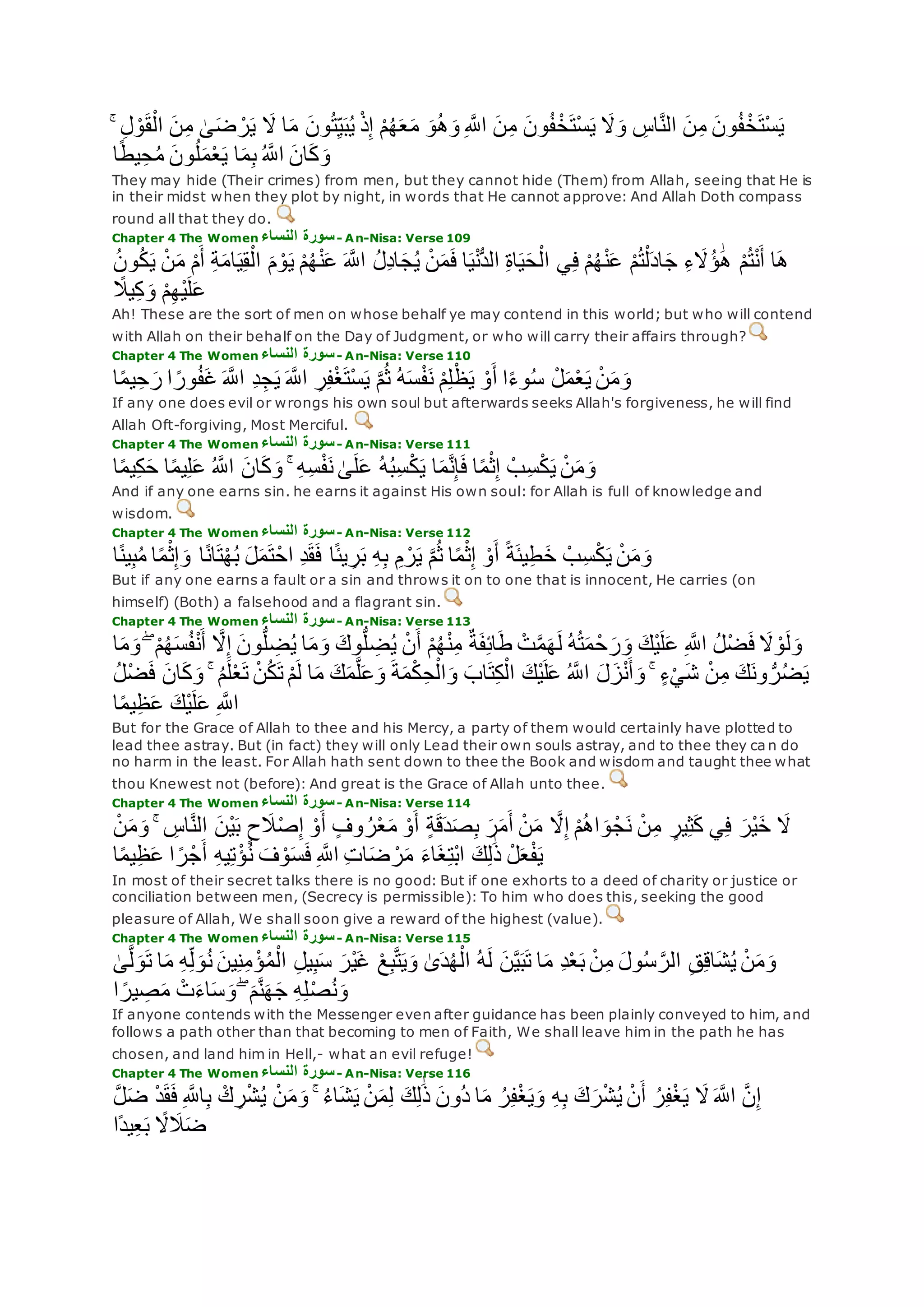 ِ‫ل‬ ْ‫و‬‫ق‬ْ‫ال‬ ‫ن‬ِ‫م‬ َٰ‫ى‬‫ض‬ ْ‫ر‬‫ي‬ ‫َل‬ ‫ا‬‫م‬ ‫ون‬ُ‫ت‬ِ‫ي‬‫ب‬ُ‫ي‬ ْ‫ذ‬ِ‫إ‬ ْ‫م‬ُ‫ه‬‫ع‬‫م‬ ‫و‬ُ‫ه‬‫و‬ ِ ‫ه‬‫اَّلل‬ ‫ن‬ِ‫م‬ ‫ون‬ُ‫ف‬ْ‫خ‬‫ْت‬‫س‬‫ي‬ ‫َل‬‫و‬ ِ‫اس‬‫ه‬‫ن‬‫ال‬ ‫ن‬ِ‫م‬ ‫ون‬ُ‫ف‬ْ‫خ‬‫ْت‬‫س‬‫ي‬ۚ
‫ا‬ً‫ط‬‫ي‬ِ‫ح‬ُ‫م‬ ‫ون‬ُ‫ل‬‫م‬ْ‫ع‬‫ي‬ ‫ا‬‫م‬ِ‫ب‬ ُ ‫ه‬‫اَّلل‬ ‫ان‬‫ك‬‫و‬
They may hide (Their crimes) from men, but they cannot hide (Them) from Allah, seeing that He is
in their midst when they plot by night, in words that He cannot approve: And Allah Doth compass
round all that they do.
Chapter 4 The Women ‫النساء‬ ‫سورة‬- An-Nisa: Verse 109
ِ‫ة‬‫ام‬‫ي‬ِ‫ق‬ْ‫ال‬ ‫م‬ ْ‫و‬‫ي‬ ْ‫م‬ُ‫ه‬ْ‫ن‬‫ع‬ ‫ه‬‫اَّلل‬ ُ‫ل‬ِ‫د‬‫ا‬‫ج‬ُ‫ي‬ ْ‫ن‬‫م‬‫ف‬ ‫ا‬‫ي‬ْ‫ن‬ُّ‫د‬‫ال‬ ِ‫ة‬‫ا‬‫ي‬‫ح‬ْ‫ال‬ ‫ي‬ِ‫ف‬ ْ‫م‬ُ‫ه‬ْ‫ن‬‫ع‬ ْ‫م‬ُ‫ت‬ْ‫ل‬‫اد‬‫ج‬ ِ‫ء‬‫َُل‬‫ؤ‬ َٰ‫ه‬ ْ‫م‬ُ‫ت‬ْ‫ن‬‫أ‬ ‫ا‬‫ه‬ُ‫ن‬‫و‬ُ‫ك‬‫ي‬ ْ‫ن‬‫م‬ ْ‫م‬‫أ‬
ً‫يَل‬ِ‫ك‬‫و‬ ْ‫م‬ِ‫ه‬ْ‫ي‬‫ل‬‫ع‬
Ah! These are the sort of men on whose behalf ye may contend in this world; but who will contend
with Allah on their behalf on the Day of Judgment, or who will carry their affairs through?
Chapter 4 The Women ‫النساء‬ ‫سورة‬- An-Nisa: Verse 110
ْ‫و‬‫أ‬ ‫ا‬ً‫ء‬‫و‬ُ‫س‬ ْ‫ل‬‫م‬ْ‫ع‬‫ي‬ ْ‫ن‬‫م‬‫و‬‫ا‬ً‫م‬‫ي‬ِ‫ح‬‫ر‬ ‫ا‬ ً‫ور‬ُ‫ف‬‫غ‬ ‫ه‬‫اَّلل‬ ِ‫د‬ِ‫ج‬‫ي‬ ‫ه‬‫اَّلل‬ ِ‫ر‬ِ‫ف‬ْ‫غ‬‫ْت‬‫س‬‫ي‬ ‫ه‬‫م‬ُ‫ث‬ ُ‫ه‬‫س‬ْ‫ف‬‫ن‬ ْ‫م‬ِ‫ل‬ْ‫ظ‬‫ي‬
If any one does evil or wrongs his own soul but afterwards seeks Allah's forgiveness, he will find
Allah Oft-forgiving, Most Merciful.
Chapter 4 The Women ‫النساء‬ ‫سورة‬- An-Nisa: Verse 111
‫ا‬ً‫م‬‫ي‬ِ‫ك‬‫ح‬ ‫ا‬ً‫م‬‫ي‬ِ‫ل‬‫ع‬ ُ ‫ه‬‫اَّلل‬ ‫ان‬‫ك‬‫و‬ ۚ ِ‫ه‬ِ‫س‬ْ‫ف‬‫ن‬ َٰ‫ى‬‫ل‬‫ع‬ ُ‫ه‬ُ‫ب‬ِ‫س‬ْ‫ك‬‫ي‬ ‫ا‬‫م‬‫ه‬‫ن‬ِ‫إ‬‫ف‬ ‫ا‬ً‫م‬ْ‫ث‬ِ‫إ‬ ْ‫ب‬ِ‫س‬ْ‫ك‬‫ي‬ ْ‫ن‬‫م‬‫و‬
And if any one earns sin. he earns it against His own soul: for Allah is full of knowledge and
wisdom.
Chapter 4 The Women ‫النساء‬ ‫سورة‬- An-Nisa: Verse 112
‫ا‬ً‫ن‬‫ا‬‫ت‬ْ‫ه‬ُ‫ب‬ ‫ل‬‫م‬‫ت‬ْ‫اح‬ ِ‫د‬‫ق‬‫ف‬ ‫ا‬ً‫ئ‬‫ي‬ ِ‫ر‬‫ب‬ ِ‫ه‬ِ‫ب‬ ِ‫م‬ ْ‫ر‬‫ي‬ ‫ه‬‫م‬ُ‫ث‬ ‫ا‬ً‫م‬ْ‫ث‬ِ‫إ‬ ْ‫و‬‫أ‬ ً‫ة‬‫يئ‬ِ‫ط‬‫خ‬ ْ‫ب‬ِ‫س‬ْ‫ك‬‫ي‬ ْ‫ن‬‫م‬‫و‬‫ا‬ً‫ن‬‫ي‬ِ‫ب‬ُ‫م‬ ‫ا‬ً‫م‬ْ‫ث‬ِ‫إ‬‫و‬
But if any one earns a fault or a sin and throws it on to one that is innocent, He carries (on
himself) (Both) a falsehood and a flagrant sin.
Chapter 4 The Women ‫النساء‬ ‫سورة‬- An-Nisa: Verse 113
ُ‫ه‬‫س‬ُ‫ف‬ْ‫ن‬‫أ‬ ‫ه‬‫َل‬ِ‫إ‬ ‫ون‬ُّ‫ل‬ ِ‫ض‬ُ‫ي‬ ‫ا‬‫م‬‫و‬ ‫وك‬ُّ‫ل‬ ِ‫ض‬ُ‫ي‬ ْ‫ن‬‫أ‬ ْ‫م‬ُ‫ه‬ْ‫ن‬ِ‫م‬ ٌ‫ة‬‫ف‬ِ‫ئ‬‫ا‬‫ط‬ ْ‫ت‬‫ه‬‫م‬‫ه‬‫ل‬ ُ‫ه‬ُ‫ت‬‫م‬ ْ‫ح‬‫ر‬‫و‬ ‫ْك‬‫ي‬‫ل‬‫ع‬ ِ ‫ه‬‫اَّلل‬ ُ‫ل‬ْ‫ض‬‫ف‬ ‫َل‬ ْ‫و‬‫ل‬‫و‬‫ا‬‫م‬‫و‬ ۖ ْ‫م‬
‫ل‬ ‫ا‬‫م‬ ‫ك‬‫م‬‫ه‬‫ل‬‫ع‬‫و‬ ‫ة‬‫م‬ْ‫ك‬ِ‫ح‬ْ‫ال‬‫و‬ ‫اب‬‫ت‬ِ‫ك‬ْ‫ال‬ ‫ْك‬‫ي‬‫ل‬‫ع‬ ُ ‫ه‬‫اَّلل‬ ‫ل‬‫ز‬ْ‫ن‬‫أ‬‫و‬ ۚ ٍ‫ء‬ْ‫ي‬‫ش‬ ْ‫ن‬ِ‫م‬ ‫ك‬‫ون‬ ُّ‫ر‬ُ‫ض‬‫ي‬ُ‫ل‬ْ‫ض‬‫ف‬ ‫ان‬‫ك‬‫و‬ ۚ ُ‫م‬‫ل‬ْ‫ع‬‫ت‬ ْ‫ن‬ُ‫ك‬‫ت‬ ْ‫م‬
‫ا‬ً‫م‬‫ي‬ِ‫ظ‬‫ع‬ ‫ْك‬‫ي‬‫ل‬‫ع‬ ِ ‫ه‬‫اَّلل‬
But for the Grace of Allah to thee and his Mercy, a party of them would certainly have plotted to
lead thee astray. But (in fact) they will only Lead their own souls astray, and to thee they ca n do
no harm in the least. For Allah hath sent down to thee the Book and wisdom and taught thee what
thou Knewest not (before): And great is the Grace of Allah unto thee.
Chapter 4 The Women ‫النساء‬ ‫سورة‬- An-Nisa: Verse 114
ْ‫ن‬‫م‬‫و‬ ۚ ِ‫اس‬‫ه‬‫ن‬‫ال‬ ‫ْن‬‫ي‬‫ب‬ ٍ‫ح‬‫َل‬ْ‫ص‬ِ‫إ‬ ْ‫و‬‫أ‬ ٍ‫وف‬ ُ‫ر‬ْ‫ع‬‫م‬ ْ‫و‬‫أ‬ ٍ‫ة‬‫ق‬‫د‬‫ص‬ِ‫ب‬ ‫ر‬‫م‬‫أ‬ ْ‫ن‬‫م‬ ‫ه‬‫َل‬ِ‫إ‬ ْ‫م‬ُ‫ه‬‫ا‬‫و‬ ْ‫ج‬‫ن‬ ْ‫ن‬ِ‫م‬ ٍ‫ير‬ِ‫ث‬‫ك‬ ‫ي‬ِ‫ف‬ ‫ْر‬‫ي‬‫خ‬ ‫َل‬
‫ا‬ً‫م‬‫ي‬ِ‫ظ‬‫ع‬ ‫ا‬ ً‫ر‬ْ‫ج‬‫أ‬ ِ‫ه‬‫ي‬ِ‫ت‬ْ‫ؤ‬ُ‫ن‬ ‫ف‬ ْ‫و‬‫س‬‫ف‬ ِ ‫ه‬‫اَّلل‬ ِ‫ت‬‫ا‬‫ض‬ ْ‫ر‬‫م‬ ‫اء‬‫غ‬ِ‫ت‬ْ‫ب‬‫ا‬ ‫ك‬ِ‫ل‬َٰ‫ذ‬ ْ‫ل‬‫ع‬ْ‫ف‬‫ي‬
In most of their secret talks there is no good: But if one exhorts to a deed of charity or justice or
conciliation between men, (Secrecy is permissible): To him who does this, seeking the good
pleasure of Allah, We shall soon give a reward of the highest (value).
Chapter 4 The Women ‫النساء‬ ‫سورة‬- An-Nisa: Verse 115
‫ا‬‫م‬ ِ‫ه‬ِ‫ل‬‫و‬ُ‫ن‬ ‫ين‬ِ‫ن‬ِ‫م‬ ْ‫ؤ‬ُ‫م‬ْ‫ال‬ ِ‫ل‬‫ي‬ِ‫ب‬‫س‬ ‫ْر‬‫ي‬‫غ‬ ْ‫ع‬ِ‫ب‬‫ه‬‫ت‬‫ي‬‫و‬ َٰ‫ى‬‫د‬ُ‫ه‬ْ‫ال‬ ُ‫ه‬‫ل‬ ‫ن‬‫ه‬‫ي‬‫ب‬‫ت‬ ‫ا‬‫م‬ ِ‫د‬ْ‫ع‬‫ب‬ ْ‫ن‬ِ‫م‬ ‫ول‬ُ‫س‬ ‫ه‬‫الر‬ ِ‫ق‬ِ‫ق‬‫ا‬‫ش‬ُ‫ي‬ ْ‫ن‬‫م‬‫و‬َٰ‫ى‬‫ه‬‫ل‬‫و‬‫ت‬
‫م‬‫ه‬‫ن‬‫ه‬‫ج‬ ِ‫ه‬ِ‫ل‬ْ‫ص‬ُ‫ن‬‫و‬ۖ‫ا‬ ً‫ير‬ ِ‫ص‬‫م‬ ْ‫ت‬‫اء‬‫س‬‫و‬
If anyone contends with the Messenger even after guidance has been plainly conveyed to him, and
follows a path other than that becoming to men of Faith, We shall leave him in the path he has
chosen, and land him in Hell,- what an evil refuge!
Chapter 4 The Women ‫النساء‬ ‫سورة‬- An-Nisa: Verse 116
ْ‫د‬‫ق‬‫ف‬ ِ ‫ه‬‫اَّلل‬ِ‫ب‬ ْ‫ك‬ ِ‫ر‬ْ‫ش‬ُ‫ي‬ ْ‫ن‬‫م‬‫و‬ ۚ ُ‫ء‬‫ا‬‫ش‬‫ي‬ ْ‫ن‬‫م‬ِ‫ل‬ ‫ك‬ِ‫ل‬َٰ‫ذ‬ ‫ُون‬‫د‬ ‫ا‬‫م‬ ُ‫ر‬ِ‫ف‬ْ‫غ‬‫ي‬‫و‬ ِ‫ه‬ِ‫ب‬ ‫ك‬‫ر‬ْ‫ش‬ُ‫ي‬ ْ‫ن‬‫أ‬ ُ‫ر‬ِ‫ف‬ْ‫غ‬‫ي‬ ‫َل‬ ‫ه‬‫اَّلل‬ ‫ه‬‫ن‬ِ‫إ‬‫ه‬‫ل‬‫ض‬
ً‫َل‬‫َل‬‫ض‬‫ًا‬‫د‬‫ي‬ِ‫ع‬‫ب‬
 