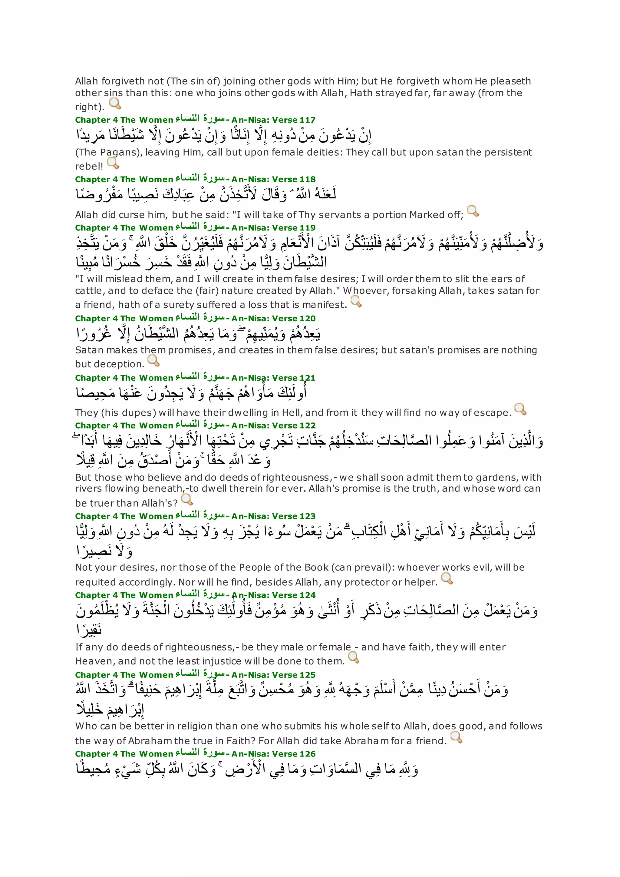 Allah forgiveth not (The sin of) joining other gods with Him; but He forgiveth whom He pleaseth
other sins than this: one who joins other gods with Allah, Hath strayed far, far away (from the
right).
Chapter 4 The Women ‫النساء‬ ‫سورة‬- An-Nisa: Verse 117
‫ًا‬‫د‬‫ي‬ ِ‫ر‬‫م‬ ‫ا‬ً‫ن‬‫ا‬‫ْط‬‫ي‬‫ش‬ ‫ه‬‫َل‬ِ‫إ‬ ‫ون‬ُ‫ع‬ْ‫د‬‫ي‬ ْ‫ن‬ِ‫إ‬‫و‬ ‫ا‬ً‫ث‬‫ا‬‫ن‬ِ‫إ‬ ‫ه‬‫َل‬ِ‫إ‬ ِ‫ه‬ِ‫ن‬‫ُو‬‫د‬ ْ‫ن‬ِ‫م‬ ‫ون‬ُ‫ع‬ْ‫د‬‫ي‬ ْ‫ن‬ِ‫إ‬
(The Pagans), leaving Him, call but upon female deities: They call but upon satan the persistent
rebel!
Chapter 4 The Women ‫النساء‬ ‫سورة‬- An-Nisa: Verse 118
‫ا‬ً‫ض‬‫و‬ ُ‫ر‬ْ‫ف‬‫م‬ ‫ا‬ً‫ب‬‫ي‬ ِ‫ص‬‫ن‬ ‫ِك‬‫د‬‫ا‬‫ب‬ِ‫ع‬ ْ‫ن‬ِ‫م‬ ‫ه‬‫ن‬‫ذ‬ِ‫خ‬‫ه‬‫ت‬‫ْل‬ ‫ال‬‫ق‬‫و‬ ۘ ُ ‫ه‬‫اَّلل‬ ُ‫ه‬‫ن‬‫ع‬‫ل‬
Allah did curse him, but he said: "I will take of Thy servants a portion Marked off;
Chapter 4 The Women ‫النساء‬ ‫سورة‬- An-Nisa: Verse 119
ِ‫ام‬‫ع‬ْ‫ن‬ ْ‫اْل‬ ‫ان‬‫آذ‬ ‫ه‬‫ن‬ُ‫ك‬ِ‫ت‬‫ب‬ُ‫ي‬‫ل‬‫ف‬ ْ‫م‬ُ‫ه‬‫ه‬‫ن‬‫ر‬ُ‫م‬‫ْل‬‫و‬ ْ‫م‬ُ‫ه‬‫ه‬‫ن‬‫ي‬ِ‫ن‬‫م‬ُ‫ْل‬‫و‬ ْ‫م‬ُ‫ه‬‫ه‬‫ن‬‫ه‬‫ل‬ ِ‫ض‬ُ‫ْل‬‫و‬ِ‫ذ‬ِ‫خ‬‫ه‬‫ت‬‫ي‬ ْ‫ن‬‫م‬‫و‬ ۚ ِ ‫ه‬‫اَّلل‬ ‫ق‬ْ‫ل‬‫خ‬ ‫ه‬‫ن‬ ُ‫ر‬ِ‫ي‬‫غ‬ُ‫ي‬‫ل‬‫ف‬ ْ‫م‬ُ‫ه‬‫ه‬‫ن‬‫ر‬ُ‫م‬‫ْل‬‫و‬
‫ا‬ً‫ن‬‫ي‬ِ‫ب‬ُ‫م‬ ‫ا‬ً‫ن‬‫ا‬‫ْر‬‫س‬ُ‫خ‬ ‫ر‬ِ‫س‬‫خ‬ ْ‫د‬‫ق‬‫ف‬ِ ‫ه‬‫اَّلل‬ ِ‫ن‬‫ُو‬‫د‬ ْ‫ن‬ِ‫م‬ ‫ا‬ًّ‫ي‬ِ‫ل‬‫و‬ ‫ان‬‫ْط‬‫ي‬‫ه‬‫ش‬‫ال‬
"I will mislead them, and I will create in them false desires; I will order them to slit the ears of
cattle, and to deface the (fair) nature created by Allah." Whoever, forsaking Allah, takes satan for
a friend, hath of a surety suffered a loss that is manifest.
Chapter 4 The Women ‫النساء‬ ‫سورة‬- An-Nisa: Verse 120
‫ا‬ً‫ور‬ُ‫ر‬ُ‫غ‬ ‫ه‬‫َل‬ِ‫إ‬ ُ‫ن‬‫ا‬‫ْط‬‫ي‬‫ه‬‫ش‬‫ال‬ ُ‫م‬ُ‫ه‬ُ‫د‬ِ‫ع‬‫ي‬ ‫ا‬‫م‬‫و‬ ۖ ْ‫م‬ِ‫ه‬‫ي‬ِ‫ن‬‫م‬ُ‫ي‬‫و‬ ْ‫م‬ُ‫ه‬ُ‫د‬ِ‫ع‬‫ي‬
Satan makes them promises, and creates in them false desires; but satan's promises are nothing
but deception.
Chapter 4 The Women ‫النساء‬ ‫سورة‬- An-Nisa: Verse 121
‫ا‬ً‫ص‬‫ي‬ِ‫ح‬‫م‬ ‫ا‬‫ه‬ْ‫ن‬‫ع‬ ‫ُون‬‫د‬ِ‫ج‬‫ي‬ ‫َل‬‫و‬ ُ‫م‬‫ه‬‫ن‬‫ه‬‫ج‬ ْ‫م‬ُ‫ه‬‫ا‬‫و‬ْ‫أ‬‫م‬ ‫ك‬ِ‫ئ‬َٰ‫ول‬ُ‫أ‬
They (his dupes) will have their dwelling in Hell, and from it they will find no way of escape.
Chapter 4 The Women ‫النساء‬ ‫سورة‬- An-Nisa: Verse 122
‫أ‬ ‫ا‬‫يه‬ِ‫ف‬ ‫ِين‬‫د‬ِ‫ل‬‫ا‬‫خ‬ ُ‫ار‬‫ه‬ْ‫ن‬ ْ‫اْل‬ ‫ا‬‫ه‬ِ‫ت‬ْ‫ح‬‫ت‬ ْ‫ن‬ِ‫م‬ ‫ي‬ ِ‫ر‬ْ‫ج‬‫ت‬ ٍ‫ت‬‫ا‬‫ه‬‫ن‬‫ج‬ ْ‫م‬ُ‫ه‬ُ‫ل‬ ِ‫خ‬ْ‫د‬ُ‫ن‬‫س‬ ِ‫ت‬‫ا‬‫ح‬ِ‫ل‬‫ا‬‫ه‬‫ص‬‫ال‬ ‫وا‬ُ‫ل‬ِ‫م‬‫ع‬‫و‬ ‫وا‬ُ‫ن‬‫آم‬ ‫ِين‬‫ذ‬‫ه‬‫ل‬‫ا‬‫و‬ۖ ‫ًا‬‫د‬‫ب‬
‫ا‬ًّ‫ق‬‫ح‬ ِ ‫ه‬‫اَّلل‬ ‫ْد‬‫ع‬‫و‬ًۚ‫يَل‬ِ‫ق‬ ِ ‫ه‬‫اَّلل‬ ‫ن‬ِ‫م‬ ُ‫ق‬‫د‬ْ‫ص‬‫أ‬ ْ‫ن‬‫م‬‫و‬
But those who believe and do deeds of righteousness,- we shall soon admit them to gardens, with
rivers flowing beneath,-to dwell therein for ever. Allah's promise is the truth, and whose word can
be truer than Allah's?
Chapter 4 The Women ‫النساء‬ ‫سورة‬- An-Nisa: Verse 123
ِ ‫اَّلله‬ ِ‫ن‬‫ُو‬‫د‬ ْ‫ن‬ِ‫م‬ ُ‫ه‬‫ل‬ ْ‫د‬ِ‫ج‬‫ي‬ ‫َل‬‫و‬ ِ‫ه‬ِ‫ب‬ ‫ز‬ْ‫ج‬ُ‫ي‬ ‫ا‬ً‫ء‬‫و‬ُ‫س‬ ْ‫ل‬‫م‬ْ‫ع‬‫ي‬ ْ‫ن‬‫م‬ ۗ ِ‫ب‬‫ا‬‫ت‬ِ‫ك‬ْ‫ال‬ ِ‫ل‬ْ‫ه‬‫أ‬ ِ‫ي‬ِ‫ن‬‫ا‬‫م‬‫أ‬ ‫َل‬‫و‬ ْ‫م‬ُ‫ك‬ِ‫ي‬ِ‫ن‬‫ا‬‫م‬‫أ‬ِ‫ب‬ ‫ْس‬‫ي‬‫ل‬‫ا‬ًّ‫ي‬ِ‫ل‬‫و‬
‫َل‬‫و‬‫ا‬ ً‫ير‬ ِ‫ص‬‫ن‬
Not your desires, nor those of the People of the Book (can prevail): whoever works evil, will be
requited accordingly. Nor will he find, besides Allah, any protector or helper.
Chapter 4 The Women ‫النساء‬ ‫سورة‬- An-Nisa: Verse 124
‫ل‬ْ‫ظ‬ُ‫ي‬ ‫َل‬‫و‬ ‫ة‬‫ه‬‫ن‬‫ج‬ْ‫ال‬ ‫ون‬ُ‫ل‬ُ‫خ‬ْ‫د‬‫ي‬ ‫ك‬ِ‫ئ‬َٰ‫ول‬ُ‫أ‬‫ف‬ ٌ‫ن‬ِ‫م‬ ْ‫ؤ‬ُ‫م‬ ‫و‬ُ‫ه‬‫و‬ َٰ‫ى‬‫ث‬ْ‫ن‬ُ‫أ‬ ْ‫و‬‫أ‬ ٍ‫ر‬‫ك‬‫ذ‬ ْ‫ن‬ِ‫م‬ ِ‫ت‬‫ا‬‫ح‬ِ‫ل‬‫ا‬‫ه‬‫ص‬‫ال‬ ‫ن‬ِ‫م‬ ْ‫ل‬‫م‬ْ‫ع‬‫ي‬ ْ‫ن‬‫م‬‫و‬‫ون‬ُ‫م‬
‫ا‬ ً‫ير‬ِ‫ق‬‫ن‬
If any do deeds of righteousness,- be they male or female - and have faith, they will enter
Heaven, and not the least injustice will be done to them.
Chapter 4 The Women ‫النساء‬ ‫سورة‬- An-Nisa: Verse 125
‫و‬ُ‫ه‬‫و‬ ِ ‫ه‬ ِ‫َّلل‬ ُ‫ه‬‫ه‬ ْ‫ج‬‫و‬ ‫م‬‫ْل‬‫س‬‫أ‬ ْ‫ن‬‫ه‬‫م‬ِ‫م‬ ‫ا‬ً‫ن‬‫ِي‬‫د‬ ُ‫ن‬‫س‬ ْ‫ح‬‫أ‬ ْ‫ن‬‫م‬‫و‬ُ ‫ه‬‫اَّلل‬ ‫ذ‬‫خ‬‫ه‬‫ت‬‫ا‬‫و‬ ۗ ‫ا‬ً‫ف‬‫ي‬ِ‫ن‬‫ح‬ ‫يم‬ِ‫ه‬‫ا‬‫ْر‬‫ب‬ِ‫إ‬ ‫ة‬‫ه‬‫ل‬ِ‫م‬ ‫ع‬‫ب‬‫ه‬‫ت‬‫ا‬‫و‬ ٌ‫ن‬ِ‫س‬ ْ‫ح‬ُ‫م‬
ً‫يَل‬ِ‫ل‬‫خ‬ ‫يم‬ِ‫ه‬‫ا‬‫ْر‬‫ب‬ِ‫إ‬
Who can be better in religion than one who submits his whole self to Allah, does good, and follows
the way of Abraham the true in Faith? For Allah did take Abraham for a friend.
Chapter 4 The Women ‫النساء‬ ‫سورة‬- An-Nisa: Verse 126
‫ا‬ً‫ط‬‫ي‬ِ‫ح‬ُ‫م‬ ٍ‫ء‬ْ‫ي‬‫ش‬ ِ‫ل‬ُ‫ك‬ِ‫ب‬ ُ ‫ه‬‫اَّلل‬ ‫ان‬‫ك‬‫و‬ ۚ ِ‫ض‬ ْ‫ر‬ ْ‫اْل‬ ‫ي‬ِ‫ف‬ ‫ا‬‫م‬‫و‬ ِ‫ت‬‫ا‬‫او‬‫م‬‫ه‬‫س‬‫ال‬ ‫ي‬ِ‫ف‬ ‫ا‬‫م‬ ِ ‫ه‬ ِ‫َّلل‬‫و‬
 