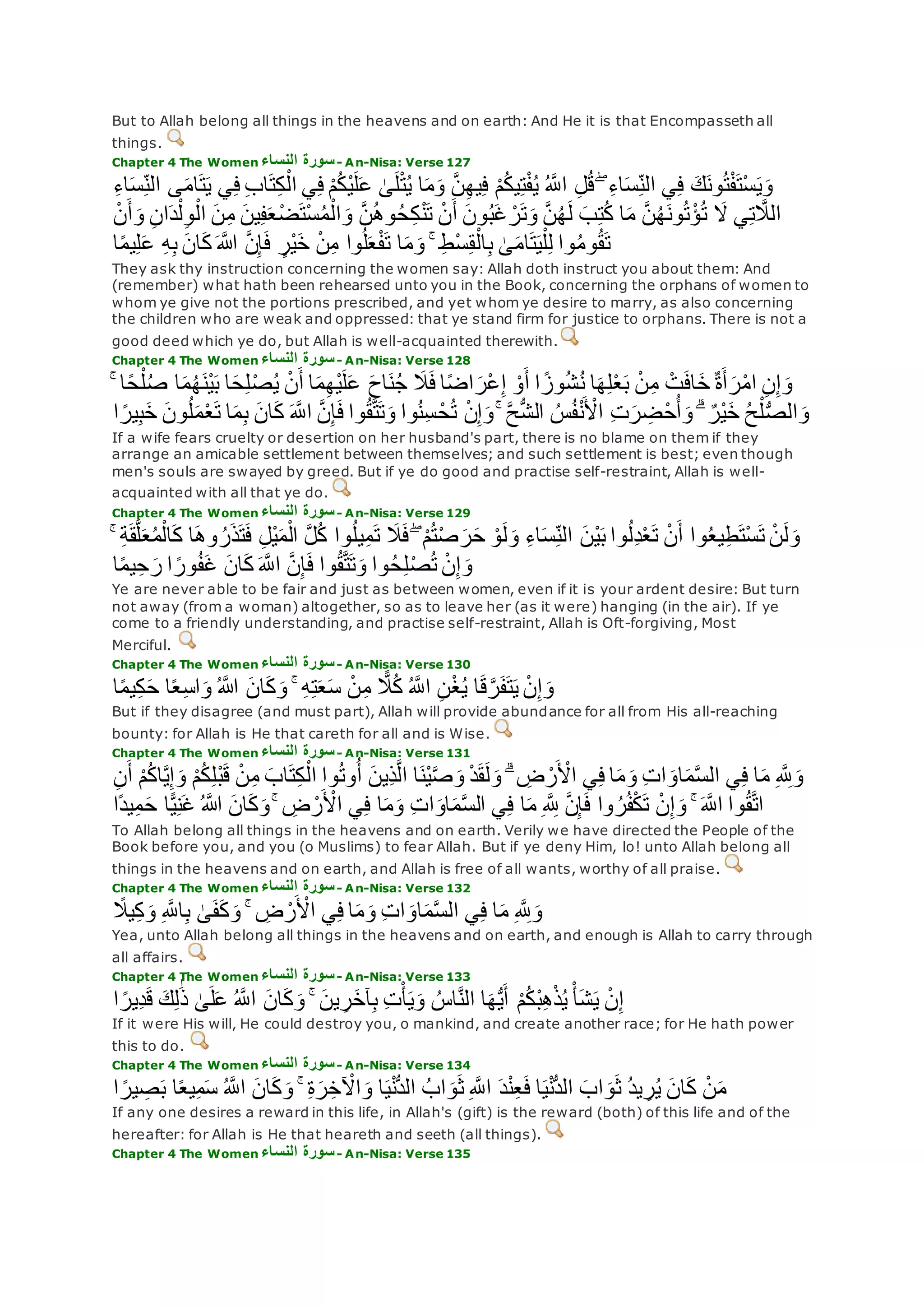 But to Allah belong all things in the heavens and on earth: And He it is that Encompasseth all
things.
Chapter 4 The Women ‫النساء‬ ‫سورة‬- An-Nisa: Verse 127
َٰ‫ى‬‫ل‬ْ‫ت‬ُ‫ي‬ ‫ا‬‫م‬‫و‬ ‫ه‬‫ن‬ِ‫ه‬‫ي‬ِ‫ف‬ ْ‫م‬ُ‫ك‬‫ي‬ِ‫ت‬ْ‫ف‬ُ‫ي‬ ُ ‫ه‬‫اَّلل‬ ِ‫ل‬ُ‫ق‬ ۖ ِ‫ء‬‫ا‬‫س‬ِ‫الن‬ ‫ي‬ِ‫ف‬ ‫ك‬‫ون‬ُ‫ت‬ْ‫ف‬‫ْت‬‫س‬‫ي‬‫و‬ِ‫ء‬‫ا‬‫س‬ِ‫الن‬ ‫ى‬‫ام‬‫ت‬‫ي‬ ‫ي‬ِ‫ف‬ ِ‫ب‬‫ا‬‫ت‬ِ‫ك‬ْ‫ال‬ ‫ي‬ِ‫ف‬ ْ‫م‬ُ‫ك‬ْ‫ي‬‫ل‬‫ع‬
‫أ‬‫و‬ ِ‫ن‬‫ا‬‫د‬ْ‫ل‬ِ‫و‬ْ‫ال‬ ‫ن‬ِ‫م‬ ‫ين‬ِ‫ف‬‫ع‬ْ‫ض‬‫ْت‬‫س‬ُ‫م‬ْ‫ال‬‫و‬ ‫ه‬‫ن‬ُ‫ه‬‫و‬ُ‫ح‬ِ‫ك‬ْ‫ن‬‫ت‬ ْ‫ن‬‫أ‬ ‫ون‬ُ‫ب‬‫غ‬ ْ‫ر‬‫ت‬‫و‬ ‫ه‬‫ن‬ُ‫ه‬‫ل‬ ‫ب‬ِ‫ت‬ُ‫ك‬ ‫ا‬‫م‬ ‫ه‬‫ن‬ُ‫ه‬‫ون‬ُ‫ت‬ْ‫ؤ‬ُ‫ت‬ ‫َل‬ ‫ي‬ِ‫ت‬ ‫ه‬‫الَل‬ْ‫ن‬
‫اَّلله‬ ‫ه‬‫ن‬ِ‫إ‬‫ف‬ ٍ‫ْر‬‫ي‬‫خ‬ ْ‫ن‬ِ‫م‬ ‫وا‬ُ‫ل‬‫ع‬ْ‫ف‬‫ت‬ ‫ا‬‫م‬‫و‬ ۚ ِ‫ط‬ْ‫س‬ِ‫ق‬ْ‫ال‬ِ‫ب‬ َٰ‫ى‬‫ام‬‫ت‬‫ي‬ْ‫ل‬ِ‫ل‬ ‫وا‬ُ‫م‬‫و‬ُ‫ق‬‫ت‬‫ا‬ً‫م‬‫ي‬ِ‫ل‬‫ع‬ ِ‫ه‬ِ‫ب‬ ‫ان‬‫ك‬
They ask thy instruction concerning the women say: Allah doth instruct you about them: And
(remember) what hath been rehearsed unto you in the Book, concerning the orphans of women to
whom ye give not the portions prescribed, and yet whom ye desire to marry, as also concerning
the children who are weak and oppressed: that ye stand firm for justice to orphans. There is not a
good deed which ye do, but Allah is well-acquainted therewith.
Chapter 4 The Women ‫النساء‬ ‫سورة‬- An-Nisa: Verse 128
‫ا‬ً‫ح‬ْ‫ل‬ُ‫ص‬ ‫ا‬‫م‬ُ‫ه‬‫ْن‬‫ي‬‫ب‬ ‫ا‬‫ح‬ِ‫ل‬ْ‫ص‬ُ‫ي‬ ْ‫ن‬‫أ‬ ‫ا‬‫م‬ِ‫ه‬ْ‫ي‬‫ل‬‫ع‬ ‫اح‬‫ن‬ُ‫ج‬ ‫َل‬‫ف‬ ‫ا‬ً‫ض‬‫ا‬‫ْر‬‫ع‬ِ‫إ‬ ْ‫و‬‫أ‬ ‫ا‬ ً‫وز‬ُ‫ش‬ُ‫ن‬ ‫ا‬‫ه‬ِ‫ل‬ْ‫ع‬‫ب‬ ْ‫ن‬ِ‫م‬ ْ‫ت‬‫اف‬‫خ‬ ٌ‫ة‬‫أ‬‫ر‬ْ‫م‬‫ا‬ ِ‫ن‬ِ‫إ‬‫و‬ۚ
ْ‫ن‬ِ‫إ‬‫و‬ ۚ ‫ه‬‫ح‬ُّ‫ش‬‫ال‬ ُ‫س‬ُ‫ف‬ْ‫ن‬ ْ‫اْل‬ ِ‫ت‬‫ر‬ ِ‫ض‬ْ‫ح‬ُ‫أ‬‫و‬ ۗ ٌ‫ْر‬‫ي‬‫خ‬ ُ‫ح‬ْ‫ل‬ُّ‫ص‬‫ال‬‫و‬‫ا‬ ً‫ير‬ِ‫ب‬‫خ‬ ‫ون‬ُ‫ل‬‫م‬ْ‫ع‬‫ت‬ ‫ا‬‫م‬ِ‫ب‬ ‫ان‬‫ك‬ ‫ه‬‫اَّلل‬ ‫ه‬‫ن‬ِ‫إ‬‫ف‬ ‫وا‬ُ‫ق‬‫ه‬‫ت‬‫ت‬‫و‬ ‫وا‬ُ‫ن‬ِ‫س‬ ْ‫ح‬ُ‫ت‬
If a wife fears cruelty or desertion on her husband's part, there is no blame on them if they
arrange an amicable settlement between themselves; and such settlement is best; even though
men's souls are swayed by greed. But if ye do good and practise self-restraint, Allah is well-
acquainted with all that ye do.
Chapter 4 The Women ‫النساء‬ ‫سورة‬- An-Nisa: Verse 129
‫وا‬ُ‫ع‬‫ي‬ِ‫ط‬‫ْت‬‫س‬‫ت‬ ْ‫ن‬‫ل‬‫و‬ۚ ِ‫ة‬‫ق‬‫ه‬‫ل‬‫ع‬ُ‫م‬ْ‫ال‬‫ك‬ ‫ا‬‫وه‬ ُ‫ر‬‫ذ‬‫ت‬‫ف‬ ِ‫ل‬ْ‫ي‬‫م‬ْ‫ال‬ ‫ه‬‫ل‬ُ‫ك‬ ‫وا‬ُ‫ل‬‫ي‬ِ‫م‬‫ت‬ ‫َل‬‫ف‬ ۖ ْ‫م‬ُ‫ت‬ْ‫ص‬‫ر‬‫ح‬ ْ‫و‬‫ل‬‫و‬ ِ‫ء‬‫ا‬‫س‬ِ‫الن‬ ‫ْن‬‫ي‬‫ب‬ ‫وا‬ُ‫ل‬ِ‫د‬ْ‫ع‬‫ت‬ ْ‫ن‬‫أ‬
‫ا‬ً‫م‬‫ي‬ِ‫ح‬‫ر‬ ‫ا‬ ً‫ور‬ُ‫ف‬‫غ‬ ‫ان‬‫ك‬ ‫ه‬‫اَّلل‬ ‫ه‬‫ن‬ِ‫إ‬‫ف‬ ‫وا‬ُ‫ق‬‫ه‬‫ت‬‫ت‬‫و‬ ‫وا‬ُ‫ح‬ِ‫ل‬ْ‫ص‬ُ‫ت‬ ْ‫ن‬ِ‫إ‬‫و‬
Ye are never able to be fair and just as between women, even if it is your ardent desire: But turn
not away (from a woman) altogether, so as to leave her (as it were) hanging (in the air). If ye
come to a friendly understanding, and practise self-restraint, Allah is Oft-forgiving, Most
Merciful.
Chapter 4 The Women ‫النساء‬ ‫سورة‬- An-Nisa: Verse 130
‫ا‬ً‫م‬‫ي‬ِ‫ك‬‫ح‬ ‫ا‬ً‫ع‬ِ‫س‬‫ا‬‫و‬ ُ ‫اَّلله‬ ‫ان‬‫ك‬‫و‬ ۚ ِ‫ه‬ِ‫ت‬‫ع‬‫س‬ ْ‫ن‬ِ‫م‬ ًّ‫َل‬ُ‫ك‬ ُ ‫ه‬‫اَّلل‬ ِ‫ن‬ْ‫غ‬ُ‫ي‬ ‫ا‬‫ق‬‫ه‬‫ر‬‫ف‬‫ت‬‫ي‬ ْ‫ن‬ِ‫إ‬‫و‬
But if they disagree (and must part), Allah will provide abundance for all from His all-reaching
bounty: for Allah is He that careth for all and is Wise.
Chapter 4 The Women ‫النساء‬ ‫سورة‬- An-Nisa: Verse 131
ۗ ِ‫ض‬ ْ‫ر‬ ْ‫اْل‬ ‫ي‬ِ‫ف‬ ‫ا‬‫م‬‫و‬ ِ‫ت‬‫ا‬‫او‬‫م‬‫ه‬‫س‬‫ال‬ ‫ي‬ِ‫ف‬ ‫ا‬‫م‬ ِ ‫ه‬ ِ‫َّلل‬‫و‬ِ‫ن‬‫أ‬ ْ‫م‬ُ‫ك‬‫ا‬‫ه‬‫ي‬ِ‫إ‬‫و‬ ْ‫م‬ُ‫ك‬ِ‫ل‬ْ‫ب‬‫ق‬ ْ‫ن‬ِ‫م‬ ‫اب‬‫ت‬ِ‫ك‬ْ‫ال‬ ‫وا‬ُ‫ت‬‫و‬ُ‫أ‬ ‫ِين‬‫ذ‬‫ه‬‫ل‬‫ا‬ ‫ا‬‫ْن‬‫ي‬‫ه‬‫ص‬‫و‬ ْ‫د‬‫ق‬‫ل‬‫و‬
ِ‫م‬‫ح‬ ‫ا‬ًّ‫ي‬ِ‫ن‬‫غ‬ ُ ‫اَّلله‬ ‫ان‬‫ك‬‫و‬ ۚ ِ‫ض‬ ْ‫ر‬ ْ‫اْل‬ ‫ي‬ِ‫ف‬ ‫ا‬‫م‬‫و‬ ِ‫ت‬‫ا‬‫او‬‫م‬‫ه‬‫س‬‫ال‬ ‫ي‬ِ‫ف‬ ‫ا‬‫م‬ ِ ‫ه‬ ِ‫َّلل‬ ‫ه‬‫ن‬ِ‫إ‬‫ف‬ ‫وا‬ ُ‫ر‬ُ‫ف‬ْ‫ك‬‫ت‬ ْ‫ن‬ِ‫إ‬‫و‬ ۚ ‫ه‬‫اَّلل‬ ‫وا‬ُ‫ق‬‫ه‬‫ت‬‫ا‬‫ًا‬‫د‬‫ي‬
To Allah belong all things in the heavens and on earth. Verily we have directed the People of the
Book before you, and you (o Muslims) to fear Allah. But if ye deny Him, lo! unto Allah belong all
things in the heavens and on earth, and Allah is free of all wants, worthy of all praise.
Chapter 4 The Women ‫النساء‬ ‫سورة‬- An-Nisa: Verse 132
ً‫يَل‬ِ‫ك‬‫و‬ ِ ‫ه‬‫اَّلل‬ِ‫ب‬ َٰ‫ى‬‫ف‬‫ك‬‫و‬ ۚ ِ‫ض‬ ْ‫ر‬ ْ‫اْل‬ ‫ي‬ِ‫ف‬ ‫ا‬‫م‬‫و‬ ِ‫ت‬‫ا‬‫او‬‫م‬‫ه‬‫س‬‫ال‬ ‫ي‬ِ‫ف‬ ‫ا‬‫م‬ ِ ‫ه‬ ِ‫َّلل‬‫و‬
Yea, unto Allah belong all things in the heavens and on earth, and enough is Allah to carry through
all affairs.
Chapter 4 The Women ‫النساء‬ ‫سورة‬- An-Nisa: Verse 133
‫ا‬ ً‫ِير‬‫د‬‫ق‬ ‫ك‬ِ‫ل‬َٰ‫ذ‬ َٰ‫ى‬‫ل‬‫ع‬ ُ ‫ه‬‫اَّلل‬ ‫ان‬‫ك‬‫و‬ ۚ ‫ين‬ ِ‫ر‬‫آخ‬ِ‫ب‬ ِ‫ت‬ْ‫أ‬‫ي‬‫و‬ ُ‫اس‬‫ه‬‫ن‬‫ال‬ ‫ا‬‫ه‬ُّ‫ي‬‫أ‬ ْ‫م‬ُ‫ك‬ْ‫ب‬ِ‫ه‬ْ‫ذ‬ُ‫ي‬ ْ‫أ‬‫ش‬‫ي‬ ْ‫ن‬ِ‫إ‬
If it were His will, He could destroy you, o mankind, and create another race; for He hath power
this to do.
Chapter 4 The Women ‫النساء‬ ‫سورة‬- An-Nisa: Verse 134
‫د‬ْ‫ن‬ِ‫ع‬‫ف‬ ‫ا‬‫ي‬ْ‫ن‬ُّ‫د‬‫ال‬ ‫اب‬‫و‬‫ث‬ ُ‫د‬‫ي‬ ِ‫ر‬ُ‫ي‬ ‫ان‬‫ك‬ ْ‫ن‬‫م‬‫ا‬ ً‫ير‬ ِ‫ص‬‫ب‬ ‫ا‬ً‫ع‬‫ي‬ِ‫م‬‫س‬ ُ ‫ه‬‫اَّلل‬ ‫ان‬‫ك‬‫و‬ ۚ ِ‫ة‬‫ر‬ِ‫خ‬ ْ‫اْل‬‫و‬ ‫ا‬‫ي‬ْ‫ن‬ُّ‫د‬‫ال‬ ُ‫اب‬‫و‬‫ث‬ ِ ‫ه‬‫اَّلل‬
If any one desires a reward in this life, in Allah's (gift) is the reward (both) of this life and of the
hereafter: for Allah is He that heareth and seeth (all things).
Chapter 4 The Women ‫النساء‬ ‫سورة‬- An-Nisa: Verse 135
 