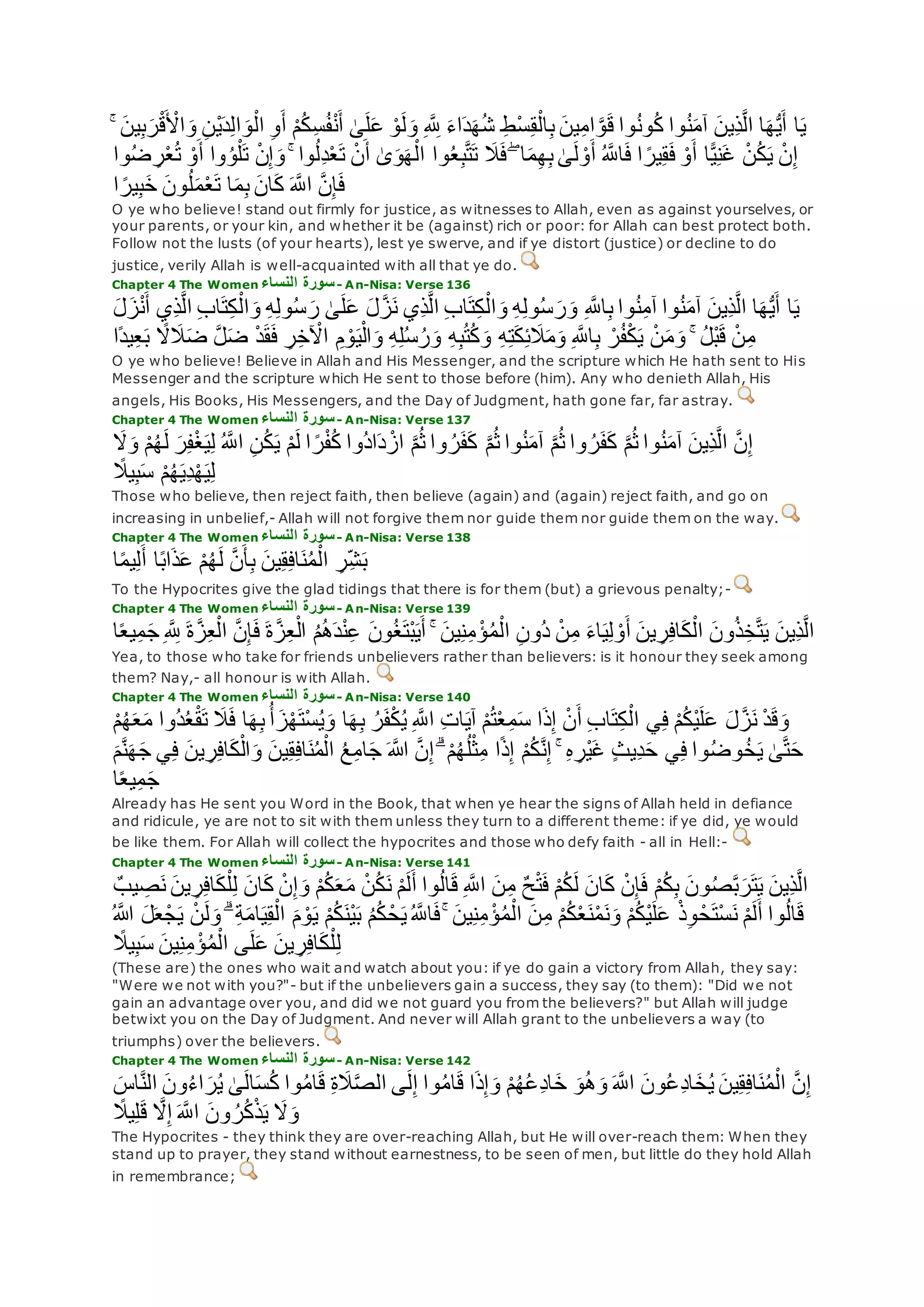 ْ‫ي‬‫د‬ِ‫ل‬‫ا‬‫و‬ْ‫ال‬ ِ‫و‬‫أ‬ ْ‫م‬ُ‫ك‬ِ‫س‬ُ‫ف‬ْ‫ن‬‫أ‬ َٰ‫ى‬‫ل‬‫ع‬ ْ‫و‬‫ل‬‫و‬ ِ ‫ه‬ ِ‫َّلل‬ ‫اء‬‫د‬‫ه‬ُ‫ش‬ ِ‫ط‬ْ‫س‬ِ‫ق‬ْ‫ال‬ِ‫ب‬ ‫ين‬ِ‫م‬‫ا‬ ‫ه‬‫و‬‫ق‬ ‫وا‬ُ‫ن‬‫و‬ُ‫ك‬ ‫وا‬ُ‫ن‬‫آم‬ ‫ِين‬‫ذ‬‫ه‬‫ل‬‫ا‬ ‫ا‬‫ه‬ُّ‫ي‬‫أ‬ ‫ا‬‫ي‬ۚ ‫ين‬ِ‫ب‬‫ر‬ْ‫ق‬ ْ‫اْل‬‫و‬ ِ‫ن‬
ْ‫ن‬ُ‫ك‬‫ي‬ ْ‫ن‬ِ‫إ‬ِ‫ر‬ْ‫ع‬ُ‫ت‬ ْ‫و‬‫أ‬ ‫وا‬ُ‫و‬ْ‫ل‬‫ت‬ ْ‫ن‬ِ‫إ‬‫و‬ ۚ ‫وا‬ُ‫ل‬ِ‫د‬ْ‫ع‬‫ت‬ ْ‫ن‬‫أ‬ َٰ‫ى‬‫و‬‫ه‬ْ‫ال‬ ‫وا‬ُ‫ع‬ِ‫ب‬‫ه‬‫ت‬‫ت‬ ‫َل‬‫ف‬ ۖ ‫ا‬‫م‬ِ‫ه‬ِ‫ب‬ َٰ‫ى‬‫ل‬ ْ‫و‬‫أ‬ ُ ‫ه‬‫اَّلل‬‫ف‬ ‫ا‬ ً‫ير‬ِ‫ق‬‫ف‬ ْ‫و‬‫أ‬ ‫ا‬ًّ‫ي‬ِ‫ن‬‫غ‬‫وا‬ُ‫ض‬
‫ا‬ ً‫ير‬ِ‫ب‬‫خ‬ ‫ون‬ُ‫ل‬‫م‬ْ‫ع‬‫ت‬ ‫ا‬‫م‬ِ‫ب‬ ‫ان‬‫ك‬ ‫ه‬‫اَّلل‬ ‫ه‬‫ن‬ِ‫إ‬‫ف‬
O ye who believe! stand out firmly for justice, as witnesses to Allah, even as against yourselves, or
your parents, or your kin, and whether it be (against) rich or poor: for Allah can best protect both.
Follow not the lusts (of your hearts), lest ye swerve, and if ye distort (justice) or decline to do
justice, verily Allah is well-acquainted with all that ye do.
Chapter 4 The Women ‫النساء‬ ‫سورة‬- An-Nisa: Verse 136
ِ‫ه‬ِ‫ل‬‫و‬ُ‫س‬‫ر‬ َٰ‫ى‬‫ل‬‫ع‬ ‫ل‬‫ه‬‫ز‬‫ن‬ ‫ِي‬‫ذ‬‫ه‬‫ل‬‫ا‬ ِ‫ب‬‫ا‬‫ت‬ِ‫ك‬ْ‫ال‬‫و‬ ِ‫ه‬ِ‫ل‬‫و‬ُ‫س‬‫ر‬‫و‬ ِ ‫ه‬‫اَّلل‬ِ‫ب‬ ‫وا‬ُ‫ن‬ِ‫م‬‫آ‬ ‫وا‬ُ‫ن‬‫آم‬ ‫ِين‬‫ذ‬‫ه‬‫ل‬‫ا‬ ‫ا‬‫ه‬ُّ‫ي‬‫أ‬ ‫ا‬‫ي‬‫ل‬‫ز‬ْ‫ن‬‫أ‬ ‫ِي‬‫ذ‬‫ه‬‫ل‬‫ا‬ ِ‫ب‬‫ا‬‫ت‬ِ‫ك‬ْ‫ال‬‫و‬
ِ‫ع‬‫ب‬ ً‫َل‬‫َل‬‫ض‬ ‫ه‬‫ل‬‫ض‬ ْ‫د‬‫ق‬‫ف‬ ِ‫ر‬ِ‫خ‬ ْ‫اْل‬ ِ‫م‬ ْ‫و‬‫ي‬ْ‫ال‬‫و‬ ِ‫ه‬ِ‫ل‬ُ‫س‬ُ‫ر‬‫و‬ ِ‫ه‬ِ‫ب‬ُ‫ت‬ُ‫ك‬‫و‬ ِ‫ه‬ِ‫ت‬‫ك‬ِ‫ئ‬‫َل‬‫م‬‫و‬ ِ ‫ه‬‫اَّلل‬ِ‫ب‬ ْ‫ر‬ُ‫ف‬ْ‫ك‬‫ي‬ ْ‫ن‬‫م‬‫و‬ ۚ ُ‫ل‬ْ‫ب‬‫ق‬ ْ‫ن‬ِ‫م‬‫ًا‬‫د‬‫ي‬
O ye who believe! Believe in Allah and His Messenger, and the scripture which He hath sent to His
Messenger and the scripture which He sent to those before (him). Any who denieth Allah, His
angels, His Books, His Messengers, and the Day of Judgment, hath gone far, far astray.
Chapter 4 The Women ‫النساء‬ ‫سورة‬- An-Nisa: Verse 137
‫ل‬ ‫ر‬ِ‫ف‬ْ‫غ‬‫ي‬ِ‫ل‬ ُ ‫ه‬‫اَّلل‬ ِ‫ن‬ُ‫ك‬‫ي‬ ْ‫م‬‫ل‬ ‫ا‬ ً‫ر‬ْ‫ف‬ُ‫ك‬ ‫ُوا‬‫د‬‫ا‬‫د‬ ْ‫از‬ ‫ه‬‫م‬ُ‫ث‬ ‫وا‬ ُ‫ر‬‫ف‬‫ك‬ ‫ه‬‫م‬ُ‫ث‬ ‫وا‬ُ‫ن‬‫آم‬ ‫ه‬‫م‬ُ‫ث‬ ‫وا‬ ُ‫ر‬‫ف‬‫ك‬ ‫ه‬‫م‬ُ‫ث‬ ‫وا‬ُ‫ن‬‫آم‬ ‫ِين‬‫ذ‬‫ه‬‫ل‬‫ا‬ ‫ه‬‫ن‬ِ‫إ‬‫َل‬‫و‬ ْ‫م‬ُ‫ه‬
ً‫يَل‬ِ‫ب‬‫س‬ ْ‫م‬ُ‫ه‬‫ِي‬‫د‬ْ‫ه‬‫ي‬ِ‫ل‬
Those who believe, then reject faith, then believe (again) and (again) reject faith, and go on
increasing in unbelief,- Allah will not forgive them nor guide them nor guide them on the way.
Chapter 4 The Women ‫النساء‬ ‫سورة‬- An-Nisa: Verse 138
ِ‫ر‬ِ‫ش‬‫ب‬‫ا‬ً‫م‬‫ي‬ِ‫ل‬‫أ‬ ‫ا‬ً‫ب‬‫ا‬‫ذ‬‫ع‬ ْ‫م‬ُ‫ه‬‫ل‬ ‫ه‬‫ن‬‫أ‬ِ‫ب‬ ‫ين‬ِ‫ق‬ِ‫ف‬‫ا‬‫ن‬ُ‫م‬ْ‫ال‬
To the Hypocrites give the glad tidings that there is for them (but) a grievous penalty;-
Chapter 4 The Women ‫النساء‬ ‫سورة‬- An-Nisa: Verse 139
‫ِين‬‫ذ‬‫ه‬‫ل‬‫ا‬ِ ‫ه‬ ِ‫َّلل‬ ‫ة‬‫ه‬‫ز‬ِ‫ع‬ْ‫ال‬ ‫ه‬‫ن‬ِ‫إ‬‫ف‬ ‫ة‬‫ه‬‫ز‬ِ‫ع‬ْ‫ال‬ ُ‫م‬ُ‫ه‬‫د‬ْ‫ن‬ِ‫ع‬ ‫ون‬ُ‫غ‬‫ْت‬‫ب‬‫ي‬‫أ‬ ۚ ‫ين‬ِ‫ن‬ِ‫م‬ ْ‫ؤ‬ُ‫م‬ْ‫ال‬ ِ‫ن‬‫ُو‬‫د‬ ْ‫ن‬ِ‫م‬ ‫اء‬‫ي‬ِ‫ل‬ ْ‫و‬‫أ‬ ‫ين‬ ِ‫ر‬ِ‫ف‬‫ا‬‫ك‬ْ‫ال‬ ‫ون‬ُ‫ذ‬ِ‫خ‬‫ه‬‫ت‬‫ي‬‫ا‬ً‫ع‬‫ي‬ِ‫م‬‫ج‬
Yea, to those who take for friends unbelievers rather than believers: is it honour they seek among
them? Nay,- all honour is with Allah.
Chapter 4 The Women ‫النساء‬ ‫سورة‬- An-Nisa: Verse 140
ُ‫ع‬ْ‫ق‬‫ت‬ ‫َل‬‫ف‬ ‫ا‬‫ه‬ِ‫ب‬ُ‫أ‬‫ز‬ْ‫ه‬‫ْت‬‫س‬ُ‫ي‬‫و‬ ‫ا‬‫ه‬ِ‫ب‬ ُ‫ر‬‫ف‬ْ‫ك‬ُ‫ي‬ ِ ‫ه‬‫اَّلل‬ ِ‫ت‬‫ا‬‫آي‬ ْ‫م‬ُ‫ت‬ْ‫ع‬ِ‫م‬‫س‬ ‫ا‬‫ذ‬ِ‫إ‬ ْ‫ن‬‫أ‬ ِ‫ب‬‫ا‬‫ت‬ِ‫ك‬ْ‫ال‬ ‫ي‬ِ‫ف‬ ْ‫م‬ُ‫ك‬ْ‫ي‬‫ل‬‫ع‬ ‫ل‬‫ه‬‫ز‬‫ن‬ ْ‫د‬‫ق‬‫و‬ُ‫د‬ْ‫م‬ُ‫ه‬‫ع‬‫م‬ ‫وا‬
ِ‫ف‬ ‫ين‬ ِ‫ر‬ِ‫ف‬‫ا‬‫ك‬ْ‫ال‬‫و‬ ‫ين‬ِ‫ق‬ِ‫ف‬‫ا‬‫ن‬ُ‫م‬ْ‫ال‬ ُ‫ع‬ِ‫م‬‫ا‬‫ج‬ ‫اَّلله‬ ‫ه‬‫ن‬ِ‫إ‬ ۗ ْ‫م‬ُ‫ه‬ُ‫ل‬ْ‫ث‬ِ‫م‬ ‫ا‬ً‫ذ‬ِ‫إ‬ ْ‫م‬ُ‫ك‬‫ه‬‫ن‬ِ‫إ‬ ۚ ِ‫ه‬ ِ‫ْر‬‫ي‬‫غ‬ ٍ‫ث‬‫ِي‬‫د‬‫ح‬ ‫ي‬ِ‫ف‬ ‫وا‬ُ‫ض‬‫و‬ُ‫خ‬‫ي‬ َٰ‫ى‬‫ه‬‫ت‬‫ح‬‫م‬‫ه‬‫ن‬‫ه‬‫ج‬ ‫ي‬
‫ا‬ً‫ع‬‫ي‬ِ‫م‬‫ج‬
Already has He sent you Word in the Book, that when ye hear the signs of Allah held in defiance
and ridicule, ye are not to sit with them unless they turn to a different theme: if ye did, ye would
be like them. For Allah will collect the hypocrites and those who defy faith - all in Hell:-
Chapter 4 The Women ‫النساء‬ ‫سورة‬- An-Nisa: Verse 141
ِ‫ف‬‫ا‬‫ك‬ْ‫ل‬ِ‫ل‬ ‫ان‬‫ك‬ ْ‫ن‬ِ‫إ‬‫و‬ ْ‫م‬ُ‫ك‬‫ع‬‫م‬ ْ‫ن‬ُ‫ك‬‫ن‬ ْ‫م‬‫ل‬‫أ‬ ‫وا‬ُ‫ل‬‫ا‬‫ق‬ ِ ‫ه‬‫اَّلل‬ ‫ن‬ِ‫م‬ ٌ‫ح‬ْ‫ت‬‫ف‬ ْ‫م‬ُ‫ك‬‫ل‬ ‫ان‬‫ك‬ ْ‫ن‬ِ‫إ‬‫ف‬ ْ‫م‬ُ‫ك‬ِ‫ب‬ ‫ون‬ُ‫ص‬‫ه‬‫ب‬‫ر‬‫ت‬‫ي‬ ‫ِين‬‫ذ‬‫ه‬‫ل‬‫ا‬ٌ‫يب‬ ِ‫ص‬‫ن‬ ‫ين‬ ِ‫ر‬
‫ين‬ِ‫ن‬ِ‫م‬ ْ‫ؤ‬ُ‫م‬ْ‫ال‬ ‫ن‬ِ‫م‬ ْ‫م‬ُ‫ك‬ْ‫ع‬‫ن‬ْ‫م‬‫ن‬‫و‬ ْ‫م‬ُ‫ك‬ْ‫ي‬‫ل‬‫ع‬ ْ‫ذ‬ِ‫و‬ ْ‫ح‬‫ْت‬‫س‬‫ن‬ ْ‫م‬‫ل‬‫أ‬ ‫وا‬ُ‫ل‬‫ا‬‫ق‬ُۚ ‫اَّلله‬ ‫ل‬‫ع‬ْ‫ج‬‫ي‬ ْ‫ن‬‫ل‬‫و‬ ۗ ِ‫ة‬‫ام‬‫ي‬ِ‫ق‬ْ‫ال‬ ‫م‬ ْ‫و‬‫ي‬ ْ‫م‬ُ‫ك‬‫ْن‬‫ي‬‫ب‬ ُ‫م‬ُ‫ك‬ ْ‫ح‬‫ي‬ُ ‫ه‬‫اَّلل‬‫ف‬
ً‫يَل‬ِ‫ب‬‫س‬ ‫ين‬ِ‫ن‬ِ‫م‬ ْ‫ؤ‬ُ‫م‬ْ‫ال‬ ‫ى‬‫ل‬‫ع‬ ‫ين‬ ِ‫ر‬ِ‫ف‬‫ا‬‫ك‬ْ‫ل‬ِ‫ل‬
(These are) the ones who wait and watch about you: if ye do gain a victory from Allah, they say:
"Were we not with you?"- but if the unbelievers gain a success, they say (to them): "Did we not
gain an advantage over you, and did we not guard you from the believers?" but Allah will judge
betwixt you on the Day of Judgment. And never will Allah grant to the unbelievers a way (to
triumphs) over the believers.
Chapter 4 The Women ‫النساء‬ ‫سورة‬- An-Nisa: Verse 142
‫ون‬ُ‫ء‬‫ا‬‫ر‬ُ‫ي‬ َٰ‫ى‬‫ال‬‫س‬ُ‫ك‬ ‫وا‬ُ‫م‬‫ا‬‫ق‬ ِ‫ة‬‫َل‬‫ه‬‫ص‬‫ال‬ ‫ى‬‫ل‬ِ‫إ‬ ‫وا‬ُ‫م‬‫ا‬‫ق‬ ‫ا‬‫ذ‬ِ‫إ‬‫و‬ ْ‫م‬ُ‫ه‬ُ‫ع‬ِ‫د‬‫ا‬‫خ‬ ‫و‬ُ‫ه‬‫و‬ ‫ه‬‫اَّلل‬ ‫ون‬ُ‫ع‬ِ‫د‬‫ا‬‫خ‬ُ‫ي‬ ‫ين‬ِ‫ق‬ِ‫ف‬‫ا‬‫ن‬ُ‫م‬ْ‫ال‬ ‫ه‬‫ن‬ِ‫إ‬‫اس‬‫ه‬‫ن‬‫ال‬
ً‫يَل‬ِ‫ل‬‫ق‬ ‫ه‬‫َل‬ِ‫إ‬ ‫ه‬‫اَّلل‬ ‫ون‬ ُ‫ر‬ُ‫ك‬ْ‫ذ‬‫ي‬ ‫َل‬‫و‬
The Hypocrites - they think they are over-reaching Allah, but He will over-reach them: When they
stand up to prayer, they stand without earnestness, to be seen of men, but little do they hold Allah
in remembrance;
 