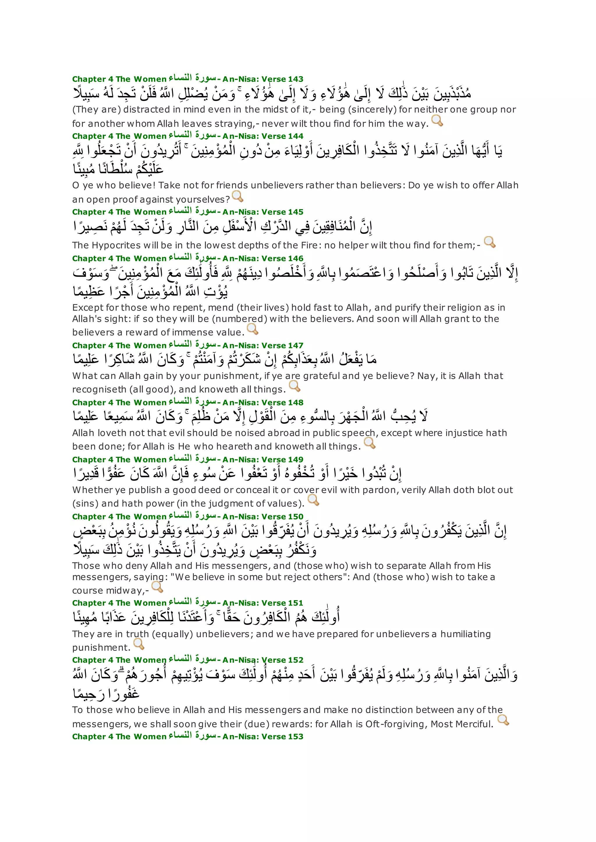 Chapter 4 The Women ‫النساء‬ ‫سورة‬- An-Nisa: Verse 143
‫ي‬ِ‫ب‬‫س‬ ُ‫ه‬‫ل‬ ‫د‬ِ‫ج‬‫ت‬ ْ‫ن‬‫ل‬‫ف‬ ُ ‫ه‬‫اَّلل‬ ِ‫ل‬ِ‫ل‬ْ‫ض‬ُ‫ي‬ ْ‫ن‬‫م‬‫و‬ ۚ ِ‫ء‬‫َُل‬‫ؤ‬ َٰ‫ه‬ َٰ‫ى‬‫ل‬ِ‫إ‬ ‫َل‬‫و‬ ِ‫ء‬‫َُل‬‫ؤ‬ َٰ‫ه‬ َٰ‫ى‬‫ل‬ِ‫إ‬ ‫َل‬ ‫ك‬ِ‫ل‬َٰ‫ذ‬ ‫ْن‬‫ي‬‫ب‬ ‫ين‬ِ‫ب‬‫ْذ‬‫ب‬‫ذ‬ُ‫م‬ً‫َل‬
(They are) distracted in mind even in the midst of it,- being (sincerely) for neither one group nor
for another whom Allah leaves straying,- never wilt thou find for him the way.
Chapter 4 The Women ‫النساء‬ ‫سورة‬- An-Nisa: Verse 144
‫ع‬ ْ‫ج‬‫ت‬ ْ‫ن‬‫أ‬ ‫ُون‬‫د‬‫ي‬ ِ‫ر‬ُ‫ت‬‫أ‬ ۚ ‫ين‬ِ‫ن‬ِ‫م‬ ْ‫ؤ‬ُ‫م‬ْ‫ال‬ ِ‫ن‬‫ُو‬‫د‬ ْ‫ن‬ِ‫م‬ ‫اء‬‫ي‬ِ‫ل‬ ْ‫و‬‫أ‬ ‫ين‬ ِ‫ر‬ِ‫ف‬‫ا‬‫ك‬ْ‫ال‬ ‫وا‬ُ‫ذ‬ِ‫خ‬‫ه‬‫ت‬‫ت‬ ‫َل‬ ‫وا‬ُ‫ن‬‫آم‬ ‫ِين‬‫ذ‬‫ه‬‫ل‬‫ا‬ ‫ا‬‫ه‬ُّ‫ي‬‫أ‬ ‫ا‬‫ي‬ِ ‫ه‬ ِ‫َّلل‬ ‫وا‬ُ‫ل‬
‫ا‬ً‫ن‬‫ي‬ِ‫ب‬ُ‫م‬ ‫ا‬ً‫ن‬‫ا‬‫ط‬ْ‫ل‬ُ‫س‬ ْ‫م‬ُ‫ك‬ْ‫ي‬‫ل‬‫ع‬
O ye who believe! Take not for friends unbelievers rather than believers: Do ye wish to offer Allah
an open proof against yourselves?
Chapter 4 The Women ‫النساء‬ ‫سورة‬- An-Nisa: Verse 145
‫د‬ِ‫ج‬‫ت‬ ْ‫ن‬‫ل‬‫و‬ ِ‫ار‬‫ه‬‫ن‬‫ال‬ ‫ن‬ِ‫م‬ ِ‫ل‬‫ْف‬‫س‬ ْ‫اْل‬ ِ‫ك‬ ْ‫هر‬‫د‬‫ال‬ ‫ي‬ِ‫ف‬ ‫ين‬ِ‫ق‬ِ‫ف‬‫ا‬‫ن‬ُ‫م‬ْ‫ال‬ ‫ه‬‫ن‬ِ‫إ‬‫ا‬ ً‫ير‬ ِ‫ص‬‫ن‬ ْ‫م‬ُ‫ه‬‫ل‬
The Hypocrites will be in the lowest depths of the Fire: no helper wilt thou find for them;-
Chapter 4 The Women ‫النساء‬ ‫سورة‬- An-Nisa: Verse 146
‫وا‬ُ‫ح‬‫ل‬ْ‫ص‬‫أ‬‫و‬ ‫وا‬ُ‫ب‬‫ا‬‫ت‬ ‫ِين‬‫ذ‬‫ه‬‫ل‬‫ا‬ ‫ه‬‫َل‬ِ‫إ‬‫ف‬ ْ‫و‬‫س‬‫و‬ ۖ ‫ين‬ِ‫ن‬ِ‫م‬ ْ‫ؤ‬ُ‫م‬ْ‫ال‬ ‫ع‬‫م‬ ‫ك‬ِ‫ئ‬َٰ‫ول‬ُ‫أ‬‫ف‬ ِ ‫ه‬ ِ‫َّلل‬ ْ‫م‬ُ‫ه‬‫ِين‬‫د‬ ‫وا‬ُ‫ص‬‫ل‬ ْ‫خ‬‫أ‬‫و‬ ِ ‫ه‬‫اَّلل‬ِ‫ب‬ ‫وا‬ُ‫م‬‫ص‬‫ْت‬‫ع‬‫ا‬‫و‬
‫ا‬ً‫م‬‫ي‬ِ‫ظ‬‫ع‬ ‫ا‬ ً‫ر‬ْ‫ج‬‫أ‬ ‫ين‬ِ‫ن‬ِ‫م‬ ْ‫ؤ‬ُ‫م‬ْ‫ال‬ ُ ‫ه‬‫اَّلل‬ ِ‫ت‬ ْ‫ؤ‬ُ‫ي‬
Except for those who repent, mend (their lives) hold fast to Allah, and purify their religion as in
Allah's sight: if so they will be (numbered) with the believers. And soon will Allah grant to the
believers a reward of immense value.
Chapter 4 The Women ‫النساء‬ ‫سورة‬- An-Nisa: Verse 147
ُ ‫ه‬‫اَّلل‬ ُ‫ل‬‫ع‬ْ‫ف‬‫ي‬ ‫ا‬‫م‬‫ا‬ً‫م‬‫ي‬ِ‫ل‬‫ع‬ ‫ا‬ً‫ر‬ِ‫ك‬‫ا‬‫ش‬ ُ ‫ه‬‫اَّلل‬ ‫ان‬‫ك‬‫و‬ ۚ ْ‫م‬ُ‫ت‬ْ‫ن‬‫آم‬‫و‬ ْ‫م‬ُ‫ت‬ ْ‫ر‬‫ك‬‫ش‬ ْ‫ن‬ِ‫إ‬ ْ‫م‬ُ‫ك‬ِ‫ب‬‫ا‬‫ذ‬‫ع‬ِ‫ب‬
What can Allah gain by your punishment, if ye are grateful and ye believe? Nay, it is Allah that
recogniseth (all good), and knoweth all things.
Chapter 4 The Women ‫النساء‬ ‫سورة‬- An-Nisa: Verse 148
‫ا‬ً‫م‬‫ي‬ِ‫ل‬‫ع‬ ‫ا‬ً‫ع‬‫ي‬ِ‫م‬‫س‬ ُ ‫ه‬‫اَّلل‬ ‫ان‬‫ك‬‫و‬ ۚ ‫م‬ِ‫ل‬ُ‫ظ‬ ْ‫ن‬‫م‬ ‫ه‬‫َل‬ِ‫إ‬ ِ‫ل‬ ْ‫و‬‫ق‬ْ‫ال‬ ‫ن‬ِ‫م‬ ِ‫ء‬‫و‬ُّ‫س‬‫ال‬ِ‫ب‬ ‫ر‬ْ‫ه‬‫ج‬ْ‫ال‬ ُ ‫ه‬‫اَّلل‬ ُّ‫ب‬ ِ‫ح‬ُ‫ي‬ ‫َل‬
Allah loveth not that evil should be noised abroad in public speech, except where injustice hath
been done; for Allah is He who heareth and knoweth all things.
Chapter 4 The Women ‫النساء‬ ‫سورة‬- An-Nisa: Verse 149
ْ‫و‬‫أ‬ ‫ا‬ ً‫ْر‬‫ي‬‫خ‬ ‫ُوا‬‫د‬ْ‫ب‬ُ‫ت‬ ْ‫ن‬ِ‫إ‬‫ا‬ ً‫ِير‬‫د‬‫ق‬ ‫ا‬ ًّ‫و‬ُ‫ف‬‫ع‬ ‫ان‬‫ك‬ ‫ه‬‫اَّلل‬ ‫ه‬‫ن‬ِ‫إ‬‫ف‬ ٍ‫ء‬‫و‬ُ‫س‬ ْ‫ن‬‫ع‬ ‫وا‬ُ‫ف‬ْ‫ع‬‫ت‬ ْ‫و‬‫أ‬ ُ‫ه‬‫و‬ُ‫ف‬ْ‫خ‬ُ‫ت‬
Whether ye publish a good deed or conceal it or cover evil with pardon, verily Allah doth blot out
(sins) and hath power (in the judgment of values).
Chapter 4 The Women ‫النساء‬ ‫سورة‬- An-Nisa: Verse 150
ُ‫ن‬ِ‫م‬ ْ‫ؤ‬ُ‫ن‬ ‫ون‬ُ‫ل‬‫و‬ُ‫ق‬‫ي‬‫و‬ ِ‫ه‬ِ‫ل‬ُ‫س‬ ُ‫ر‬‫و‬ ِ ‫ه‬‫اَّلل‬ ‫ْن‬‫ي‬‫ب‬ ‫وا‬ُ‫ق‬ ِ‫ر‬‫ف‬ُ‫ي‬ ْ‫ن‬‫أ‬ ‫ُون‬‫د‬‫ي‬ ِ‫ر‬ُ‫ي‬‫و‬ ِ‫ه‬ِ‫ل‬ُ‫س‬ ُ‫ر‬‫و‬ ِ ‫ه‬‫اَّلل‬ِ‫ب‬ ‫ون‬ ُ‫ر‬ُ‫ف‬ْ‫ك‬‫ي‬ ‫ِين‬‫ذ‬‫ه‬‫ل‬‫ا‬ ‫ه‬‫ن‬ِ‫إ‬ٍ‫ض‬ْ‫ع‬‫ب‬ِ‫ب‬
ْ‫ن‬‫أ‬ ‫ُون‬‫د‬‫ي‬ ِ‫ر‬ُ‫ي‬‫و‬ ٍ‫ض‬ْ‫ع‬‫ب‬ِ‫ب‬ ُ‫ر‬ُ‫ف‬ْ‫ك‬‫ن‬‫و‬ً‫يَل‬ِ‫ب‬‫س‬ ‫ك‬ِ‫ل‬َٰ‫ذ‬ ‫ْن‬‫ي‬‫ب‬ ‫وا‬ُ‫ذ‬ِ‫خ‬‫ه‬‫ت‬‫ي‬
Those who deny Allah and His messengers, and (those who) wish to separate Allah from His
messengers, saying: "We believe in some but reject others": And (those who) wish to take a
course midway,-
Chapter 4 The Women ‫النساء‬ ‫سورة‬- An-Nisa: Verse 151
‫ا‬ً‫ن‬‫ي‬ِ‫ه‬ُ‫م‬ ‫ا‬ً‫ب‬‫ا‬‫ذ‬‫ع‬ ‫ين‬ ِ‫ر‬ِ‫ف‬‫ا‬‫ك‬ْ‫ل‬ِ‫ل‬ ‫ا‬‫ن‬ْ‫د‬‫ْت‬‫ع‬‫أ‬‫و‬ ۚ ‫ا‬ًّ‫ق‬‫ح‬ ‫ون‬ ُ‫ر‬ِ‫ف‬‫ا‬‫ك‬ْ‫ال‬ ُ‫م‬ُ‫ه‬ ‫ك‬ِ‫ئ‬َٰ‫ول‬ُ‫أ‬
They are in truth (equally) unbelievers; and we have prepared for unbelievers a humiliating
punishment.
Chapter 4 The Women ‫النساء‬ ‫سورة‬- An-Nisa: Verse 152
ۗ ْ‫م‬ُ‫ه‬‫ور‬ُ‫ج‬ُ‫أ‬ ْ‫م‬ِ‫ه‬‫ي‬ِ‫ت‬ْ‫ؤ‬ُ‫ي‬ ‫ف‬ ْ‫و‬‫س‬ ‫ك‬ِ‫ئ‬َٰ‫ول‬ُ‫أ‬ ْ‫م‬ُ‫ه‬ْ‫ن‬ِ‫م‬ ٍ‫د‬‫ح‬‫أ‬ ‫ْن‬‫ي‬‫ب‬ ‫وا‬ُ‫ق‬ ِ‫ر‬‫ف‬ُ‫ي‬ ْ‫م‬‫ل‬‫و‬ ِ‫ه‬ِ‫ل‬ُ‫س‬ ُ‫ر‬‫و‬ ِ ‫ه‬‫اَّلل‬ِ‫ب‬ ‫وا‬ُ‫ن‬‫آم‬ ‫ِين‬‫ذ‬‫ه‬‫ل‬‫ا‬‫و‬ُ ‫ه‬‫اَّلل‬ ‫ان‬‫ك‬‫و‬
‫ا‬ً‫م‬‫ي‬ِ‫ح‬‫ر‬ ‫ا‬ ً‫ور‬ُ‫ف‬‫غ‬
To those who believe in Allah and His messengers and make no distinction between any of the
messengers, we shall soon give their (due) rewards: for Allah is Oft-forgiving, Most Merciful.
Chapter 4 The Women ‫النساء‬ ‫سورة‬- An-Nisa: Verse 153
 
