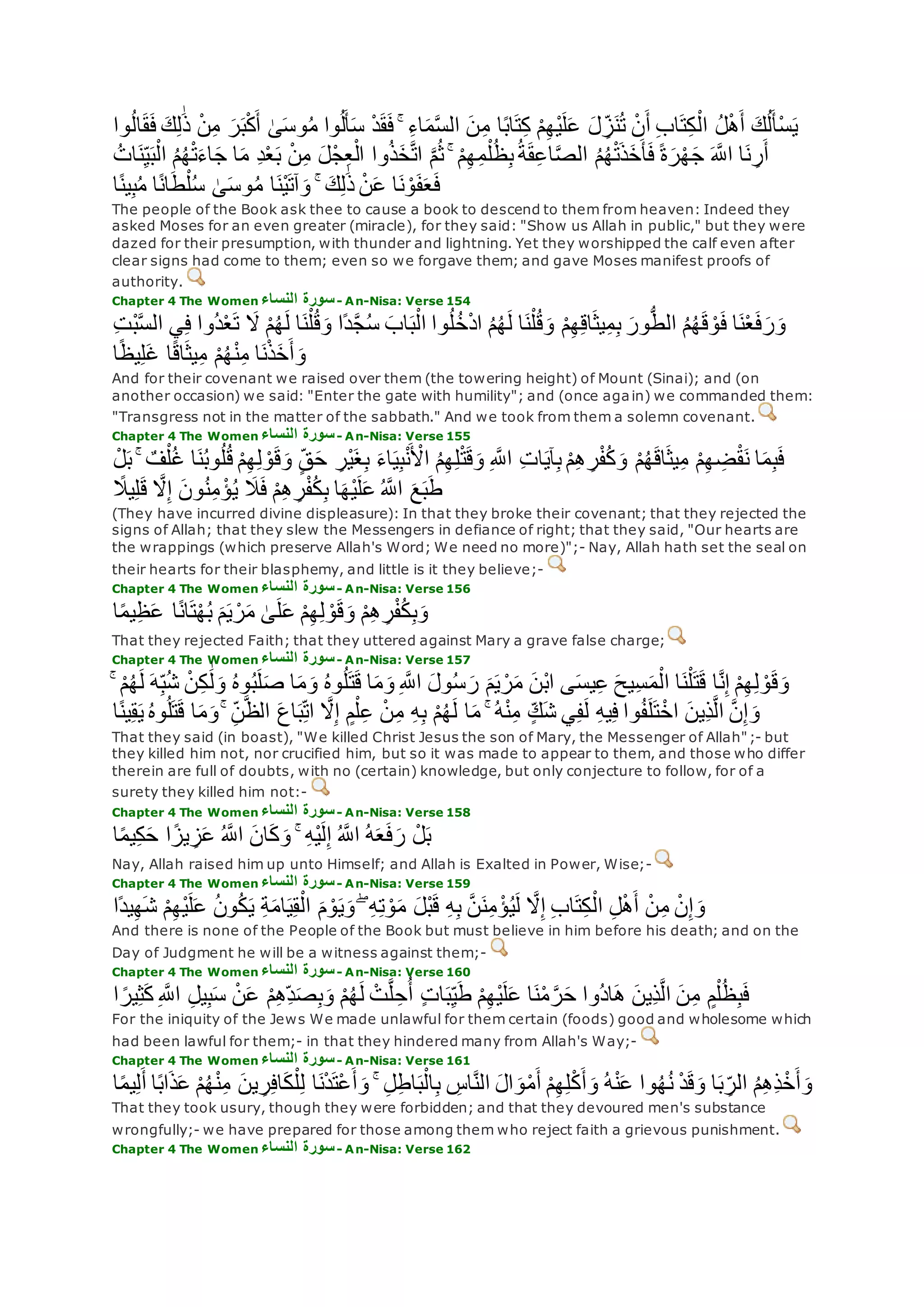 ِ‫ل‬َٰ‫ذ‬ ْ‫ن‬ِ‫م‬ ‫ر‬‫ب‬ْ‫ك‬‫أ‬ َٰ‫ى‬‫وس‬ُ‫م‬ ‫وا‬ُ‫ل‬‫أ‬‫س‬ ْ‫د‬‫ق‬‫ف‬ ۚ ِ‫ء‬‫ا‬‫م‬‫ه‬‫س‬‫ال‬ ‫ن‬ِ‫م‬ ‫ا‬ً‫ب‬‫ا‬‫ت‬ِ‫ك‬ ْ‫م‬ِ‫ه‬ْ‫ي‬‫ل‬‫ع‬ ‫ل‬ ِ‫ز‬‫ن‬ُ‫ت‬ ْ‫ن‬‫أ‬ ِ‫ب‬‫ا‬‫ت‬ِ‫ك‬ْ‫ال‬ ُ‫ل‬ْ‫ه‬‫أ‬ ‫ك‬ُ‫ل‬‫ْأ‬‫س‬‫ي‬‫وا‬ُ‫ل‬‫ا‬‫ق‬‫ف‬ ‫ك‬
‫ه‬‫اَّلل‬ ‫ا‬‫ن‬ ِ‫ر‬‫أ‬ُ‫ات‬‫ن‬ِ‫ي‬‫ب‬ْ‫ال‬ ُ‫م‬ُ‫ه‬ْ‫ت‬‫اء‬‫ج‬ ‫ا‬‫م‬ ِ‫د‬ْ‫ع‬‫ب‬ ْ‫ن‬ِ‫م‬ ‫ْل‬‫ج‬ِ‫ع‬ْ‫ال‬ ‫وا‬ُ‫ذ‬‫خ‬‫ه‬‫ت‬‫ا‬ ‫ه‬‫م‬ُ‫ث‬ ۚ ْ‫م‬ِ‫ه‬ِ‫م‬ْ‫ل‬ُ‫ظ‬ِ‫ب‬ُ‫ة‬‫ق‬ِ‫ع‬‫ا‬‫ه‬‫ص‬‫ال‬ ُ‫م‬ُ‫ه‬ْ‫ت‬‫ذ‬‫خ‬‫أ‬‫ف‬ ً‫ة‬‫ر‬ْ‫ه‬‫ج‬
‫ا‬ً‫ن‬‫ي‬ِ‫ب‬ُ‫م‬ ‫ا‬ً‫ن‬‫ا‬‫ط‬ْ‫ل‬ُ‫س‬ َٰ‫ى‬‫وس‬ُ‫م‬ ‫ا‬‫ْن‬‫ي‬‫آت‬‫و‬ ۚ ‫ك‬ِ‫ل‬َٰ‫ذ‬ ْ‫ن‬‫ع‬ ‫ا‬‫ن‬ ْ‫و‬‫ف‬‫ع‬‫ف‬
The people of the Book ask thee to cause a book to descend to them from heaven: Indeed they
asked Moses for an even greater (miracle), for they said: "Show us Allah in public," but they were
dazed for their presumption, with thunder and lightning. Yet they worshipped the calf even after
clear signs had come to them; even so we forgave them; and gave Moses manifest proofs of
authority.
Chapter 4 The Women ‫النساء‬ ‫سورة‬- An-Nisa: Verse 154
‫اب‬‫ب‬ْ‫ال‬ ‫وا‬ُ‫ل‬ُ‫خ‬ْ‫د‬‫ا‬ ُ‫م‬ُ‫ه‬‫ل‬ ‫ا‬‫ن‬ْ‫ل‬ُ‫ق‬‫و‬ ْ‫م‬ِ‫ه‬ِ‫ق‬‫ا‬‫يث‬ِ‫م‬ِ‫ب‬ ‫ور‬ُّ‫ط‬‫ال‬ ُ‫م‬ُ‫ه‬‫ق‬ ْ‫و‬‫ف‬ ‫ا‬‫ن‬ْ‫ع‬‫ف‬‫ر‬‫و‬ِ‫ت‬ْ‫ب‬‫ه‬‫س‬‫ال‬ ‫ي‬ِ‫ف‬ ‫ُوا‬‫د‬ْ‫ع‬‫ت‬ ‫َل‬ ْ‫م‬ُ‫ه‬‫ل‬ ‫ا‬‫ن‬ْ‫ل‬ُ‫ق‬‫و‬ ‫ًا‬‫د‬‫ه‬‫ج‬ُ‫س‬
‫ا‬ً‫ظ‬‫ي‬ِ‫ل‬‫غ‬ ‫ا‬ً‫ق‬‫ا‬‫يث‬ِ‫م‬ ْ‫م‬ُ‫ه‬ْ‫ن‬ِ‫م‬ ‫ا‬‫ن‬ْ‫ذ‬‫خ‬‫أ‬‫و‬
And for their covenant we raised over them (the towering height) of Mount (Sinai); and (on
another occasion) we said: "Enter the gate with humility"; and (once again) we commanded them:
"Transgress not in the matter of the sabbath." And we took from them a solemn covenant.
Chapter 4 The Women ‫النساء‬ ‫سورة‬- An-Nisa: Verse 155
ْ‫م‬ُ‫ه‬‫اق‬‫يث‬ِ‫م‬ ْ‫م‬ِ‫ه‬ ِ‫ض‬ْ‫ق‬‫ن‬ ‫ا‬‫م‬ِ‫ب‬‫ف‬ْ‫ل‬‫ب‬ ۚ ٌ‫ف‬ْ‫ل‬ُ‫غ‬ ‫ا‬‫ن‬ُ‫ب‬‫و‬ُ‫ل‬ُ‫ق‬ ْ‫م‬ِ‫ه‬ِ‫ل‬ ْ‫و‬‫ق‬‫و‬ ٍ‫ق‬‫ح‬ ِ‫ْر‬‫ي‬‫غ‬ِ‫ب‬ ‫اء‬‫ي‬ِ‫ب‬ْ‫ن‬ ْ‫اْل‬ ُ‫م‬ِ‫ه‬ِ‫ل‬ْ‫ت‬‫ق‬‫و‬ ِ ‫ه‬‫اَّلل‬ ِ‫ت‬‫ا‬‫آي‬ِ‫ب‬ ْ‫م‬ِ‫ه‬ ِ‫ر‬ْ‫ف‬ُ‫ك‬‫و‬
ً‫يَل‬ِ‫ل‬‫ق‬ ‫ه‬‫َل‬ِ‫إ‬ ‫ون‬ُ‫ن‬ِ‫م‬ ْ‫ؤ‬ُ‫ي‬ ‫َل‬‫ف‬ ْ‫م‬ِ‫ه‬ ِ‫ر‬ْ‫ف‬ُ‫ك‬ِ‫ب‬ ‫ا‬‫ْه‬‫ي‬‫ل‬‫ع‬ ُ ‫ه‬‫اَّلل‬ ‫ع‬‫ب‬‫ط‬
(They have incurred divine displeasure): In that they broke their covenant; that they rejected the
signs of Allah; that they slew the Messengers in defiance of right; that they said, "Our hearts are
the wrappings (which preserve Allah's Word; We need no more)";- Nay, Allah hath set the seal on
their hearts for their blasphemy, and little is it they believe;-
Chapter 4 The Women ‫النساء‬ ‫سورة‬- An-Nisa: Verse 156
‫ا‬ً‫م‬‫ي‬ِ‫ظ‬‫ع‬ ‫ا‬ً‫ن‬‫ا‬‫ت‬ْ‫ه‬ُ‫ب‬ ‫م‬‫ي‬ ْ‫ر‬‫م‬ َٰ‫ى‬‫ل‬‫ع‬ ْ‫م‬ِ‫ه‬ِ‫ل‬ ْ‫و‬‫ق‬‫و‬ ْ‫م‬ِ‫ه‬ ِ‫ر‬ْ‫ف‬ُ‫ك‬ِ‫ب‬‫و‬
That they rejected Faith; that they uttered against Mary a grave false charge;
Chapter 4 The Women ‫النساء‬ ‫سورة‬- An-Nisa: Verse 157
ُ‫ه‬‫و‬ُ‫ب‬‫ل‬‫ص‬ ‫ا‬‫م‬‫و‬ ُ‫ه‬‫و‬ُ‫ل‬‫ت‬‫ق‬ ‫ا‬‫م‬‫و‬ ِ ‫ه‬‫اَّلل‬ ‫ول‬ُ‫س‬‫ر‬ ‫م‬‫ي‬ ْ‫ر‬‫م‬ ‫ْن‬‫ب‬‫ا‬ ‫ى‬‫يس‬ِ‫ع‬ ‫ِيح‬‫س‬‫م‬ْ‫ال‬ ‫ا‬‫ن‬ْ‫ل‬‫ت‬‫ق‬ ‫ا‬‫ه‬‫ن‬ِ‫إ‬ ْ‫م‬ِ‫ه‬ِ‫ل‬ ْ‫و‬‫ق‬‫و‬ۚ ْ‫م‬ُ‫ه‬‫ل‬ ‫ه‬ِ‫ب‬ُ‫ش‬ ْ‫ن‬ِ‫ك‬ َٰ‫ل‬‫و‬
ُ‫ل‬‫ت‬‫ق‬ ‫ا‬‫م‬‫و‬ ۚ ِ‫ن‬‫ه‬‫ظ‬‫ال‬ ‫اع‬‫ب‬ِ‫ات‬ ‫ه‬‫َل‬ِ‫إ‬ ٍ‫م‬ْ‫ل‬ِ‫ع‬ ْ‫ن‬ِ‫م‬ ِ‫ه‬ِ‫ب‬ ْ‫م‬ُ‫ه‬‫ل‬ ‫ا‬‫م‬ ۚ ُ‫ه‬ْ‫ن‬ِ‫م‬ ٍ‫ك‬‫ش‬ ‫ي‬ِ‫ف‬‫ل‬ ِ‫ه‬‫ي‬ِ‫ف‬ ‫وا‬ُ‫ف‬‫ل‬‫ت‬ْ‫اخ‬ ‫ِين‬‫ذ‬‫ه‬‫ل‬‫ا‬ ‫ه‬‫ن‬ِ‫إ‬‫و‬‫ا‬ً‫ن‬‫ي‬ِ‫ق‬‫ي‬ ُ‫ه‬‫و‬
That they said (in boast), "We killed Christ Jesus the son of Mary, the Messenger of Allah";- but
they killed him not, nor crucified him, but so it was made to appear to them, and those who differ
therein are full of doubts, with no (certain) knowledge, but only conjecture to follow, for of a
surety they killed him not:-
Chapter 4 The Women ‫النساء‬ ‫سورة‬- An-Nisa: Verse 158
‫ا‬ً‫م‬‫ي‬ِ‫ك‬‫ح‬ ‫ا‬ً‫يز‬ ِ‫ز‬‫ع‬ ُ ‫ه‬‫اَّلل‬ ‫ان‬‫ك‬‫و‬ ۚ ِ‫ه‬ْ‫ي‬‫ل‬ِ‫إ‬ ُ ‫ه‬‫اَّلل‬ ُ‫ه‬‫ع‬‫ف‬‫ر‬ ْ‫ل‬‫ب‬
Nay, Allah raised him up unto Himself; and Allah is Exalted in Power, Wise;-
Chapter 4 The Women ‫النساء‬ ‫سورة‬- An-Nisa: Verse 159
‫ًا‬‫د‬‫ي‬ِ‫ه‬‫ش‬ ْ‫م‬ِ‫ه‬ْ‫ي‬‫ل‬‫ع‬ ُ‫ن‬‫و‬ُ‫ك‬‫ي‬ ِ‫ة‬‫ام‬‫ي‬ِ‫ق‬ْ‫ال‬ ‫م‬ ْ‫و‬‫ي‬‫و‬ ۖ ِ‫ه‬ِ‫ت‬ ْ‫و‬‫م‬ ‫ْل‬‫ب‬‫ق‬ ِ‫ه‬ِ‫ب‬ ‫ه‬‫ن‬‫ن‬ِ‫م‬ ْ‫ؤ‬ُ‫ي‬‫ل‬ ‫ه‬‫َل‬ِ‫إ‬ ِ‫ب‬‫ا‬‫ت‬ِ‫ك‬ْ‫ال‬ ِ‫ل‬ْ‫ه‬‫أ‬ ْ‫ن‬ِ‫م‬ ْ‫ن‬ِ‫إ‬‫و‬
And there is none of the People of the Book but must believe in him before his death; and on the
Day of Judgment he will be a witness against them;-
Chapter 4 The Women ‫النساء‬ ‫سورة‬- An-Nisa: Verse 160
‫ِين‬‫ذ‬‫ه‬‫ل‬‫ا‬ ‫ن‬ِ‫م‬ ٍ‫م‬ْ‫ل‬ُ‫ظ‬ِ‫ب‬‫ف‬‫ا‬ ً‫ير‬ِ‫ث‬‫ك‬ ِ ‫ه‬‫اَّلل‬ ِ‫ل‬‫ي‬ِ‫ب‬‫س‬ ْ‫ن‬‫ع‬ ْ‫م‬ِ‫ه‬ِ‫د‬‫ص‬ِ‫ب‬‫و‬ ْ‫م‬ُ‫ه‬‫ل‬ ْ‫ت‬‫ه‬‫ل‬ ِ‫ح‬ُ‫أ‬ ٍ‫ت‬‫ا‬‫ب‬ِ‫ي‬‫ط‬ ْ‫م‬ِ‫ه‬ْ‫ي‬‫ل‬‫ع‬ ‫ا‬‫ن‬ْ‫م‬ ‫ه‬‫ر‬‫ح‬ ‫ُوا‬‫د‬‫ا‬‫ه‬
For the iniquity of the Jews We made unlawful for them certain (foods) good and wholesome which
had been lawful for them;- in that they hindered many from Allah's Way;-
Chapter 4 The Women ‫النساء‬ ‫سورة‬- An-Nisa: Verse 161
ُ‫ه‬ْ‫ن‬ِ‫م‬ ‫ين‬ ِ‫ر‬ِ‫ف‬‫ا‬‫ك‬ْ‫ل‬ِ‫ل‬ ‫ا‬‫ن‬ْ‫د‬‫ْت‬‫ع‬‫أ‬‫و‬ ۚ ِ‫ل‬ِ‫ط‬‫ا‬‫ب‬ْ‫ال‬ِ‫ب‬ ِ‫اس‬‫ه‬‫ن‬‫ال‬ ‫ال‬‫و‬ْ‫م‬‫أ‬ ْ‫م‬ِ‫ه‬ِ‫ل‬ْ‫ك‬‫أ‬‫و‬ ُ‫ه‬ْ‫ن‬‫ع‬ ‫وا‬ُ‫ه‬ُ‫ن‬ ْ‫د‬‫ق‬‫و‬ ‫ا‬‫ب‬ ِ‫الر‬ ُ‫م‬ِ‫ه‬ِ‫ذ‬ْ‫خ‬‫أ‬‫و‬ْ‫م‬‫ا‬ً‫م‬‫ي‬ِ‫ل‬‫أ‬ ‫ا‬ً‫ب‬‫ا‬‫ذ‬‫ع‬
That they took usury, though they were forbidden; and that they devoured men's substance
wrongfully;- we have prepared for those among them who reject faith a grievous punishment.
Chapter 4 The Women ‫النساء‬ ‫سورة‬- An-Nisa: Verse 162
 