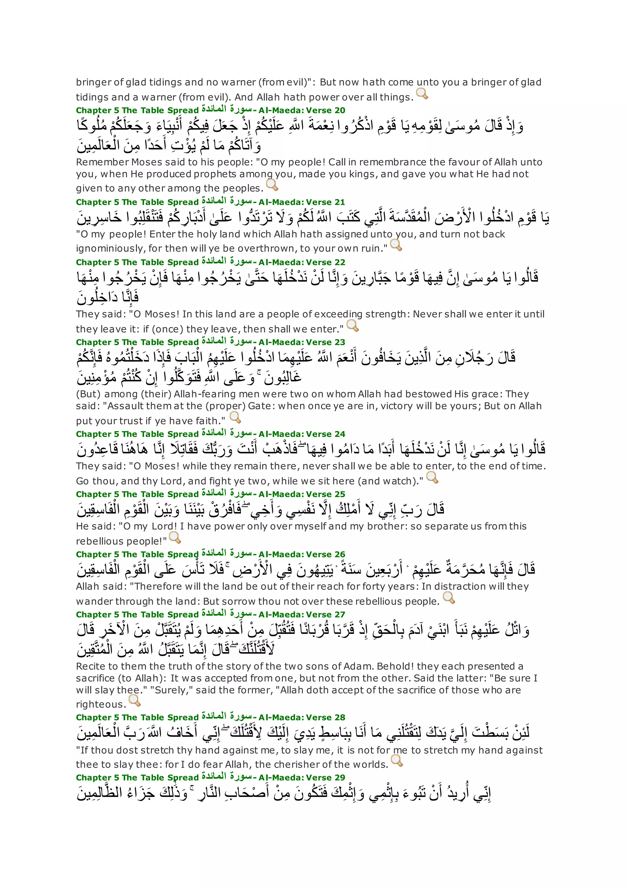 bringer of glad tidings and no warner (from evil)": But now hath come unto you a bringer of glad
tidings and a warner (from evil). And Allah hath power over all things.
Chapter 5 The Table Spread ‫المائدة‬ ‫سورة‬- Al-Maeda: Verse 20
‫ا‬‫ي‬ ِ‫ه‬ِ‫م‬ ْ‫و‬‫ق‬ِ‫ل‬ َٰ‫ى‬‫وس‬ُ‫م‬ ‫ال‬‫ق‬ ْ‫ذ‬ِ‫إ‬‫و‬‫ا‬ً‫ك‬‫و‬ُ‫ل‬ُ‫م‬ ْ‫م‬ُ‫ك‬‫ل‬‫ع‬‫ج‬‫و‬ ‫اء‬‫ي‬ِ‫ب‬ْ‫ن‬‫أ‬ ْ‫م‬ُ‫ك‬‫ي‬ِ‫ف‬ ‫ل‬‫ع‬‫ج‬ ْ‫ذ‬ِ‫إ‬ ْ‫م‬ُ‫ك‬ْ‫ي‬‫ل‬‫ع‬ ِ ‫ه‬‫اَّلل‬ ‫ة‬‫م‬ْ‫ع‬ِ‫ن‬ ‫وا‬ ُ‫ر‬ُ‫ك‬ْ‫ذ‬‫ا‬ ِ‫م‬ ْ‫و‬‫ق‬
‫ين‬ِ‫م‬‫ال‬‫ع‬ْ‫ال‬ ‫ن‬ِ‫م‬ ‫ًا‬‫د‬‫ح‬‫أ‬ ِ‫ت‬ ْ‫ؤ‬ُ‫ي‬ ْ‫م‬‫ل‬ ‫ا‬‫م‬ ْ‫م‬ُ‫ك‬‫ا‬‫آت‬‫و‬
Remember Moses said to his people: "O my people! Call in remembrance the favour of Allah unto
you, when He produced prophets among you, made you kings, and gave you what He had not
given to any other among the peoples.
Chapter 5 The Table Spread ‫المائدة‬ ‫سورة‬- Al-Maeda: Verse 21
‫وا‬ُ‫ل‬ُ‫خ‬ْ‫د‬‫ا‬ ِ‫م‬ ْ‫و‬‫ق‬ ‫ا‬‫ي‬‫ين‬ ِ‫ر‬ِ‫س‬‫ا‬‫خ‬ ‫وا‬ُ‫ب‬ِ‫ل‬‫ق‬ْ‫ن‬‫ت‬‫ف‬ ْ‫م‬ُ‫ك‬ ِ‫ار‬‫ب‬ْ‫د‬‫أ‬ َٰ‫ى‬‫ل‬‫ع‬ ‫ُّوا‬‫د‬‫ت‬ ْ‫ر‬‫ت‬ ‫َل‬‫و‬ ْ‫م‬ُ‫ك‬‫ل‬ ُ ‫ه‬‫اَّلل‬ ‫ب‬‫ت‬‫ك‬ ‫ي‬ِ‫ت‬‫ه‬‫ل‬‫ا‬ ‫ة‬‫هس‬‫د‬‫ق‬ُ‫م‬ْ‫ال‬ ‫ض‬ ْ‫ر‬ ْ‫اْل‬
"O my people! Enter the holy land which Allah hath assigned unto you, and turn not back
ignominiously, for then will ye be overthrown, to your own ruin."
Chapter 5 The Table Spread ‫المائدة‬ ‫سورة‬- Al-Maeda: Verse 22
‫وا‬ُ‫ج‬ ُ‫ر‬ْ‫خ‬‫ي‬ ْ‫ن‬ِ‫إ‬‫ف‬ ‫ا‬‫ه‬ْ‫ن‬ِ‫م‬ ‫وا‬ُ‫ج‬ ُ‫ر‬ْ‫خ‬‫ي‬ َٰ‫ى‬‫ه‬‫ت‬‫ح‬ ‫ا‬‫ه‬‫ل‬ُ‫خ‬ْ‫د‬‫ن‬ ْ‫ن‬‫ل‬ ‫ا‬‫ه‬‫ن‬ِ‫إ‬‫و‬ ‫ين‬ ِ‫ار‬‫ه‬‫ب‬‫ج‬ ‫ا‬ً‫م‬ ْ‫و‬‫ق‬ ‫ا‬‫يه‬ِ‫ف‬ ‫ه‬‫ن‬ِ‫إ‬ َٰ‫ى‬‫وس‬ُ‫م‬ ‫ا‬‫ي‬ ‫وا‬ُ‫ل‬‫ا‬‫ق‬‫ا‬‫ه‬ْ‫ن‬ِ‫م‬
‫ون‬ُ‫ل‬ ِ‫اخ‬‫د‬ ‫ا‬‫ه‬‫ن‬ِ‫إ‬‫ف‬
They said: "O Moses! In this land are a people of exceeding strength: Never shall we enter it until
they leave it: if (once) they leave, then shall we enter."
Chapter 5 The Table Spread ‫المائدة‬ ‫سورة‬- Al-Maeda: Verse 23
‫ف‬ ُ‫ه‬‫و‬ُ‫م‬ُ‫ت‬ْ‫ل‬‫خ‬‫د‬ ‫ا‬‫ذ‬ِ‫إ‬‫ف‬ ‫اب‬‫ب‬ْ‫ال‬ ُ‫م‬ِ‫ه‬ْ‫ي‬‫ل‬‫ع‬ ‫وا‬ُ‫ل‬ُ‫خ‬ْ‫د‬‫ا‬ ‫ا‬‫م‬ِ‫ه‬ْ‫ي‬‫ل‬‫ع‬ ُ ‫ه‬‫اَّلل‬ ‫م‬‫ع‬ْ‫ن‬‫أ‬ ‫ون‬ُ‫ف‬‫ا‬‫خ‬‫ي‬ ‫ِين‬‫ذ‬‫ه‬‫ل‬‫ا‬ ‫ن‬ِ‫م‬ ِ‫ن‬‫َل‬ُ‫ج‬‫ر‬ ‫ال‬‫ق‬ْ‫م‬ُ‫ك‬‫ه‬‫ن‬ِ‫إ‬
ْ‫ؤ‬ُ‫م‬ ْ‫م‬ُ‫ت‬ْ‫ن‬ُ‫ك‬ ْ‫ن‬ِ‫إ‬ ‫وا‬ُ‫ل‬‫ه‬‫ك‬‫و‬‫ت‬‫ف‬ ِ ‫ه‬‫اَّلل‬ ‫ى‬‫ل‬‫ع‬‫و‬ ۚ ‫ون‬ُ‫ب‬ِ‫ل‬‫ا‬‫غ‬‫ين‬ِ‫ن‬ِ‫م‬
(But) among (their) Allah-fearing men were two on whom Allah had bestowed His grace: They
said: "Assault them at the (proper) Gate: when once ye are in, victory will be yours; But on Allah
put your trust if ye have faith."
Chapter 5 The Table Spread ‫المائدة‬ ‫سورة‬- Al-Maeda: Verse 24
‫ن‬ُ‫ه‬‫ا‬‫ه‬ ‫ا‬‫ه‬‫ن‬ِ‫إ‬ ‫َل‬ِ‫ت‬‫ا‬‫ق‬‫ف‬ ‫ك‬ُّ‫ب‬‫ر‬‫و‬ ‫ت‬ْ‫ن‬‫أ‬ ْ‫ب‬‫ه‬ْ‫ذ‬‫ا‬‫ف‬ ۖ ‫ا‬‫يه‬ِ‫ف‬ ‫وا‬ُ‫م‬‫ا‬‫د‬ ‫ا‬‫م‬ ‫ًا‬‫د‬‫ب‬‫أ‬ ‫ا‬‫ه‬‫ل‬ُ‫خ‬ْ‫د‬‫ن‬ ْ‫ن‬‫ل‬ ‫ا‬‫ه‬‫ن‬ِ‫إ‬ َٰ‫ى‬‫وس‬ُ‫م‬ ‫ا‬‫ي‬ ‫وا‬ُ‫ل‬‫ا‬‫ق‬‫ُون‬‫د‬ِ‫ع‬‫ا‬‫ق‬ ‫ا‬
They said: "O Moses! while they remain there, never shall we be able to enter, to the end of time.
Go thou, and thy Lord, and fight ye two, while we sit here (and watch)."
Chapter 5 The Table Spread ‫سورة‬‫المائدة‬ - Al-Maeda: Verse 25
‫ين‬ِ‫ق‬ِ‫س‬‫ا‬‫ف‬ْ‫ال‬ ِ‫م‬ ْ‫و‬‫ق‬ْ‫ال‬ ‫ْن‬‫ي‬‫ب‬‫و‬ ‫ا‬‫ن‬‫ْن‬‫ي‬‫ب‬ ْ‫ق‬ُ‫ر‬ْ‫ف‬‫ا‬‫ف‬ ۖ ‫ي‬ِ‫خ‬‫أ‬‫و‬ ‫ِي‬‫س‬ْ‫ف‬‫ن‬ ‫ه‬‫َل‬ِ‫إ‬ ُ‫ك‬ِ‫ل‬ْ‫م‬‫أ‬ ‫َل‬ ‫ي‬ِ‫ن‬ِ‫إ‬ ِ‫ب‬‫ر‬ ‫ال‬‫ق‬
He said: "O my Lord! I have power only over myself and my brother: so separate us from this
rebellious people!"
Chapter 5 The Table Spread ‫المائدة‬ ‫سورة‬- Al-Maeda: Verse 26
‫ا‬‫ف‬ْ‫ال‬ ِ‫م‬ْ‫و‬‫ق‬ْ‫ال‬ ‫ى‬‫ل‬‫ع‬ ‫س‬ْ‫أ‬‫ت‬ ‫َل‬‫ف‬ ۚ ِ‫ض‬ْ‫ر‬ ْ‫اْل‬ ‫ي‬ِ‫ف‬ ‫ون‬ُ‫ه‬‫ي‬ِ‫ت‬‫ي‬ ۛ ً‫ة‬‫ن‬‫س‬ ‫ين‬ِ‫ع‬‫ب‬ ْ‫ر‬‫أ‬ ۛ ْ‫م‬ِ‫ه‬ْ‫ي‬‫ل‬‫ع‬ ٌ‫ة‬‫م‬ ‫ه‬‫ر‬‫ح‬ُ‫م‬ ‫ا‬‫ه‬‫ه‬‫ن‬ِ‫إ‬‫ف‬ ‫ال‬‫ق‬‫ين‬ِ‫ق‬ِ‫س‬
Allah said: "Therefore will the land be out of their reach for forty years: In distraction will they
wander through the land: But sorrow thou not over these rebellious people.
Chapter 5 The Table Spread ‫المائدة‬ ‫سورة‬- Al-Maeda: Verse 27
ِ‫م‬ ْ‫ل‬‫ه‬‫ب‬‫ق‬‫ت‬ُ‫ي‬ ْ‫م‬‫ل‬‫و‬ ‫ا‬‫م‬ِ‫ه‬ِ‫د‬‫ح‬‫أ‬ ْ‫ن‬ِ‫م‬ ‫ل‬ِ‫ب‬ُ‫ق‬ُ‫ت‬‫ف‬ ‫ا‬ً‫ن‬‫ا‬‫ب‬ ْ‫ر‬ُ‫ق‬ ‫ا‬‫ب‬‫ه‬‫ر‬‫ق‬ ْ‫ذ‬ِ‫إ‬ ِ‫ق‬‫ح‬ْ‫ال‬ِ‫ب‬ ‫م‬‫آد‬ ْ‫ي‬‫ْن‬‫ب‬‫ا‬ ‫أ‬‫ب‬‫ن‬ ْ‫م‬ِ‫ه‬ْ‫ي‬‫ل‬‫ع‬ ُ‫ل‬ْ‫ت‬‫ا‬‫و‬‫ال‬‫ق‬ ِ‫ر‬‫خ‬ ْ‫اْل‬ ‫ن‬
‫ين‬ِ‫ق‬‫ه‬‫ت‬ُ‫م‬ْ‫ال‬ ‫ن‬ِ‫م‬ ُ ‫ه‬‫اَّلل‬ ُ‫ل‬‫ه‬‫ب‬‫ق‬‫ت‬‫ي‬ ‫ا‬‫م‬‫ه‬‫ن‬ِ‫إ‬ ‫ال‬‫ق‬ ۖ ‫ك‬‫ه‬‫ن‬‫ل‬ُ‫ت‬ْ‫ق‬‫ْل‬
Recite to them the truth of the story of the two sons of Adam. Behold! they each presented a
sacrifice (to Allah): It was accepted from one, but not from the other. Said the latter: "Be sure I
will slay thee." "Surely," said the former, "Allah doth accept of the sacrifice of those who are
righteous.
Chapter 5 The Table Spread ‫المائدة‬ ‫سورة‬- Al-Maeda: Verse 28
ُ‫اف‬‫خ‬‫أ‬ ‫ي‬ِ‫ن‬ِ‫إ‬ ۖ ‫ك‬‫ل‬ُ‫ت‬ْ‫ق‬ ِ‫ْل‬ ‫ْك‬‫ي‬‫ل‬ِ‫إ‬ ‫ِي‬‫د‬‫ي‬ ٍ‫ط‬ِ‫س‬‫ا‬‫ب‬ِ‫ب‬ ‫ا‬‫ن‬‫أ‬ ‫ا‬‫م‬ ‫ي‬ِ‫ن‬‫ل‬ُ‫ت‬ْ‫ق‬‫ت‬ِ‫ل‬ ‫ك‬‫د‬‫ي‬ ‫ه‬‫ي‬‫ل‬ِ‫إ‬ ‫ت‬ْ‫ط‬‫س‬‫ب‬ ْ‫ن‬ِ‫ئ‬‫ل‬‫ين‬ِ‫م‬‫ال‬‫ع‬ْ‫ال‬ ‫ه‬‫ب‬‫ر‬ ‫اَّلله‬
"If thou dost stretch thy hand against me, to slay me, it is not for me to stretch my hand against
thee to slay thee: for I do fear Allah, the cherisher of the worlds.
Chapter 5 The Table Spread ‫المائدة‬ ‫سورة‬- Al-Maeda: Verse 29
‫ين‬ِ‫م‬ِ‫ل‬‫ا‬‫ه‬‫ظ‬‫ال‬ ُ‫ء‬‫ا‬‫ز‬‫ج‬ ‫ك‬ِ‫ل‬َٰ‫ذ‬‫و‬ ۚ ِ‫ار‬‫ه‬‫ن‬‫ال‬ ِ‫ب‬‫ا‬‫ح‬ْ‫ص‬‫أ‬ ْ‫ن‬ِ‫م‬ ‫ون‬ُ‫ك‬‫ت‬‫ف‬ ‫ك‬ِ‫م‬ْ‫ث‬ِ‫إ‬‫و‬ ‫ي‬ِ‫م‬ْ‫ث‬ِ‫إ‬ِ‫ب‬ ‫وء‬ُ‫ب‬‫ت‬ ْ‫ن‬‫أ‬ ُ‫د‬‫ي‬ ِ‫ر‬ُ‫أ‬ ‫ي‬ِ‫ن‬ِ‫إ‬
 