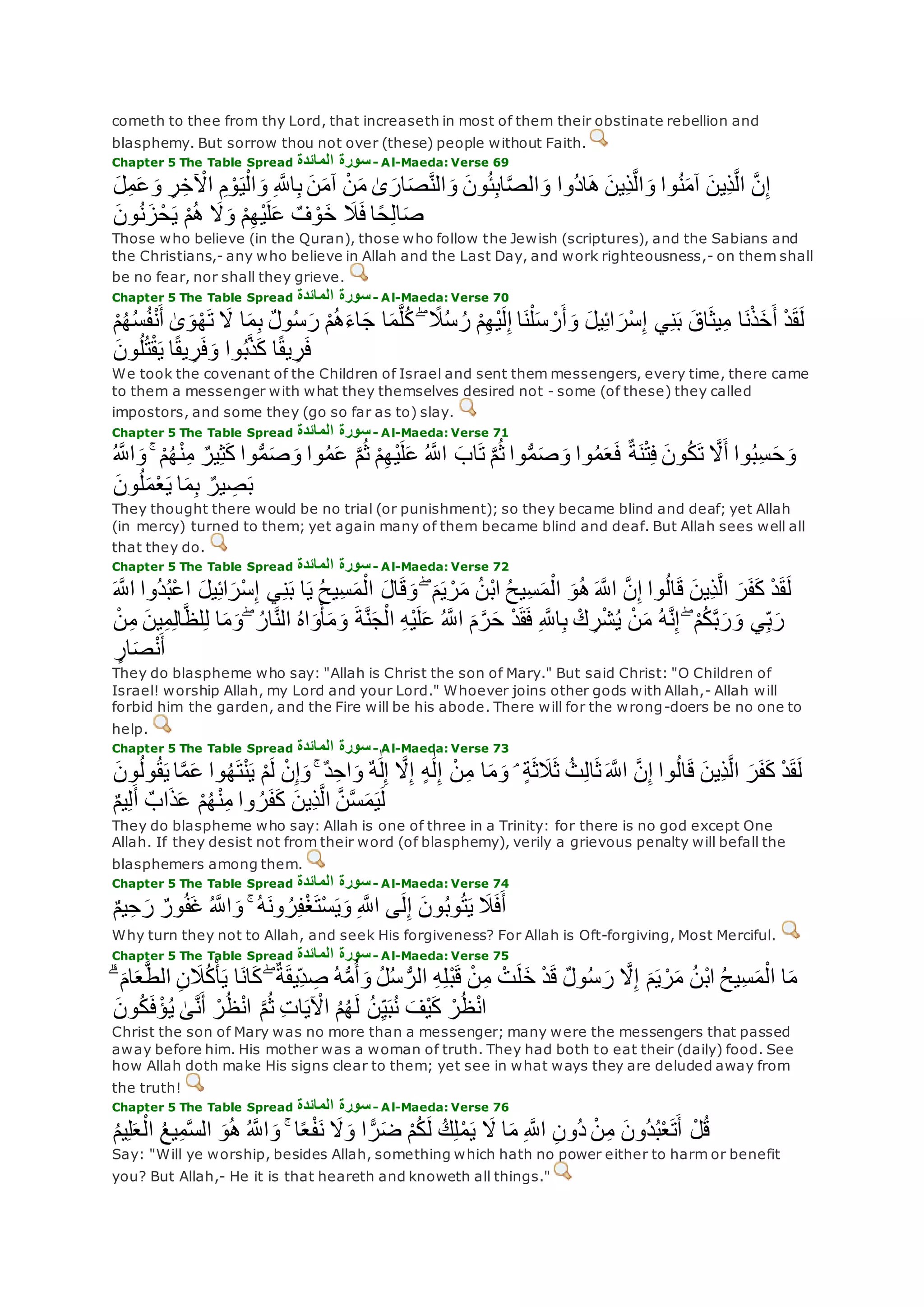 cometh to thee from thy Lord, that increaseth in most of them their obstinate rebellion and
blasphemy. But sorrow thou not over (these) people without Faith.
Chapter 5 The Table Spread ‫المائدة‬ ‫سورة‬- Al-Maeda: Verse 69
‫ل‬ِ‫م‬‫ع‬‫و‬ ِ‫ر‬ِ‫خ‬ ْ‫اْل‬ ِ‫م‬ ْ‫و‬‫ي‬ْ‫ال‬‫و‬ ِ ‫ه‬‫اَّلل‬ِ‫ب‬ ‫ن‬‫آم‬ ْ‫ن‬‫م‬ َٰ‫ى‬‫ار‬‫ص‬‫ه‬‫ن‬‫ال‬‫و‬ ‫ون‬ُ‫ئ‬ِ‫ب‬‫ا‬‫ه‬‫ص‬‫ال‬‫و‬ ‫ُوا‬‫د‬‫ا‬‫ه‬ ‫ِين‬‫ذ‬‫ه‬‫ل‬‫ا‬‫و‬ ‫وا‬ُ‫ن‬‫آم‬ ‫ِين‬‫ذ‬‫ه‬‫ل‬‫ا‬ ‫ه‬‫ن‬ِ‫إ‬
‫ون‬ُ‫ن‬‫ز‬ْ‫ح‬‫ي‬ ْ‫م‬ُ‫ه‬ ‫َل‬‫و‬ ْ‫م‬ِ‫ه‬ْ‫ي‬‫ل‬‫ع‬ ٌ‫ف‬ ْ‫و‬‫خ‬ ‫َل‬‫ف‬ ‫ا‬ً‫ح‬ِ‫ل‬‫ا‬‫ص‬
Those who believe (in the Quran), those who follow the Jewish (scriptures), and the Sabians and
the Christians,- any who believe in Allah and the Last Day, and work righteousness,- on them shall
be no fear, nor shall they grieve.
Chapter 5 The Table Spread ‫المائدة‬ ‫سورة‬- Al-Maeda: Verse 70
َٰ‫ى‬‫و‬ْ‫ه‬‫ت‬ ‫َل‬ ‫ا‬‫م‬ِ‫ب‬ ٌ‫ل‬‫و‬ُ‫س‬‫ر‬ ْ‫م‬ُ‫ه‬‫اء‬‫ج‬ ‫ا‬‫م‬‫ه‬‫ل‬ُ‫ك‬ ۖ ً‫َل‬ُ‫س‬ ُ‫ر‬ ْ‫م‬ِ‫ه‬ْ‫ي‬‫ل‬ِ‫إ‬ ‫ا‬‫ن‬ْ‫ل‬‫س‬ ْ‫ر‬‫أ‬‫و‬ ‫يل‬ِ‫ئ‬‫ا‬‫ْر‬‫س‬ِ‫إ‬ ‫ي‬ِ‫ن‬‫ب‬ ‫اق‬‫يث‬ِ‫م‬ ‫ا‬‫ن‬ْ‫ذ‬‫خ‬‫أ‬ ْ‫د‬‫ق‬‫ل‬ْ‫م‬ُ‫ه‬ُ‫س‬ُ‫ف‬ْ‫ن‬‫أ‬
‫ون‬ُ‫ل‬ُ‫ت‬ْ‫ق‬‫ي‬ ‫ا‬ً‫ق‬‫ي‬ ِ‫ر‬‫ف‬‫و‬ ‫وا‬ُ‫ب‬‫ه‬‫ذ‬‫ك‬ ‫ا‬ً‫ق‬‫ي‬ ِ‫ر‬‫ف‬
We took the covenant of the Children of Israel and sent them messengers, every time, there came
to them a messenger with what they themselves desired not - some (of these) they called
impostors, and some they (go so far as to) slay.
Chapter 5 The Table Spread ‫المائدة‬ ‫سورة‬- Al-Maeda: Verse 71
ۚ ْ‫م‬ُ‫ه‬ْ‫ن‬ِ‫م‬ ٌ‫ير‬ِ‫ث‬‫ك‬ ‫وا‬ُّ‫م‬‫ص‬‫و‬ ‫وا‬ُ‫م‬‫ع‬ ‫ه‬‫م‬ُ‫ث‬ ْ‫م‬ِ‫ه‬ْ‫ي‬‫ل‬‫ع‬ ُ ‫ه‬‫اَّلل‬ ‫اب‬‫ت‬ ‫ه‬‫م‬ُ‫ث‬ ‫وا‬ُّ‫م‬‫ص‬‫و‬ ‫وا‬ُ‫م‬‫ع‬‫ف‬ ٌ‫ة‬‫ن‬ْ‫ت‬ِ‫ف‬ ‫ون‬ُ‫ك‬‫ت‬ ‫ه‬‫َل‬‫أ‬ ‫وا‬ُ‫ب‬ِ‫س‬‫ح‬‫و‬ُ ‫ه‬‫اَّلل‬‫و‬
ِ‫ب‬ ٌ‫ير‬ ِ‫ص‬‫ب‬‫ون‬ُ‫ل‬‫م‬ْ‫ع‬‫ي‬ ‫ا‬‫م‬
They thought there would be no trial (or punishment); so they became blind and deaf; yet Allah
(in mercy) turned to them; yet again many of them became blind and deaf. But Allah sees well all
that they do.
Chapter 5 The Table Spread ‫المائدة‬ ‫سورة‬- Al-Maeda: Verse 72
ُ‫ب‬ْ‫ع‬‫ا‬ ‫يل‬ِ‫ئ‬‫ا‬‫ْر‬‫س‬ِ‫إ‬ ‫ي‬ِ‫ن‬‫ب‬ ‫ا‬‫ي‬ ُ‫ح‬‫ِي‬‫س‬‫م‬ْ‫ال‬ ‫ال‬‫ق‬‫و‬ ۖ ‫م‬‫ي‬ ْ‫ر‬‫م‬ ُ‫ن‬ْ‫ب‬‫ا‬ ُ‫ح‬‫ِي‬‫س‬‫م‬ْ‫ال‬ ‫و‬ُ‫ه‬ ‫ه‬‫اَّلل‬ ‫ه‬‫ن‬ِ‫إ‬ ‫وا‬ُ‫ل‬‫ا‬‫ق‬ ‫ِين‬‫ذ‬‫ه‬‫ل‬‫ا‬ ‫ر‬‫ف‬‫ك‬ ْ‫د‬‫ق‬‫ل‬‫ه‬‫اَّلل‬ ‫ُوا‬‫د‬
‫و‬ ‫ي‬ِ‫ب‬‫ر‬ِ‫ل‬‫ا‬‫ه‬‫ظ‬‫ل‬ِ‫ل‬ ‫ا‬‫م‬‫و‬ ۖ ُ‫ار‬‫ه‬‫ن‬‫ال‬ ُ‫ه‬‫ا‬‫و‬ْ‫أ‬‫م‬‫و‬ ‫ة‬‫ه‬‫ن‬‫ج‬ْ‫ال‬ ِ‫ه‬ْ‫ي‬‫ل‬‫ع‬ ُ ‫ه‬‫اَّلل‬ ‫م‬‫ه‬‫ر‬‫ح‬ ْ‫د‬‫ق‬‫ف‬ ِ ‫ه‬‫اَّلل‬ِ‫ب‬ ْ‫ك‬ ِ‫ر‬ْ‫ش‬ُ‫ي‬ ْ‫ن‬‫م‬ ُ‫ه‬‫ه‬‫ن‬ِ‫إ‬ ۖ ْ‫م‬ُ‫ك‬‫ه‬‫ب‬‫ر‬ْ‫ن‬ِ‫م‬ ‫ين‬ِ‫م‬
ٍ‫ار‬‫ص‬ْ‫ن‬‫أ‬
They do blaspheme who say: "Allah is Christ the son of Mary." But said Christ: "O Children of
Israel! worship Allah, my Lord and your Lord." Whoever joins other gods with Allah,- Allah will
forbid him the garden, and the Fire will be his abode. There will for the wrong-doers be no one to
help.
Chapter 5 The Table Spread ‫المائدة‬ ‫سورة‬- Al-Maeda: Verse 73
ْ‫ن‬‫ي‬ ْ‫م‬‫ل‬ ْ‫ن‬ِ‫إ‬‫و‬ ۚ ٌ‫د‬ِ‫اح‬‫و‬ ٌ‫ه‬َٰ‫ل‬ِ‫إ‬ ‫ه‬‫َل‬ِ‫إ‬ ٍ‫ه‬َٰ‫ل‬ِ‫إ‬ ْ‫ن‬ِ‫م‬ ‫ا‬‫م‬‫و‬ ۘ ٍ‫ة‬‫ث‬‫َل‬‫ث‬ ُ‫ث‬ِ‫ل‬‫ا‬‫ث‬ ‫ه‬‫اَّلل‬ ‫ه‬‫ن‬ِ‫إ‬ ‫وا‬ُ‫ل‬‫ا‬‫ق‬ ‫ِين‬‫ذ‬‫ه‬‫ل‬‫ا‬ ‫ر‬‫ف‬‫ك‬ ْ‫د‬‫ق‬‫ل‬‫ون‬ُ‫ل‬‫و‬ُ‫ق‬‫ي‬ ‫ا‬‫ه‬‫م‬‫ع‬ ‫وا‬ُ‫ه‬‫ت‬
‫ذ‬‫ع‬ ْ‫م‬ُ‫ه‬ْ‫ن‬ِ‫م‬ ‫وا‬ ُ‫ر‬‫ف‬‫ك‬ ‫ِين‬‫ذ‬‫ه‬‫ل‬‫ا‬ ‫ه‬‫ن‬‫ه‬‫س‬‫م‬‫ي‬‫ل‬ٌ‫م‬‫ي‬ِ‫ل‬‫أ‬ ٌ‫اب‬
They do blaspheme who say: Allah is one of three in a Trinity: for there is no god except One
Allah. If they desist not from their word (of blasphemy), verily a grievous penalty will befall the
blasphemers among them.
Chapter 5 The Table Spread ‫المائدة‬ ‫سورة‬- Al-Maeda: Verse 74
ٌ‫م‬‫ي‬ِ‫ح‬‫ر‬ ٌ‫ور‬ُ‫ف‬‫غ‬ ُ ‫ه‬‫اَّلل‬‫و‬ ۚ ُ‫ه‬‫ون‬ ُ‫ر‬ِ‫ف‬ْ‫غ‬‫ْت‬‫س‬‫ي‬‫و‬ ِ ‫ه‬‫اَّلل‬ ‫ى‬‫ل‬ِ‫إ‬ ‫ون‬ُ‫ب‬‫و‬ُ‫ت‬‫ي‬ ‫َل‬‫ف‬‫أ‬
Why turn they not to Allah, and seek His forgiveness? For Allah is Oft-forgiving, Most Merciful.
Chapter 5 The Table Spread ‫المائدة‬ ‫سورة‬- Al-Maeda: Verse 75
‫ا‬‫ان‬‫ك‬ ۖ ٌ‫ة‬‫ِيق‬‫د‬ ِ‫ص‬ ُ‫ه‬ُّ‫م‬ُ‫أ‬‫و‬ ُ‫ل‬ُ‫س‬ ُّ‫الر‬ ِ‫ه‬ِ‫ل‬ْ‫ب‬‫ق‬ ْ‫ن‬ِ‫م‬ ْ‫ت‬‫ل‬‫خ‬ ْ‫د‬‫ق‬ ٌ‫ل‬‫و‬ُ‫س‬‫ر‬ ‫ه‬‫َل‬ِ‫إ‬ ‫م‬‫ي‬ ْ‫ر‬‫م‬ ُ‫ن‬ْ‫ب‬‫ا‬ ُ‫ح‬‫ِي‬‫س‬‫م‬ْ‫ال‬ ‫ا‬‫م‬ۗ ‫ام‬‫ع‬‫ه‬‫ط‬‫ال‬ ِ‫ن‬‫َل‬ُ‫ك‬ْ‫أ‬‫ي‬
‫ون‬ُ‫ك‬‫ف‬ْ‫ؤ‬ُ‫ي‬ َٰ‫ى‬‫ه‬‫ن‬‫أ‬ ْ‫ر‬ُ‫ظ‬ْ‫ن‬‫ا‬ ‫ه‬‫م‬ُ‫ث‬ ِ‫ت‬‫ا‬‫ي‬ ْ‫اْل‬ ُ‫م‬ُ‫ه‬‫ل‬ ُ‫ن‬ِ‫ي‬‫ب‬ُ‫ن‬ ‫ْف‬‫ي‬‫ك‬ ْ‫ر‬ُ‫ظ‬ْ‫ن‬‫ا‬
Christ the son of Mary was no more than a messenger; many were the messengers that passed
away before him. His mother was a woman of truth. They had both to eat their (daily) food. See
how Allah doth make His signs clear to them; yet see in what ways they are deluded away from
the truth!
Chapter 5 The Table Spread ‫المائدة‬ ‫سورة‬- Al-Maeda: Verse 76
ْ‫ل‬ُ‫ق‬ُ‫م‬‫ي‬ِ‫ل‬‫ع‬ْ‫ال‬ ُ‫ع‬‫ي‬ِ‫م‬‫ه‬‫س‬‫ال‬ ‫و‬ُ‫ه‬ ُ ‫ه‬‫اَّلل‬‫و‬ ۚ ‫ا‬ً‫ع‬ْ‫ف‬‫ن‬ ‫َل‬‫و‬ ‫ا‬ ًّ‫ر‬‫ض‬ ْ‫م‬ُ‫ك‬‫ل‬ ُ‫ك‬ِ‫ل‬ْ‫م‬‫ي‬ ‫َل‬ ‫ا‬‫م‬ ِ ‫ه‬‫اَّلل‬ ِ‫ن‬‫ُو‬‫د‬ ْ‫ن‬ِ‫م‬ ‫ُون‬‫د‬ُ‫ب‬ْ‫ع‬‫ت‬‫أ‬
Say: "Will ye worship, besides Allah, something which hath no power either to harm or benefit
you? But Allah,- He it is that heareth and knoweth all things."
 