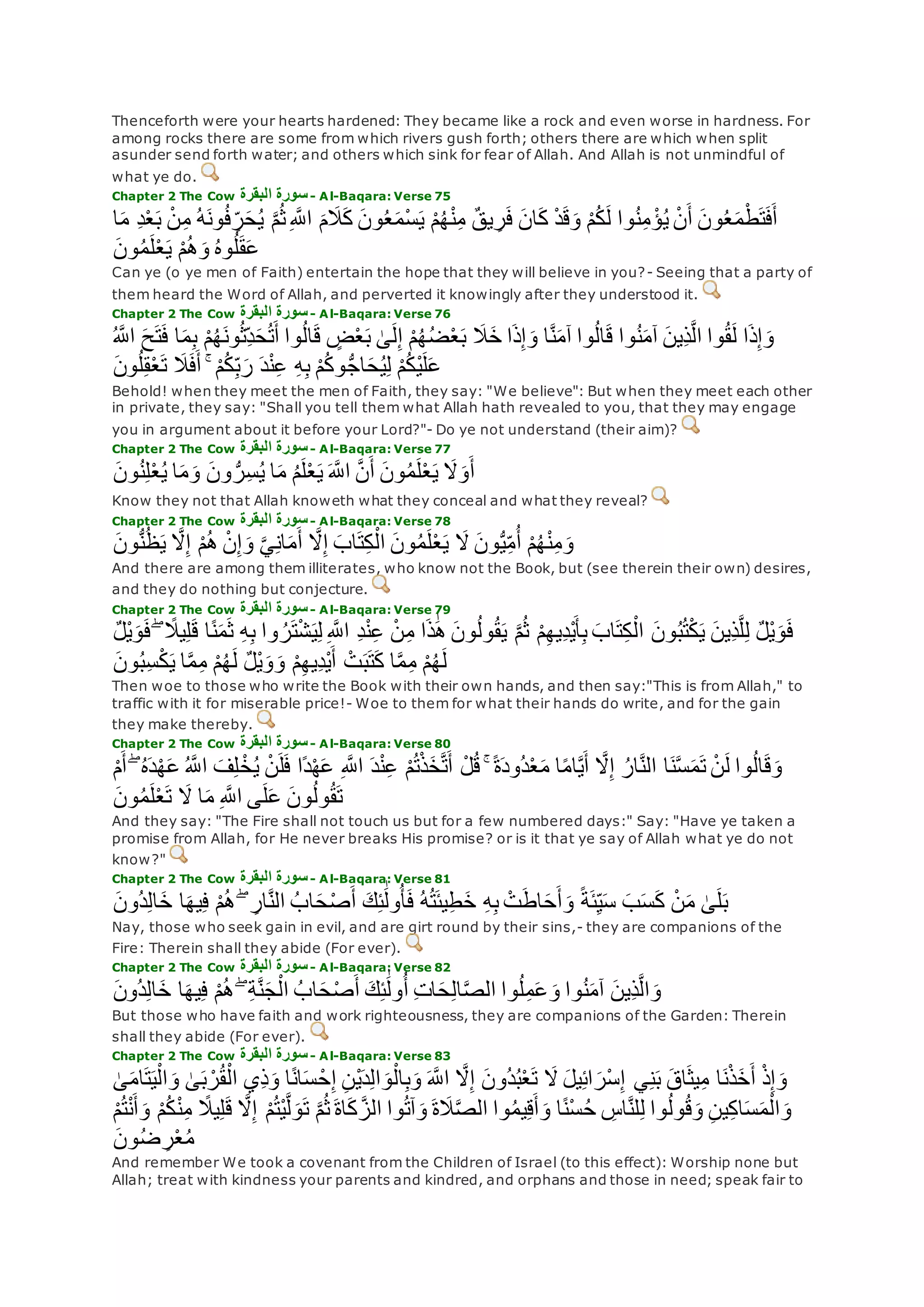 Thenceforth were your hearts hardened: They became like a rock and even worse in hardness. For
among rocks there are some from which rivers gush forth; others there are which when split
asunder send forth water; and others which sink for fear of Allah. And Allah is not unmindful of
what ye do.
Chapter 2 The Cow ‫البقرة‬ ‫سورة‬- Al-Baqara: Verse 75
‫ب‬ ْ‫ن‬ِ‫م‬ ُ‫ه‬‫ون‬ُ‫ف‬ ِ‫ر‬‫ح‬ُ‫ي‬ ‫ه‬‫م‬ُ‫ث‬ِ ‫ه‬‫اَّلل‬ ‫م‬‫َل‬‫ك‬ ‫ون‬ُ‫ع‬‫ْم‬‫س‬‫ي‬ ْ‫م‬ُ‫ه‬ْ‫ن‬ِ‫م‬ ٌ‫ق‬‫ي‬ ِ‫ر‬‫ف‬ ‫ان‬‫ك‬ ْ‫د‬‫ق‬‫و‬ ْ‫م‬ُ‫ك‬‫ل‬ ‫وا‬ُ‫ن‬ِ‫م‬ ْ‫ؤ‬ُ‫ي‬ ْ‫ن‬‫أ‬ ‫ون‬ُ‫ع‬‫م‬ْ‫ط‬‫ت‬‫ف‬‫أ‬ِ‫د‬ْ‫ع‬‫ا‬‫م‬
‫ون‬ُ‫م‬‫ل‬ْ‫ع‬‫ي‬ ْ‫م‬ُ‫ه‬‫و‬ ُ‫ه‬‫و‬ُ‫ل‬‫ق‬‫ع‬
Can ye (o ye men of Faith) entertain the hope that they will believe in you?- Seeing that a party of
them heard the Word of Allah, and perverted it knowingly after they understood it.
Chapter 2 The Cow ‫البقرة‬ ‫سورة‬- Al-Baqara: Verse 76
‫ت‬‫ف‬ ‫ا‬‫م‬ِ‫ب‬ ْ‫م‬ُ‫ه‬‫ون‬ُ‫ث‬ِ‫د‬‫ح‬ُ‫ت‬‫أ‬ ‫وا‬ُ‫ل‬‫ا‬‫ق‬ ٍ‫ض‬ْ‫ع‬‫ب‬ َٰ‫ى‬‫ل‬ِ‫إ‬ ْ‫م‬ُ‫ه‬ُ‫ض‬ْ‫ع‬‫ب‬ ‫َل‬‫خ‬ ‫ا‬‫ذ‬ِ‫إ‬‫و‬ ‫ا‬‫ه‬‫ن‬‫آم‬ ‫وا‬ُ‫ل‬‫ا‬‫ق‬ ‫وا‬ُ‫ن‬‫آم‬ ‫ِين‬‫ذ‬‫ه‬‫ل‬‫ا‬ ‫وا‬ُ‫ق‬‫ل‬ ‫ا‬‫ذ‬ِ‫إ‬‫و‬ُ ‫ه‬‫اَّلل‬ ‫ح‬
ُّ‫ج‬‫ا‬‫ح‬ُ‫ي‬ِ‫ل‬ ْ‫م‬ُ‫ك‬ْ‫ي‬‫ل‬‫ع‬‫ون‬ُ‫ل‬ِ‫ق‬ْ‫ع‬‫ت‬ ‫َل‬‫ف‬‫أ‬ ۚ ْ‫م‬ُ‫ك‬ِ‫ب‬‫ر‬ ‫د‬ْ‫ن‬ِ‫ع‬ ِ‫ه‬ِ‫ب‬ ْ‫م‬ُ‫ك‬‫و‬
Behold! when they meet the men of Faith, they say: "We believe": But when they meet each other
in private, they say: "Shall you tell them what Allah hath revealed to you, that they may engage
you in argument about it before your Lord?"- Do ye not understand (their aim)?
Chapter 2 The Cow ‫البقرة‬ ‫سورة‬- Al-Baqara: Verse 77
‫ون‬ُ‫ن‬ِ‫ل‬ْ‫ع‬ُ‫ي‬ ‫ا‬‫م‬‫و‬ ‫ون‬ ُّ‫ر‬ِ‫س‬ُ‫ي‬ ‫ا‬‫م‬ ُ‫م‬‫ل‬ْ‫ع‬‫ي‬ ‫ه‬‫اَّلل‬ ‫ه‬‫ن‬‫أ‬ ‫ون‬ُ‫م‬‫ل‬ْ‫ع‬‫ي‬ ‫َل‬‫و‬‫أ‬
Know they not that Allah knoweth what they conceal and what they reveal?
Chapter 2 The Cow ‫البقرة‬ ‫سورة‬- Al-Baqara: Verse 78
‫ه‬‫َل‬ِ‫إ‬ ْ‫م‬ُ‫ه‬ ْ‫ن‬ِ‫إ‬‫و‬ ‫ه‬‫ي‬ِ‫ن‬‫ا‬‫م‬‫أ‬ ‫ه‬‫َل‬ِ‫إ‬ ‫اب‬‫ت‬ِ‫ك‬ْ‫ال‬ ‫ون‬ُ‫م‬‫ل‬ْ‫ع‬‫ي‬ ‫َل‬ ‫ون‬ُّ‫ي‬ِ‫م‬ُ‫أ‬ ْ‫م‬ُ‫ه‬ْ‫ن‬ِ‫م‬‫و‬‫ون‬ُّ‫ن‬ُ‫ظ‬‫ي‬
And there are among them illiterates, who know not the Book, but (see therein their own) desires,
and they do nothing but conjecture.
Chapter 2 The Cow ‫البقرة‬ ‫سورة‬- Al-Baqara: Verse 79
ً‫ن‬‫م‬‫ث‬ ِ‫ه‬ِ‫ب‬ ‫وا‬ ُ‫ر‬‫ت‬ْ‫ش‬‫ي‬ِ‫ل‬ ِ ‫ه‬‫اَّلل‬ ِ‫د‬ْ‫ن‬ِ‫ع‬ ْ‫ن‬ِ‫م‬ ‫ا‬‫ذ‬َٰ‫ه‬ ‫ون‬ُ‫ل‬‫و‬ُ‫ق‬‫ي‬ ‫ه‬‫م‬ُ‫ث‬ ْ‫م‬ِ‫ه‬‫ِي‬‫د‬ْ‫ي‬‫أ‬ِ‫ب‬ ‫اب‬‫ت‬ِ‫ك‬ْ‫ال‬ ‫ون‬ُ‫ب‬ُ‫ت‬ْ‫ك‬‫ي‬ ‫ِين‬‫ذ‬‫ه‬‫ل‬ِ‫ل‬ ٌ‫ل‬ْ‫ي‬‫و‬‫ف‬ٌ‫ل‬ْ‫ي‬‫و‬‫ف‬ ۖ ً‫يَل‬ِ‫ل‬‫ق‬ ‫ا‬
‫ون‬ُ‫ب‬ِ‫س‬ْ‫ك‬‫ي‬ ‫ا‬‫ه‬‫م‬ِ‫م‬ ْ‫م‬ُ‫ه‬‫ل‬ ٌ‫ل‬ْ‫ي‬‫و‬‫و‬ ْ‫م‬ِ‫ه‬‫ِي‬‫د‬ْ‫ي‬‫أ‬ ْ‫ت‬‫ب‬‫ت‬‫ك‬ ‫ا‬‫ه‬‫م‬ِ‫م‬ ْ‫م‬ُ‫ه‬‫ل‬
Then woe to those who write the Book with their own hands, and then say:"This is from Allah," to
traffic with it for miserable price!- Woe to them for what their hands do write, and for the gain
they make thereby.
Chapter 2 The Cow ‫البق‬ ‫سورة‬‫رة‬ - Al-Baqara: Verse 80
‫ا‬ ‫ف‬ِ‫ل‬ ْ‫خ‬ُ‫ي‬ ْ‫ن‬‫ل‬‫ف‬ ‫ًا‬‫د‬ْ‫ه‬‫ع‬ ِ ‫ه‬‫اَّلل‬ ‫د‬ْ‫ن‬ِ‫ع‬ ْ‫م‬ُ‫ت‬ْ‫ذ‬‫خ‬‫ه‬‫ت‬‫أ‬ ْ‫ل‬ُ‫ق‬ ۚ ً‫ة‬‫ُود‬‫د‬ْ‫ع‬‫م‬ ‫ا‬ً‫م‬‫ا‬‫ه‬‫ي‬‫أ‬ ‫ه‬‫َل‬ِ‫إ‬ ُ‫ار‬‫ه‬‫ن‬‫ال‬ ‫ا‬‫ن‬‫ه‬‫س‬‫م‬‫ت‬ ْ‫ن‬‫ل‬ ‫وا‬ُ‫ل‬‫ا‬‫ق‬‫و‬ْ‫م‬‫أ‬ ۖ ُ‫ه‬‫د‬ْ‫ه‬‫ع‬ ُ ‫ه‬‫َّلل‬
‫ون‬ُ‫م‬‫ل‬ْ‫ع‬‫ت‬ ‫َل‬ ‫ا‬‫م‬ ِ ‫ه‬‫اَّلل‬ ‫ى‬‫ل‬‫ع‬ ‫ون‬ُ‫ل‬‫و‬ُ‫ق‬‫ت‬
And they say: "The Fire shall not touch us but for a few numbered days:" Say: "Have ye taken a
promise from Allah, for He never breaks His promise? or is it that ye say of Allah what ye do not
know?"
Chapter 2 The Cow ‫البقرة‬ ‫سورة‬- Al-Baqara: Verse 81
‫ُون‬‫د‬ِ‫ل‬‫ا‬‫خ‬ ‫ا‬‫يه‬ِ‫ف‬ ْ‫م‬ُ‫ه‬ ۖ ِ‫ار‬‫ه‬‫ن‬‫ال‬ ُ‫اب‬‫ح‬ْ‫ص‬‫أ‬ ‫ك‬ِ‫ئ‬َٰ‫ول‬ُ‫أ‬‫ف‬ ُ‫ه‬ُ‫ت‬‫يئ‬ِ‫ط‬‫خ‬ ِ‫ه‬ِ‫ب‬ ْ‫ت‬‫اط‬‫ح‬‫أ‬‫و‬ ً‫ة‬‫ئ‬ِ‫ي‬‫س‬ ‫ب‬‫س‬‫ك‬ ْ‫ن‬‫م‬ َٰ‫ى‬‫ل‬‫ب‬
Nay, those who seek gain in evil, and are girt round by their sins,- they are companions of the
Fire: Therein shall they abide (For ever).
Chapter 2 The Cow ‫البقرة‬ ‫سورة‬- Al-Baqara: Verse 82
‫ُون‬‫د‬ِ‫ل‬‫ا‬‫خ‬ ‫ا‬‫يه‬ِ‫ف‬ ْ‫م‬ُ‫ه‬ ۖ ِ‫ة‬‫ه‬‫ن‬‫ج‬ْ‫ال‬ ُ‫اب‬‫ح‬ْ‫ص‬‫أ‬ ‫ك‬ِ‫ئ‬َٰ‫ول‬ُ‫أ‬ ِ‫ت‬‫ا‬‫ح‬ِ‫ل‬‫ا‬‫ه‬‫ص‬‫ال‬ ‫وا‬ُ‫ل‬ِ‫م‬‫ع‬‫و‬ ‫وا‬ُ‫ن‬‫آم‬ ‫ِين‬‫ذ‬‫ه‬‫ل‬‫ا‬‫و‬
But those who have faith and work righteousness, they are companions of the Garden: Therein
shall they abide (For ever).
Chapter 2 The Cow ‫البقرة‬ ‫سورة‬- Al-Baqara: Verse 83
‫ُون‬‫د‬ُ‫ب‬ْ‫ع‬‫ت‬ ‫َل‬ ‫يل‬ِ‫ئ‬‫ا‬‫ْر‬‫س‬ِ‫إ‬ ‫ي‬ِ‫ن‬‫ب‬ ‫اق‬‫يث‬ِ‫م‬ ‫ا‬‫ن‬ْ‫ذ‬‫خ‬‫أ‬ ْ‫ذ‬ِ‫إ‬‫و‬َٰ‫ى‬‫ام‬‫ت‬‫ي‬ْ‫ال‬‫و‬ َٰ‫ى‬‫ب‬ ْ‫ر‬ُ‫ق‬ْ‫ال‬ ‫ِي‬‫ذ‬‫و‬ ‫ا‬ً‫ن‬‫ا‬‫س‬ ْ‫ح‬ِ‫إ‬ ِ‫ن‬ْ‫ي‬‫د‬ِ‫ل‬‫ا‬‫و‬ْ‫ال‬ِ‫ب‬‫و‬ ‫ه‬‫اَّلل‬ ‫ه‬‫َل‬ِ‫إ‬
ْ‫ن‬ِ‫م‬ ً‫يَل‬ِ‫ل‬‫ق‬ ‫ه‬‫َل‬ِ‫إ‬ ْ‫م‬ُ‫ت‬ْ‫ي‬‫ه‬‫ل‬‫و‬‫ت‬ ‫ه‬‫م‬ُ‫ث‬ ‫اة‬‫ك‬ ‫ه‬‫الز‬ ‫وا‬ُ‫ت‬‫آ‬‫و‬ ‫ة‬‫َل‬‫ه‬‫ص‬‫ال‬ ‫وا‬ُ‫م‬‫ي‬ِ‫ق‬‫أ‬‫و‬ ‫ا‬ً‫ن‬ْ‫س‬ُ‫ح‬ ِ‫اس‬‫ه‬‫ن‬‫ل‬ِ‫ل‬ ‫وا‬ُ‫ل‬‫و‬ُ‫ق‬‫و‬ ِ‫ن‬‫ي‬ِ‫ك‬‫ا‬‫س‬‫م‬ْ‫ال‬‫و‬ْ‫م‬ُ‫ت‬ْ‫ن‬‫أ‬‫و‬ ْ‫م‬ُ‫ك‬
‫ون‬ُ‫ض‬ ِ‫ر‬ْ‫ع‬ُ‫م‬
And remember We took a covenant from the Children of Israel (to this effect): Worship none but
Allah; treat with kindness your parents and kindred, and orphans and those in need; speak fair to
 