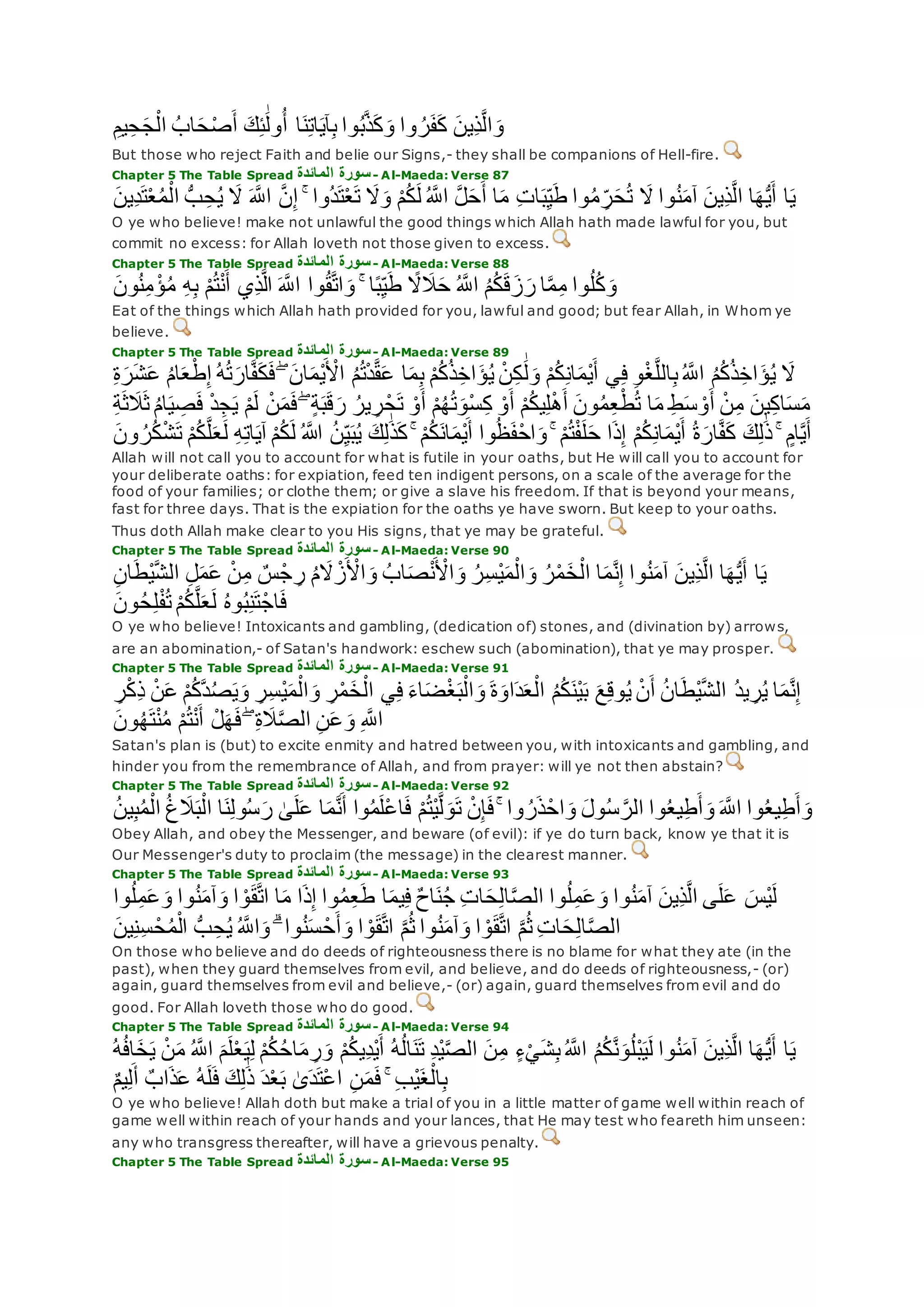 ِ‫يم‬ِ‫ح‬‫ج‬ْ‫ال‬ ُ‫اب‬‫ح‬ْ‫ص‬‫أ‬ ‫ك‬ِ‫ئ‬َٰ‫ول‬ُ‫أ‬ ‫ا‬‫ن‬ِ‫ت‬‫ا‬‫آي‬ِ‫ب‬ ‫وا‬ُ‫ب‬‫ه‬‫ذ‬‫ك‬‫و‬ ‫وا‬ ُ‫ر‬‫ف‬‫ك‬ ‫ِين‬‫ذ‬‫ه‬‫ل‬‫ا‬‫و‬
But those who reject Faith and belie our Signs,- they shall be companions of Hell-fire.
Chapter 5 The Table Spread ‫المائدة‬ ‫سورة‬- Al-Maeda: Verse 87
ِ‫ح‬ُ‫ي‬ ‫َل‬ ‫ه‬‫اَّلل‬ ‫ه‬‫ن‬ِ‫إ‬ ۚ ‫ُوا‬‫د‬‫ت‬ْ‫ع‬‫ت‬ ‫َل‬‫و‬ ْ‫م‬ُ‫ك‬‫ل‬ ُ ‫ه‬‫اَّلل‬ ‫ه‬‫ل‬‫ح‬‫أ‬ ‫ا‬‫م‬ ِ‫ت‬‫ا‬‫ب‬ِ‫ي‬‫ط‬ ‫وا‬ُ‫م‬ ِ‫ر‬‫ح‬ُ‫ت‬ ‫َل‬ ‫وا‬ُ‫ن‬‫آم‬ ‫ِين‬‫ذ‬‫ه‬‫ل‬‫ا‬ ‫ا‬‫ه‬ُّ‫ي‬‫أ‬ ‫ا‬‫ي‬‫ِين‬‫د‬‫ت‬ْ‫ع‬ُ‫م‬ْ‫ال‬ ُّ‫ب‬
O ye who believe! make not unlawful the good things which Allah hath made lawful for you, but
commit no excess: for Allah loveth not those given to excess.
Chapter 5 The Table Spread ‫المائدة‬ ‫سورة‬- Al-Maeda: Verse 88
‫ون‬ُ‫ن‬ِ‫م‬ ْ‫ؤ‬ُ‫م‬ ِ‫ه‬ِ‫ب‬ ْ‫م‬ُ‫ت‬ْ‫ن‬‫أ‬ ‫ِي‬‫ذ‬‫ه‬‫ل‬‫ا‬ ‫ه‬‫اَّلل‬ ‫وا‬ُ‫ق‬‫ه‬‫ت‬‫ا‬‫و‬ ۚ ‫ا‬ً‫ب‬ِ‫ي‬‫ط‬ ً‫َل‬‫َل‬‫ح‬ ُ ‫ه‬‫اَّلل‬ ُ‫م‬ُ‫ك‬‫ق‬‫ز‬‫ر‬ ‫ا‬‫ه‬‫م‬ِ‫م‬ ‫وا‬ُ‫ل‬ُ‫ك‬‫و‬
Eat of the things which Allah hath provided for you, lawful and good; but fear Allah, in Whom ye
believe.
Chapter 5 The Table Spread ‫المائدة‬ ‫سورة‬- Al-Maeda: Verse 89
ُ‫ت‬‫ار‬‫ه‬‫ف‬‫ك‬‫ف‬ ۖ ‫ان‬‫ْم‬‫ي‬ ْ‫اْل‬ ُ‫م‬ُ‫ت‬ْ‫د‬‫ه‬‫ق‬‫ع‬ ‫ا‬‫م‬ِ‫ب‬ ْ‫م‬ُ‫ك‬ُ‫ذ‬ِ‫اخ‬‫ؤ‬ُ‫ي‬ ْ‫ن‬ِ‫ك‬ َٰ‫ل‬‫و‬ ْ‫م‬ُ‫ك‬ِ‫ن‬‫ا‬‫ْم‬‫ي‬‫أ‬ ‫ي‬ِ‫ف‬ ِ‫و‬ْ‫غ‬‫ه‬‫ل‬‫ال‬ِ‫ب‬ُ ‫ه‬‫اَّلل‬ ُ‫م‬ُ‫ك‬ُ‫ذ‬ِ‫اخ‬‫ؤ‬ُ‫ي‬ ‫َل‬ِ‫ة‬‫ر‬‫ش‬‫ع‬ ُ‫م‬‫ا‬‫ع‬ْ‫ط‬ِ‫إ‬ ُ‫ه‬
ُ‫م‬‫ا‬‫ي‬ ِ‫ص‬‫ف‬ ْ‫د‬ِ‫ج‬‫ي‬ ْ‫م‬‫ل‬ ْ‫ن‬‫م‬‫ف‬ ۖ ٍ‫ة‬‫ب‬‫ق‬‫ر‬ ُ‫ير‬ ِ‫ر‬ْ‫ح‬‫ت‬ ْ‫و‬‫أ‬ ْ‫م‬ُ‫ه‬ُ‫ت‬‫ْو‬‫س‬ِ‫ك‬ ْ‫و‬‫أ‬ ْ‫م‬ُ‫ك‬‫ي‬ِ‫ل‬ْ‫ه‬‫أ‬ ‫ون‬ُ‫م‬ِ‫ع‬ْ‫ط‬ُ‫ت‬ ‫ا‬‫م‬ ِ‫ط‬‫س‬ ْ‫و‬‫أ‬ ْ‫ن‬ِ‫م‬ ‫ين‬ِ‫ك‬‫ا‬‫س‬‫م‬ِ‫ة‬‫ث‬‫َل‬‫ث‬
‫ل‬ ُ ‫اَّلله‬ ُ‫ن‬ِ‫ي‬‫ب‬ُ‫ي‬ ‫ك‬ِ‫ل‬َٰ‫ذ‬‫ك‬ ۚ ْ‫م‬ُ‫ك‬‫ان‬‫ْم‬‫ي‬‫أ‬ ‫وا‬ُ‫ظ‬‫ف‬ْ‫ح‬‫ا‬‫و‬ ۚ ْ‫م‬ُ‫ت‬ْ‫ف‬‫ل‬‫ح‬ ‫ا‬‫ذ‬ِ‫إ‬ ْ‫م‬ُ‫ك‬ِ‫ن‬‫ا‬‫ْم‬‫ي‬‫أ‬ ُ‫ة‬‫ار‬‫ه‬‫ف‬‫ك‬ ‫ك‬ِ‫ل‬َٰ‫ذ‬ ۚ ٍ‫ام‬‫ه‬‫ي‬‫أ‬‫ون‬ ُ‫ر‬ُ‫ك‬ْ‫ش‬‫ت‬ ْ‫م‬ُ‫ك‬‫ه‬‫ل‬‫ع‬‫ل‬ ِ‫ه‬ِ‫ت‬‫ا‬‫آي‬ ْ‫م‬ُ‫ك‬
Allah will not call you to account for what is futile in your oaths, but He will call you to account for
your deliberate oaths: for expiation, feed ten indigent persons, on a scale of the average for the
food of your families; or clothe them; or give a slave his freedom. If that is beyond your means,
fast for three days. That is the expiation for the oaths ye have sworn. But keep to your oaths.
Thus doth Allah make clear to you His signs, that ye may be grateful.
Chapter 5 The Table Spread ‫المائدة‬ ‫سورة‬- Al-Maeda: Verse 90
ِ‫ن‬‫ا‬‫ْط‬‫ي‬‫ه‬‫ش‬‫ال‬ ِ‫ل‬‫م‬‫ع‬ ْ‫ن‬ِ‫م‬ ٌ‫س‬ْ‫ج‬ ِ‫ر‬ ُ‫م‬‫َل‬ ْ‫ز‬ ْ‫اْل‬‫و‬ ُ‫اب‬‫ص‬ْ‫ن‬ ْ‫اْل‬‫و‬ ُ‫ر‬ِ‫س‬ْ‫ي‬‫م‬ْ‫ال‬‫و‬ ُ‫ر‬ْ‫م‬‫خ‬ْ‫ال‬ ‫ا‬‫م‬‫ه‬‫ن‬ِ‫إ‬ ‫وا‬ُ‫ن‬‫آم‬ ‫ِين‬‫ذ‬‫ه‬‫ل‬‫ا‬ ‫ا‬‫ه‬ُّ‫ي‬‫أ‬ ‫ا‬‫ي‬
‫ه‬‫ل‬‫ع‬‫ل‬ ُ‫ه‬‫و‬ُ‫ب‬ِ‫ن‬‫ت‬ْ‫اج‬‫ف‬‫ون‬ُ‫ح‬ِ‫ل‬ْ‫ف‬ُ‫ت‬ ْ‫م‬ُ‫ك‬
O ye who believe! Intoxicants and gambling, (dedication of) stones, and (divination by) arrows,
are an abomination,- of Satan's handwork: eschew such (abomination), that ye may prosper.
Chapter 5 The Table Spread ‫المائدة‬ ‫سورة‬- Al-Maeda: Verse 91
‫ع‬ ْ‫م‬ُ‫ك‬‫ه‬‫د‬ُ‫ص‬‫ي‬‫و‬ ِ‫ر‬ِ‫س‬ْ‫ي‬‫م‬ْ‫ال‬‫و‬ ِ‫ر‬ْ‫م‬‫خ‬ْ‫ال‬ ‫ي‬ِ‫ف‬ ‫اء‬‫ض‬ْ‫غ‬‫ب‬ْ‫ال‬‫و‬ ‫ة‬‫او‬‫د‬‫ع‬ْ‫ال‬ ُ‫م‬ُ‫ك‬‫ْن‬‫ي‬‫ب‬ ‫ع‬ِ‫ق‬‫و‬ُ‫ي‬ ْ‫ن‬‫أ‬ ُ‫ن‬‫ا‬‫ْط‬‫ي‬‫ه‬‫ش‬‫ال‬ ُ‫د‬‫ي‬ ِ‫ر‬ُ‫ي‬ ‫ا‬‫م‬‫ه‬‫ن‬ِ‫إ‬ِ‫ر‬ْ‫ك‬ِ‫ذ‬ ْ‫ن‬
‫ون‬ُ‫ه‬‫ت‬ْ‫ن‬ُ‫م‬ ْ‫م‬ُ‫ت‬ْ‫ن‬‫أ‬ ْ‫ل‬‫ه‬‫ف‬ ۖ ِ‫ة‬‫َل‬‫ه‬‫ص‬‫ال‬ ِ‫ن‬‫ع‬‫و‬ ِ ‫ه‬‫اَّلل‬
Satan's plan is (but) to excite enmity and hatred between you, with intoxicants and gambling, and
hinder you from the remembrance of Allah, and from prayer: will ye not then abstain?
Chapter 5 The Table Spread ‫المائدة‬ ‫سورة‬- Al-Maeda: Verse 92
‫َل‬‫ب‬ْ‫ال‬ ‫ا‬‫ن‬ِ‫ل‬‫و‬ُ‫س‬‫ر‬ َٰ‫ى‬‫ل‬‫ع‬ ‫ا‬‫م‬‫ه‬‫ن‬‫أ‬ ‫وا‬ُ‫م‬‫ْل‬‫ع‬‫ا‬‫ف‬ ْ‫م‬ُ‫ت‬ْ‫ي‬‫ه‬‫ل‬‫و‬‫ت‬ ْ‫ن‬ِ‫إ‬‫ف‬ ۚ ‫وا‬ ُ‫ر‬‫ذ‬ْ‫اح‬‫و‬ ‫ول‬ُ‫س‬ ‫ه‬‫الر‬ ‫وا‬ُ‫ع‬‫ي‬ِ‫ط‬‫أ‬‫و‬ ‫ه‬‫اَّلل‬ ‫وا‬ُ‫ع‬‫ي‬ِ‫ط‬‫أ‬‫و‬ُ‫ن‬‫ي‬ِ‫ب‬ُ‫م‬ْ‫ال‬ ُ‫غ‬
Obey Allah, and obey the Messenger, and beware (of evil): if ye do turn back, know ye that it is
Our Messenger's duty to proclaim (the message) in the clearest manner.
Chapter 5 The Table Spread ‫المائدة‬ ‫سورة‬- Al-Maeda: Verse 93
‫وا‬ُ‫ل‬ِ‫م‬‫ع‬‫و‬ ‫وا‬ُ‫ن‬‫آم‬ ‫ِين‬‫ذ‬‫ه‬‫ل‬‫ا‬ ‫ى‬‫ل‬‫ع‬ ‫ْس‬‫ي‬‫ل‬‫وا‬ُ‫ل‬ِ‫م‬‫ع‬‫و‬ ‫وا‬ُ‫ن‬‫آم‬‫و‬ ‫ا‬ ْ‫و‬‫ق‬‫ه‬‫ت‬‫ا‬ ‫ا‬‫م‬ ‫ا‬‫ذ‬ِ‫إ‬ ‫وا‬ُ‫م‬ِ‫ع‬‫ط‬ ‫ا‬‫يم‬ِ‫ف‬ ٌ‫ح‬‫ا‬‫ن‬ُ‫ج‬ ِ‫ت‬‫ا‬‫ح‬ِ‫ل‬‫ا‬‫ه‬‫ص‬‫ال‬
‫ين‬ِ‫ن‬ِ‫س‬ ْ‫ح‬ُ‫م‬ْ‫ال‬ ُّ‫ب‬ ِ‫ح‬ُ‫ي‬ ُ ‫ه‬‫اَّلل‬‫و‬ ۗ ‫وا‬ُ‫ن‬‫س‬ ْ‫ح‬‫أ‬‫و‬ ‫ا‬ ْ‫و‬‫ق‬‫ه‬‫ت‬‫ا‬ ‫ه‬‫م‬ُ‫ث‬ ‫وا‬ُ‫ن‬‫آم‬‫و‬ ‫ا‬ ْ‫و‬‫ق‬‫ه‬‫ت‬‫ا‬ ‫ه‬‫م‬ُ‫ث‬ ِ‫ت‬‫ا‬‫ح‬ِ‫ل‬‫ا‬‫ه‬‫ص‬‫ال‬
On those who believe and do deeds of righteousness there is no blame for what they ate (in the
past), when they guard themselves from evil, and believe, and do deeds of righteousness,- (or)
again, guard themselves from evil and believe,- (or) again, guard themselves from evil and do
good. For Allah loveth those who do good.
Chapter 5 The Table Spread ‫المائدة‬ ‫سورة‬- Al-Maeda: Verse 94
‫ل‬ْ‫ع‬‫ي‬ِ‫ل‬ ْ‫م‬ُ‫ك‬ُ‫ح‬‫ا‬‫م‬ ِ‫ر‬‫و‬ ْ‫م‬ُ‫ك‬‫ِي‬‫د‬ْ‫ي‬‫أ‬ ُ‫ه‬ُ‫ل‬‫ا‬‫ن‬‫ت‬ ِ‫د‬ْ‫ي‬‫ه‬‫ص‬‫ال‬ ‫ن‬ِ‫م‬ ٍ‫ء‬ْ‫ي‬‫ش‬ِ‫ب‬ُ ‫ه‬‫اَّلل‬ ُ‫م‬ُ‫ك‬‫ه‬‫ن‬‫و‬ُ‫ل‬ْ‫ب‬‫ي‬‫ل‬ ‫وا‬ُ‫ن‬‫آم‬ ‫ِين‬‫ذ‬‫ه‬‫ل‬‫ا‬ ‫ا‬‫ه‬ُّ‫ي‬‫أ‬ ‫ا‬‫ي‬ْ‫ن‬‫م‬ ُ ‫ه‬‫اَّلل‬ ‫م‬ُ‫ه‬ُ‫ف‬‫ا‬‫خ‬‫ي‬
ٌ‫م‬‫ي‬ِ‫ل‬‫أ‬ ٌ‫اب‬‫ذ‬‫ع‬ ُ‫ه‬‫ل‬‫ف‬ ‫ك‬ِ‫ل‬َٰ‫ذ‬ ‫د‬ْ‫ع‬‫ب‬ َٰ‫ى‬‫د‬‫ْت‬‫ع‬‫ا‬ ِ‫ن‬‫م‬‫ف‬ ۚ ِ‫ب‬ْ‫ي‬‫غ‬ْ‫ال‬ِ‫ب‬
O ye who believe! Allah doth but make a trial of you in a little matter of game well within reach of
game well within reach of your hands and your lances, that He may test who feareth him unseen:
any who transgress thereafter, will have a grievous penalty.
Chapter 5 The Table Spread ‫المائدة‬ ‫سورة‬- Al-Maeda: Verse 95
 