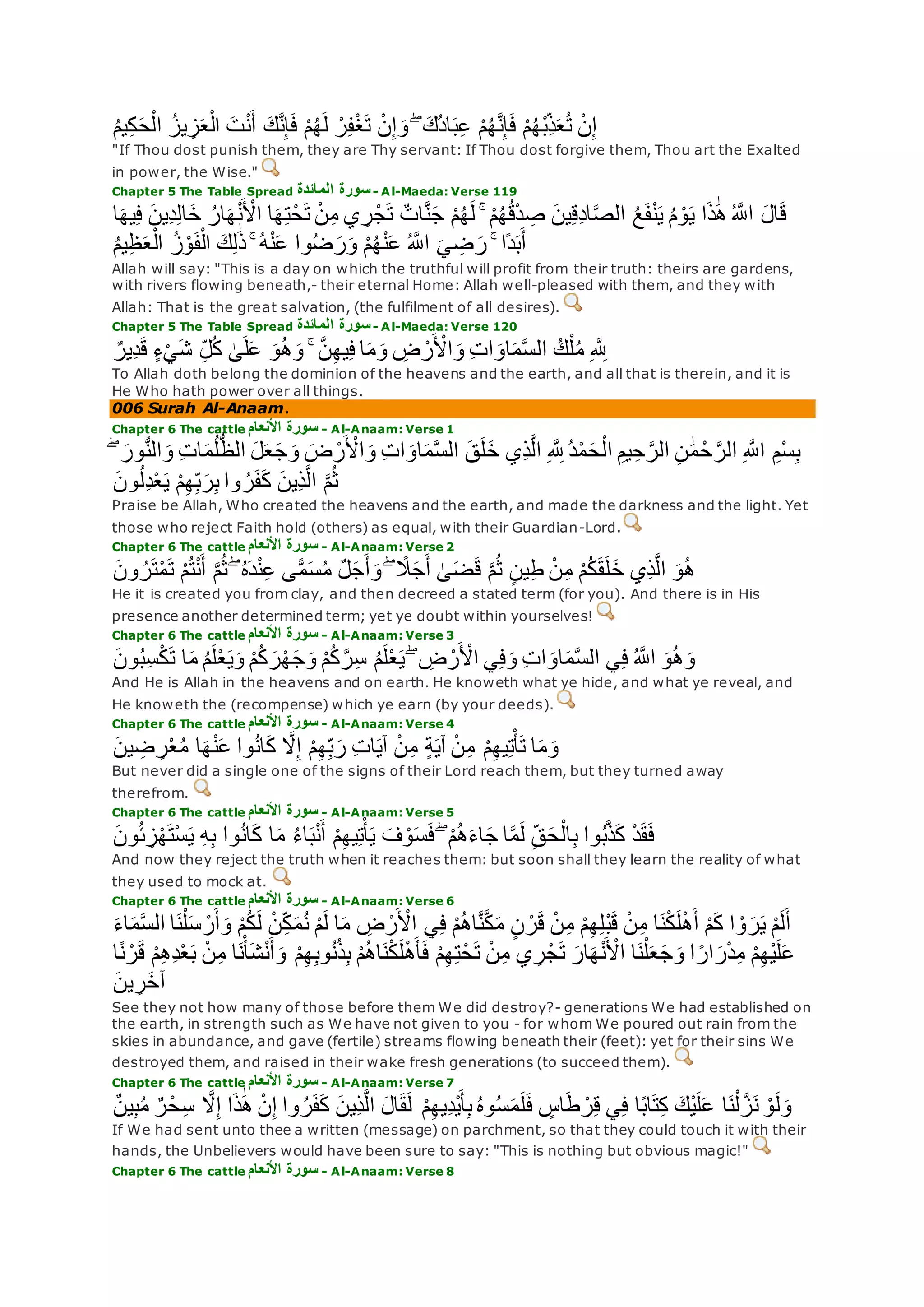 ُ‫م‬‫ي‬ِ‫ك‬‫ح‬ْ‫ال‬ ُ‫يز‬ ِ‫ز‬‫ع‬ْ‫ال‬ ‫ت‬ْ‫ن‬‫أ‬ ‫ك‬‫ه‬‫ن‬ِ‫إ‬‫ف‬ ْ‫م‬ُ‫ه‬‫ل‬ ْ‫ر‬ِ‫ف‬ْ‫غ‬‫ت‬ ْ‫ن‬ِ‫إ‬‫و‬ ۖ ‫ُك‬‫د‬‫ا‬‫ب‬ِ‫ع‬ ْ‫م‬ُ‫ه‬‫ه‬‫ن‬ِ‫إ‬‫ف‬ ْ‫م‬ُ‫ه‬ْ‫ب‬ِ‫ذ‬‫ع‬ُ‫ت‬ ْ‫ن‬ِ‫إ‬
"If Thou dost punish them, they are Thy servant: If Thou dost forgive them, Thou art the Exalted
in power, the Wise."
Chapter 5 The Table Spread ‫المائدة‬ ‫سورة‬- Al-Maeda: Verse 119
ٌ‫ات‬‫ه‬‫ن‬‫ج‬ ْ‫م‬ُ‫ه‬‫ل‬ ۚ ْ‫م‬ُ‫ه‬ُ‫ق‬ْ‫د‬ ِ‫ص‬ ‫ين‬ِ‫ق‬ِ‫د‬‫ا‬‫ه‬‫ص‬‫ال‬ ُ‫ع‬‫ف‬ْ‫ن‬‫ي‬ ُ‫م‬ ْ‫و‬‫ي‬ ‫ا‬‫ذ‬َٰ‫ه‬ُ ‫ه‬‫اَّلل‬ ‫ال‬‫ق‬‫ا‬‫يه‬ِ‫ف‬ ‫ِين‬‫د‬ِ‫ل‬‫ا‬‫خ‬ ُ‫ار‬‫ه‬ْ‫ن‬ ْ‫اْل‬ ‫ا‬‫ه‬ِ‫ت‬ْ‫ح‬‫ت‬ ْ‫ن‬ِ‫م‬ ‫ي‬ ِ‫ر‬ْ‫ج‬‫ت‬
ُ‫م‬‫ي‬ِ‫ظ‬‫ع‬ْ‫ال‬ ُ‫ز‬ْ‫و‬‫ف‬ْ‫ال‬ ‫ك‬ِ‫ل‬َٰ‫ذ‬ ۚ ُ‫ه‬ْ‫ن‬‫ع‬ ‫وا‬ُ‫ض‬‫ر‬‫و‬ ْ‫م‬ُ‫ه‬ْ‫ن‬‫ع‬ ُ ‫ه‬‫اَّلل‬ ‫ي‬ ِ‫ض‬‫ر‬ ۚ ‫ًا‬‫د‬‫ب‬‫أ‬
Allah will say: "This is a day on which the truthful will profit from their truth: theirs are gardens,
with rivers flowing beneath,- their eternal Home: Allah well-pleased with them, and they with
Allah: That is the great salvation, (the fulfilment of all desires).
Chapter 5 The Table Spread ‫المائدة‬ ‫سورة‬- Al-Maeda: Verse 120
ٌ‫ِير‬‫د‬‫ق‬ ٍ‫ء‬ْ‫ي‬‫ش‬ ِ‫ل‬ُ‫ك‬ َٰ‫ى‬‫ل‬‫ع‬ ‫و‬ُ‫ه‬‫و‬ ۚ ‫ه‬‫ن‬ِ‫ه‬‫ي‬ِ‫ف‬ ‫ا‬‫م‬‫و‬ ِ‫ض‬ ْ‫ر‬ ْ‫اْل‬‫و‬ ِ‫ت‬‫ا‬‫او‬‫م‬‫ه‬‫س‬‫ال‬ ُ‫ك‬ْ‫ل‬ُ‫م‬ ِ ‫ه‬ ِ‫َّلل‬
To Allah doth belong the dominion of the heavens and the earth, and all that is therein, and it is
He Who hath power over all things.
006 Surah Al-Anaam.
Chapter 6 The cattle ‫األنعام‬ ‫سورة‬ - Al-Anaam: Verse 1
ُّ‫ن‬‫ال‬‫و‬ ِ‫ت‬‫ا‬‫م‬ُ‫ل‬ُّ‫ظ‬‫ال‬ ‫ل‬‫ع‬‫ج‬‫و‬ ‫ض‬ ْ‫ر‬ ْ‫اْل‬‫و‬ ِ‫ت‬‫ا‬‫او‬‫م‬‫ه‬‫س‬‫ال‬ ‫ق‬‫ل‬‫خ‬ ‫ِي‬‫ذ‬‫ه‬‫ل‬‫ا‬ ِ ‫ه‬ ِ‫َّلل‬ ُ‫د‬ْ‫م‬‫ح‬ْ‫ال‬ ِ‫يم‬ِ‫ح‬ ‫ه‬‫الر‬ ِ‫ن‬ َٰ‫م‬ ْ‫ح‬ ‫ه‬‫الر‬ ِ ‫ه‬‫اَّلل‬ ِ‫ْم‬‫س‬ِ‫ب‬ۖ ‫ور‬
‫ون‬ُ‫ل‬ِ‫د‬ْ‫ع‬‫ي‬ ْ‫م‬ِ‫ه‬ِ‫ب‬‫ر‬ِ‫ب‬ ‫وا‬ ُ‫ر‬‫ف‬‫ك‬ ‫ِين‬‫ذ‬‫ه‬‫ل‬‫ا‬ ‫ه‬‫م‬ُ‫ث‬
Praise be Allah, Who created the heavens and the earth, and made the darkness and the light. Yet
those who reject Faith hold (others) as equal, with their Guardian-Lord.
Chapter 6 The cattle ‫األنعام‬ ‫سورة‬ - Al-Anaam: Verse 2
‫ون‬ ُ‫ر‬‫ت‬ْ‫م‬‫ت‬ ْ‫م‬ُ‫ت‬ْ‫ن‬‫أ‬ ‫ه‬‫م‬ُ‫ث‬ ۖ ُ‫ه‬‫د‬ْ‫ن‬ِ‫ع‬ ‫ى‬ًّ‫م‬‫س‬ُ‫م‬ ٌ‫ل‬‫ج‬‫أ‬‫و‬ ۖ ً‫َل‬‫ج‬‫أ‬ َٰ‫ى‬‫ض‬‫ق‬ ‫ه‬‫م‬ُ‫ث‬ ٍ‫ن‬‫ي‬ِ‫ط‬ ْ‫ن‬ِ‫م‬ ْ‫م‬ُ‫ك‬‫ق‬‫ل‬‫خ‬ ‫ِي‬‫ذ‬‫ه‬‫ل‬‫ا‬ ‫و‬ُ‫ه‬
He it is created you from clay, and then decreed a stated term (for you). And there is in His
presence another determined term; yet ye doubt within yourselves!
Chapter 6 The cattle ‫األنعام‬ ‫سورة‬ - Al-Anaam: Verse 3
ُ‫م‬‫ل‬ْ‫ع‬‫ي‬ ۖ ِ‫ض‬ ْ‫ر‬ ْ‫اْل‬ ‫ي‬ِ‫ف‬‫و‬ ِ‫ت‬‫ا‬‫او‬‫م‬‫ه‬‫س‬‫ال‬ ‫ي‬ِ‫ف‬ ُ ‫ه‬‫اَّلل‬ ‫و‬ُ‫ه‬‫و‬‫ون‬ُ‫ب‬ِ‫س‬ْ‫ك‬‫ت‬ ‫ا‬‫م‬ ُ‫م‬‫ل‬ْ‫ع‬‫ي‬‫و‬ ْ‫م‬ُ‫ك‬‫ر‬ْ‫ه‬‫ج‬‫و‬ ْ‫م‬ُ‫ك‬ ‫ه‬‫ر‬ِ‫س‬
And He is Allah in the heavens and on earth. He knoweth what ye hide, and what ye reveal, and
He knoweth the (recompense) which ye earn (by your deeds).
Chapter 6 The cattle ‫األنعام‬ ‫سورة‬ - Al-Anaam: Verse 4
‫ين‬ ِ‫ض‬ ِ‫ر‬ْ‫ع‬ُ‫م‬ ‫ا‬‫ه‬ْ‫ن‬‫ع‬ ‫وا‬ُ‫ن‬‫ا‬‫ك‬ ‫ه‬‫َل‬ِ‫إ‬ ْ‫م‬ِ‫ه‬ِ‫ب‬‫ر‬ ِ‫ت‬‫ا‬‫آي‬ ْ‫ن‬ِ‫م‬ ٍ‫ة‬‫آي‬ ْ‫ن‬ِ‫م‬ ْ‫م‬ِ‫ه‬‫ي‬ِ‫ت‬ْ‫أ‬‫ت‬ ‫ا‬‫م‬‫و‬
But never did a single one of the signs of their Lord reach them, but they turned away
therefrom.
Chapter 6 The cattle ‫األنعام‬ ‫سورة‬ - Al-Anaam: Verse 5
‫ون‬ُ‫ئ‬ ِ‫ز‬ْ‫ه‬‫ْت‬‫س‬‫ي‬ ِ‫ه‬ِ‫ب‬ ‫وا‬ُ‫ن‬‫ا‬‫ك‬ ‫ا‬‫م‬ ُ‫ء‬‫ا‬‫ب‬ْ‫ن‬‫أ‬ ْ‫م‬ِ‫ه‬‫ي‬ِ‫ت‬ْ‫أ‬‫ي‬ ‫ف‬ ْ‫و‬‫س‬‫ف‬ ۖ ْ‫م‬ُ‫ه‬‫اء‬‫ج‬ ‫ا‬‫ه‬‫م‬‫ل‬ ِ‫ق‬‫ح‬ْ‫ال‬ِ‫ب‬ ‫وا‬ُ‫ب‬‫ه‬‫ذ‬‫ك‬ ْ‫د‬‫ق‬‫ف‬
And now they reject the truth when it reaches them: but soon shall they learn the reality of what
they used to mock at.
Chapter 6 The cattle ‫األنعام‬ ‫سورة‬ - Al-Anaam: Verse 6
ْ‫م‬ُ‫ه‬‫ا‬‫ه‬‫ن‬‫ه‬‫ك‬‫م‬ ٍ‫ن‬ ْ‫ر‬‫ق‬ ْ‫ن‬ِ‫م‬ ْ‫م‬ِ‫ه‬ِ‫ل‬ْ‫ب‬‫ق‬ ْ‫ن‬ِ‫م‬ ‫ا‬‫ن‬ْ‫ك‬‫ل‬ْ‫ه‬‫أ‬ ْ‫م‬‫ك‬ ‫ا‬ ْ‫و‬‫ر‬‫ي‬ ْ‫م‬‫ل‬‫أ‬‫اء‬‫م‬‫ه‬‫س‬‫ال‬ ‫ا‬‫ن‬ْ‫ل‬‫س‬ ْ‫ر‬‫أ‬‫و‬ ْ‫م‬ُ‫ك‬‫ل‬ ْ‫ن‬ِ‫ك‬‫م‬ُ‫ن‬ ْ‫م‬‫ل‬ ‫ا‬‫م‬ ِ‫ض‬ ْ‫ر‬ ْ‫اْل‬ ‫ي‬ِ‫ف‬
ْ‫ع‬‫ب‬ ْ‫ن‬ِ‫م‬ ‫ا‬‫ن‬ْ‫أ‬‫ش‬ْ‫ن‬‫أ‬‫و‬ ْ‫م‬ِ‫ه‬ِ‫ب‬‫و‬ُ‫ن‬ُ‫ذ‬ِ‫ب‬ ْ‫م‬ُ‫ه‬‫ا‬‫ن‬ْ‫ك‬‫ل‬ْ‫ه‬‫أ‬‫ف‬ ْ‫م‬ِ‫ه‬ِ‫ت‬ْ‫ح‬‫ت‬ ْ‫ن‬ِ‫م‬ ‫ي‬ ِ‫ر‬ْ‫ج‬‫ت‬ ‫ار‬‫ه‬ْ‫ن‬ ْ‫اْل‬ ‫ا‬‫ن‬ْ‫ل‬‫ع‬‫ج‬‫و‬ ‫ا‬ ً‫ار‬‫ر‬ْ‫د‬ِ‫م‬ ْ‫م‬ِ‫ه‬ْ‫ي‬‫ل‬‫ع‬‫ا‬ً‫ن‬ ْ‫ر‬‫ق‬ ْ‫م‬ِ‫ه‬ِ‫د‬
‫ين‬ ِ‫ر‬‫آخ‬
See they not how many of those before them We did destroy?- generations We had established on
the earth, in strength such as We have not given to you - for whom We poured out rain from the
skies in abundance, and gave (fertile) streams flowing beneath their (feet): yet for their sins We
destroyed them, and raised in their wake fresh generations (to succeed them).
Chapter 6 The cattle ‫األنعام‬ ‫سورة‬ - Al-Anaam: Verse 7
ْ‫م‬ِ‫ه‬‫ِي‬‫د‬ْ‫ي‬‫أ‬ِ‫ب‬ ُ‫ه‬‫و‬ُ‫س‬‫م‬‫ل‬‫ف‬ ٍ‫اس‬‫ط‬ ْ‫ر‬ِ‫ق‬ ‫ي‬ِ‫ف‬ ‫ا‬ً‫ب‬‫ا‬‫ت‬ِ‫ك‬ ‫ْك‬‫ي‬‫ل‬‫ع‬ ‫ا‬‫ن‬ْ‫ل‬ ‫ه‬‫ز‬‫ن‬ ْ‫و‬‫ل‬‫و‬ٌ‫ن‬‫ي‬ِ‫ب‬ُ‫م‬ ٌ‫ر‬ْ‫ح‬ِ‫س‬ ‫ه‬‫َل‬ِ‫إ‬ ‫ا‬‫ذ‬َٰ‫ه‬ ْ‫ن‬ِ‫إ‬ ‫وا‬ ُ‫ر‬‫ف‬‫ك‬ ‫ِين‬‫ذ‬‫ه‬‫ل‬‫ا‬ ‫ال‬‫ق‬‫ل‬
If We had sent unto thee a written (message) on parchment, so that they could touch it with their
hands, the Unbelievers would have been sure to say: "This is nothing but obvious magic!"
Chapter 6 The cattle ‫األنعام‬ ‫سورة‬ - Al-Anaam: Verse 8
 