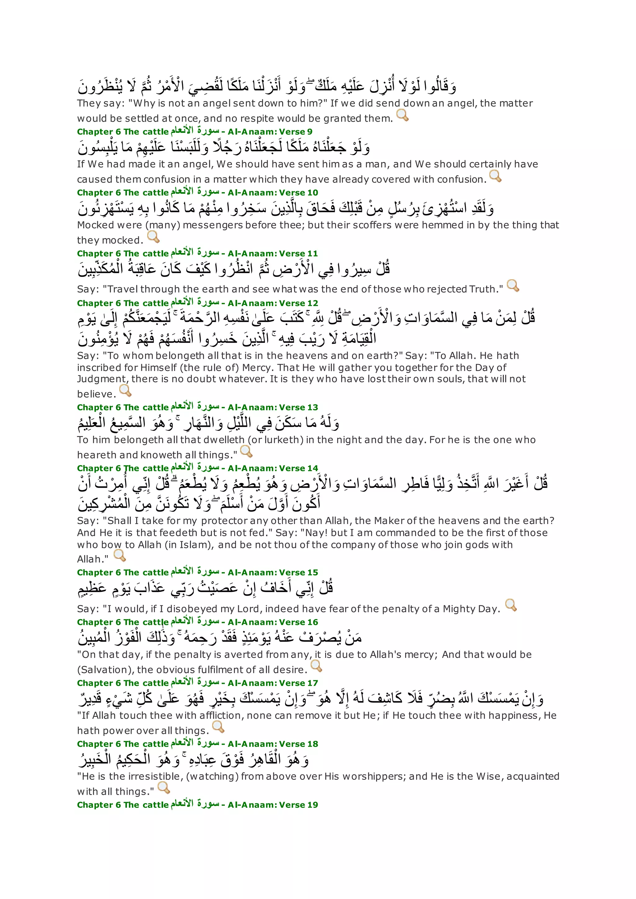 ‫ون‬ُ‫ر‬‫ظ‬ْ‫ن‬ُ‫ي‬ ‫َل‬ ‫ه‬‫م‬ُ‫ث‬ ُ‫ر‬ْ‫م‬ ْ‫اْل‬ ‫ي‬ ِ‫ض‬ُ‫ق‬‫ل‬ ‫ا‬ً‫ك‬‫ل‬‫م‬ ‫ا‬‫ن‬ْ‫ل‬‫ز‬ْ‫ن‬‫أ‬ ْ‫و‬‫ل‬‫و‬ ۖ ٌ‫ك‬‫ل‬‫م‬ ِ‫ه‬ْ‫ي‬‫ل‬‫ع‬ ‫ل‬ ِ‫ز‬ْ‫ن‬ُ‫أ‬ ‫َل‬ ْ‫و‬‫ل‬ ‫وا‬ُ‫ل‬‫ا‬‫ق‬‫و‬
They say: "Why is not an angel sent down to him?" If we did send down an angel, the matter
would be settled at once, and no respite would be granted them.
Chapter 6 The cattle ‫األنعام‬ ‫سورة‬ - Al-Anaam: Verse 9
‫ا‬ً‫ك‬‫ل‬‫م‬ ُ‫ه‬‫ا‬‫ن‬ْ‫ل‬‫ع‬‫ج‬ ْ‫و‬‫ل‬‫و‬‫ون‬ُ‫س‬ِ‫ب‬ْ‫ل‬‫ي‬ ‫ا‬‫م‬ ْ‫م‬ِ‫ه‬ْ‫ي‬‫ل‬‫ع‬ ‫ا‬‫ْن‬‫س‬‫ب‬‫ل‬‫ل‬‫و‬ ً‫َل‬ُ‫ج‬‫ر‬ ُ‫ه‬‫ا‬‫ن‬ْ‫ل‬‫ع‬‫ج‬‫ل‬
If We had made it an angel, We should have sent him as a man, and We should certainly have
caused them confusion in a matter which they have already covered with confusion.
Chapter 6 The cattle ‫األنعام‬ ‫سورة‬ - Al-Anaam: Verse 10
‫ون‬ُ‫ئ‬ ِ‫ز‬ْ‫ه‬‫ْت‬‫س‬‫ي‬ ِ‫ه‬ِ‫ب‬ ‫وا‬ُ‫ن‬‫ا‬‫ك‬ ‫ا‬‫م‬ ْ‫م‬ُ‫ه‬ْ‫ن‬ِ‫م‬ ‫وا‬ ُ‫ر‬ِ‫خ‬‫س‬ ‫ِين‬‫ذ‬‫ه‬‫ل‬‫ا‬ِ‫ب‬ ‫اق‬‫ح‬‫ف‬ ‫ك‬ِ‫ل‬ْ‫ب‬‫ق‬ ْ‫ن‬ِ‫م‬ ٍ‫ل‬ُ‫س‬ ُ‫ر‬ِ‫ب‬ ‫ئ‬ ِ‫ز‬ْ‫ه‬ُ‫ت‬ْ‫س‬‫ا‬ ِ‫د‬‫ق‬‫ل‬‫و‬
Mocked were (many) messengers before thee; but their scoffers were hemmed in by the thing that
they mocked.
Chapter 6 The cattle ‫األنعام‬ ‫سورة‬ - Al-Anaam: Verse 11
‫ين‬ِ‫ب‬ِ‫ذ‬‫ك‬ُ‫م‬ْ‫ال‬ ُ‫ة‬‫ب‬ِ‫ق‬‫ا‬‫ع‬ ‫ان‬‫ك‬ ‫ْف‬‫ي‬‫ك‬ ‫وا‬ ُ‫ر‬ُ‫ظ‬ْ‫ن‬‫ا‬ ‫ه‬‫م‬ُ‫ث‬ ِ‫ض‬ ْ‫ر‬ ْ‫اْل‬ ‫ي‬ِ‫ف‬ ‫وا‬ ُ‫ير‬ِ‫س‬ ْ‫ل‬ُ‫ق‬
Say: "Travel through the earth and see what was the end of those who rejected Truth."
Chapter 6 The cattle ‫األنعام‬ ‫سورة‬ - Al-Anaam: Verse 12
‫ب‬‫ت‬‫ك‬ ۚ ِ ‫ه‬ ِ‫َّلل‬ ْ‫ل‬ُ‫ق‬ ۖ ِ‫ض‬ ْ‫ر‬ ْ‫اْل‬‫و‬ ِ‫ت‬‫ا‬‫او‬‫م‬‫ه‬‫س‬‫ال‬ ‫ي‬ِ‫ف‬ ‫ا‬‫م‬ ْ‫ن‬‫م‬ِ‫ل‬ ْ‫ل‬ُ‫ق‬ِ‫م‬ ْ‫و‬‫ي‬ َٰ‫ى‬‫ل‬ِ‫إ‬ ْ‫م‬ُ‫ك‬‫ه‬‫ن‬‫ع‬‫م‬ْ‫ج‬‫ي‬‫ل‬ ۚ ‫ة‬‫م‬ ْ‫ح‬ ‫ه‬‫الر‬ ِ‫ه‬ِ‫س‬ْ‫ف‬‫ن‬ َٰ‫ى‬‫ل‬‫ع‬
‫ون‬ُ‫ن‬ِ‫م‬ْ‫ؤ‬ُ‫ي‬ ‫َل‬ ْ‫م‬ُ‫ه‬‫ف‬ ْ‫م‬ُ‫ه‬‫س‬ُ‫ف‬ْ‫ن‬‫أ‬ ‫وا‬ ُ‫ر‬ِ‫س‬‫خ‬ ‫ِين‬‫ذ‬‫ه‬‫ل‬‫ا‬ ۚ ِ‫ه‬‫ي‬ِ‫ف‬ ‫ْب‬‫ي‬‫ر‬ ‫َل‬ ِ‫ة‬‫ام‬‫ي‬ِ‫ق‬ْ‫ال‬
Say: "To whom belongeth all that is in the heavens and on earth?" Say: "To Allah. He hath
inscribed for Himself (the rule of) Mercy. That He will gather you together for the Day of
Judgment, there is no doubt whatever. It is they who have lost their own souls, that will not
believe.
Chapter 6 The cattle ‫سورة‬‫األنعام‬ - Al-Anaam: Verse 13
ُ‫م‬‫ي‬ِ‫ل‬‫ع‬ْ‫ال‬ ُ‫ع‬‫ي‬ِ‫م‬‫ه‬‫س‬‫ال‬ ‫و‬ُ‫ه‬‫و‬ ۚ ِ‫ار‬‫ه‬‫ه‬‫ن‬‫ال‬‫و‬ ِ‫ل‬ْ‫ي‬‫ه‬‫ل‬‫ال‬ ‫ي‬ِ‫ف‬ ‫ن‬‫ك‬‫س‬ ‫ا‬‫م‬ ُ‫ه‬‫ل‬‫و‬
To him belongeth all that dwelleth (or lurketh) in the night and the day. For he is the one who
heareth and knoweth all things."
Chapter 6 The cattle ‫األنعام‬ ‫سورة‬ - Al-Anaam: Verse 14
ْ‫ر‬ِ‫م‬ُ‫أ‬ ‫ي‬ِ‫ن‬ِ‫إ‬ ْ‫ل‬ُ‫ق‬ ۗ ُ‫م‬‫ع‬ْ‫ط‬ُ‫ي‬ ‫َل‬‫و‬ ُ‫م‬ِ‫ع‬ْ‫ط‬ُ‫ي‬ ‫و‬ُ‫ه‬‫و‬ ِ‫ض‬ ْ‫ر‬ ْ‫اْل‬‫و‬ ِ‫ت‬‫ا‬‫او‬‫م‬‫ه‬‫س‬‫ال‬ ِ‫ر‬ِ‫ط‬‫ا‬‫ف‬ ‫ا‬ًّ‫ي‬ِ‫ل‬‫و‬ ُ‫ذ‬ِ‫خ‬‫ه‬‫ت‬‫أ‬ ِ ‫ه‬‫اَّلل‬ ‫ْر‬‫ي‬‫غ‬‫أ‬ ْ‫ل‬ُ‫ق‬ْ‫ن‬‫أ‬ ُ‫ت‬
ْ‫ن‬‫م‬ ‫ل‬‫ه‬‫و‬‫أ‬ ‫ون‬ُ‫ك‬‫أ‬‫ين‬ِ‫ك‬ ِ‫ر‬ْ‫ش‬ُ‫م‬ْ‫ال‬ ‫ن‬ِ‫م‬ ‫ه‬‫ن‬‫ون‬ُ‫ك‬‫ت‬ ‫َل‬‫و‬ ۖ ‫م‬‫ْل‬‫س‬‫أ‬
Say: "Shall I take for my protector any other than Allah, the Maker of the heavens and the earth?
And He it is that feedeth but is not fed." Say: "Nay! but I am commanded to be the first of those
who bow to Allah (in Islam), and be not thou of the company of those who join gods with
Allah."
Chapter 6 The cattle ‫األنعام‬ ‫سورة‬ - Al-Anaam: Verse 15
ٍ‫يم‬ِ‫ظ‬‫ع‬ ٍ‫م‬ ْ‫و‬‫ي‬ ‫اب‬‫ذ‬‫ع‬ ‫ي‬ِ‫ب‬‫ر‬ ُ‫ْت‬‫ي‬‫ص‬‫ع‬ ْ‫ن‬ِ‫إ‬ ُ‫اف‬‫خ‬‫أ‬ ‫ي‬ِ‫ن‬ِ‫إ‬ ْ‫ل‬ُ‫ق‬
Say: "I would, if I disobeyed my Lord, indeed have fear of the penalty of a Mighty Day.
Chapter 6 The cattle ‫األنعام‬ ‫سورة‬ - Al-Anaam: Verse 16
‫ك‬ِ‫ل‬َٰ‫ذ‬‫و‬ ۚ ُ‫ه‬‫م‬ ِ‫ح‬‫ر‬ ْ‫د‬‫ق‬‫ف‬ ٍ‫ذ‬ِ‫ئ‬‫م‬ ْ‫و‬‫ي‬ ُ‫ه‬ْ‫ن‬‫ع‬ ْ‫ف‬‫ر‬ْ‫ص‬ُ‫ي‬ ْ‫ن‬‫م‬ُ‫ن‬‫ي‬ِ‫ب‬ُ‫م‬ْ‫ال‬ ُ‫ز‬ْ‫و‬‫ف‬ْ‫ال‬
"On that day, if the penalty is averted from any, it is due to Allah's mercy; And that would be
(Salvation), the obvious fulfilment of all desire.
Chapter 6 The cattle ‫األنعام‬ ‫سورة‬ - Al-Anaam: Verse 17
ِ‫د‬‫ق‬ ٍ‫ء‬ْ‫ي‬‫ش‬ ِ‫ل‬ُ‫ك‬ َٰ‫ى‬‫ل‬‫ع‬ ‫و‬ُ‫ه‬‫ف‬ ٍ‫ْر‬‫ي‬‫خ‬ِ‫ب‬ ‫ْك‬‫س‬‫س‬ْ‫م‬‫ي‬ ْ‫ن‬ِ‫إ‬‫و‬ ۖ ‫و‬ُ‫ه‬ ‫ه‬‫َل‬ِ‫إ‬ ُ‫ه‬‫ل‬ ‫ف‬ِ‫ش‬‫ا‬‫ك‬ ‫َل‬‫ف‬ ٍ‫ر‬ُ‫ض‬ِ‫ب‬ ُ ‫ه‬‫اَّلل‬ ‫ْك‬‫س‬‫س‬ْ‫م‬‫ي‬ ْ‫ن‬ِ‫إ‬‫و‬ٌ‫ير‬
"If Allah touch thee with affliction, none can remove it but He; if He touch thee with happiness, He
hath power over all things.
Chapter 6 The cattle ‫األنعام‬ ‫سورة‬ - Al-Anaam: Verse 18
ُ‫ير‬ِ‫ب‬‫خ‬ْ‫ال‬ ُ‫م‬‫ي‬ِ‫ك‬‫ح‬ْ‫ال‬ ‫و‬ُ‫ه‬‫و‬ ۚ ِ‫ه‬ِ‫د‬‫ا‬‫ب‬ِ‫ع‬ ‫ق‬ ْ‫و‬‫ف‬ ُ‫ر‬ِ‫ه‬‫ا‬‫ق‬ْ‫ال‬ ‫و‬ُ‫ه‬‫و‬
"He is the irresistible, (watching) from above over His worshippers; and He is the Wise, acquainted
with all things."
Chapter 6 The cattle ‫األنعام‬ ‫سورة‬ - Al-Anaam: Verse 19
 