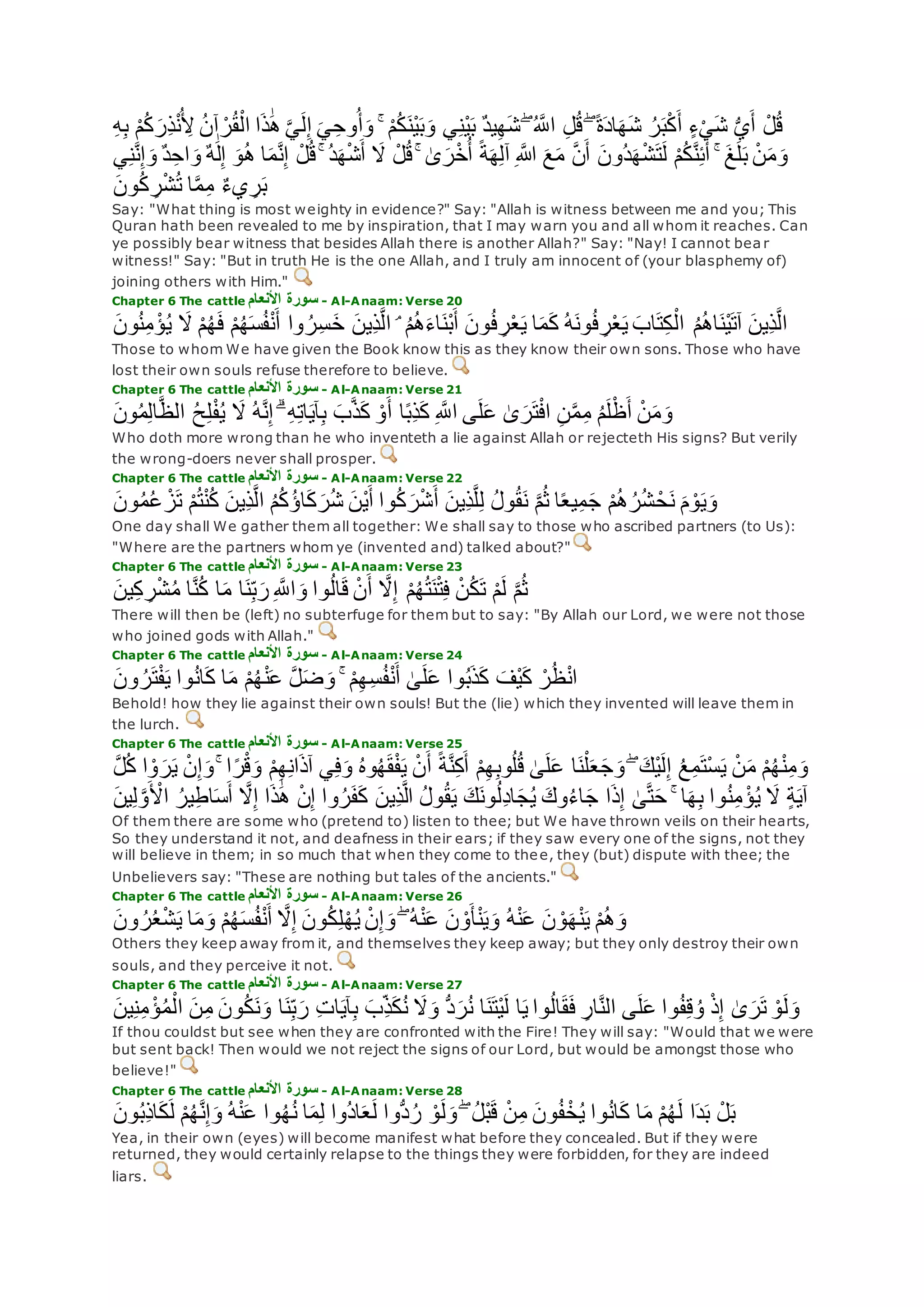 ۚ ْ‫م‬ُ‫ك‬‫ْن‬‫ي‬‫ب‬‫و‬ ‫ي‬ِ‫ن‬ْ‫ي‬‫ب‬ ٌ‫د‬‫ي‬ِ‫ه‬‫ش‬ ۖ ُ ‫ه‬‫اَّلل‬ ِ‫ل‬ُ‫ق‬ ۖ ً‫ة‬‫اد‬‫ه‬‫ش‬ ُ‫ر‬‫ب‬ْ‫ك‬‫أ‬ ٍ‫ء‬ْ‫ي‬‫ش‬ ُّ‫ي‬‫أ‬ ْ‫ل‬ُ‫ق‬ِ‫ه‬ِ‫ب‬ ْ‫م‬ُ‫ك‬‫ِر‬‫ذ‬ْ‫ن‬ُ ِ‫ْل‬ ُ‫ن‬‫آ‬ ْ‫ر‬ُ‫ق‬ْ‫ال‬ ‫ا‬‫ذ‬َٰ‫ه‬ ‫ه‬‫ي‬‫ل‬ِ‫إ‬ ‫ي‬ِ‫وح‬ُ‫أ‬‫و‬
ٌ‫ه‬َٰ‫ل‬ِ‫إ‬ ‫و‬ُ‫ه‬ ‫ا‬‫م‬‫ه‬‫ن‬ِ‫إ‬ ْ‫ل‬ُ‫ق‬ ۚ ُ‫د‬‫ه‬ْ‫ش‬‫أ‬ ‫َل‬ ْ‫ل‬ُ‫ق‬ ۚ َٰ‫ى‬‫ر‬ْ‫خ‬ُ‫أ‬ ً‫ة‬‫ه‬ِ‫ل‬‫آ‬ ِ ‫اَّلله‬ ‫ع‬‫م‬ ‫ه‬‫ن‬‫أ‬ ‫ُون‬‫د‬‫ه‬ْ‫ش‬‫ت‬‫ل‬ ْ‫م‬ُ‫ك‬‫ه‬‫ن‬ِ‫ئ‬‫أ‬ ۚ ‫غ‬‫ل‬‫ب‬ ْ‫ن‬‫م‬‫و‬‫ي‬ِ‫ن‬‫ه‬‫ن‬ِ‫إ‬‫و‬ ٌ‫د‬ِ‫اح‬‫و‬
‫ون‬ُ‫ك‬ ِ‫ر‬ْ‫ش‬ُ‫ت‬ ‫ا‬‫ه‬‫م‬ِ‫م‬ ٌ‫ء‬‫ي‬ ِ‫ر‬‫ب‬
Say: "What thing is most weighty in evidence?" Say: "Allah is witness between me and you; This
Quran hath been revealed to me by inspiration, that I may warn you and all whom it reaches. Can
ye possibly bear witness that besides Allah there is another Allah?" Say: "Nay! I cannot bea r
witness!" Say: "But in truth He is the one Allah, and I truly am innocent of (your blasphemy of)
joining others with Him."
Chapter 6 The cattle ‫األنعام‬ ‫سورة‬ - Al-Anaam: Verse 20
ُ‫م‬ُ‫ه‬‫ا‬‫ْن‬‫ي‬‫آت‬ ‫ِين‬‫ذ‬‫ه‬‫ل‬‫ا‬‫ون‬ُ‫ن‬ِ‫م‬ ْ‫ؤ‬ُ‫ي‬ ‫َل‬ ْ‫م‬ُ‫ه‬‫ف‬ ْ‫م‬ُ‫ه‬‫س‬ُ‫ف‬ْ‫ن‬‫أ‬ ‫وا‬ ُ‫ر‬ِ‫س‬‫خ‬ ‫ِين‬‫ذ‬‫ه‬‫ل‬‫ا‬ ۘ ُ‫م‬ُ‫ه‬‫اء‬‫ْن‬‫ب‬‫أ‬ ‫ون‬ُ‫ف‬ ِ‫ر‬ْ‫ع‬‫ي‬ ‫ا‬‫م‬‫ك‬ ُ‫ه‬‫ون‬ُ‫ف‬ ِ‫ر‬ْ‫ع‬‫ي‬ ‫اب‬‫ت‬ِ‫ك‬ْ‫ال‬
Those to whom We have given the Book know this as they know their own sons. Those who have
lost their own souls refuse therefore to believe.
Chapter 6 The cattle ‫األنعام‬ ‫سورة‬ - Al-Anaam: Verse 21
‫ون‬ُ‫م‬ِ‫ل‬‫ا‬‫ه‬‫ظ‬‫ال‬ ُ‫ح‬ِ‫ل‬ْ‫ف‬ُ‫ي‬ ‫َل‬ ُ‫ه‬‫ه‬‫ن‬ِ‫إ‬ ۗ ِ‫ه‬ِ‫ت‬‫ا‬‫آي‬ِ‫ب‬ ‫ب‬‫ه‬‫ذ‬‫ك‬ ْ‫و‬‫أ‬ ‫ا‬ً‫ب‬ِ‫ذ‬‫ك‬ ِ ‫ه‬‫اَّلل‬ ‫ى‬‫ل‬‫ع‬ َٰ‫ى‬‫ر‬‫ت‬ْ‫ف‬‫ا‬ ِ‫ن‬‫ه‬‫م‬ِ‫م‬ ُ‫م‬‫ل‬ْ‫ظ‬‫أ‬ ْ‫ن‬‫م‬‫و‬
Who doth more wrong than he who inventeth a lie against Allah or rejecteth His signs? But verily
the wrong-doers never shall prosper.
Chapter 6 The cattle ‫األنعام‬ ‫سورة‬ - Al-Anaam: Verse 22
ُ‫ل‬‫و‬ُ‫ق‬‫ن‬ ‫ه‬‫م‬ُ‫ث‬ ‫ا‬ً‫ع‬‫ي‬ِ‫م‬‫ج‬ ْ‫م‬ُ‫ه‬ُ‫ر‬ُ‫ش‬ ْ‫ح‬‫ن‬ ‫م‬ ْ‫و‬‫ي‬‫و‬‫ون‬ُ‫م‬ُ‫ع‬ ْ‫ز‬‫ت‬ ْ‫م‬ُ‫ت‬ْ‫ن‬ُ‫ك‬ ‫ِين‬‫ذ‬‫ه‬‫ل‬‫ا‬ ُ‫م‬ُ‫ك‬ُ‫ؤ‬‫ا‬‫ك‬‫ر‬ُ‫ش‬ ‫ْن‬‫ي‬‫أ‬ ‫وا‬ُ‫ك‬‫ر‬ْ‫ش‬‫أ‬ ‫ِين‬‫ذ‬‫ه‬‫ل‬ِ‫ل‬
One day shall We gather them all together: We shall say to those who ascribed partners (to Us):
"Where are the partners whom ye (invented and) talked about?"
Chapter 6 The cattle ‫األنعام‬ ‫سورة‬ - Al-Anaam: Verse 23
‫ين‬ِ‫ك‬ ِ‫ر‬ْ‫ش‬ُ‫م‬ ‫ا‬‫ه‬‫ن‬ُ‫ك‬ ‫ا‬‫م‬ ‫ا‬‫ن‬ِ‫ب‬‫ر‬ِ ‫ه‬‫اَّلل‬‫و‬ ‫وا‬ُ‫ل‬‫ا‬‫ق‬ ْ‫ن‬‫أ‬ ‫ه‬‫َل‬ِ‫إ‬ ْ‫م‬ُ‫ه‬ُ‫ت‬‫ن‬ْ‫ت‬ِ‫ف‬ ْ‫ن‬ُ‫ك‬‫ت‬ ْ‫م‬‫ل‬ ‫ه‬‫م‬ُ‫ث‬
There will then be (left) no subterfuge for them but to say: "By Allah our Lord, we were not those
who joined gods with Allah."
Chapter 6 The cattle ‫األنعام‬ ‫سورة‬ - Al-Anaam: Verse 24
‫ت‬ْ‫ف‬‫ي‬ ‫وا‬ُ‫ن‬‫ا‬‫ك‬ ‫ا‬‫م‬ ْ‫م‬ُ‫ه‬ْ‫ن‬‫ع‬ ‫ه‬‫ل‬‫ض‬‫و‬ ۚ ْ‫م‬ِ‫ه‬ِ‫س‬ُ‫ف‬ْ‫ن‬‫أ‬ َٰ‫ى‬‫ل‬‫ع‬ ‫وا‬ُ‫ب‬‫ذ‬‫ك‬ ‫ْف‬‫ي‬‫ك‬ ْ‫ر‬ُ‫ظ‬ْ‫ن‬‫ا‬‫ون‬ ُ‫ر‬
Behold! how they lie against their own souls! But the (lie) which they invented will leave them in
the lurch.
Chapter 6 The cattle ‫األنعام‬ ‫سورة‬ - Al-Anaam: Verse 25
ُ‫ع‬ِ‫م‬‫ْت‬‫س‬‫ي‬ ْ‫ن‬‫م‬ ْ‫م‬ُ‫ه‬ْ‫ن‬ِ‫م‬‫و‬‫ه‬‫ل‬ُ‫ك‬ ‫ا‬ ْ‫و‬‫ر‬‫ي‬ ْ‫ن‬ِ‫إ‬‫و‬ ۚ ‫ا‬ً‫ر‬ْ‫ق‬‫و‬ ْ‫م‬ِ‫ه‬ِ‫ن‬‫ا‬‫آذ‬ ‫ي‬ِ‫ف‬‫و‬ ُ‫ه‬‫و‬ُ‫ه‬‫ق‬ْ‫ف‬‫ي‬ ْ‫ن‬‫أ‬ ً‫ة‬‫ه‬‫ن‬ِ‫ك‬‫أ‬ ْ‫م‬ِ‫ه‬ِ‫ب‬‫و‬ُ‫ل‬ُ‫ق‬ َٰ‫ى‬‫ل‬‫ع‬ ‫ا‬‫ن‬ْ‫ل‬‫ع‬‫ج‬‫و‬ ۖ ‫ْك‬‫ي‬‫ل‬ِ‫إ‬
‫ا‬ ُ‫ير‬ِ‫ط‬‫ا‬‫س‬‫أ‬ ‫ه‬‫َل‬ِ‫إ‬ ‫ا‬‫ذ‬َٰ‫ه‬ ْ‫ن‬ِ‫إ‬ ‫وا‬ُ‫ر‬‫ف‬‫ك‬ ‫ِين‬‫ذ‬‫ه‬‫ل‬‫ا‬ ُ‫ل‬‫و‬ُ‫ق‬‫ي‬ ‫ك‬‫ون‬ُ‫ل‬ِ‫د‬‫ا‬‫ج‬ُ‫ي‬ ‫وك‬ُ‫ء‬‫ا‬‫ج‬ ‫ا‬‫ذ‬ِ‫إ‬ َٰ‫ى‬‫ه‬‫ت‬‫ح‬ ۚ ‫ا‬‫ه‬ِ‫ب‬ ‫وا‬ُ‫ن‬ِ‫م‬ ْ‫ؤ‬ُ‫ي‬ ‫َل‬ ٍ‫ة‬‫آي‬‫ين‬ِ‫ل‬ ‫ه‬‫و‬ ْ‫ْل‬
Of them there are some who (pretend to) listen to thee; but We have thrown veils on their hearts,
So they understand it not, and deafness in their ears; if they saw every one of the signs, not they
will believe in them; in so much that when they come to thee, they (but) dispute with thee; the
Unbelievers say: "These are nothing but tales of the ancients."
Chapter 6 The cattle ‫األنعام‬ ‫سورة‬ - Al-Anaam: Verse 26
ۖ ُ‫ه‬ْ‫ن‬‫ع‬ ‫ن‬ ْ‫و‬‫أ‬ْ‫ن‬‫ي‬‫و‬ ُ‫ه‬ْ‫ن‬‫ع‬ ‫ن‬ ْ‫و‬‫ه‬ْ‫ن‬‫ي‬ ْ‫م‬ُ‫ه‬‫و‬‫ون‬ ُ‫ر‬ُ‫ع‬ْ‫ش‬‫ي‬ ‫ا‬‫م‬‫و‬ ْ‫م‬ُ‫ه‬‫س‬ُ‫ف‬ْ‫ن‬‫أ‬ ‫ه‬‫َل‬ِ‫إ‬ ‫ون‬ُ‫ك‬ِ‫ل‬ْ‫ه‬ُ‫ي‬ ْ‫ن‬ِ‫إ‬‫و‬
Others they keep away from it, and themselves they keep away; but they only destroy their own
souls, and they perceive it not.
Chapter 6 The cattle ‫األنعام‬ ‫سورة‬ - Al-Anaam: Verse 27
‫ا‬ ‫ن‬ِ‫م‬ ‫ون‬ُ‫ك‬‫ن‬‫و‬ ‫ا‬‫ن‬ِ‫ب‬‫ر‬ ِ‫ت‬‫ا‬‫آي‬ِ‫ب‬ ‫ِب‬‫ذ‬‫ك‬ُ‫ن‬ ‫َل‬‫و‬ ُّ‫د‬‫ر‬ُ‫ن‬ ‫ا‬‫ن‬‫ْت‬‫ي‬‫ل‬ ‫ا‬‫ي‬ ‫وا‬ُ‫ل‬‫ا‬‫ق‬‫ف‬ ِ‫ار‬‫ه‬‫ن‬‫ال‬ ‫ى‬‫ل‬‫ع‬ ‫وا‬ُ‫ف‬ِ‫ق‬ُ‫و‬ ْ‫ذ‬ِ‫إ‬ َٰ‫ى‬‫ر‬‫ت‬ ْ‫و‬‫ل‬‫و‬‫ين‬ِ‫ن‬ِ‫م‬ ْ‫ؤ‬ُ‫م‬ْ‫ل‬
If thou couldst but see when they are confronted with the Fire! They will say: "Would that we were
but sent back! Then would we not reject the signs of our Lord, but would be amongst those who
believe!"
Chapter 6 The cattle ‫األنعام‬ ‫سورة‬ - Al-Anaam: Verse 28
‫ا‬‫م‬ ْ‫م‬ُ‫ه‬‫ل‬ ‫ا‬‫د‬‫ب‬ ْ‫ل‬‫ب‬‫ون‬ُ‫ب‬ِ‫ذ‬‫ا‬‫ك‬‫ل‬ ْ‫م‬ُ‫ه‬‫ه‬‫ن‬ِ‫إ‬‫و‬ ُ‫ه‬ْ‫ن‬‫ع‬ ‫وا‬ُ‫ه‬ُ‫ن‬ ‫ا‬‫م‬ِ‫ل‬ ‫ُوا‬‫د‬‫ا‬‫ع‬‫ل‬ ‫ُّوا‬‫د‬ُ‫ر‬ ْ‫و‬‫ل‬‫و‬ ۖ ُ‫ل‬ْ‫ب‬‫ق‬ ْ‫ن‬ِ‫م‬ ‫ون‬ُ‫ف‬ْ‫خ‬ُ‫ي‬ ‫وا‬ُ‫ن‬‫ا‬‫ك‬
Yea, in their own (eyes) will become manifest what before they concealed. But if they were
returned, they would certainly relapse to the things they were forbidden, for they are indeed
liars.
 