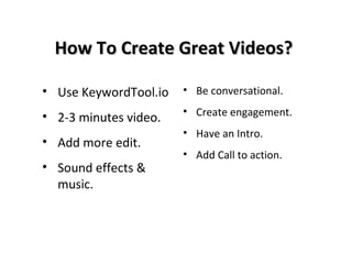 How To Create Great Videos?How To Create Great Videos?
• Use KeywordTool.io
• 2-3 minutes video.
• Add more edit.
• Sound effects &
music.
• Be conversational.
• Create engagement.
• Have an Intro.
• Add Call to action.
 