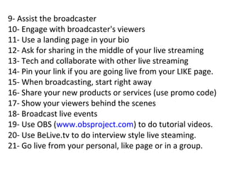 9- Assist the broadcaster
10- Engage with broadcaster's viewers
11- Use a landing page in your bio
12- Ask for sharing in the middle of your live streaming
13- Tech and collaborate with other live streaming
14- Pin your link if you are going live from your LIKE page.
15- When broadcasting, start right away
16- Share your new products or services (use promo code)
17- Show your viewers behind the scenes
18- Broadcast live events
19- Use OBS (www.obsproject.com) to do tutorial videos.
20- Use BeLive.tv to do interview style live steaming.
21- Go live from your personal, like page or in a group.
 