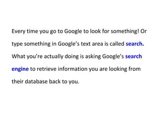 Every time you go to Google to look for something! Or
type something in Google’s text area is called search.
What you’re actually doing is asking Google’s search
engine to retrieve information you are looking from
their database back to you.
 