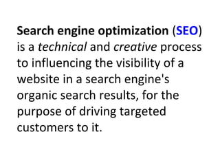 Search engine optimization (SEO)
is a technical and creative process
to influencing the visibility of a
website in a search engine's
organic search results, for the
purpose of driving targeted
customers to it.
 