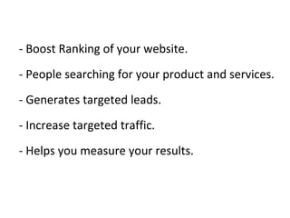 - Boost Ranking of your website.
- People searching for your product and services.
- Generates targeted leads.
- Increase targeted traffic.
- Helps you measure your results.
 
