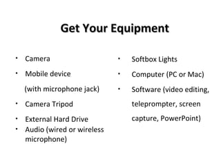 Get Your EquipmentGet Your Equipment
• Camera
• Mobile device
(with microphone jack)
• Camera Tripod
• External Hard Drive
• Audio (wired or wireless
microphone)
• Softbox Lights
• Computer (PC or Mac)
• Software (video editing,
teleprompter, screen
capture, PowerPoint)
 