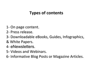 Types of contents
1- On page content.
2- Press release.
3- Downloadable eBooks, Guides, Infographics,
& White Papers.
4- eNewsletters.
5- Videos and Webinars.
6- Informative Blog Posts or Magazine Articles.
 