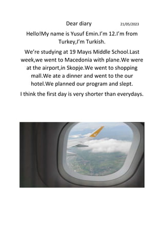 Dear diary 21/05/2023
Hello!My name is Yusuf Emin.I’m 12.I’m from
Turkey,I’m Turkish.
We’re studying at 19 Mayıs Middle School.Last
week,we went to Macedonia with plane.We were
at the airport,in Skopje.We went to shopping
mall.We ate a dinner and went to the our
hotel.We planned our program and slept.
I think the first day is very shorter than everydays.
 