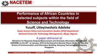 © NACETEM 2018
NACETEM
Scientometric Analysis of Research
Performance of African Countries in
selected subjects within the field of
Science and Technology
A paper delivered at:
Altmetrics for Research Outputs Measurement and Scholarly Information Management
(AROSIM) on the 26th of January, 2018 at the Executive Seminar Room CS-02-19, Wee Kim
School of Communication and Information Building, Nanyang Technological University,
Singapore.
Yusuff, Utieyineshola Adeleke
Head, Science Policy and Innovations Studies (SPIS) Department
National Centre for Technology Management, Abuja, Nigeria
 