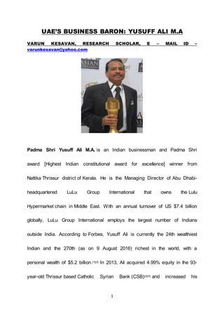 1
UAE’S BUSINESS BARON: YUSUFF ALI M.A
VARUN KESAVAN, RESEARCH SCHOLAR, E – MAIL ID –
varunkesavan@yahoo.com
Padma Shri Yusuff Ali M.A. is an Indian businessman and Padma Shri
award [Highest Indian constitutional award for excellence] winner from
Nattika Thrissur district of Kerala. He is the Managing Director of Abu Dhabi-
headquartered LuLu Group International that owns the Lulu
Hypermarket chain in Middle East. With an annual turnover of US $7.4 billion
globally, LuLu Group International employs the largest number of Indians
outside India. According to Forbes, Yusuff Ali is currently the 24th wealthiest
Indian and the 270th (as on 9 August 2016) richest in the world, with a
personal wealth of $5.2 billion.[1][2] In 2013, Ali acquired 4.99% equity in the 93-
year-old Thrissur based Catholic Syrian Bank (CSB)[3][4] and increased his
 