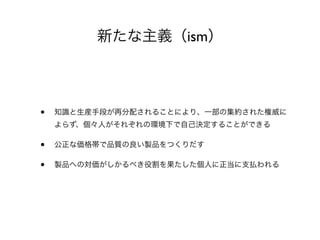 新たな主義（ism）
• 知識と生産手段が再分配されることにより、一部の集約された権威に
よらず、個々人がそれぞれの環境下で自己決定することができる
• 公正な価格帯で品質の良い製品をつくりだす
• 製品への対価がしかるべき役割を果たした個人に正当に支払われる
 
