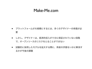 Make-Me.com
• プラットフォームが大規模にするには、多くのデザイナーの参画が必
要
• しかし、デザイナーは、経済的収入が十分に保証されていない段階
で、オープンソースのリスクをとることができない
• 試験的に採用したモデルを拡大する際に、両者の矛盾をいかに解消す
るかが今後の課題
 