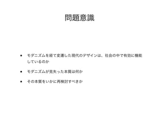 問題意識
• モダニズムを経て変遷した現代のデザインは、社会の中で有効に機能
しているのか
• モダニズムが見失った本質は何か
• その本質をいかに再検討すべきか
 