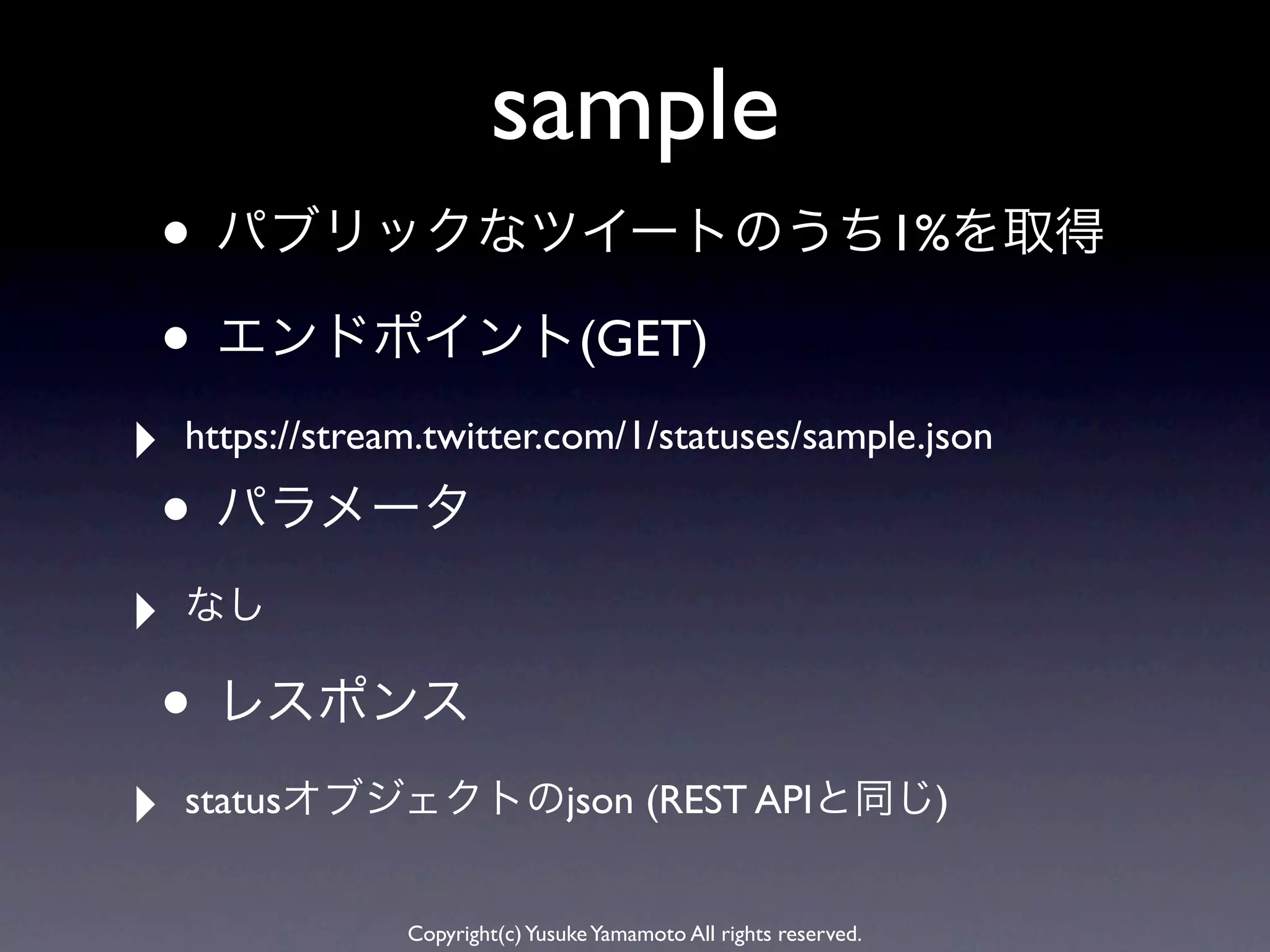 sample
• パブリックなツイートのうち1%を取得
• エンドポイント(GET)
‣   https://stream.twitter.com/1/statuses/sample.json

• パラメータ
‣   なし

• レスポンス
‣   statusオブジェクトのjson (REST APIと同じ)


                 Copyright(c) Yusuke Yamamoto All rights reserved.
 