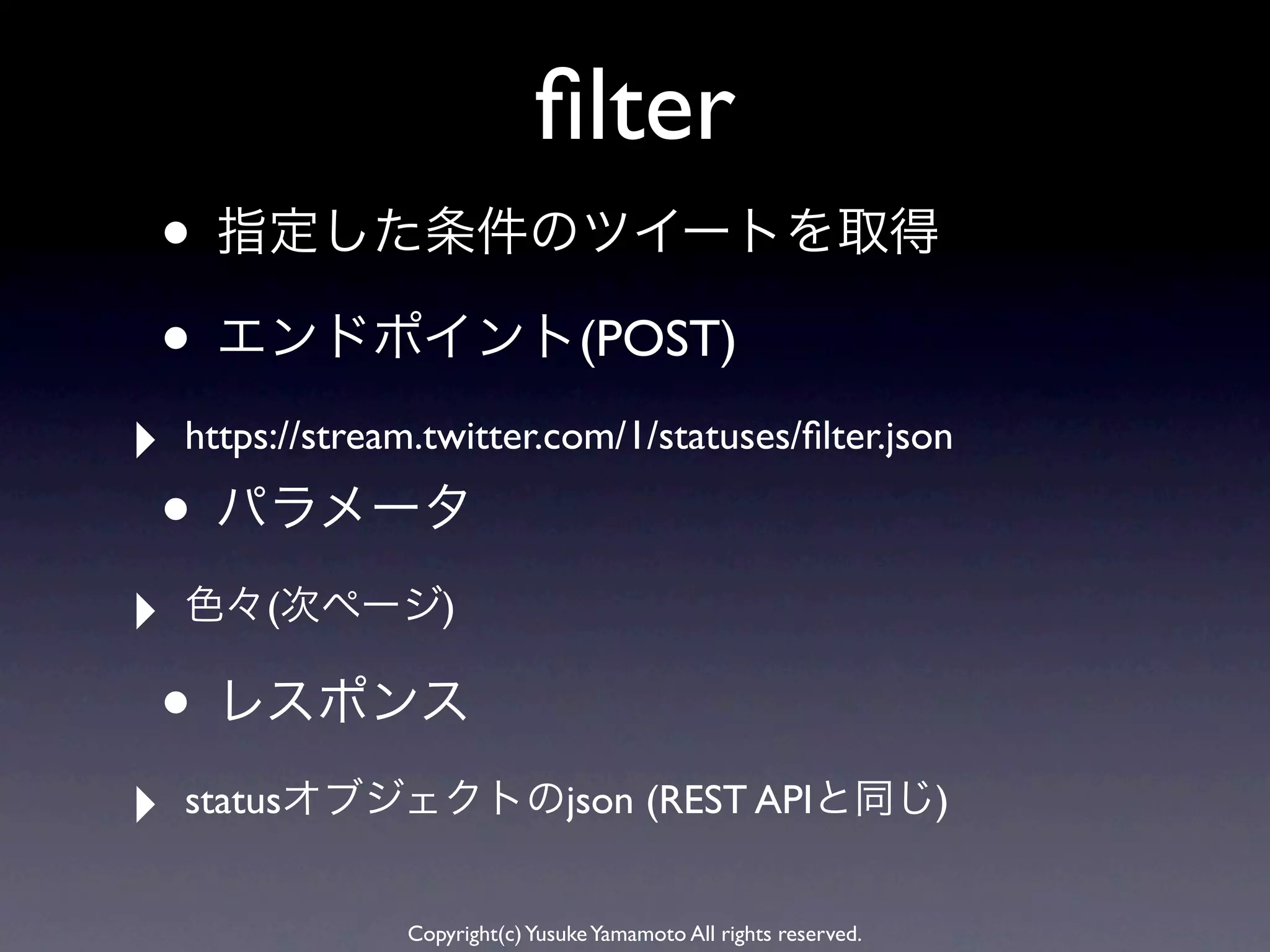 ﬁlter
• 指定した条件のツイートを取得
• エンドポイント(POST)
‣   https://stream.twitter.com/1/statuses/ﬁlter.json

• パラメータ
‣   色々(次ページ)

• レスポンス
‣   statusオブジェクトのjson (REST APIと同じ)


                 Copyright(c) Yusuke Yamamoto All rights reserved.
 