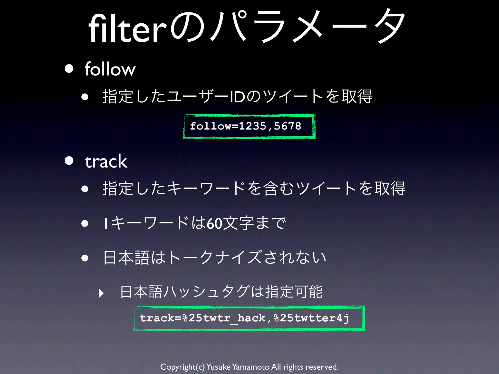 ﬁlterのパラメータ
• follow
 •   指定したユーザーIDのツイートを取得
                     follow=1235,5678


• track
 •   指定したキーワードを含むツイートを取得

 •   1キーワードは60文字まで

 •   日本語はトークナイズされない

     ‣ 日本語ハッシュタグは指定可能
           track=%25twtr_hack,%25twtter4j



             Copyright(c) Yusuke Yamamoto All rights reserved.
 