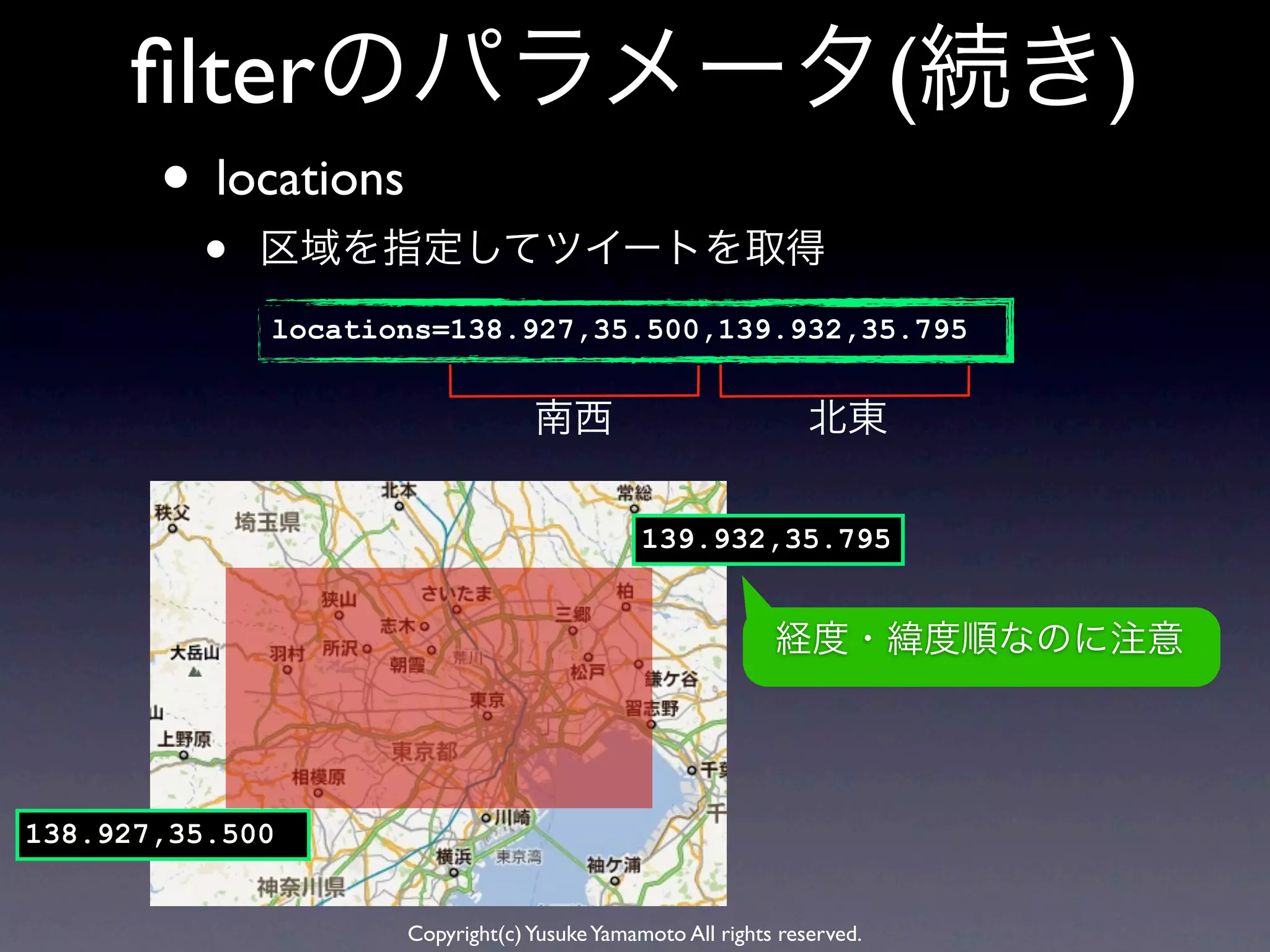 ﬁlterのパラメータ(続き)
       • locations
         •   区域を指定してツイートを取得
             locations=138.927,35.500,139.932,35.795


                                  南西                            北東

                                              139.932,35.795


                                                            経度・緯度順なのに注意




138.927,35.500


                     Copyright(c) Yusuke Yamamoto All rights reserved.
 